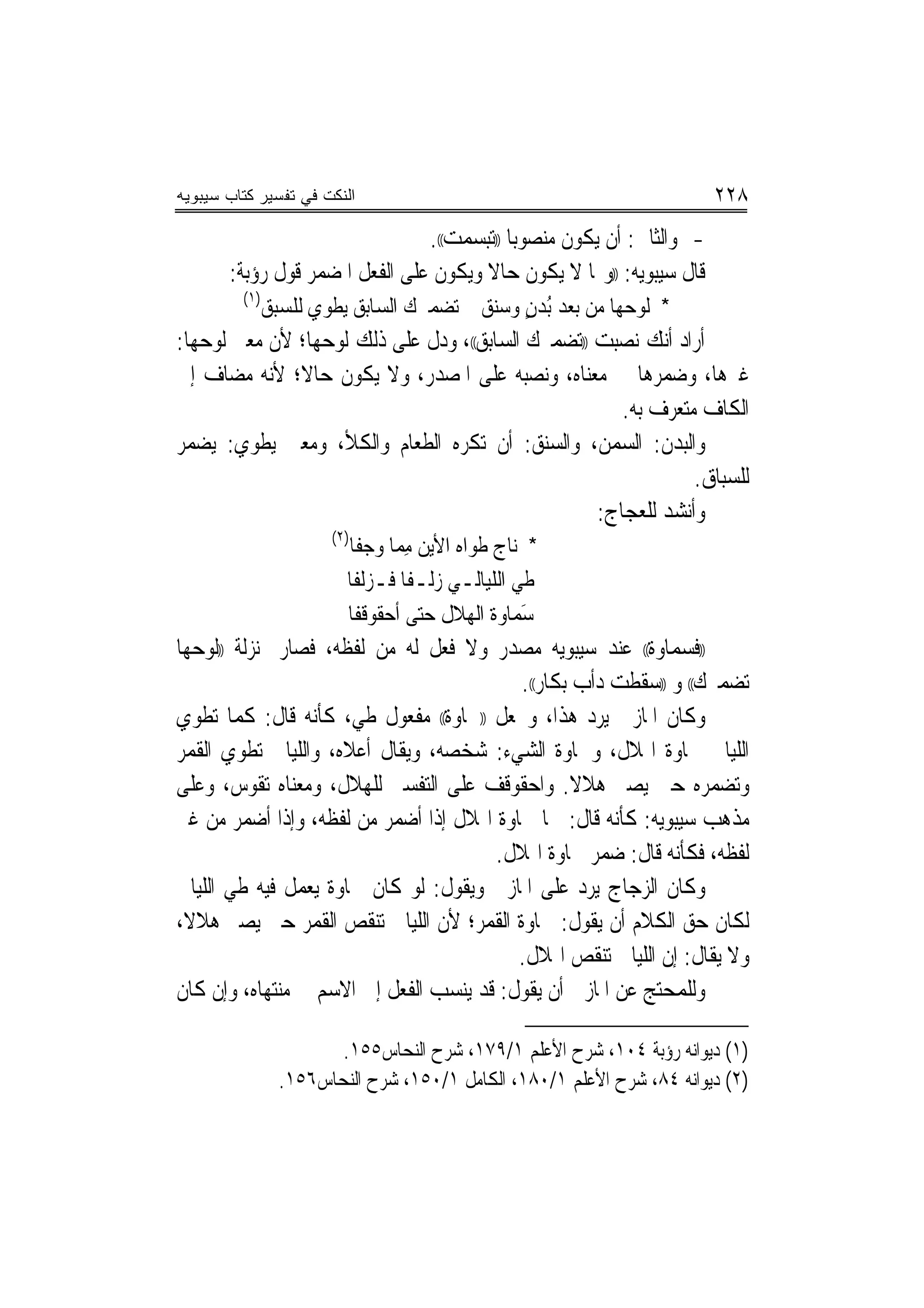 ‫ﺍﻟﻨﻜﺕ ﻓﻲ ﺘﻔﺴﻴﺭ ﻜﺘﺎﺏ ﺴﻴﺒﻭﻴﻪ‬                                              ‫٨٢٢‬
                                ‫- ﻭﺍﻟﺜﺎﱐ: ﺃﻥ ﻳﻜﻮﻥ ﻣﻨﺼﻮﺑ‪‬ﺎ ))ﺗﺒﺴﻤﺖ((.‬
       ‫ﻗﺎﻝ ﺳﻴﺒﻮﻳﻪ: ))ﻭﳑﺎ ﻻ ﻳﻜﻮﻥ ﺣﺎﻻ ﻭﻳﻜﻮﻥ ﻋﻠﻰ ﺍﻟﻔﻌﻞ ﺍﳌﻀﻤﺮ ﻗﻮﻝ ﺭﺅﺑﺔ:‬
                                       ‫ﹰ‬
         ‫)١(‬
               ‫* ﻟﻮﺣﻬﺎ ﻣﻦ ﺑﻌﺪ ُﺑﺪﻥ ﻭﺳﻨﻖ ﺗﻀﻤﲑﻙ ﺍﻟﺴﺎﺑﻖ ﻳﻄﻮﻱ ﻟﻠﺴﺒﻖ‬
                                       ‫‪‬‬    ‫ٍ‬
‫ﺃﺭﺍﺩ ﺃﻧﻚ ﻧﺼﺒﺖ ))ﺗﻀﻤﲑﻙ ﺍﻟﺴﺎﺑﻖ((، ﻭﺩﻝ ﻋﻠﻰ ﺫﻟﻚ ﻟﻮﺣﻬﺎ؛ ﻷﻥ ﻣﻌﲎ ﻟﻮﺣﻬﺎ:‬
‫ﻏﲑﻫﺎ، ﻭﺿﻤﺮﻫﺎ ﰲ ﻣﻌﻨﺎﻩ، ﻭﻧﺼﺒﻪ ﻋﻠﻰ ﺍﳌﺼﺪﺭ، ﻭﻻ ﻳﻜﻮﻥ ﺣﺎﻻ؛ ﻷﻧﻪ ﻣﻀﺎﻑ ﺇﱃ‬
              ‫ﹰ‬
                                                      ‫ﺍﻟﻜﺎﻑ ﻣﺘﻌﺮﻑ ﺑﻪ.‬
‫ﻭﺍﻟﺒﺪﻥ: ﺍﻟﺴﻤﻦ، ﻭﺍﻟﺴﻨﻖ: ﺃﻥ ﺗﻜﺮﻩ ﺍﻟﻄﻌﺎﻡ ﻭﺍﻟﻜﻸ، ﻭﻣﻌﲎ ﻳﻄﻮﻱ: ﻳﻀﻤﺮ‬
                                                               ‫ﻟﻠﺴﺒﺎﻕ.‬
                                                   ‫ﻭﺃﻧﺸﺪ ﻟﻠﻌﺠﺎﺝ:‬
                       ‫)٢(‬
                         ‫* ﻧﺎﺝ ﻃﻮﺍﻩ ﺍﻷﻳﻦ ﻣﻤﺎ ﻭﺟﻔﺎ‬
                                 ‫ِ‬
                         ‫ﻃﻲ ﺍﻟﻠﻴﺎﻟـﻲ ﺯﻟـﻔﺎ ﻓـﺰﻟﻔﺎ‬
                                 ‫ﹰ‬
                         ‫ﺳﻤﺎﻭﺓ ﺍﹾﻟﻬﻼﻝ ﺣﺘﻰ ﺃﺣﻘﻮﻗﻔﺎ‬
                                   ‫‪‬‬            ‫َ‬
‫))ﻓﺴﻤﺎﻭﺓ(( ﻋﻨﺪ ﺳﻴﺒﻮﻳﻪ ﻣﺼﺪﺭ ﻭﻻ ﻓﻌﻞ ﻟﻪ ﻣﻦ ﻟﻔﻈﻪ، ﻓﺼﺎﺭ ﲟﻨ‪‬ﺰﻟﺔ ))ﻟﻮﺣﻬﺎ‬
                                          ‫ﺗﻀﻤﲑﻙ(( ﻭ ))ﺳﻘﻄﺖ ﺩﺃﺏ ﺑﻜﺎﺭ((.‬
‫ﻭﻛﺎﻥ ﺍﳌﺎﺯﱐ ﻳﺮﺩ ﻫﺬﺍ، ﻭﳚﻌﻞ ))ﲰﺎﻭﺓ(( ﻣﻔﻌﻮﻝ ﻃﻲ، ﻛﺄﻧﻪ ﻗﺎﻝ: ﻛﻤﺎ ﺗﻄﻮﻱ‬
‫ﺍﻟﻠﻴﺎﱄ ﲰﺎﻭﺓ ﺍﳍﻼﻝ، ﻭﲰﺎﻭﺓ ﺍﻟﺸﻲﺀ: ﺷﺨﺼﻪ، ﻭﻳﻘﺎﻝ ﺃﻋﻼﻩ، ﻭﺍﻟﻠﻴﺎﱄ ﺗﻄﻮﻱ ﺍﻟﻘﻤﺮ‬
‫ﻭﺗﻀﻤﺮﻩ ﺣﱴ ﻳﺼﲑ ﻫﻼﻻ. ﻭﺍﺣﻘﻮﻗﻒ ﻋﻠﻰ ﺍﻟﺘﻔﺴﲑ ﻟﻠﻬﻼﻝ، ﻭﻣﻌﻨﺎﻩ ﺗﻘﻮﺱ، ﻭﻋﻠﻰ‬
                                                   ‫ﹰ‬
‫ﻣﺬﻫﺐ ﺳﻴﺒﻮﻳﻪ: ﻛﺄﻧﻪ ﻗﺎﻝ: ﲰﺎ ﲰﺎﻭﺓ ﺍﳍﻼﻝ ﺇﺫﺍ ﺃﺿﻤﺮ ﻣﻦ ﻟﻔﻈﻪ، ﻭﺇﺫﺍ ﺃﺿﻤﺮ ﻣﻦ ﻏﲑ‬
                                       ‫ﻟﻔﻈﻪ، ﻓﻜﺄﻧﻪ ﻗﺎﻝ: ﺿﻤﺮ ﲰﺎﻭﺓ ﺍﳍﻼﻝ.‬
‫ﻭﻛﺎﻥ ﺍﻟﺰﺟﺎﺝ ﻳﺮﺩ ﻋﻠﻰ ﺍﳌﺎﺯﱐ ﻭﻳﻘﻮﻝ: ﻟﻮ ﻛﺎﻥ ﲰﺎﻭﺓ ﻳﻌﻤﻞ ﻓﻴﻪ ﻃﻲ ﺍﻟﻠﻴﺎﱄ‬
‫ﻟﻜﺎﻥ ﺣﻖ ﺍﻟﻜﻼﻡ ﺃﻥ ﻳﻘﻮﻝ: ﲰﺎﻭﺓ ﺍﻟﻘﻤﺮ؛ ﻷﻥ ﺍﻟﻠﻴﺎﱄ ﺗﻨﻘﺺ ﺍﻟﻘﻤﺮ ﺣﱴ ﻳﺼﲑ ﻫﻼﻻ،‬
                                          ‫ﻭﻻ ﻳﻘﺎﻝ: ﺇﻥ ﺍﻟﻠﻴﺎﱄ ﺗﻨﻘﺺ ﺍﳍﻼﻝ.‬
‫ﻭﻟﻠﻤﺤﺘﺞ ﻋﻦ ﺍﳌﺎﺯﱐ ﺃﻥ ﻳﻘﻮﻝ: ﻗﺪ ﻳﻨﺴﺐ ﺍﻟﻔﻌﻞ ﺇﱃ ﺍﻻﺳﻢ ﰲ ﻣﻨﺘﻬﺎﻩ، ﻭﺇﻥ ﻛﺎﻥ‬

                        ‫)١( ﺩﻳﻮﺍﻧﻪ ﺭﺅﺑﺔ ٤٠١، ﺷﺮﺡ ﺍﻷﻋﻠﻢ ١/٩٧١، ﺷﺮﺡ ﺍﻟﻨﺤﺎﺱ٥٥١.‬
                 ‫)٢( ﺩﻳﻮﺍﻧﻪ ٤٨، ﺷﺮﺡ ﺍﻷﻋﻠﻢ ١/٠٨١، ﺍﻟﻜﺎﻣﻞ ١/٠٥١، ﺷﺮﺡ ﺍﻟﻨﺤﺎﺱ٦٥١.‬
 