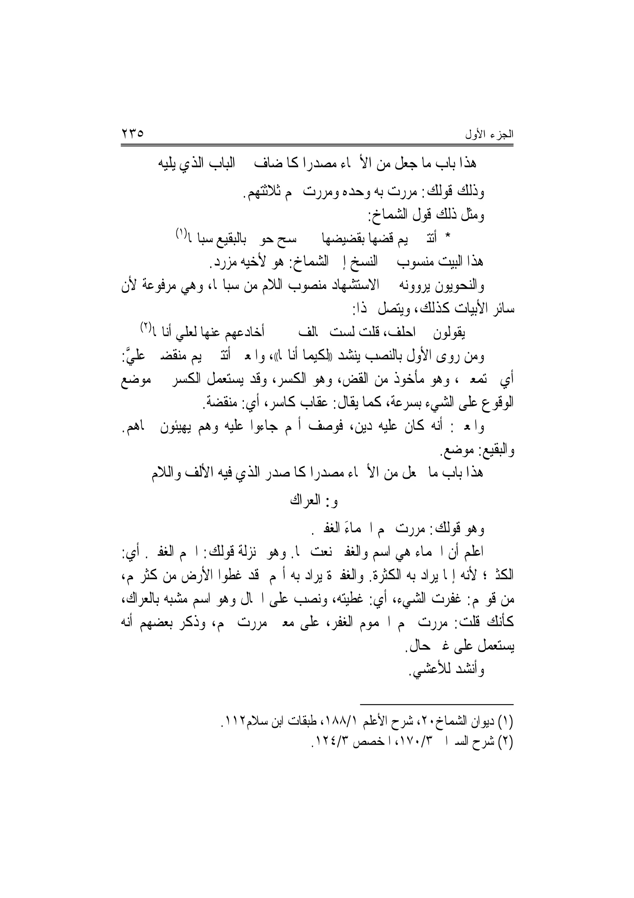 ‫٥٣٢‬                                                                  ‫ﺍﻟﺠﺯﺀ ﺍﻷﻭل‬

          ‫ﻫﺬﺍ ﺑﺎﺏ ﻣﺎ ﺟﻌﻞ ﻣﻦ ﺍﻷﲰﺎﺀ ﻣﺼﺪﺭﺍ ﻛﺎﳌﻀﺎﻑ ﰲ ﺍﻟﺒﺎﺏ ﺍﻟﺬﻱ ﻳﻠﻴﻪ‬
                             ‫ﻭﺫﻟﻚ ﻗﻮﻟﻚ: ﻣﺮﺭﺕ ﺑﻪ ﻭﺣﺪﻩ ﻭﻣﺮﺭﺕ ‪‬ﻢ ﺛﻼﺛﺘﻬﻢ.‬
                                                  ‫ﻭﻣﺜﻞ ﺫﻟﻚ ﻗﻮﻝ ﺍﻟﺸﻤﺎﺥ:‬
             ‫)١(‬
                   ‫ﲤﺴﺢ ﺣﻮﱄ ﺑﺎﻟﺒﻘﻴﻊ ﺳﺒﺎﳍﺎ‬   ‫* ﺃﺗﺘﲏ ﲤﻴﻢ ﻗﻀﻬﺎ ﺑﻘﻀﻴﻀﻬﺎ‬
              ‫ﻫﺬﺍ ﺍﻟﺒﻴﺖ ﻣﻨﺴﻮﺏ ﰲ ﺍﻟﻨﺴﺦ ﺇﱃ ﺍﻟﺸﻤﺎﺥ: ﻫﻮ ﻷﺧﻴﻪ ﻣﺰﺭﺩ.‬
‫ﻭﺍﻟﻨﺤﻮﻳﻮﻥ ﻳﺮﻭﻭﻧﻪ ﰲ ﺍﻻﺳﺘﺸﻬﺎﺩ ﻣﻨﺼﻮﺏ ﺍﻟﻼﻡ ﻣﻦ ﺳﺒﺎﳍﺎ، ﻭﻫﻲ ﻣﺮﻓﻮﻋﺔ ﻷﻥ‬
                                       ‫ﺳﺎﺋﺮ ﺍﻷﺑﻴﺎﺕ ﻛﺬﻟﻚ، ﻭﻳﺘﺼﻞ ‪‬ﺬﺍ:‬
   ‫)٢(‬
         ‫ﹸﺃﺧﺎﺩﻋﻬﻢ ﻋﻨﻬﺎ ﻟﻌﻠﻲ ﺃﻧﺎﳍﺎ‬      ‫ﻳﻘﻮﻟﻮﻥ ﱄ ﺍﺣﻠﻒ، ﻗﻠﺖ ﻟﺴﺖ ﲝﺎﻟﻒ‬
‫ﻭﻣﻦ ﺭﻭﻯ ﺍﻷﻭﻝ ﺑﺎﻟﻨﺼﺐ ﻳﻨﺸﺪ ))ﻟﻜﻴﻤﺎ ﺃﻧﺎﳍﺎ((، ﻭﺍﳌﻌﲎ ﺃﺗﺘﲏ ﲤﻴﻢ ﻣﻨﻘﻀﲔ ﻋﻠﻲ:‬
 ‫ﱠ‬
‫ﺃﻱ ﳎﺘﻤﻌﲔ، ﻭﻫﻮ ﻣﺄﺧﻮﺫ ﻣﻦ ﺍﻟﻘﺾ، ﻭﻫﻮ ﺍﻟﻜﺴﺮ، ﻭﻗﺪ ﻳﺴﺘﻌﻤﻞ ﺍﻟﻜﺴﺮ ﰲ ﻣﻮﺿﻊ‬
              ‫ﺍﻟﻮﻗﻮﻉ ﻋﻠﻰ ﺍﻟﺸﻲﺀ ﺑﺴﺮﻋﺔ، ﻛﻤﺎ ﻳﻘﺎﻝ: ﻋﻘﺎﺏ ﻛﺎﺳﺮ، ﺃﻱ: ﻣﻨﻘﻀﺔ.‬
‫ﻭﺍﳌﻌﲎ: ﺃﻧﻪ ﻛﺎﻥ ﻋﻠﻴﻪ ﺩﻳﻦ، ﻓﻮﺻﻒ ﺃ‪‬ﻢ ﺟﺎﺀﻭﺍ ﻋﻠﻴﻪ ﻭﻫﻢ ﻳﻬﻴﺌﻮﻥ ﳊﺎﻫﻢ.‬
                                                            ‫ﻭﺍﻟﺒﻘﻴﻊ: ﻣﻮﺿﻊ.‬
     ‫ﻫﺬﺍ ﺑﺎﺏ ﻣﺎ ﳚﻌﻞ ﻣﻦ ﺍﻷﲰﺎﺀ ﻣﺼﺪﺭﺍ ﻛﺎﳌﺼﺪﺭ ﺍﻟﺬﻱ ﻓﻴﻪ ﺍﻷﻟﻒ ﻭﺍﻟﻼﻡ‬
                                     ‫‪‬‬
                                     ‫ﳓﻮ: ﺍﻟﻌﺮﺍﻙ‬
                                    ‫ﻭﻫﻮ ﻗﻮﻟﻚ: ﻣﺮﺭﺕ ‪‬ﻢ ﺍﳉﻤﺎﺀ ﺍﻟﻐﻔﲑ.‬
                                     ‫‪ َ‬‬
‫ﺍﻋﻠﻢ ﺃﻥ ﺍﳉﻤﺎﺀ ﻫﻲ ﺍﺳﻢ ﻭﺍﻟﻐﻔﲑ ﻧﻌﺖ ﳍﺎ. ﻭﻫﻮ ﲟﻨ‪‬ﺰﻟﺔ ﻗﻮﻟﻚ: ﺍﳉﻢ ﺍﻟﻐﻔﲑ. ﺃﻱ:‬
‫ﺍﻟﻜﺜﲑ؛ ﻷﻧﻪ ﺇﳕﺎ ﻳﺮﺍﺩ ﺑﻪ ﺍﻟﻜﺜﺮﺓ. ﻭﺍﻟﻐﻔﲑﺓ ﻳﺮﺍﺩ ﺑﻪ ﺃ‪‬ﻢ ﻗﺪ ﻏﻄﻮﺍ ﺍﻷﺭﺽ ﻣﻦ ﻛﺜﺮ‪‬ﻢ،‬
‫ﻣﻦ ﻗﻮﳍﻢ: ﻏﻔﺮﺕ ﺍﻟﺸﻲﺀ، ﺃﻱ: ﻏﻄﻴﺘﻪ، ﻭﻧﺼﺐ ﻋﻠﻰ ﺍﳊﺎﻝ ﻭﻫﻮ ﺍﺳﻢ ﻣﺸﺒﻪ ﺑﺎﻟﻌﺮﺍﻙ،‬
‫ﻛﺄﻧﻚ ﻗﻠﺖ: ﻣﺮﺭﺕ ‪‬ﻢ ﺍﳉﻤﻮﻡ ﺍﻟﻐﻔﺮ، ﻋﻠﻰ ﻣﻌﲎ ﻣﺮﺭﺕ ‪‬ﻢ، ﻭﺫﻛﺮ ﺑﻌﻀﻬﻢ ﺃﻧﻪ‬
                                                     ‫ﻳﺴﺘﻌﻤﻞ ﻋﻠﻰ ﻏﲑ ﺣﺎﻝ.‬
                                                      ‫ﻭﺃﻧﺸﺪ ﻟﻸﻋﺸﻲ.‬

                        ‫)١( ﺩﻳﻮﺍﻥ ﺍﻟﺸﻤﺎﺥ٠٢، ﺷﺮﺡ ﺍﻷﻋﻠﻢ ١/٨٨١، ﻃﺒﻘﺎﺕ ﺍﺑﻦ ﺳﻼﻡ٢١١.‬
                                        ‫)٢( ﺷﺮﺡ ﺍﻟﺴﲑﺍﰲ ٣/٠٧١، ﺍﳌﺨﺼﺺ ٣/٤٢١.‬
 