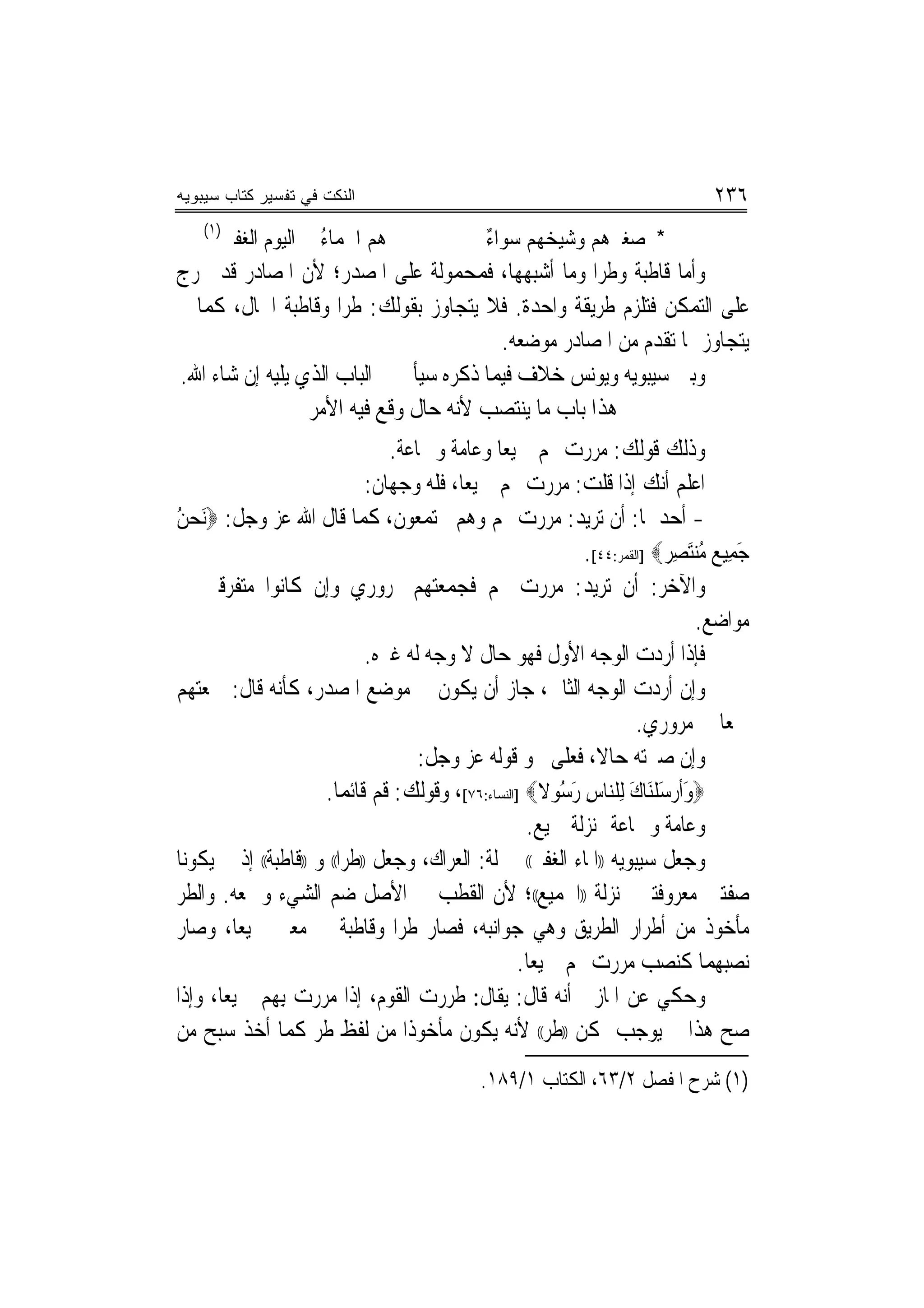 ‫ﺍﻟﻨﻜﺕ ﻓﻲ ﺘﻔﺴﻴﺭ ﻜﺘﺎﺏ ﺴﻴﺒﻭﻴﻪ‬                                                       ‫٦٣٢‬
    ‫)١(‬
          ‫ﻫﻢ ﺍﳉﻤﺎﺀ ﰲ ﺍﻟﻴﻮﻡ ﺍﻟﻐﻔﲑ‬
                        ‫ُ‬                      ‫ﺀ‬
                                               ‫* ﺻﻐﲑﻫﻢ ﻭﺷﻴﺨﻬﻢ ﺳﻮﺍ ٌ‬
‫ﻭﺃﻣﺎ ﻗﺎﻃﺒﺔ ﻭﻃﺮﺍ ﻭﻣﺎ ﺃﺷﺒﻬﻬﺎ، ﻓﻤﺤﻤﻮﻟﺔ ﻋﻠﻰ ﺍﳌﺼﺪﺭ؛ ﻷﻥ ﺍﳌﺼﺎﺩﺭ ﻗﺪ ﲣﺮﺝ‬
                                                    ‫‪‬‬
‫ﻋﻠﻰ ﺍﻟﺘﻤﻜﻦ ﻓﺘﻠﺰﻡ ﻃﺮﻳﻘﺔ ﻭﺍﺣﺪﺓ. ﻓﻼ ﻳﺘﺠﺎﻭﺯ ﺑﻘﻮﻟﻚ: ﻃﺮﺍ ﻭﻗﺎﻃﺒﺔ ﺍﳊﺎﻝ، ﻛﻤﺎ ﱂ‬
                     ‫‪‬‬
                                         ‫ﻳﺘﺠﺎﻭﺯ ﲟﺎ ﺗﻘﺪﻡ ﻣﻦ ﺍﳌﺼﺎﺩﺭ ﻣﻮﺿﻌﻪ.‬
‫ﻭﺑﲔ ﺳﻴﺒﻮﻳﻪ ﻭﻳﻮﻧﺲ ﺧﻼﻑ ﻓﻴﻤﺎ ﺫﻛﺮﻩ ﺳﻴﺄﰐ ﰲ ﺍﻟﺒﺎﺏ ﺍﻟﺬﻱ ﻳﻠﻴﻪ ﺇﻥ ﺷﺎﺀ ﺍﷲ.‬
                 ‫ﻫﺬﺍ ﺑﺎﺏ ﻣﺎ ﻳﻨﺘﺼﺐ ﻷﻧﻪ ﺣﺎﻝ ﻭﻗﻊ ﻓﻴﻪ ﺍﻷﻣﺮ‬
                                 ‫ﻭﺫﻟﻚ ﻗﻮﻟﻚ: ﻣﺮﺭﺕ ‪‬ﻢ ﲨﻴﻌ‪‬ﺎ ﻭﻋﺎﻣﺔ ﻭﲨﺎﻋﺔ.‬
                              ‫ﺍﻋﻠﻢ ﺃﻧﻚ ﺇﺫﺍ ﻗﻠﺖ: ﻣﺮﺭﺕ ‪‬ﻢ ﲨﻴﻌ‪‬ﺎ، ﻓﻠﻪ ﻭﺟﻬﺎﻥ:‬
‫- ﺃﺣﺪﳘﺎ: ﺃﻥ ﺗﺮﻳﺪ: ﻣﺮﺭﺕ ‪‬ﻢ ﻭﻫﻢ ﳎﺘﻤﻌﻮﻥ، ﻛﻤﺎ ﻗﺎﻝ ﺍﷲ ﻋﺰ ﻭﺟﻞ: ‪َ‬ﻧﺤﻦ‬
‫‪ُ‬‬
                                                            ‫ﺟﻤﻴ ‪ ‬ﻣ ‪‬ﻨَﺘﺼﺮ‪] ‬ﺍﻟﻘﻤﺮ:٤٤[.‬
                                                                          ‫َِﻊ ُ ِ‬
‫ﻭﺍﻵﺧﺮ: ﺃﻥ ﺗﺮﻳﺪ: ﻣﺮﺭﺕ ‪‬ﻢ ﻓﺠﻤﻌﺘﻬﻢ ﲟﺮﻭﺭﻱ ﻭﺇﻥ ﻛﺎﻧﻮﺍ ﻣﺘﻔﺮﻗﲔ ﰲ‬
                                                                               ‫ﻣﻮﺍﺿﻊ.‬
                              ‫ﻓﺈﺫﺍ ﺃﺭﺩﺕ ﺍﻟﻮﺟﻪ ﺍﻷﻭﻝ ﻓﻬﻮ ﺣﺎﻝ ﻻ ﻭﺟﻪ ﻟﻪ ﻏﲑﻩ.‬
‫ﻭﺇﻥ ﺃﺭﺩﺕ ﺍﻟﻮﺟﻪ ﺍﻟﺜﺎﱐ، ﺟﺎﺯ ﺃﻥ ﻳﻜﻮﻥ ﰲ ﻣﻮﺿﻊ ﺍﳌﺼﺪﺭ، ﻛﺄﻧﻪ ﻗﺎﻝ: ﲨﻌﺘﻬﻢ‬
                                                                     ‫ﲨﻌﺎ ﰲ ﻣﺮﻭﺭﻱ.‬    ‫‪‬‬
                                      ‫ﻭﺇﻥ ﺻﲑﺗﻪ ﺣﺎﻻ، ﻓﻌﻠﻰ ﳓﻮ ﻗﻮﻟﻪ ﻋﺰ ﻭﺟﻞ:‬
                                                              ‫ﹰ‬
                      ‫‪‬ﻭﹶﺃﺭﺳﻠَﻨﺎﻙ ِﻟﻠ‪‬ﻨﺎﺱ ﺭﺳﻮﻻ‪] ‬ﺍﻟﻨﺴﺎﺀ:٦٧[، ﻭﻗﻮﻟﻚ: ﻗﻢ ﻗﺎﺋﻤﺎ.‬
                          ‫‪‬‬                            ‫ِ َُ ﹰ‬       ‫َ ‪َ ‬ﹾ َ‬
                                                    ‫ﻭﻋﺎﻣﺔ ﻭﲨﺎﻋﺔ ﲟﻨ‪‬ﺰﻟﺔ ﲨﻴﻊ.‬
‫ﻭﺟﻌﻞ ﺳﻴﺒﻮﻳﻪ ))ﺍﳌﺎﺀ ﺍﻟﻐﻔﲑ(( ﲟﱰﻟﺔ: ﺍﻟﻌﺮﺍﻙ، ﻭﺟﻌﻞ ))ﻃﺮﺍ(( ﻭ ))ﻗﺎﻃﺒﺔ(( ﺇﺫ ﱂ ﻳﻜﻮﻧﺎ‬
                          ‫‪‬‬
‫ﺻﻔﺘﲔ ﻣﻌﺮﻭﻓﺘﲔ ﲟﻨ‪‬ﺰﻟﺔ ))ﺍﳉﻤﻴﻊ((؛ ﻷﻥ ﺍﻟﻘﻄﺐ ﰲ ﺍﻷﺻﻞ ﺿﻢ ﺍﻟﺸﻲﺀ ﻭﲨﻌﻪ. ﻭﺍﻟﻄﺮ‬
‫ﻣﺄﺧﻮﺫ ﻣﻦ ﺃﻃﺮﺍﺭ ﺍﻟﻄﺮﻳﻖ ﻭﻫﻲ ﺟﻮﺍﻧﺒﻪ، ﻓﺼﺎﺭ ﻃﺮﺍ ﻭﻗﺎﻃﺒﺔ ﰲ ﻣﻌﲎ ﲨﻴﻌ‪‬ﺎ، ﻭﺻﺎﺭ‬
                                  ‫‪‬‬
                                                   ‫ﻧﺼﺒﻬﻤﺎ ﻛﻨﺼﺐ ﻣﺮﺭﺕ ‪‬ﻢ ﲨﻴﻌ‪‬ﺎ.‬
‫ﻭﺣﻜﻲ ﻋﻦ ﺍﳌﺎﺯﱐ ﺃﻧﻪ ﻗﺎﻝ: ﻳﻘﺎﻝ: ﻃﺮﺭﺕ ﺍﻟﻘﻮﻡ، ﺇﺫﺍ ﻣﺮﺭﺕ ِﺑﻬﻢ ﲨﻴﻌ‪‬ﺎ، ﻭﺇﺫﺍ‬         ‫‪‬‬
‫ﺻﺢ ﻫﺬﺍ ﱂ ﻳﻮﺟﺐ ﲤﻜﻦ ))ﻃﺮ(( ﻷﻧﻪ ﻳﻜﻮﻥ ﻣﺄﺧﻮﺫﺍ ﻣﻦ ﻟﻔﻆ ﻃﺮ ﻛﻤﺎ ﺃﺧﺬ ﺳﺒﺢ ﻣﻦ‬
                                    ‫ﹰ‬
                                              ‫)١( ﺷﺮﺡ ﺍﳌﻔﺼﻞ ٢/٣٦، ﺍﻟﻜﺘﺎﺏ ١/٩٨١.‬
 