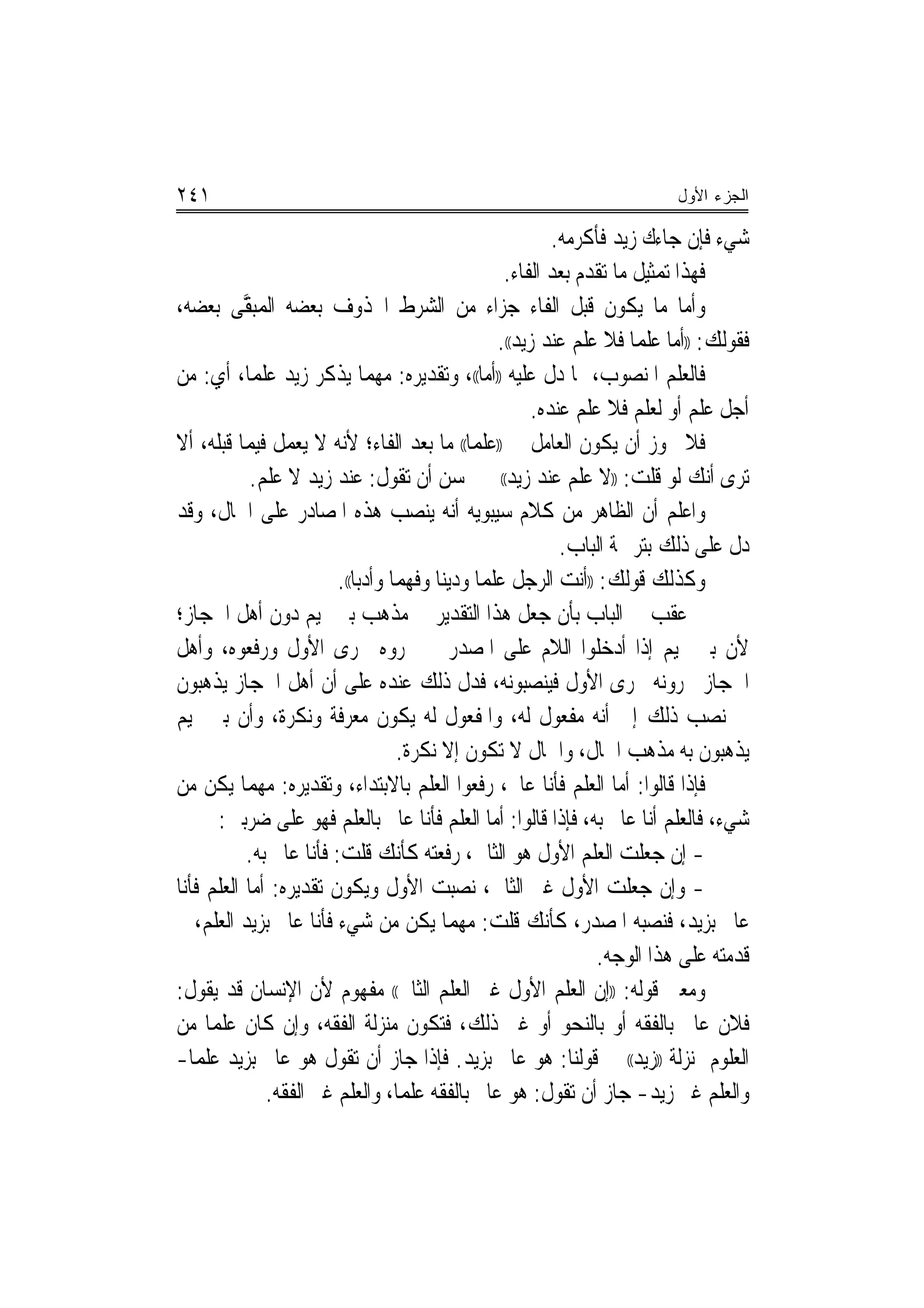 ‫١٤٢‬                                                                          ‫ﺍﻟﺠﺯﺀ ﺍﻷﻭل‬

                                                              ‫ﺷﻲﺀ ﻓﺈﻥ ﺟﺎﺀﻙ ﺯﻳﺪ ﻓﺄﻛﺮﻣﻪ.‬
                                                      ‫ﻓﻬﺬﺍ ﺗ‪‬ﻤﺜﻴﻞ ﻣﺎ ﺗﻘﺪﻡ ﺑﻌﺪ ﺍﻟﻔﺎﺀ.‬
‫ﻭﺃﻣﺎ ﻣﺎ ﻳﻜﻮﻥ ﻗﺒﻞ ﺍﻟﻔﺎﺀ ﺟﺰﺍﺀ ﻣﻦ ﺍﻟﺸﺮﻁ ﺍﶈﺬﻭﻑ ﺑﻌﻀﻪ ﺍﹾﻟﻤ‪‬ﺒ ﱠﻰ ﺑﻌﻀﻪ،‬
           ‫‪‬ﻘ‬
                                                     ‫ﻓﻘﻮﻟﻚ: ))ﺃﻣﺎ ﻋﻠﻤ‪‬ﺎ ﻓﻼ ﻋﻠﻢ ﻋﻨﺪ ﺯﻳﺪ((.‬
‫ﻓﺎﻟﻌﻠﻢ ﺍﳌﻨﺼﻮﺏ، ﲟﺎ ﺩﻝ ﻋﻠﻴﻪ ))ﺃﻣﺎ((، ﻭﺗﻘﺪﻳﺮﻩ: ﻣﻬﻤﺎ ﻳﺬﻛﺮ ﺯﻳﺪ ﻋﻠﻤ‪‬ﺎ، ﺃﻱ: ﻣﻦ‬
                                                           ‫ﺃﺟﻞ ﻋﻠﻢ ﺃﻭ ﻟﻌﻠﻢ ﻓﻼ ﻋﻠﻢ ﻋﻨﺪﻩ.‬
‫ﻓﻼ ﳚﻮﺯ ﺃﻥ ﻳﻜﻮﻥ ﺍﻟﻌﺎﻣﻞ ﰲ ))ﻋﻠﻤ‪‬ﺎ(( ﻣﺎ ﺑﻌﺪ ﺍﻟﻔﺎﺀ؛ ﻷﻧﻪ ﻻ ﻳﻌﻤﻞ ﻓﻴﻤﺎ ﻗﺒﻠﻪ، ﺃﻻ‬
            ‫ﺗﺮﻯ ﺃﻧﻚ ﻟﻮ ﻗﻠﺖ: ))ﻻ ﻋﻠﻢ ﻋﻨﺪ ﺯﻳﺪ(( ﱂ ﳛﺴﻦ ﺃﻥ ﺗﻘﻮﻝ: ﻋﻨﺪ ﺯﻳﺪ ﻻ ﻋﻠﻢ.‬
‫ﻭﺍﻋﻠﻢ ﺃﻥ ﺍﻟﻈﺎﻫﺮ ﻣﻦ ﻛﻼﻡ ﺳﻴﺒﻮﻳﻪ ﺃﻧﻪ ﻳﻨﺼﺐ ﻫﺬﻩ ﺍﳌﺼﺎﺩﺭ ﻋﻠﻰ ﺍﳊﺎﻝ، ﻭﻗﺪ‬
                                                               ‫ﺩﻝ ﻋﻠﻰ ﺫﻟﻚ ﺑﺘﺮﲨﺔ ﺍﻟﺒﺎﺏ.‬
                         ‫ﻭﻛﺬﻟﻚ ﻗﻮﻟﻚ: ))ﺃﻧﺖ ﺍﻟﺮﺟﻞ ﻋﻠﻤ‪‬ﺎ ﻭﺩﻳﻨ‪‬ﺎ ﻭﻓﻬﻤ‪‬ﺎ ﻭﺃﺩﺑ‪‬ﺎ((.‬
                               ‫‪‬‬
‫ﰒ ﻋﻘﺐ ﰲ ﺍﻟﺒﺎﺏ ﺑﺄﻥ ﺟﻌﻞ ﻫﺬﺍ ﺍﻟﺘﻘﺪﻳﺮ ﰲ ﻣﺬﻫﺐ ﺑﲏ ﲤﻴﻢ ﺩﻭﻥ ﺃﻫﻞ ﺍﳊﺠﺎﺯ؛‬
‫ﻷﻥ ﺑﲏ ﲤﻴﻢ ﺇﺫﺍ ﺃﺩﺧﻠﻮﺍ ﺍﻟﻼﻡ ﻋﻠﻰ ﺍﳌﺼﺪﺭ ﱂ ﳚﺮﻭﻩ ﳎﺮﻯ ﺍﻷﻭﻝ ﻭﺭﻓﻌﻮﻩ، ﻭﺃﻫﻞ‬
‫ﺍﳊﺠﺎﺯ ﳚﺮﻭﻧﻪ ﳎﺮﻯ ﺍﻷﻭﻝ ﻓﻴﻨﺼﺒﻮﻧﻪ، ﻓﺪﻝ ﺫﻟﻚ ﻋﻨﺪﻩ ﻋﻠﻰ ﺃﻥ ﺃﻫﻞ ﺍﳊﺠﺎﺯ ﻳﺬﻫﺒﻮﻥ‬
‫ﰲ ﻧﺼﺐ ﺫﻟﻚ ﺇﱃ ﺃﻧﻪ ﻣﻔﻌﻮﻝ ﻟﻪ، ﻭﺍﳌﻔﻌﻮﻝ ﻟﻪ ﻳﻜﻮﻥ ﻣﻌﺮﻓﺔ ﻭﻧﻜﺮﺓ، ﻭﺃﻥ ﺑﲏ ﲤﻴﻢ‬
                                     ‫ﻳﺬﻫﺒﻮﻥ ﺑﻪ ﻣﺬﻫﺐ ﺍﳊﺎﻝ، ﻭﺍﳊﺎﻝ ﻻ ﺗﻜﻮﻥ ﺇﻻ ﻧﻜﺮﺓ.‬
‫ﻓﺈﺫﺍ ﻗﺎﻟﻮﺍ: ﺃﻣﺎ ﺍﻟﻌﻠﻢ ﻓﺄﻧﺎ ﻋﺎﱂ، ﺭﻓﻌﻮﺍ ﺍﻟﻌﻠﻢ ﺑﺎﻻﺑﺘﺪﺍﺀ، ﻭﺗﻘﺪﻳﺮﻩ: ﻣﻬﻤﺎ ﻳﻜﻦ ﻣﻦ‬
      ‫ﺷﻲﺀ، ﻓﺎﻟﻌﻠﻢ ﺃﻧﺎ ﻋﺎﱂ ﺑﻪ، ﻓﺈﺫﺍ ﻗﺎﻟﻮﺍ: ﺃﻣﺎ ﺍﻟﻌﻠﻢ ﻓﺄﻧﺎ ﻋﺎﱂ ﺑﺎﻟﻌﻠﻢ ﻓﻬﻮ ﻋﻠﻰ ﺿﺮﺑﲔ:‬
           ‫- ﺇﻥ ﺟﻌﻠﺖ ﺍﻟﻌﻠﻢ ﺍﻷﻭﻝ ﻫﻮ ﺍﻟﺜﺎﱐ، ﺭﻓﻌﺘﻪ ﻛﺄﻧﻚ ﻗﻠﺖ: ﻓﺄﻧﺎ ﻋﺎﱂ ﺑﻪ.‬
               ‫ﹲ‬
‫- ﻭﺇﻥ ﺟﻌﻠﺖ ﺍﻷﻭﻝ ﻏﲑ ﺍﻟﺜﺎﱐ، ﻧﺼﺒﺖ ﺍﻷﻭﻝ ﻭﻳﻜﻮﻥ ﺗﻘﺪﻳﺮﻩ: ﺃﻣﺎ ﺍﻟﻌﻠﻢ ﻓﺄﻧﺎ‬
‫ﻋﺎﱂ ﺑﺰﻳﺪ، ﻓﻨﺼﺒﻪ ﺍﳌﺼﺪﺭ، ﻛﺄﻧﻚ ﻗﻠﺖ: ﻣﻬﻤﺎ ﻳﻜﻦ ﻣﻦ ﺷﻲﺀ ﻓﺄﻧﺎ ﻋﺎﱂ ﺑﺰﻳﺪ ﺍﻟﻌﻠﻢ‪ ،‬ﰒ‬
                                                                    ‫ﻗﺪﻣﺘﻪ ﻋﻠﻰ ﻫﺬﺍ ﺍﻟﻮﺟﻪ.‬
‫ﻭﻣﻌﲎ ﻗﻮﻟﻪ: ))ﺇﻥ ﺍﻟﻌﻠﻢ ﺍﻷﻭﻝ ﻏﲑ ﺍﻟﻌﻠﻢ ﺍﻟﺜﺎﱐ(( ﻣﻔﻬﻮﻡ ﻷﻥ ﺍﻹﻧﺴﺎﻥ ﻗﺪ ﻳﻘﻮﻝ:‬
‫ﻓﻼﻥ ﻋﺎﱂ ﺑﺎﻟﻔﻘﻪ ﺃﻭ ﺑﺎﻟﻨﺤﻮ ﺃﻭ ﻏﲑ ﺫﻟﻚ، ﻓﺘﻜﻮﻥ ﻣﻨ‪‬ﺰﻟﺔ ﺍﻟﻔﻘﻪ، ﻭﺇﻥ ﻛﺎﻥ ﻋﻠﻤ‪‬ﺎ ﻣﻦ‬
‫ﺍﻟﻌﻠﻮﻡ ﲟﻨ‪‬ﺰﻟﺔ ))ﺯﻳﺪ(( ﰲ ﻗﻮﻟﻨﺎ: ﻫﻮ ﻋﺎﱂ ﺑﺰﻳﺪ. ﻓﺈﺫﺍ ﺟﺎﺯ ﺃﻥ ﺗﻘﻮﻝ ﻫﻮ ﻋﺎﱂ ﺑﺰﻳﺪ ﻋﻠﻤ‪‬ﺎ-‬
              ‫ﻭﺍﻟﻌﻠﻢ ﻏﲑ ﺯﻳﺪ- ﺟﺎﺯ ﺃﻥ ﺗﻘﻮﻝ: ﻫﻮ ﻋﺎﱂ ﺑﺎﻟﻔﻘﻪ ﻋﻠﻤ‪‬ﺎ، ﻭﺍﻟﻌﻠﻢ ﻏﲑ ﺍﻟﻔﻘﻪ.‬
 