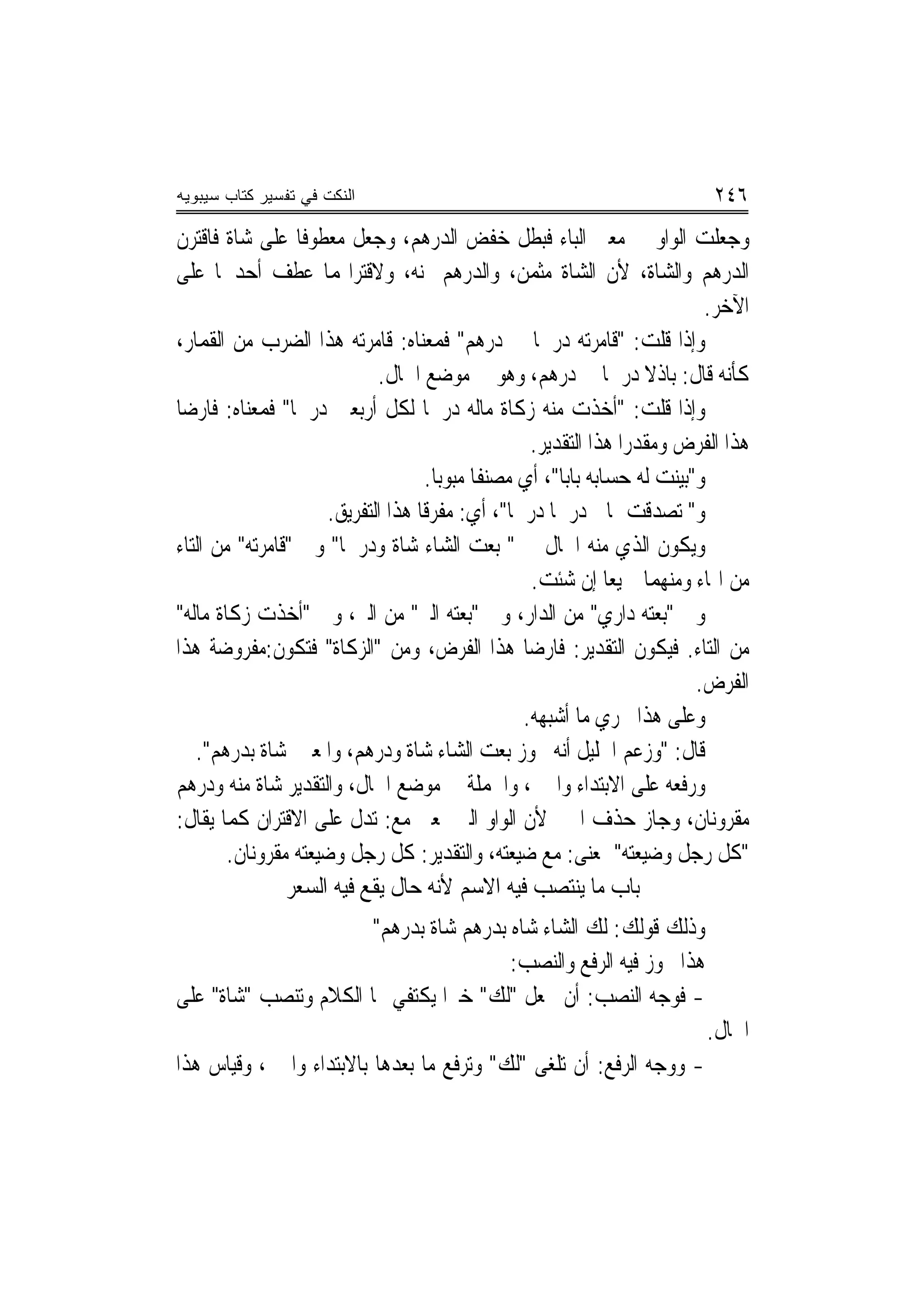 ‫ﺍﻟﻨﻜﺕ ﻓﻲ ﺘﻔﺴﻴﺭ ﻜﺘﺎﺏ ﺴﻴﺒﻭﻴﻪ‬                                                   ‫٦٤٢‬
‫ﻭﺟﻌﻠﺖ ﺍﻟﻮﺍﻭ ﰲ ﻣﻌﲎ ﺍﻟﺒﺎﺀ ﻓﺒﻄﻞ ﺧﻔﺾ ﺍﻟﺪﺭﻫﻢ، ﻭﺟﻌﻞ ﻣﻌﻄﻮﻓﺎ ﻋﻠﻰ ﺷﺎﺓ ﻓﺎﻗﺘﺮﻥ‬
                  ‫ﹰ‬
‫ﺍﻟﺪﺭﻫﻢ ﻭﺍﻟﺸﺎﺓ، ﻷﻥ ﺍﻟﺸﺎﺓ ﻣﺜﻤﻦ، ﻭﺍﻟﺪﺭﻫﻢ ﲦﻨﻪ، ﻭﻻﻗﺘﺮﺍ‪‬ﻤﺎ ﻋﻄﻒ ﺃﺣﺪﳘﺎ ﻋﻠﻰ‬
                                                                            ‫ﺍﻵﺧﺮ.‬
‫ﻭﺇﺫﺍ ﻗﻠﺖ: "ﻗﺎﻣﺮﺗﻪ ﺩﺭﳘﺎ ﰲ ﺩﺭﻫﻢ" ﻓﻤﻌﻨﺎﻩ: ﻗﺎﻣﺮﺗﻪ ﻫﺬﺍ ﺍﻟﻀﺮﺏ ﻣﻦ ﺍﻟﻘﻤﺎﺭ،‬
                                                      ‫ﹰ‬
                             ‫ﻛﺄﻧﻪ ﻗﺎﻝ: ﺑﺎﺫﻻ ﺩﺭﳘﺎ ﰲ ﺩﺭﻫﻢ، ﻭﻫﻮ ﰲ ﻣﻮﺿﻊ ﺍﳊﺎﻝ.‬
‫ﻭﺇﺫﺍ ﻗﻠﺖ: "ﺃﺧﺬﺕ ﻣﻨﻪ ﺯﻛﺎﺓ ﻣﺎﻟﻪ ﺩﺭﳘﹰﺎ ﻟﻜﻞ ﺃﺭﺑﻌﲔ ﺩﺭﳘﹰﺎ" ﻓﻤﻌﻨﺎﻩ: ﻓﺎﺭﺿﺎ‬
 ‫‪‬‬
                                                    ‫ﻫﺬﺍ ﺍﻟﻔﺮﺽ ﻭﻣﻘﺪﺭ‪‬ﺍ ﻫﺬﺍ ﺍﻟﺘﻘﺪﻳﺮ.‬
                                                                    ‫‪ ‬‬
                                    ‫ﻭ"ﺑﻴﻨﺖ ﻟﻪ ﺣﺴﺎﺑﻪ ﺑﺎ‪‬ﺑﺎ"، ﺃﻱ ﻣﺼﻨﻔﺎ ﻣﺒﻮ‪‬ﺑﺎ.‬
                                             ‫ﹰ‬
                      ‫ﻭ" ﺗﺼﺪﻗﺖ ﲟﺎﱄ ﺩﺭﳘﹰﺎ ﺩﺭﳘﺎ"، ﺃﻱ: ﻣﻔﺮﻗﺎ ﻫﺬﺍ ﺍﻟﺘﻔﺮﻳﻖ.‬
                                    ‫ﹰ‬            ‫ﹰ‬
‫ﻭﻳﻜﻮﻥ ﺍﻟﺬﻱ ﻣﻨﻪ ﺍﳊﺎﻝ ﰲ " ﺑﻌﺖ ﺍﻟﺸﺎﺀ ﺷﺎﺓ ﻭﺩﺭﳘﹰﺎ" ﻭﰲ "ﻗﺎﻣﺮﺗﻪ" ﻣﻦ ﺍﻟﺘﺎﺀ‬
                                ‫ﹰ‬
                                                    ‫ﻣﻦ ﺍﳍﺎﺀ ﻭﻣﻨﻬﻤﺎ ﲨﻴﻌﺎ ﺇﻥ ﺷﺌﺖ.‬
                                                                ‫‪‬‬
‫ﻭﰲ "ﺑﻌﺘﻪ ﺩﺍﺭﻱ" ﻣﻦ ﺍﻟﺪﺍﺭ، ﻭﰲ "ﺑﻌﺘﻪ ﺍﻟﱪ" ﻣﻦ ﺍﻟﱪ، ﻭﰲ "ﺃﺧﺬﺕ ﺯﻛﺎﺓ ﻣﺎﻟﻪ"‬
‫ﻣﻦ ﺍﻟﺘﺎﺀ. ﻓﻴﻜﻮﻥ ﺍﻟﺘﻘﺪﻳﺮ: ﻓﺎﺭﺿﺎ ﻫﺬﺍ ﺍﻟﻔﺮﺽ، ﻭﻣﻦ "ﺍﻟﺰﻛﺎﺓ" ﻓﺘﻜﻮﻥ:ﻣﻔﺮﻭﺿﺔ ﻫﺬﺍ‬
                                                    ‫‪‬‬
                                                                           ‫ﺍﻟﻔﺮﺽ.‬
                                                   ‫ﻭﻋﻠﻰ ﻫﺬﺍ ﳚﺮﻱ ﻣﺎ ﺃﺷﺒﻬﻪ.‬
   ‫ﻗﺎﻝ: "ﻭﺯﻋﻢ ﺍﳋﻠﻴﻞ ﺃﻧﻪ ﳚﻮﺯ ﺑﻌﺖ ﺍﻟﺸﺎﺀ ﺷﺎﺓ ﻭﺩﺭﻫﻢ، ﻭﺍﳌﻌﲎ ﺷﺎﺓ ﺑﺪﺭﻫﻢ".‬
‫ﻭﺭﻓﻌﻪ ﻋﻠﻰ ﺍﻻﺑﺘﺪﺍﺀ ﻭﺍﳋﱪ، ﻭﺍﳉﻤﻠﺔ ﰲ ﻣﻮﺿﻊ ﺍﳊﺎﻝ، ﻭﺍﻟﺘﻘﺪﻳﺮ ﺷﺎﺓ ﻣﻨﻪ ﻭﺩﺭﻫﻢ‬
‫ﻣﻘﺮﻭﻧﺎﻥ، ﻭﺟﺎﺯ ﺣﺬﻑ ﺍﳋﱪ ﻷﻥ ﺍﻟﻮﺍﻭ ﺍﻟﱵ ﲟﻌﲎ ﻣﻊ: ﺗﺪﻝ ﻋﻠﻰ ﺍﻻﻗﺘﺮﺍﻥ ﻛﻤﺎ ﻳﻘﺎﻝ:‬
        ‫"ﻛﻞ ﺭﺟﻞ ﻭﺿﻴﻌﺘﻪ" ﲟﻌﻨ‪‬ﻰ: ﻣﻊ ﺿﻴﻌﺘﻪ، ﻭﺍﻟﺘﻘﺪﻳﺮ: ﻛﻞ ﺭﺟﻞ ﻭﺿﻴﻌﺘﻪ ﻣﻘﺮﻭﻧﺎﻥ.‬
                ‫ﺑﺎﺏ ﻣﺎ ﻳﻨﺘﺼﺐ ﻓﻴﻪ ﺍﻻﺳﻢ ﻷﻧﻪ ﺣﺎﻝ ﻳﻘﻊ ﻓﻴﻪ ﺍﻟﺴﻌﺮ‬
                       ‫ﻭﺫﻟﻚ ﻗﻮﻟﻚ: ﻟﻚ ﺍﻟﺸﺎﺀ ﺷﺎﻩ ﺑﺪﺭﻫﻢ ﺷﺎﺓ ﺑﺪﺭﻫﻢ"‬
                                        ‫ﻫﺬﺍ ﳚﻮﺯ ﻓﻴﻪ ﺍﻟﺮﻓﻊ ﻭﺍﻟﻨﺼﺐ:‬
‫- ﻓﻮﺟﻪ ﺍﻟﻨﺼﺐ: ﺃﻥ ﲡﻌﻞ "ﻟﻚ" ﺧﱪ‪‬ﺍ ﻳﻜﺘﻔﻲ ‪‬ﺎ ﺍﻟﻜﻼﻡ ﻭﺗﻨﺼﺐ "ﺷﺎﺓ" ﻋﻠﻰ‬
                                                                           ‫ﺍﳊﺎﻝ.‬
‫- ﻭﻭﺟﻪ ﺍﻟﺮﻓﻊ: ﺃﻥ ﺗﻠﻐﻰ "ﻟﻚ" ﻭﺗﺮﻓﻊ ﻣﺎ ﺑﻌﺪﻫﺎ ﺑﺎﻻﺑﺘﺪﺍﺀ ﻭﺍﳋﱪ، ﻭﻗﻴﺎﺱ ﻫﺬﺍ‬
 