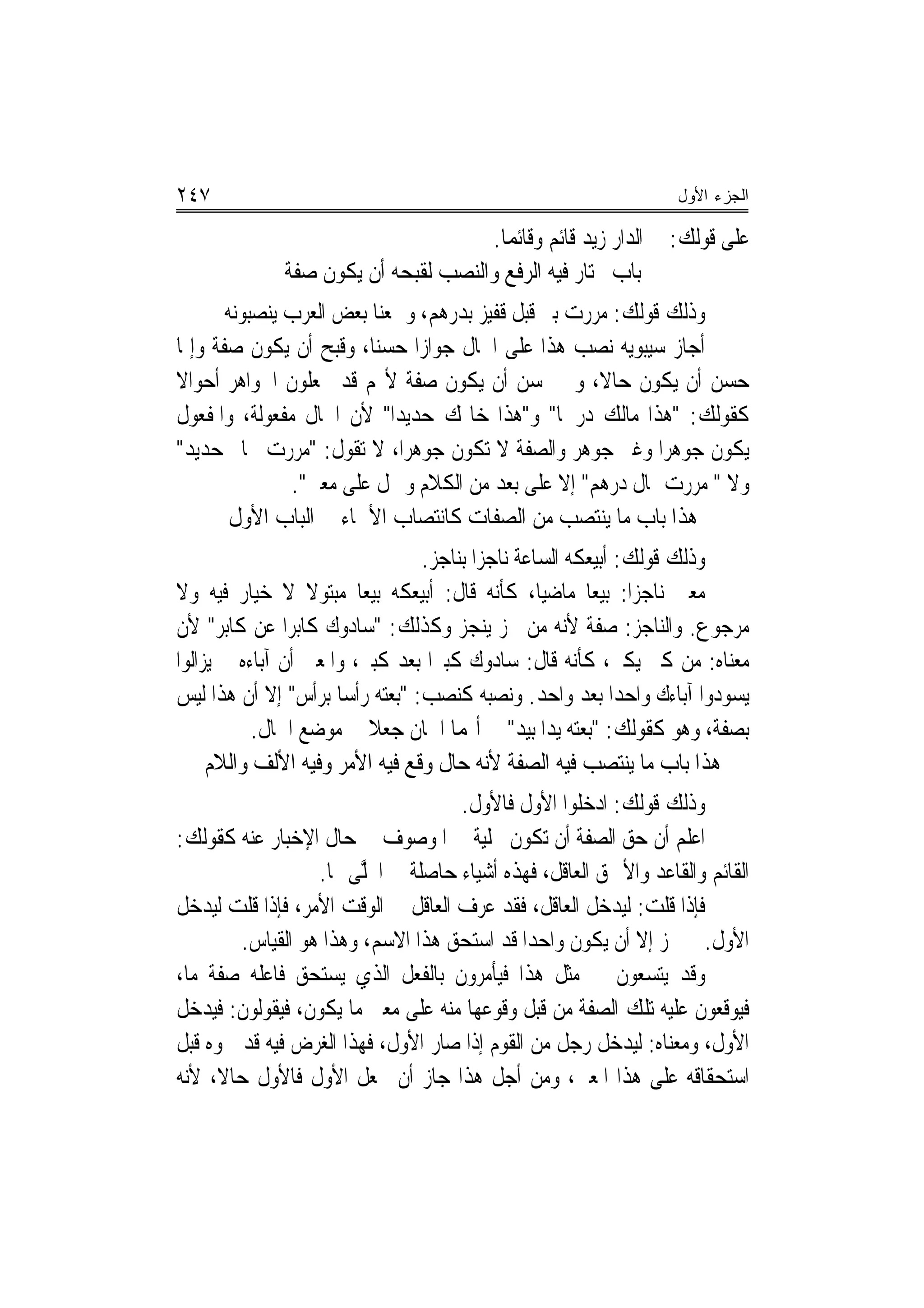 ‫٧٤٢‬                                                             ‫ﺍﻟﺠﺯﺀ ﺍﻷﻭل‬

                                    ‫ﻋﻠﻰ ﻗﻮﻟﻚ: ﰲ ﺍﻟﺪﺍﺭ ﺯﻳﺪ ﻗﺎﺋﻢ ﻭﻗﺎﺋﻤﺎ.‬
                                      ‫‪‬‬
             ‫ﺑﺎﺏ ﳜﺘﺎﺭ ﻓﻴﻪ ﺍﻟﺮﻓﻊ ﻭﺍﻟﻨﺼﺐ ﻟﻘﺒﺤﻪ ﺃﻥ ﻳﻜﻮﻥ ﺻﻔﺔ‬
       ‫ﻭﺫﻟﻚ ﻗﻮﻟﻚ: ﻣﺮﺭﺕ ﺑﱪ ﻗﺒﻞ ﻗﻔﻴﺰ ﺑﺪﺭﻫﻢ، ﻭﲰﻌﻨﺎ ﺑﻌﺾ ﺍﻟﻌﺮﺏ ﻳﻨﺼﺒﻮﻧﻪ‬
‫ﺃﺟﺎﺯ ﺳﻴﺒﻮﻳﻪ ﻧﺼﺐ ﻫﺬﺍ ﻋﻠﻰ ﺍﳊﺎﻝ ﺟﻮﺍﺯﺍ ﺣﺴ‪‬ﻨﺎ، ﻭﻗﺒﺢ ﺃﻥ ﻳﻜﻮﻥ ﺻﻔﺔ ﻭﺇﳕﺎ‬
                               ‫‪‬‬
‫ﺣﺴﻦ ﺃﻥ ﻳﻜﻮﻥ ﺣﺎﻻ، ﻭﱂ ﳛﺴﻦ ﺃﻥ ﻳﻜﻮﻥ ﺻﻔﺔ ﻷ‪‬ﻢ ﻗﺪ ﳚﻌﻠﻮﻥ ﺍﳉﻮﺍﻫﺮ ﺃﺣﻮﺍﻻ‬
‫ﹰ‬
‫ﻛﻘﻮﻟﻚ: "ﻫﺬﺍ ﻣﺎﻟﻚ ﺩﺭﳘﹰﺎ" ﻭ"ﻫﺬﺍ ﺧﺎﲤﻚ ﺣﺪﻳﺪ‪‬ﺍ" ﻷﻥ ﺍﳊﺎﻝ ﻣﻔﻌﻮﻟﺔ، ﻭﺍﳌﻔﻌﻮﻝ‬
‫ﻳﻜﻮﻥ ﺟﻮﻫﺮﺍ ﻭﻏﲑ ﺟﻮﻫﺮ ﻭﺍﻟﺼﻔﺔ ﻻ ﺗﻜﻮﻥ ﺟﻮﻫﺮﺍ، ﻻ ﺗﻘﻮﻝ: "ﻣﺮﺭﺕ ﲞﺎﰎ ﺣﺪﻳﺪ"‬
                             ‫‪‬‬
               ‫ﻭﻻ " ﻣﺮﺭﺕ ﲟﺎﻝ ﺩﺭﻫﻢ" ﺇﻻ ﻋﻠﻰ ﺑﻌﺪ ﻣﻦ ﺍﻟﻜﻼﻡ ﻭﲪﻞ ﻋﻠﻰ ﻣﻌﲎ".‬
        ‫ﻫﺬﺍ ﺑﺎﺏ ﻣﺎ ﻳﻨﺘﺼﺐ ﻣﻦ ﺍﻟﺼﻔﺎﺕ ﻛﺎﻧﺘﺼﺎﺏ ﺍﻷﲰﺎﺀ ﰲ ﺍﻟﺒﺎﺏ ﺍﻷﻭﻝ‬
                                 ‫ﻭﺫﻟﻚ ﻗﻮﻟﻚ: ﺃﺑﻴﻌﻜﻪ ﺍﻟﺴﺎﻋﺔ ﻧﺎﺟﺰ‪‬ﺍ ﺑﻨﺎﺟﺰ.‬
‫ﻣﻌﲎ ﻧﺎﺟﺰ‪‬ﺍ: ﺑﻴﻌ‪‬ﺎ ﻣﺎﺿﻴ‪‬ﺎ، ﻛﺄﻧﻪ ﻗﺎﻝ: ﺃﺑﻴﻌﻜﻪ ﺑﻴﻌﺎ ﻣﺒﺘﻮﻻ ﻻ ﺧﻴﺎﺭ ﻓﻴﻪ ﻭﻻ‬
                   ‫ﹰ‬     ‫‪‬‬
‫ﻣﺮﺟﻮﻉ. ﻭﺍﻟﻨﺎﺟﺰ: ﺻﻔﺔ ﻷﻧﻪ ﻣﻦ ﳒﺰ ﻳﻨﺠﺰ ﻭﻛﺬﻟﻚ: "ﺳﺎﺩﻭﻙ ﻛﺎﺑﺮ‪‬ﺍ ﻋﻦ ﻛﺎﺑﺮ" ﻷﻥ‬
‫ﻣﻌﻨﺎﻩ: ﻣﻦ ﻛﱪ ﻳﻜﱪ، ﻛﺄﻧﻪ ﻗﺎﻝ: ﺳﺎﺩﻭﻙ ﻛﺒﲑ‪‬ﺍ ﺑﻌﺪ ﻛﺒﲑ، ﻭﺍﳌﻌﲎ ﺃﻥ ﺁﺑﺎﺀﻩ ﱂ ﻳﺰﺍﻟﻮﺍ‬
‫ﻳﺴﻮﺩﻭﺍ ﺁﺑﺎﺀﻙ ﻭﺍﺣﺪﺍ ﺑﻌﺪ ﻭﺍﺣﺪ. ﻭﻧﺼﺒﻪ ﻛﻨﺼﺐ: "ﺑﻌﺘﻪ ﺭﺃﺳ‪‬ﺎ ﺑﺮﺃﺱ" ﺇﻻ ﺃﻥ ﻫﺬﺍ ﻟﻴﺲ‬
                                                             ‫‪‬‬
            ‫ﺑﺼﻔﺔ، ﻭﻫﻮ ﻛﻘﻮﻟﻚ: "ﺑﻌﺘﻪ ﻳﺪﺍ ﺑﻴﺪ" ﰲ ﺃ‪‬ﻤﺎ ﺍﲰﺎﻥ ﺟﻌﻼ ﰲ ﻣﻮﺿﻊ ﺍﳊﺎﻝ.‬
                                                   ‫‪‬‬
     ‫ﻫﺬﺍ ﺑﺎﺏ ﻣﺎ ﻳﻨﺘﺼﺐ ﻓﻴﻪ ﺍﻟﺼﻔﺔ ﻷﻧﻪ ﺣﺎﻝ ﻭﻗﻊ ﻓﻴﻪ ﺍﻷﻣﺮ ﻭﻓﻴﻪ ﺍﻷﻟﻒ ﻭﺍﻟ ﹼﻡ‬
      ‫ﻼ‬
                                    ‫ﻭﺫﻟﻚ ﻗﻮﻟﻚ: ﺍﺩﺧﻠﻮﺍ ﺍﻷﻭﻝ ﻓﺎﻷﻭﻝ.‬
‫ﺍﻋﻠﻢ ﺃﻥ ﺣﻖ ﺍﻟﺼﻔﺔ ﺃﻥ ﺗﻜﻮﻥ ﲢﻠﻴﺔ ﰲ ﺍﳌﻮﺻﻮﻑ ﰲ ﺣﺎﻝ ﺍﻹﺧﺒﺎﺭ ﻋﻨﻪ ﻛﻘﻮﻟﻚ:‬
                  ‫ﺍﻟﻘﺎﺋﻢ ﻭﺍﻟﻘﺎﻋﺪ ﻭﺍﻷﲪﻖ ﺍﻟﻌﺎﻗﻞ، ﻓﻬﺬﻩ ﺃﺷﻴﺎﺀ ﺣﺎﺻﻠﺔ ﰲ ﺍﶈﻠﻰ ‪‬ﺎ.‬
                        ‫ﱠ‬
‫ﻓﺈﺫﺍ ﻗﻠﺖ: ﻟﻴﺪﺧﻞ ﺍﻟﻌﺎﻗﻞ، ﻓﻘﺪ ﻋﺮﻑ ﺍﻟﻌﺎﻗﻞ ﰲ ﺍﻟﻮﻗﺖ ﺍﻷﻣﺮ، ﻓﺈﺫﺍ ﻗﻠﺖ ﻟﻴﺪﺧﻞ‬
        ‫ﺍﻷﻭﻝ. ﱂ ﳚﺰ ﺇﻻ ﺃﻥ ﻳﻜﻮﻥ ﻭﺍﺣﺪ‪‬ﺍ ﻗﺪ ﺍﺳﺘﺤﻖ ﻫﺬﺍ ﺍﻻﺳﻢ، ﻭﻫﺬﺍ ﻫﻮ ﺍﻟﻘﻴﺎﺱ.‬
‫ﻭﻗﺪ ﻳﺘﺴﻌﻮﻥ ﰲ ﻣﺜﻞ ﻫﺬﺍ ﻓﻴﺄﻣﺮﻭﻥ ﺑﺎﻟﻔﻌﻞ ﺍﻟﺬﻱ ﻳﺴﺘﺤﻖ ﻓﺎﻋﻠﻪ ﺻﻔﺔ ﻣﺎ،‬
‫ﻓﻴﻮﻗﻌﻮﻥ ﻋﻠﻴﻪ ﺗﻠﻚ ﺍﻟﺼﻔﺔ ﻣﻦ ﻗﺒﻞ ﻭﻗﻮﻋﻬﺎ ﻣﻨﻪ ﻋﻠﻰ ﻣﻌﲎ ﻣﺎ ﻳﻜﻮﻥ، ﻓﻴﻘﻮﻟﻮﻥ: ﻓﻴﺪﺧﻞ‬
‫ﺍﻷﻭﻝ، ﻭﻣﻌﻨﺎﻩ: ﻟﻴﺪﺧﻞ ﺭﺟﻞ ﻣﻦ ﺍﻟﻘﻮﻡ ﺇﺫﺍ ﺻﺎﺭ ﺍﻷﻭﻝ، ﻓﻬﺬﺍ ﺍﻟﻐﺮﺽ ﻓﻴﻪ ﻗﺪ ﲰﻮﻩ ﻗﺒﻞ‬
‫ﺍﺳﺘﺤﻘﺎﻗﻪ ﻋﻠﻰ ﻫﺬﺍ ﺍﳌﻌﲎ، ﻭﻣﻦ ﺃﺟﻞ ﻫﺬﺍ ﺟﺎﺯ ﺃﻥ ﲡﻌﻞ ﺍﻷﻭﻝ ﻓﺎﻷﻭﻝ ﺣﺎﻻﹰ، ﻷﻧﻪ‬
 