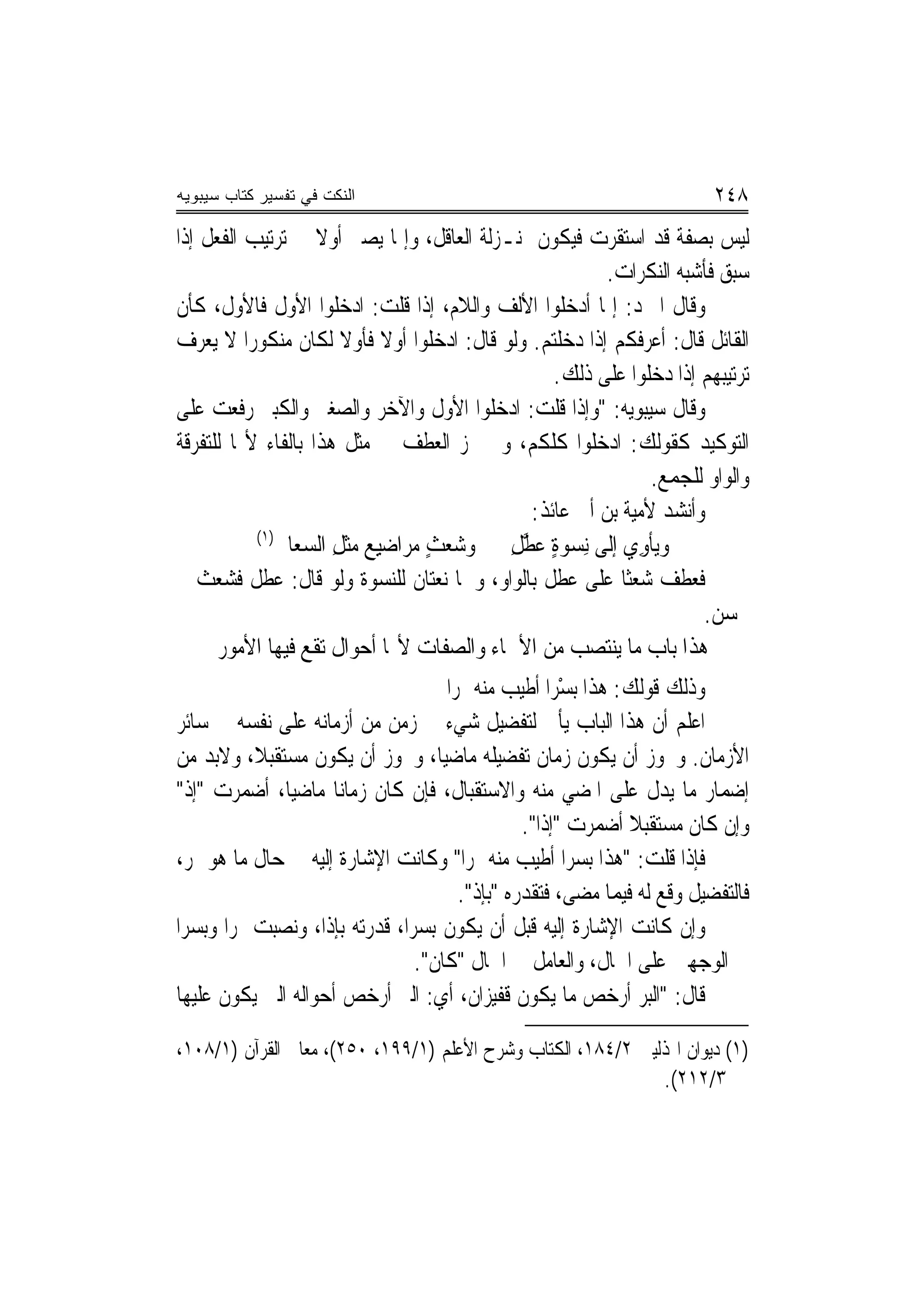 ‫ﺍﻟﻨﻜﺕ ﻓﻲ ﺘﻔﺴﻴﺭ ﻜﺘﺎﺏ ﺴﻴﺒﻭﻴﻪ‬                                                 ‫٨٤٢‬
‫ﻟﻴﺲ ﺑﺼﻔﺔ ﻗﺪ ﺍﺳﺘﻘﺮﺕ ﻓﻴﻜﻮﻥ ﲟﻨـﺰﻟﺔ ﺍﻟﻌﺎﻗﻞ، ﻭﺇﳕﺎ ﻳﺼﲑ ﺃﻭﻻ ﰲ ﺗﺮﺗﻴﺐ ﺍﻟﻔﻌﻞ ﺇﺫﺍ‬
                    ‫ﹰ‬
                                                        ‫ﺳﺒﻖ ﻓﺄﺷﺒﻪ ﺍﻟﻨﻜﺮﺍﺕ.‬
‫ﻭﻗﺎﻝ ﺍﳌﱪﺩ: ﺇﳕﺎ ﺃﺩﺧﻠﻮﺍ ﺍﻷﻟﻒ ﻭﺍﻟﻼﻡ، ﺇﺫﺍ ﻗﻠﺖ: ﺍﺩﺧﻠﻮﺍ ﺍﻷﻭﻝ ﻓﺎﻷﻭﻝ، ﻛﺄﻥ‬
‫ﺍﻟﻘﺎﺋﻞ ﻗﺎﻝ: ﺃﻋﺮﻓﻜﻢ ﺇﺫﺍ ﺩﺧﻠﺘﻢ. ﻭﻟﻮ ﻗﺎﻝ: ﺍﺩﺧﻠﻮﺍ ﺃﻭﻻ ﻓﺄﻭﻻ ﻟﻜﺎﻥ ﻣﻨﻜﻮﺭ‪‬ﺍ ﻻ ﻳﻌﺮﻑ‬
                       ‫ﹰ ﹰ‬
                                                 ‫ﺗﺮﺗﻴﺒﻬﻢ ﺇﺫﺍ ﺩﺧﻠﻮﺍ ﻋﻠﻰ ﺫﻟﻚ.‬
‫ﻭﻗﺎﻝ ﺳﻴﺒﻮﻳﻪ: "ﻭﺇﺫﺍ ﻗﻠﺖ: ﺍﺩﺧﻠﻮﺍ ﺍﻷﻭﻝ ﻭﺍﻵﺧﺮ ﻭﺍﻟﺼﻐﲑ ﻭﺍﻟﻜﺒﲑ ﺭﻓﻌﺖ ﻋﻠﻰ‬
‫ﺍﻟﺘﻮﻛﻴﺪ ﻛﻘﻮﻟﻚ: ﺍﺩﺧﻠﻮﺍ ﻛﻠﻜﻢ، ﻭﱂ ﳚﺰ ﺍﻟﻌﻄﻒ ﰲ ﻣﺜﻞ ﻫﺬﺍ ﺑﺎﻟﻔﺎﺀ ﻷ‪‬ﺎ ﻟﻠﺘﻔﺮﻗﺔ‬
                                                              ‫ﻭﺍﻟﻮﺍﻭ ﻟﻠﺠﻤﻊ.‬
                                              ‫ﻭﺃﻧﺸﺪ ﻷﻣﻴﺔ ﺑﻦ ﺃﰊ ﻋﺎﺋﺬ:‬
           ‫)١(‬
              ‫ﻭ‪‬ﻳﺄﻭِﻱ ﺇﻟﹶﻰ ِﻧﺴﻮﺓ ‪‬ﻄﻞ ﻭ ‪‬ﻌﺚ ﻣﺮ‪‬ﺍﺿﻴﻊ ﻣﺜﻞ ﺍﻟﺴﻌ‪‬ﺎﱃ‬
              ‫ﺷ‪  ِ  ٍ ‬ﹾ ِ ‪ ‬ﹶ‬           ‫‪ ٍ ‬ﻋ ﱠ ِ‬        ‫ﹾ‬
‫ﻓﻌﻄﻒ ﺷﻌﺜﹰﺎ ﻋﻠﻰ ﻋﻄﻞ ﺑﺎﻟﻮﺍﻭ، ﻭﳘﺎ ﻧﻌﺘﺎﻥ ﻟﻠﻨﺴﻮﺓ ﻭﻟﻮ ﻗﺎﻝ: ﻋﻄﻞ ﻓﺸﻌﺚ ﱂ‬
                                                                    ‫ﳛﺴﻦ.‬
      ‫ﻫﺬﺍ ﺑﺎﺏ ﻣﺎ ﻳﻨﺘﺼﺐ ﻣﻦ ﺍﻷﲰﺎﺀ ﻭﺍﻟﺼﻔﺎﺕ ﻷ‪‬ﺎ ﺃﺣﻮﺍﻝ ﺗﻘﻊ ﻓﻴﻬﺎ ﺍﻷﻣﻮﺭ‬
                                      ‫ﻭﺫﻟﻚ ﻗﻮﻟﻚ: ﻫﺬﺍ ‪‬ﺑﺴﺮ‪‬ﺍ ﺃﻃﻴﺐ ﻣﻨﻪ ﲤﺮﺍ‬
                                       ‫‪‬‬                ‫ْ‬
‫ﺍﻋﻠﻢ ﺃﻥ ﻫﺬﺍ ﺍﻟﺒﺎﺏ ﻳﺄﰐ ﻟﺘﻔﻀﻴﻞ ﺷﻲﺀ ﰲ ﺯﻣﻦ ﻣﻦ ﺃﺯﻣﺎﻧﻪ ﻋﻠﻰ ﻧﻔﺴﻪ ﰲ ﺳﺎﺋﺮ‬
‫ﺍﻷﺯﻣﺎﻥ. ﻭﳚﻮﺯ ﺃﻥ ﻳﻜﻮﻥ ﺯﻣﺎﻥ ﺗﻔﻀﻴﻠﻪ ﻣﺎﺿ‪‬ﻴﺎ، ﻭﳚﻮﺯ ﺃﻥ ﻳﻜﻮﻥ ﻣﺴﺘﻘﺒﻼ، ﻭﻻﺑﺪ ﻣﻦ‬
            ‫ﹰ‬
‫ﺇﺿﻤﺎﺭ ﻣﺎ ﻳﺪﻝ ﻋﻠﻰ ﺍﳌﻀﻲ ﻣﻨﻪ ﻭﺍﻻﺳﺘﻘﺒﺎﻝ، ﻓﺈﻥ ﻛﺎﻥ ﺯﻣﺎ‪‬ﻧﺎ ﻣﺎﺿ‪‬ﻴﺎ، ﺃﺿﻤﺮﺕ "ﺇﺫ"‬
                                                  ‫ﻭﺇﻥ ﻛﺎﻥ ﻣﺴﺘﻘﺒﻼ ﺃﺿﻤﺮﺕ "ﺇﺫﺍ".‬
                                                                ‫ﹰ‬
‫ﻓﺈﺫﺍ ﻗﻠﺖ: "ﻫﺬﺍ ﺑﺴﺮ‪‬ﺍ ﺃﻃﻴﺐ ﻣﻨﻪ ﲤﺮ‪‬ﺍ" ﻭﻛﺎﻧﺖ ﺍﻹﺷﺎﺭﺓ ﺇﻟﻴﻪ ﰲ ﺣﺎﻝ ﻣﺎ ﻫﻮ ﲤﺮ،‬
                                         ‫ﻓﺎﻟﺘﻔﻀﻴﻞ ﻭﻗﻊ ﻟﻪ ﻓﻴﻤﺎ ﻣﻀﻰ، ﻓﺘﻘﺪﺭﻩ "ﺑﺈﺫ".‬
‫ﻭﺇﻥ ﻛﺎﻧﺖ ﺍﻹﺷﺎﺭﺓ ﺇﻟﻴﻪ ﻗﺒﻞ ﺃﻥ ﻳﻜﻮﻥ ﺑﺴﺮ‪‬ﺍ، ﻗﺪﺭﺗﻪ ﺑﺈﺫﺍ، ﻭﻧﺼﺒﺖ ﲤﺮ‪‬ﺍ ﻭﺑﺴﺮ‪‬ﺍ‬
                                  ‫ﰲ ﺍﻟﻮﺟﻬﲔ ﻋﻠﻰ ﺍﳊﺎﻝ، ﻭﺍﻟﻌﺎﻣﻞ ﰲ ﺍﳊﺎﻝ "ﻛﺎﻥ".‬
‫ﻗﺎﻝ: "ﺍﻟ‪‬ﺒﺮ ﺃﺭﺧﺺ ﻣﺎ ﻳﻜﻮﻥ ﻗﻔﻴﺰﺍﻥ، ﺃﻱ: ﺍﻟﱪ ﺃﺭﺧﺺ ﺃﺣﻮﺍﻟﻪ ﺍﻟﱵ ﻳﻜﻮﻥ ﻋﻠﻴﻬﺎ‬
                              ‫‪‬‬                                   ‫‪‬‬

‫)١( ﺩﻳﻮﺍﻥ ﺍﳍﺬﻟﻴﲔ ٢/٤٨١، ﺍﻟﻜﺘﺎﺏ ﻭﺷﺮﺡ ﺍﻷﻋﻠﻢ )١/٩٩١، ٠٥٢(، ﻣﻌﺎﱐ ﺍﻟﻘﺮﺁﻥ )١/٨٠١،‬
                                                              ‫٣/٢١٢(.‬
 