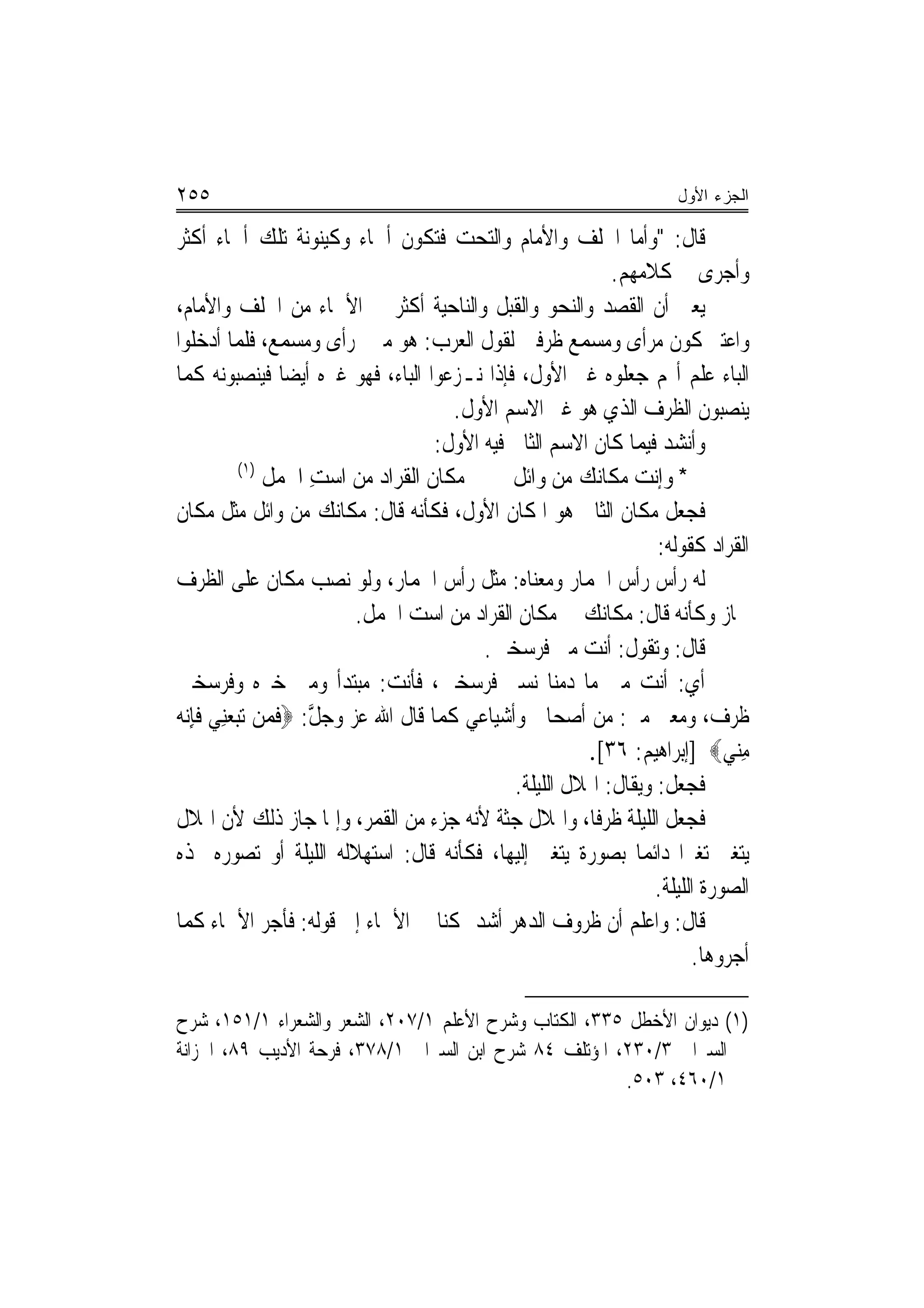 ‫٥٥٢‬                                                                   ‫ﺍﻟﺠﺯﺀ ﺍﻷﻭل‬

‫ﻗﺎﻝ: "ﻭﺃﻣﺎ ﺍﳋﻠﻒ ﻭﺍﻷﻣﺎﻡ ﻭﺍﻟﺘﺤﺖ ﻓﺘﻜﻮﻥ ﺃﲰﺎﺀ ﻭﻛﻴﻨﻮﻧﺔ ﺗﻠﻚ ﺃﲰﺎﺀ ﺃﻛﺜﺮ‬
                                                             ‫ﻭﺃﺟﺮﻯ ﰲ ﻛﻼﻣﻬﻢ.‬
‫ﻳﻌﲏ ﺃﻥ ﺍﻟﻘﺼﺪ ﻭﺍﻟﻨﺤﻮ ﻭﺍﻟﻘﺒﻞ ﻭﺍﻟﻨﺎﺣﻴﺔ ﺃﻛﺜﺮ ﰲ ﺍﻷﲰﺎﺀ ﻣﻦ ﺍﳋﻠﻒ ﻭﺍﻷﻣﺎﻡ،‬
‫ﻭﺍﻋﺘﱪ ﻛﻮﻥ ﻣﺮﺃﻯ ﻭﻣﺴﻤﻊ ﻇﺮﻓﲔ ﻟﻘﻮﻝ ﺍﻟﻌﺮﺏ: ﻫﻮ ﻣﲏ ﲟﺮﺃﻯ ﻭﻣﺴﻤﻊ، ﻓﻠﻤﺎ ﺃﺩﺧﻠﻮﺍ‬
‫ﺍﻟﺒﺎﺀ ﻋﻠﻢ ﺃ‪‬ﻢ ﺟﻌﻠﻮﻩ ﻏﲑ ﺍﻷﻭﻝ، ﻓﺈﺫﺍ ﻧـﺰﻋﻮﺍ ﺍﻟﺒﺎﺀ، ﻓﻬﻮ ﻏﲑﻩ ﺃﻳﻀ‪‬ﺎ ﻓﻴﻨﺼﺒﻮﻧﻪ ﻛﻤﺎ‬
                                       ‫ﻳﻨﺼﺒﻮﻥ ﺍﻟﻈﺮﻑ ﺍﻟﺬﻱ ﻫﻮ ﻏﲑ ﺍﻻﺳﻢ ﺍﻷﻭﻝ.‬
                                     ‫ﻭﺃﻧﺸﺪ ﻓﻴﻤﺎ ﻛﺎﻥ ﺍﻻﺳﻢ ﺍﻟﺜﺎﱐ ﻓﻴﻪ ﺍﻷﻭﻝ:‬
           ‫)١(‬
               ‫ﻣﻜﺎﻥ ﺍﻟ ﹸﺮﺍﺩ ﻣﻦ ﺍﺳﺖ ﺍﳉﻤ‪‬ﻞ‬
                  ‫ِ ﹶ‬          ‫ﹸ ﻘ‬             ‫* ﻭﺇﻧﺖ ﻣﻜﺎ‪‬ﻚ ﻣﻦ ﻭ‪‬ﺍﺋﻞ‬
                                                        ‫‪ ‬ﹶﻧ ‪‬‬
‫ﻓﺠﻌﻞ ﻣﻜﺎﻥ ﺍﻟﺜﺎﱐ ﻫﻮ ﺍﳌﻜﺎﻥ ﺍﻷﻭﻝ، ﻓﻜﺄﻧﻪ ﻗﺎﻝ: ﻣﻜﺎﻧﻚ ﻣﻦ ﻭﺍﺋﻞ ﻣﺜﻞ ﻣﻜﺎﻥ‬
                                                                   ‫ﺍﻟﻘﺮﺍﺩ ﻛﻘﻮﻟﻪ:‬
‫ﻟﻪ ﺭﺃﺱ ﺭﺃﺱ ﺍﳊﻤﺎﺭ ﻭﻣﻌﻨﺎﻩ: ﻣﺜﻞ ﺭﺃﺱ ﺍﳊﻤﺎﺭ، ﻭﻟﻮ ﻧﺼﺐ ﻣﻜﺎﻥ ﻋﻠﻰ ﺍﻟﻈﺮﻑ‬‫‪‬‬
                         ‫ﳉﺎﺯ ﻭﻛﺄﻧﻪ ﻗﺎﻝ: ﻣﻜﺎﻧﻚ ﰲ ﻣﻜﺎﻥ ﺍﻟﻘﺮﺍﺩ ﻣﻦ ﺍﺳﺖ ﺍﳉﻤﻞ.‬
                                           ‫ﻗﺎﻝ: ﻭﺗﻘﻮﻝ: ﺃﻧﺖ ﻣﲏ ﻓﺮﺳﺨﲔ.‬
                                                                ‫ﹸ‬
‫ﺃﻱ: ﺃﻧﺖ ﻣﲏ ﻣﺎ ﺩﻣﻨﺎ ﻧﺴﲑ ﻓﺮﺳﺨﲔ، ﻓﺄﻧﺖ: ﻣﺒﺘﺪﺃ ﻭﻣﲏ ﺧﱪﻩ ﻭﻓﺮﺳﺨﲔ‬
‫ﻇﺮﻑ، ﻭﻣﻌﲎ ﻣﲏ: ﻣﻦ ﺃﺻﺤﺎﰊ ﻭﺃﺷﻴﺎﻋﻲ ﻛﻤﺎ ﻗﺎﻝ ﺍﷲ ﻋﺰ ﻭﺟﻞ: ‪‬ﻓﻤﻦ ﺗ‪‬ﺒﻌﻨِﻲ ﻓﺈ‪‬ﻧﻪ‬
‫‪ ‬ﱠ ﹶ ‪  ‬ﹶِ ‪‬‬
                                                         ‫ﻣﻨﻲ‪] ‬ﺇﺑﺮﺍﻫﻴﻢ: ٦٣[.‬   ‫ِ‪‬‬
                                               ‫ﻓﺠﻌﻞ: ﻭﻳﻘﺎﻝ: ﺍﳍﻼﻝ ﺍﻟﻠﻴﻠﺔ.‬
‫ﻓﺠﻌﻞ ﺍﻟﻠﻴﻠﺔ ﻇﺮﻓﹰﺎ، ﻭﺍﳍﻼﻝ ﺟﺜﺔ ﻷﻧﻪ ﺟﺰﺀ ﻣﻦ ﺍﻟﻘﻤﺮ، ﻭﺇﳕﺎ ﺟﺎﺯ ﺫﻟﻚ ﻷﻥ ﺍﳍﻼﻝ‬
‫ﻳﺘﻐﲑ ﺗﻐﲑ‪‬ﺍ ﺩﺍﺋﻤ‪‬ﺎ ﺑﺼﻮﺭﺓ ﻳﺘﻐﲑ ﺇﻟﻴﻬﺎ، ﻓﻜﺄﻧﻪ ﻗﺎﻝ: ﺍﺳﺘﻬﻼﻟﻪ ﺍﻟﻠﻴﻠﺔ ﺃﻭ ﺗﺼﻮﺭﻩ ‪‬ﺬﻩ‬
                                                                   ‫ﺍﻟﺼﻮﺭﺓ ﺍﻟﻠﻴﻠﺔ.‬
‫ﻗﺎﻝ: ﻭﺍﻋﻠﻢ ﺃﻥ ﻇﺮﻭﻑ ﺍﻟﺪﻫﺮ ﺃﺷﺪ ﲤﻜﻨ‪‬ﺎ ﰲ ﺍﻷﲰﺎﺀ ﺇﱃ ﻗﻮﻟﻪ: ﻓﺄﺟﺮ ﺍﻷﲰﺎﺀ ﻛﻤﺎ‬
                                                                         ‫ﺃﺟﺮﻭﻫﺎ.‬

‫)١( ﺩﻳﻮﺍﻥ ﺍﻷﺧﻄﻞ ٥٣٣، ﺍﻟﻜﺘﺎﺏ ﻭﺷﺮﺡ ﺍﻷﻋﻠﻢ ١/٧٠٢، ﺍﻟﺸﻌﺮ ﻭﺍﻟﺸﻌﺮﺍﺀ ١/١٥١، ﺷﺮﺡ‬
‫ﺍﻟﺴﲑﺍﰲ ٣/٠٣٢، ﺍﳌﺆﺗﻠﻒ ٤٨ ﺷﺮﺡ ﺍﺑﻦ ﺍﻟﺴﲑﺍﰲ ١/٨٧٣، ﻓﺮﺣﺔ ﺍﻷﺩﻳﺐ ٩٨، ﺍﳋﺰﺍﻧﺔ‬
                                                       ‫١/٠٦٤، ٣٠٥.‬
 