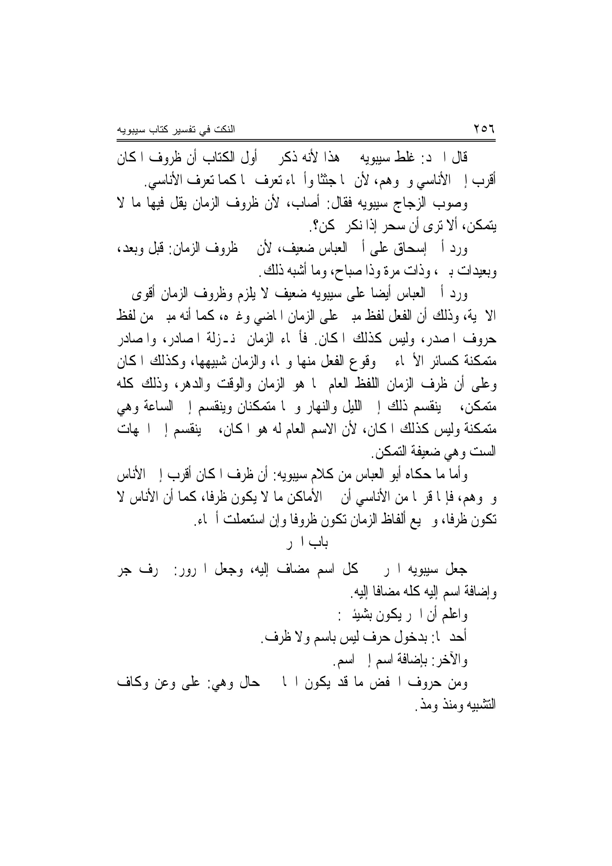 ‫ﺍﻟﻨﻜﺕ ﻓﻲ ﺘﻔﺴﻴﺭ ﻜﺘﺎﺏ ﺴﻴﺒﻭﻴﻪ‬                                           ‫٦٥٢‬
‫ﻗﺎﻝ ﺍﳌﱪﺩ: ﻏﻠﻂ ﺳﻴﺒﻮﻳﻪ ﰲ ﻫﺬﺍ ﻷﻧﻪ ﺫﻛﺮ ﰲ ﺃﻭﻝ ﺍﻟﻜﺘﺎﺏ ﺃﻥ ﻇﺮﻭﻑ ﺍﳌﻜﺎﻥ‬
     ‫ﺃﻗﺮﺏ ﺇﱃ ﺍﻷﻧﺎﺳﻲ ﻭﳓﻮﻫﻢ، ﻷﻥ ﳍﺎ ﺟﺜﺜﹰﺎ ﻭﺃﲰﺎﺀ ﺗﻌﺮﻑ ‪‬ﺎ ﻛﻤﺎ ﺗﻌﺮﻑ ﺍﻷﻧﺎﺳﻲ.‬
‫ﻭﺻﻮﺏ ﺍﻟﺰﺟﺎﺝ ﺳﻴﺒﻮﻳﻪ ﻓﻘﺎﻝ: ﺃﺻﺎﺏ، ﻷﻥ ﻇﺮﻭﻑ ﺍﻟﺰﻣﺎﻥ ﻳﻘﻞ ﻓﻴﻬﺎ ﻣﺎ ﻻ‬
                                      ‫ﻳﺘﻤﻜﻦ، ﺃﻻ ﺗﺮﻯ ﺃﻥ ﺳﺤﺮ ﺇﺫﺍ ﻧﻜﺮ ﲤﻜﻦ؟.‬
‫ﻭﺭﺩ ﺃﰊ ﺇﺳﺤﺎﻕ ﻋﻠﻰ ﺃﰊ ﺍﻟﻌﺒﺎﺱ ﺿﻌﻴﻒ، ﻷﻥ ﰲ ﻇﺮﻭﻑ ﺍﻟﺰﻣﺎﻥ: ﻗﺒﻞ ﻭﺑﻌﺪ،‬     ‫‪‬‬
                          ‫ﻭﺑﻌﻴﺪﺍﺕ ﺑﲔ، ﻭﺫﺍﺕ ﻣﺮﺓ ﻭﺫﺍ ﺻﺒﺎﺡ، ﻭﻣﺎ ﺃﺷﺒﻪ ﺫﻟﻚ.‬
‫ﻭﺭﺩ ﺃﰊ ﺍﻟﻌﺒﺎﺱ ﺃﻳﻀ‪‬ﺎ ﻋﻠﻰ ﺳﻴﺒﻮﻳﻪ ﺿﻌﻴﻒ ﻻ ﻳﻠﺰﻡ ﻭﻇﺮﻭﻑ ﺍﻟﺰﻣﺎﻥ ﺃﻗﻮﻯ ﰲ‬
‫ﺍﻻﲰﻴﺔ، ﻭﺫﻟﻚ ﺃﻥ ﺍﻟﻔﻌﻞ ﻟﻔﻆ ﻣﺒﲏ ﻋﻠﻰ ﺍﻟﺰﻣﺎﻥ ﺍﳌﺎﺿﻲ ﻭﻏﲑﻩ، ﻛﻤﺎ ﺃﻧﻪ ﻣﺒﲏ ﻣﻦ ﻟﻔﻆ‬
‫ﺣﺮﻭﻑ ﺍﳌﺼﺪﺭ، ﻭﻟﻴﺲ ﻛﺬﻟﻚ ﺍﳌﻜﺎﻥ. ﻓﺄﲰﺎﺀ ﺍﻟﺰﻣﺎﻥ ﲟﻨـﺰﻟﺔ ﺍﳌﺼﺎﺩﺭ، ﻭﺍﳌﺼﺎﺩﺭ‬
‫ﻣﺘﻤﻜﻨﺔ ﻛﺴﺎﺋﺮ ﺍﻷﲰﺎﺀ ﰲ ﻭﻗﻮﻉ ﺍﻟﻔﻌﻞ ﻣﻨﻬﺎ ﻭ‪‬ﺎ، ﻭﺍﻟﺰﻣﺎﻥ ﺷﺒﻴﻬﻬﺎ، ﻭﻛﺬﻟﻚ ﺍﳌﻜﺎﻥ‬
‫ﻭﻋﻠﻰ ﺃﻥ ﻇﺮﻑ ﺍﻟﺰﻣﺎﻥ ﺍﻟﻠﻔﻆ ﺍﻟﻌﺎﻡ ﳍﺎ ﻫﻮ ﺍﻟﺰﻣﺎﻥ ﻭﺍﻟﻮﻗﺖ ﻭﺍﻟﺪﻫﺮ، ﻭﺫﻟﻚ ﻛﻠﻪ‬
‫ﻣﺘﻤﻜﻦ، ﰒ ﻳﻨﻘﺴﻢ ﺫﻟﻚ ﺇﱃ ﺍﻟﻠﻴﻞ ﻭﺍﻟﻨﻬﺎﺭ ﻭﳘﺎ ﻣﺘﻤﻜﻨﺎﻥ ﻭﻳﻨﻘﺴﻢ ﺇﱃ ﺍﻟﺴﺎﻋﺔ ﻭﻫﻲ‬
‫ﻣﺘﻤﻜﻨﺔ ﻭﻟﻴﺲ ﻛﺬﻟﻚ ﺍﳌﻜﺎﻥ، ﻷﻥ ﺍﻻﺳﻢ ﺍﻟﻌﺎﻡ ﻟﻪ ﻫﻮ ﺍﳌﻜﺎﻥ، ﰒ ﻳﻨﻘﺴﻢ ﺇﱃ ﺍﳉﻬﺎﺕ‬
                                                 ‫ﺍﻟﺴﺖ ﻭﻫﻲ ﺿﻌﻴﻔﺔ ﺍﻟﺘﻤﻜﻦ.‬
‫ﻭﺃﻣﺎ ﻣﺎ ﺣﻜﺎﻩ ﺃﺑﻮ ﺍﻟﻌﺒﺎﺱ ﻣﻦ ﻛﻼﻡ ﺳﻴﺒﻮﻳﻪ: ﺃﻥ ﻇﺮﻑ ﺍﳌﻜﺎﻥ ﺃﻗﺮﺏ ﺇﱃ ﺍﻷﻧﺎﺱ‬
‫ﻭﳓﻮﻫﻢ، ﻓﺈﳕﺎ ﻗﺮ‪‬ﺎ ﻣﻦ ﺍﻷﻧﺎﺳﻲ ﺃﻥ ﰲ ﺍﻷﻣﺎﻛﻦ ﻣﺎ ﻻ ﻳﻜﻮﻥ ﻇﺮﻓﹰﺎ، ﻛﻤﺎ ﺃﻥ ﺍﻷﻧﺎﺱ ﻻ‬
               ‫ﺗﻜﻮﻥ ﻇﺮﻓﹰﺎ، ﻭﲨﻴﻊ ﺃﻟﻔﺎﻅ ﺍﻟﺰﻣﺎﻥ ﺗﻜﻮﻥ ﻇﺮﻭﻓﹰﺎ ﻭﺇﻥ ﺍﺳﺘﻌﻤﻠﺖ ﺃﲰﺎﺀ.‬
                                ‫ﺑﺎﺏ ﺍﳉﺮ‬
‫ﺟﻌﻞ ﺳﻴﺒﻮﻳﻪ ﺍﳉﺮ ﰲ ﻛﻞ ﺍﺳﻢ ﻣﻀﺎﻑ ﺇﻟﻴﻪ، ﻭﺟﻌﻞ ﺍ‪‬ﺮﻭﺭ: ﲝﺮﻑ ﺟﺮ‬
                                    ‫ﻭﺇﺿﺎﻓﺔ ﺍﺳﻢ ﺇﻟﻴﻪ ﻛﻠﻪ ﻣﻀﺎﻓﹰﺎ ﺇﻟﻴﻪ.‬
                                  ‫ﻭﺍﻋﻠﻢ ﺃﻥ ﺍﳉﺮ ﻳﻜﻮﻥ ﺑﺸﻴﺌﲔ:‬
                     ‫ﺃﺣﺪﳘﺎ: ﺑﺪﺧﻮﻝ ﺣﺮﻑ ﻟﻴﺲ ﺑﺎﺳﻢ ﻭﻻ ﻇﺮﻑ.‬
                                 ‫ﻭﺍﻵﺧﺮ: ﺑﺈﺿﺎﻓﺔ ﺍﺳﻢ ﺇﱃ ﺍﺳﻢ.‬
‫ﻭﻣﻦ ﺣﺮﻭﻑ ﺍﳋﻔﺾ ﻣﺎ ﻗﺪ ﻳﻜﻮﻥ ﺍﲰ‪‬ﺎ ﰲ ﺣﺎﻝ ﻭﻫﻲ: ﻋﻠﻰ ﻭﻋﻦ ﻭﻛﺎﻑ‬
                                                   ‫ﺍﻟﺘﺸﺒﻴﻪ ﻭﻣﻨﺬ ﻭﻣﺬ.‬
 