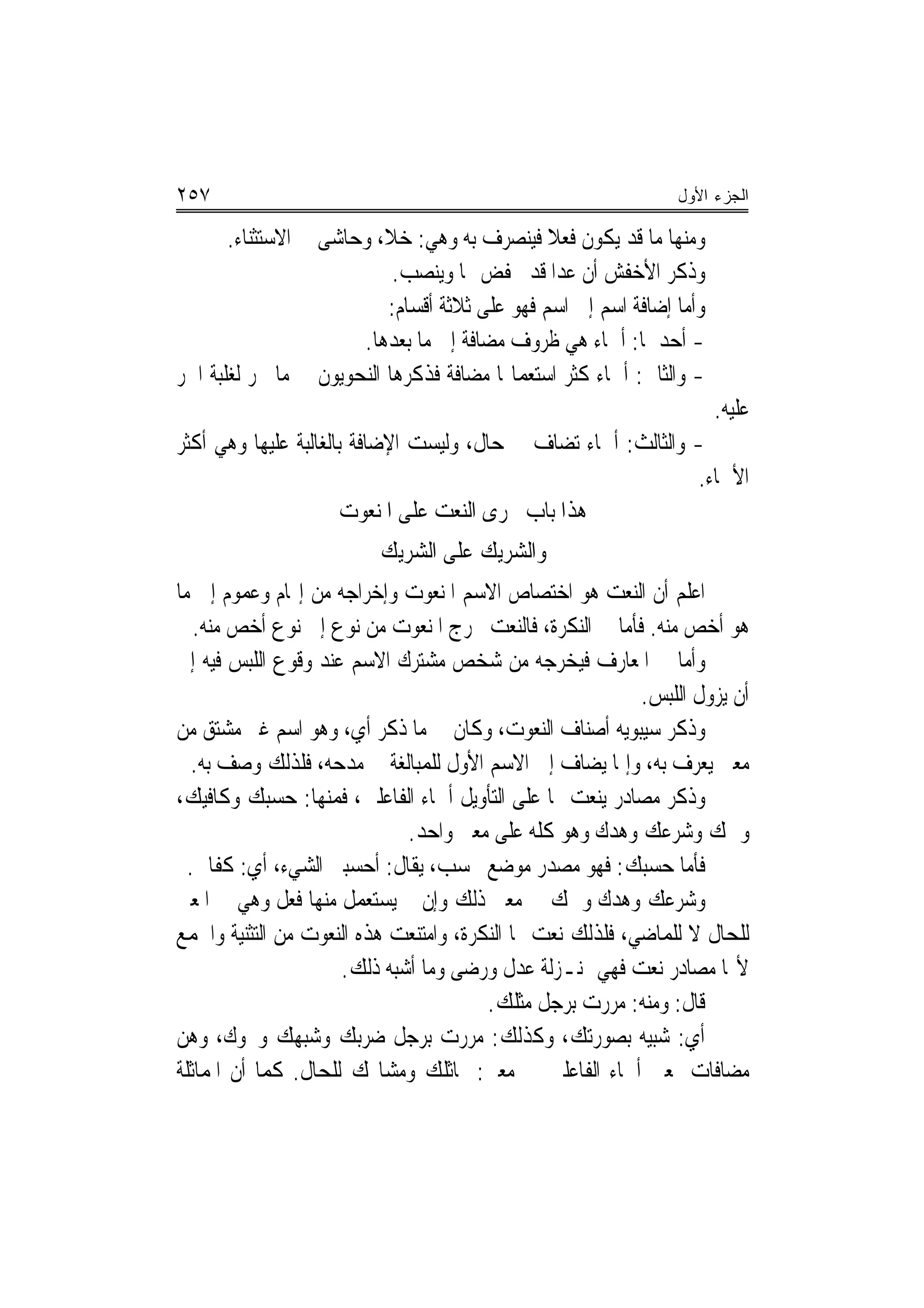 ‫٧٥٢‬                                                             ‫ﺍﻟﺠﺯﺀ ﺍﻷﻭل‬

       ‫ﻭﻣﻨﻬﺎ ﻣﺎ ﻗﺪ ﻳﻜﻮﻥ ﻓﻌﻼ ﻓﻴﻨﺼﺮﻑ ﺑﻪ ﻭﻫﻲ: ﺧﻼ، ﻭﺣﺎﺷﻰ ﰲ ﺍﻻﺳﺘﺜﻨﺎﺀ.‬
                                                ‫ﹰ‬
                            ‫ﻭﺫﻛﺮ ﺍﻷﺧﻔﺶ ﺃﻥ ﻋﺪﺍ ﻗﺪ ﳜﻔﺾ ‪‬ﺎ ﻭﻳﻨﺼﺐ.‬
                           ‫ﻭﺃﻣﺎ ﺇﺿﺎﻓﺔ ﺍﺳﻢ ﺇﱃ ﺍﺳﻢ ﻓﻬﻮ ﻋﻠﻰ ﺛﻼﺛﺔ ﺃﻗﺴﺎﻡ:‬
                       ‫- ﺃﺣﺪﳘﺎ: ﺃﲰﺎﺀ ﻫﻲ ﻇﺮﻭﻑ ﻣﻀﺎﻓﺔ ﺇﱃ ﻣﺎ ﺑﻌﺪﻫﺎ.‬
‫- ﻭﺍﻟﺜﺎﱐ: ﺃﲰﺎﺀ ﻛﺜﺮ ﺍﺳﺘﻌﻤﺎﳍﺎ ﻣﻀﺎﻓﺔ ﻓﺬﻛﺮﻫﺎ ﺍﻟﻨﺤﻮﻳﻮﻥ ﰲ ﻣﺎ ﳚﺮ ﻟﻐﻠﺒﺔ ﺍﳉﺮ‬
                                                                       ‫ﻋﻠﻴﻪ.‬
‫- ﻭﺍﻟﺜﺎﻟﺚ: ﺃﲰﺎﺀ ﺗﻀﺎﻑ ﰲ ﺣﺎﻝ، ﻭﻟﻴﺴﺖ ﺍﻹﺿﺎﻓﺔ ﺑﺎﻟﻐﺎﻟﺒﺔ ﻋﻠﻴﻬﺎ ﻭﻫﻲ ﺃﻛﺜﺮ‬
                                                               ‫ﺍﻷﲰﺎﺀ.‬
                       ‫ﻫﺬﺍ ﺑﺎﺏ ﳎﺮﻯ ﺍﻟﻨﻌﺖ ﻋﻠﻰ ﺍﳌﻨﻌﻮﺕ‬
                          ‫ﻭﺍﻟﺸﺮﻳﻚ ﻋﻠﻰ ﺍﻟﺸﺮﻳﻚ‬
‫ﺍﻋﻠﻢ ﺃﻥ ﺍﻟﻨﻌﺖ ﻫﻮ ﺍﺧﺘﺼﺎﺹ ﺍﻻﺳﻢ ﺍﳌﻨﻌﻮﺕ ﻭﺇﺧﺮﺍﺟﻪ ﻣﻦ ﺇ‪‬ﺎﻡ ﻭﻋﻤﻮﻡ ﺇﱃ ﻣﺎ‬
   ‫ﻫﻮ ﺃﺧﺺ ﻣﻨﻪ. ﻓﺄﻣﺎ ﰲ ﺍﻟﻨﻜﺮﺓ، ﻓﺎﻟﻨﻌﺖ ﳜﺮﺝ ﺍﳌﻨﻌﻮﺕ ﻣﻦ ﻧﻮﻉ ﺇﱃ ﻧﻮﻉ ﺃﺧﺺ ﻣﻨﻪ.‬
‫ﻭﺃﻣﺎ ﰲ ﺍﳌﻌﺎﺭﻑ ﻓﻴﺨﺮﺟﻪ ﻣﻦ ﺷﺨﺺ ﻣﺸﺘﺮﻙ ﺍﻻﺳﻢ ﻋﻨﺪ ﻭﻗﻮﻉ ﺍﻟﻠﺒﺲ ﻓﻴﻪ ﺇﱃ‬
                                                           ‫ﺃﻥ ﻳﺰﻭﻝ ﺍﻟﻠﺒﺲ.‬
‫ﻭﺫﻛﺮ ﺳﻴﺒﻮﻳﻪ ﺃﺻﻨﺎﻑ ﺍﻟﻨﻌﻮﺕ، ﻭﻛﺎﻥ ﰲ ﻣﺎ ﺫﻛﺮ ﺃﻱ، ﻭﻫﻮ ﺍﺳﻢ ﻏﲑ ﻣﺸﺘﻖ ﻣﻦ‬
   ‫ﻣﻌﲎ ﻳﻌﺮﻑ ﺑﻪ، ﻭﺇﳕﺎ ﻳﻀﺎﻑ ﺇﱃ ﺍﻻﺳﻢ ﺍﻷﻭﻝ ﻟﻠﻤﺒﺎﻟﻐﺔ ﰲ ﻣﺪﺣﻪ، ﻓﻠﺬﻟﻚ ﻭﺻﻒ ﺑﻪ.‬
‫ﻭﺫﻛﺮ ﻣﺼﺎﺩﺭ ﻳﻨﻌﺖ ‪‬ﺎ ﻋﻠﻰ ﺍﻟﺘﺄﻭﻳﻞ ﺃﲰﺎﺀ ﺍﻟﻔﺎﻋﻠﲔ، ﻓﻤﻨﻬﺎ: ﺣﺴﺒﻚ ﻭﻛﺎﻓﻴﻚ،‬
                             ‫ﻭﳘﻚ ﻭﺷﺮﻋﻚ ﻭﻫﺪﻙ ﻭﻫﻮ ﻛﻠﻪ ﻋﻠﻰ ﻣﻌﲎ ﻭﺍﺣﺪ.‬
  ‫ﻓﺄﻣﺎ ﺣﺴﺒﻚ: ﻓﻬﻮ ﻣﺼﺪﺭ ﻣﻮﺿﻊ ﳏﺴﺐ، ﻳﻘﺎﻝ: ﺃﺣﺴﺒﲏ ﺍﻟﺸﻲﺀ، ﺃﻱ: ﻛﻔﺎﱐ.‬
‫ﻭﺷﺮﻋﻚ ﻭﻫﺪﻙ ﻭﳘﻚ ﰲ ﻣﻌﲎ ﺫﻟﻚ ﻭﺇﻥ ﱂ ﻳﺴﺘﻌﻤﻞ ﻣﻨﻬﺎ ﻓﻌﻞ ﻭﻫﻲ ﰲ ﺍﳌﻌﲎ‬
‫ﻟﻠﺤﺎﻝ ﻻ ﻟﻠﻤﺎﺿﻲ، ﻓﻠﺬﻟﻚ ﻧﻌﺖ ‪‬ﺎ ﺍﻟﻨﻜﺮﺓ، ﻭﺍﻣﺘﻨﻌﺖ ﻫﺬﻩ ﺍﻟﻨﻌﻮﺕ ﻣﻦ ﺍﻟﺘﺜﻨﻴﺔ ﻭﺍﳉﻤﻊ‬
                     ‫ﻷ‪‬ﺎ ﻣﺼﺎﺩﺭ ﻧﻌﺖ ﻓﻬﻲ ﲟﻨـﺰﻟﺔ ﻋﺪﻝ ﻭﺭﺿﻰ ﻭﻣﺎ ﺃﺷﺒﻪ ﺫﻟﻚ.‬
                                        ‫ﻗﺎﻝ: ﻭﻣﻨﻪ: ﻣﺮﺭﺕ ﺑﺮﺟﻞ ﻣﺜﻠﻚ.‬
‫ﺃﻱ: ﺷﺒﻴﻪ ﺑﺼﻮﺭﺗﻚ، ﻭﻛﺬﻟﻚ: ﻣﺮﺭﺕ ﺑﺮﺟﻞ ﺿﺮﺑﻚ ﻭﺷﺒﻬﻚ ﻭﳓﻮﻙ، ﻭﻫﻦ‬
‫ﻣﻀﺎﻓﺎﺕ ﲟﻌﲎ ﺃﲰﺎﺀ ﺍﻟﻔﺎﻋﻠﲔ ﰲ ﻣﻌﲎ: ﳑﺎﺛﻠﻚ ﻭﻣﺸﺎ‪‬ﻚ ﻟﻠﺤﺎﻝ. ﻛﻤﺎ ﺃﻥ ﺍﳌﻤﺎﺛﻠﺔ‬
 