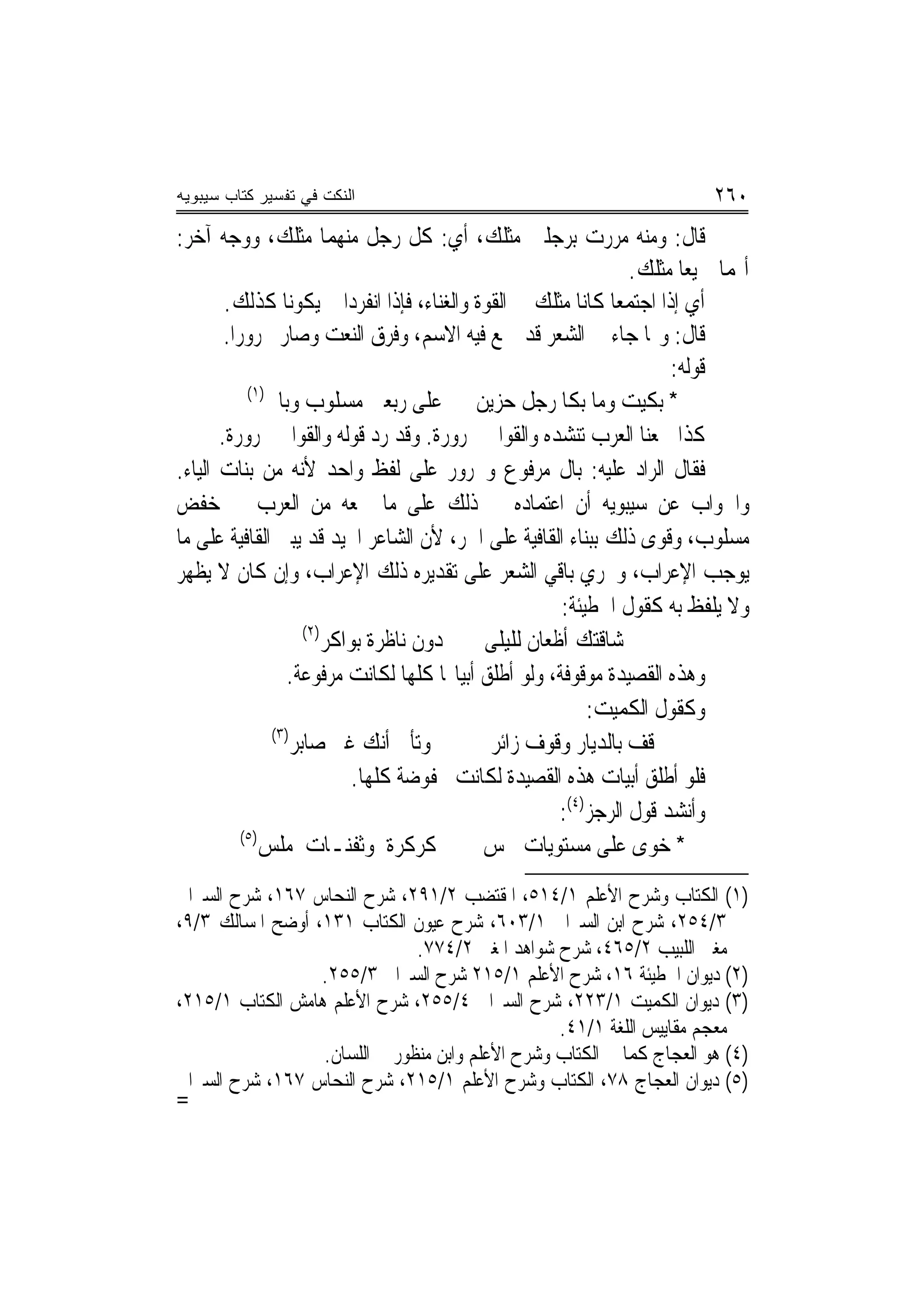 ‫ﺍﻟﻨﻜﺕ ﻓﻲ ﺘﻔﺴﻴﺭ ﻜﺘﺎﺏ ﺴﻴﺒﻭﻴﻪ‬                                                    ‫٠٦٢‬
‫ﻗﺎﻝ: ﻭﻣﻨﻪ ﻣﺮﺭﺕ ﺑﺮﺟﻠﲔ ﻣﺜﻠﻚ، ﺃﻱ: ﻛﻞ ﺭﺟﻞ ﻣﻨﻬﻤﺎ ﻣﺜﻠﻚ، ﻭﻭﺟﻪ ﺁﺧﺮ:‬
                                                                   ‫ﺃ‪‬ﻤﺎ ﲨﻴﻌ‪‬ﺎ ﻣﺜﻠﻚ.‬
        ‫ﺃﻱ ﺇﺫﺍ ﺍﺟﺘﻤﻌﺎ ﻛﺎﻧﺎ ﻣﺜﻠﻚ ﰲ ﺍﻟﻘﻮﺓ ﻭﺍﻟﻐﻨﺎﺀ، ﻓﺈﺫﺍ ﺍﻧﻔﺮﺩﺍ ﱂ ﻳﻜﻮﻧﺎ ﻛﺬﻟﻚ.‬
        ‫ﻗﺎﻝ: ﻭﳑﺎ ﺟﺎﺀ ﰲ ﺍﻟﺸﻌﺮ ﻗﺪ ﲨﻊ ﻓﻴﻪ ﺍﻻﺳﻢ، ﻭﹸﺮﻕ ﺍﻟﻨﻌﺖ ﻭﺻﺎﺭ ﳎﺮﻭﺭ‪‬ﺍ.‬
                             ‫‪‬‬       ‫ﻓ‬
                                                                        ‫ﻗﻮﻟﻪ:‬
             ‫)١(‬
                 ‫* ﺑﻜﻴﺖ ﻭﻣﺎ ﺑﻜﺎ ﺭﺟﻞ ﺣﺰﻳﻦ ﻋﻠﻰ ﺭﺑﻌﲔ ﻣﺴﻠﻮﺏ ﻭﺑﺎﱄ‬
       ‫ﻛﺬﺍ ﲰﻌﻨﺎ ﺍﻟﻌﺮﺏ ﺗﻨﺸﺪﻩ ﻭﺍﻟﻘﻮﺍﰲ ﳎﺮﻭﺭﺓ. ﻭﻗﺪ ﺭﺩ ﻗﻮﻟﻪ ﻭﺍﻟﻘﻮﺍﰲ ﳎﺮﻭﺭﺓ.‬
‫ﻓﻘﺎﻝ ﺍﻟﺮﺍﺩ ﻋﻠﻴﻪ: ﺑﺎﻝ ﻣﺮﻓﻮﻉ ﻭﳎﺮﻭﺭ ﻋﻠﻰ ﻟﻔﻆ ﻭﺍﺣﺪ ﻷﻧﻪ ﻣﻦ ﺑﻨﺎﺕ ﺍﻟﻴﺎﺀ.‬
‫ﻭﺍﳉﻮﺍﺏ ﻋﻦ ﺳﻴﺒﻮﻳﻪ ﺃﻥ ﺍﻋﺘﻤﺎﺩﻩ ﰲ ﺫﻟﻚ ﻋﻠﻰ ﻣﺎ ﲰﻌﻪ ﻣﻦ ﺍﻟﻌﺮﺏ ﰲ ﺧﻔﺾ‬
‫ﻣﺴﻠﻮﺏ، ﻭﻗﻮﻯ ﺫﻟﻚ ﺑﺒﻨﺎﺀ ﺍﻟﻘﺎﻓﻴﺔ ﻋﻠﻰ ﺍﳉﺮ، ﻷﻥ ﺍﻟﺸﺎﻋﺮ ﺍ‪‬ﻴﺪ ﻗﺪ ﻳﺒﲏ ﺍﻟﻘﺎﻓﻴﺔ ﻋﻠﻰ ﻣﺎ‬
‫ﻳﻮﺟﺐ ﺍﻹﻋﺮﺍﺏ، ﻭﳚﺮﻱ ﺑﺎﻗﻲ ﺍﻟﺸﻌﺮ ﻋﻠﻰ ﺗﻘﺪﻳﺮﻩ ﺫﻟﻚ ﺍﻹﻋﺮﺍﺏ، ﻭﺇﻥ ﻛﺎﻥ ﻻ ﻳﻈﻬﺮ‬
                                                         ‫ﻭﻻ ﻳﻠﻔﻆ ﺑﻪ ﻛﻘﻮﻝ ﺍﳊﻄﻴﺌﺔ:‬
                        ‫)٢(‬
                            ‫ﺩﻭﻥ ﻧﺎﻇﺮﺓ ﺑﻮﺍﻛﺮ‬    ‫ﺷﺎﻗﺘﻚ ﺃﻇﻌﺎﻥ ﻟﻠﻴﻠﻰ‬
                    ‫ﻭﻫﺬﻩ ﺍﻟﻘﺼﻴﺪﺓ ﻣﻮﻗﻮﻓﺔ، ﻭﻟﻮ ﺃﻃﻠﻖ ﺃﺑﻴﺎ‪‬ﺎ ﻛﻠﻬﺎ ﻟﻜﺎﻧﺖ ﻣﺮﻓﻮﻋﺔ.‬
                                                             ‫ﻭﻛﻘﻮﻝ ﺍﻟﻜﻤﻴﺖ:‬
                  ‫)٣(‬
                      ‫ﻭﺗﺄﰉ ﺃﻧﻚ ﻏﲑ ﺻﺎﺑﺮ‬          ‫ﻗﻒ ﺑﺎﻟﺪﻳﺎﺭ ﻭﻗﻮﻑ ﺯﺍﺋﺮ‬
                                ‫ﻓﻠﻮ ﺃﻃﻠﻖ ﺃﺑﻴﺎﺕ ﻫﺬﻩ ﺍﻟﻘﺼﻴﺪﺓ ﻟﻜﺎﻧﺖ ﳐﻔﻮﺿﺔ ﻛﻠﻬﺎ.‬
                                                         ‫ﻭﺃﻧﺸﺪ ﻗﻮﻝ ﺍﻟﺮﺟﺰ)٤(:‬
            ‫)٥(‬
                ‫ﻛﺮﻛﺮﺓ ﻭﺛﻔﻨـﺎﺕ ﻣﻠﹾﺲ‬
                    ‫‪‬‬                          ‫* ﺧﻮ‪‬ﻯ ﻋﻠﹶﻰ ‪‬ﺴﺘﻮﻳ‪‬ﺎﺕ ﲬﺲ‬
                                                             ‫ﻣ‬        ‫‪‬‬
‫)١( ﺍﻟﻜﺘﺎﺏ ﻭﺷﺮﺡ ﺍﻷﻋﻠﻢ ١/٤١٥، ﺍﳌﻘﺘﻀﺐ ٢/١٩٢، ﺷﺮﺡ ﺍﻟﻨﺤﺎﺱ ٧٦١، ﺷﺮﺡ ﺍﻟﺴﲑﺍﰲ‬
‫٣/٤٥٢، ﺷﺮﺡ ﺍﺑﻦ ﺍﻟﺴﲑﺍﰲ ١/٣٠٦، ﺷﺮﺡ ﻋﻴﻮﻥ ﺍﻟﻜﺘﺎﺏ ١٣١، ﺃﻭﺿﺢ ﺍﳌﺴﺎﻟﻚ ٣/٩،‬
                               ‫ﻣﻐﲏ ﺍﻟﻠﺒﻴﺐ ٢/٥٦٤، ﺷﺮﺡ ﺷﻮﺍﻫﺪ ﺍﳌﻐﲏ ٢/٤٧٧.‬
                  ‫)٢( ﺩﻳﻮﺍﻥ ﺍﳊﻄﻴﺌﺔ ٦١، ﺷﺮﺡ ﺍﻷﻋﻠﻢ ١/٥١٢ ﺷﺮﺡ ﺍﻟﺴﲑﺍﰲ ٣/٥٥٢.‬
‫)٣( ﺩﻳﻮﺍﻥ ﺍﻟﻜﻤﻴﺖ ١/٣٢٢، ﺷﺮﺡ ﺍﻟﺴﲑﺍﰲ ٤/٥٥٢، ﺷﺮﺡ ﺍﻷﻋﻠﻢ ﻫﺎﻣﺶ ﺍﻟﻜﺘﺎﺏ ١/٥١٢،‬
                                                  ‫ﻣﻌﺠﻢ ﻣﻘﺎﻳﻴﺲ ﺍﻟﻠﻐﺔ ١/١٤.‬
                  ‫)٤( ﻫﻮ ﺍﻟﻌﺠﺎﺝ ﻛﻤﺎ ﰲ ﺍﻟﻜﺘﺎﺏ ﻭﺷﺮﺡ ﺍﻷﻋﻠﻢ ﻭﺍﺑﻦ ﻣﻨﻈﻮﺭ ﰲ ﺍﻟﻠﺴﺎﻥ.‬
‫)٥( ﺩﻳﻮﺍﻥ ﺍﻟﻌﺠﺎﺝ ٨٧، ﺍﻟﻜﺘﺎﺏ ﻭﺷﺮﺡ ﺍﻷﻋﻠﻢ ١/٥١٢، ﺷﺮﺡ ﺍﻟﻨﺤﺎﺱ ٧٦١، ﺷﺮﺡ ﺍﻟﺴﲑﺍﰲ‬
‫=‬
 