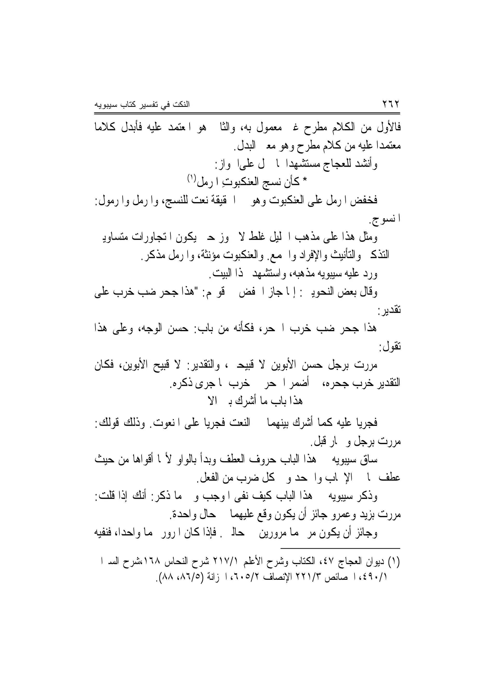 ‫ﺍﻟﻨﻜﺕ ﻓﻲ ﺘﻔﺴﻴﺭ ﻜﺘﺎﺏ ﺴﻴﺒﻭﻴﻪ‬                                              ‫٢٦٢‬
‫ﻓﺎﻷﻭﻝ ﻣﻦ ﺍﻟﻜﻼﻡ ﻣﻄﺮﺡ ﻏﲑ ﻣﻌﻤﻮﻝ ﺑﻪ، ﻭﺍﻟﺜﺎﱐ ﻫﻮ ﺍﳌﻌﺘﻤﺪ ﻋﻠﻴﻪ ﻓﺄﺑﺪﻝ ﻛﻼﻣ‪‬ﺎ‬
                                   ‫ﻣﻌﺘﻤﺪ‪‬ﺍ ﻋﻠﻴﻪ ﻣﻦ ﻛﻼﻡ ﻣﻄﺮﺡ ﻭﻫﻮ ﻣﻌﲎ ﺍﻟﺒﺪﻝ.‬
                               ‫ﻭﺃﻧﺸﺪ ﻟﻠﻌﺠﺎﺝ ﻣﺴﺘﺸﻬﺪ‪‬ﺍ ﳌﺎ ﲪﻞ ﻋﻠﻰﺍﳉﻮﺍﺯ:‬
                      ‫)١(‬
                          ‫* ﻛﺄﻥ ﻧ‪‬ﺴﺞ ﺍﻟﻌﻨﻜﺒﻮﺕ ﺍ ﹸﺮﻣ‪‬ﻞ‬
                              ‫ِ ﳌ‬          ‫‪‬‬
‫ﻓﺨﻔﺾ ﺍﳌﺮﻣﻞ ﻋﻠﻰ ﺍﻟﻌﻨﻜﺒﻮﺕ ﻭﻫﻮ ﰲ ﺍﳊﻘﻴﻘﺔ ﻧﻌﺖ ﻟﻠﻨﺴﺞ، ﻭﺍﳌﺮﻣﻞ ﻭﺍﳌﺮﻣﻮﻝ:‬
                                                                    ‫ﺍﳌﻨﺴﻮﺝ.‬
‫ﻭﻣﺜﻞ ﻫﺬﺍ ﻋﻠﻰ ﻣﺬﻫﺐ ﺍﳋﻠﻴﻞ ﻏﻠﻂ ﻻ ﳚﻮﺯ ﺣﱴ ﻳﻜﻮﻥ ﺍﳌﺘﺠﺎﻭﺭﺍﺕ ﻣﺘﺴﺎﻭﻳﲔ‬
           ‫ﰲ ﺍﻟﺘﺬﻛﲑ ﻭﺍﻟﺘﺄﻧﻴﺚ ﻭﺍﻹﻓﺮﺍﺩ ﻭﺍﳉﻤﻊ. ﻭﺍﻟﻌﻨﻜﺒﻮﺕ ﻣﺆﻧﺜﺔ، ﻭﺍﳌﺮﻣﻞ ﻣﺬﻛﺮ.‬
                             ‫ﻭﺭﺩ ﻋﻠﻴﻪ ﺳﻴﺒﻮﻳﻪ ﻣﺬﻫﺒﻪ، ﻭﺍﺳﺘﺸﻬﺪ ‪‬ﺬﺍ ﺍﻟﺒﻴﺖ.‬
‫ﻭﻗﺎﻝ ﺑﻌﺾ ﺍﻟﻨﺤﻮﻳﲔ: ﺇﳕﺎ ﺟﺎﺯ ﺍﳋﻔﺾ ﰲ ﻗﻮﳍﻢ: "ﻫﺬﺍ ﺟﺤﺮ ﺿﺐ ﺧﺮﺏ ﻋﻠﻰ‬
                                                                       ‫ﺗﻘﺪﻳﺮ:‬
‫ﻫﺬﺍ ﺟﺤﺮ ﺿﺐ ﺧﺮﺏ ﺍﳉﺤﺮ، ﻓﻜﺄﻧﻪ ﻣﻦ ﺑﺎﺏ: ﺣﺴﻦ ﺍﻟﻮﺟﻪ، ﻭﻋﻠﻰ ﻫﺬﺍ‬
                                                                       ‫ﺗﻘﻮﻝ:‬
‫ﻣﺮﺭﺕ ﺑﺮﺟﻞ ﺣﺴﻦ ﺍﻷﺑﻮﻳﻦ ﻻ ﻗﺒﻴﺤﲔ، ﻭﺍﻟﺘﻘﺪﻳﺮ: ﻻ ﻗﺒﻴﺢ ﺍﻷﺑﻮﻳﻦ، ﻓﻜﺎﻥ‬
                  ‫ﺍﻟﺘﻘﺪﻳﺮ ﺧﺮﺏ ﺟﺤﺮﻩ، ﰒ ﺃﺿﻤﺮ ﺍﳉﺤﺮ ﰲ ﺧﺮﺏ ﳌﺎ ﺟﺮﻯ ﺫﻛﺮﻩ.‬
                       ‫ﻫﺬﺍ ﺑﺎﺏ ﻣﺎ ﺃﺷﺮﻙ ﺑﲔ ﺍﻻﲰﲔ‬
‫ﻓﺠﺮﻳﺎ ﻋﻠﻴﻪ ﻛﻤﺎ ﺃﺷﺮﻙ ﺑﻴﻨﻬﻤﺎ ﰲ ﺍﻟﻨﻌﺖ ﻓﺠﺮﻳﺎ ﻋﻠﻰ ﺍﳌﻨﻌﻮﺕ. ﻭﺫﻟﻚ ﻗﻮﻟﻚ:‬
                                                     ‫ﻣﺮﺭﺕ ﺑﺮﺟﻞ ﻭﲪﺎﺭ ﻗﺒﻞ.‬
‫ﺳﺎﻕ ﺳﻴﺒﻮﻳﻪ ﰲ ﻫﺬﺍ ﺍﻟﺒﺎﺏ ﺣﺮﻭﻑ ﺍﻟﻌﻄﻒ ﻭﺑﺪﺃ ﺑﺎﻟﻮﺍﻭ ﻷ‪‬ﺎ ﺃﻗﻮﺍﻫﺎ ﻣﻦ ﺣﻴﺚ‬
                          ‫ﻋﻄﻒ ‪‬ﺎ ﰲ ﺍﻹﳚﺎﺏ ﻭﺍﳉﺤﺪ ﻭﰲ ﻛﻞ ﺿﺮﺏ ﻣﻦ ﺍﻟﻔﻌﻞ.‬
‫ﻭﺫﻛﺮ ﺳﻴﺒﻮﻳﻪ ﰲ ﻫﺬﺍ ﺍﻟﺒﺎﺏ ﻛﻴﻒ ﻧﻔﻰ ﺍﳌﻮﺟﺐ ﻭﰲ ﻣﺎ ﺫﻛﺮ: ﺃﻧﻚ ﺇﺫﺍ ﻗﻠﺖ:‬
                    ‫ﻣﺮﺭﺕ ﺑﺰﻳﺪ ﻭﻋﻤﺮﻭ ﺟﺎﺋﺰ ﺃﻥ ﻳﻜﻮﻥ ﻭﻗﻊ ﻋﻠﻴﻬﻤﺎ ﰲ ﺣﺎﻝ ﻭﺍﺣﺪﺓ.‬
‫ﻭﺟﺎﺋﺰ ﺃﻥ ﻳﻜﻮﻥ ﻣﺮ ‪‬ﻤﺎ ﻣﺮﻭﺭﻳﻦ ﰲ ﺣﺎﻟﲔ. ﻓﺈﺫﺍ ﻛﺎﻥ ﺍﳌﺮﻭﺭ ‪‬ﻤﺎ ﻭﺍﺣﺪ‪‬ﺍ، ﻓﻨﻔﻴﻪ‬

‫)١( ﺩﻳﻮﺍﻥ ﺍﻟﻌﺠﺎﺝ ٧٤، ﺍﻟﻜﺘﺎﺏ ﻭﺷﺮﺡ ﺍﻷﻋﻠﻢ ١/٧١٢ ﺷﺮﺡ ﺍﻟﻨﺤﺎﺱ ٨٦١،ﺷﺮﺡ ﺍﻟﺴﲑﺍﰲ‬
             ‫١/٠٩٤، ﺍﳋﺼﺎﺋﺺ ٣/١٢٢ ﺍﻹﻧﺼﺎﻑ ٢/٥٠٦، ﺍﳋﺰﺍﻧﺔ )٥/٦٨، ٨٨(.‬
 