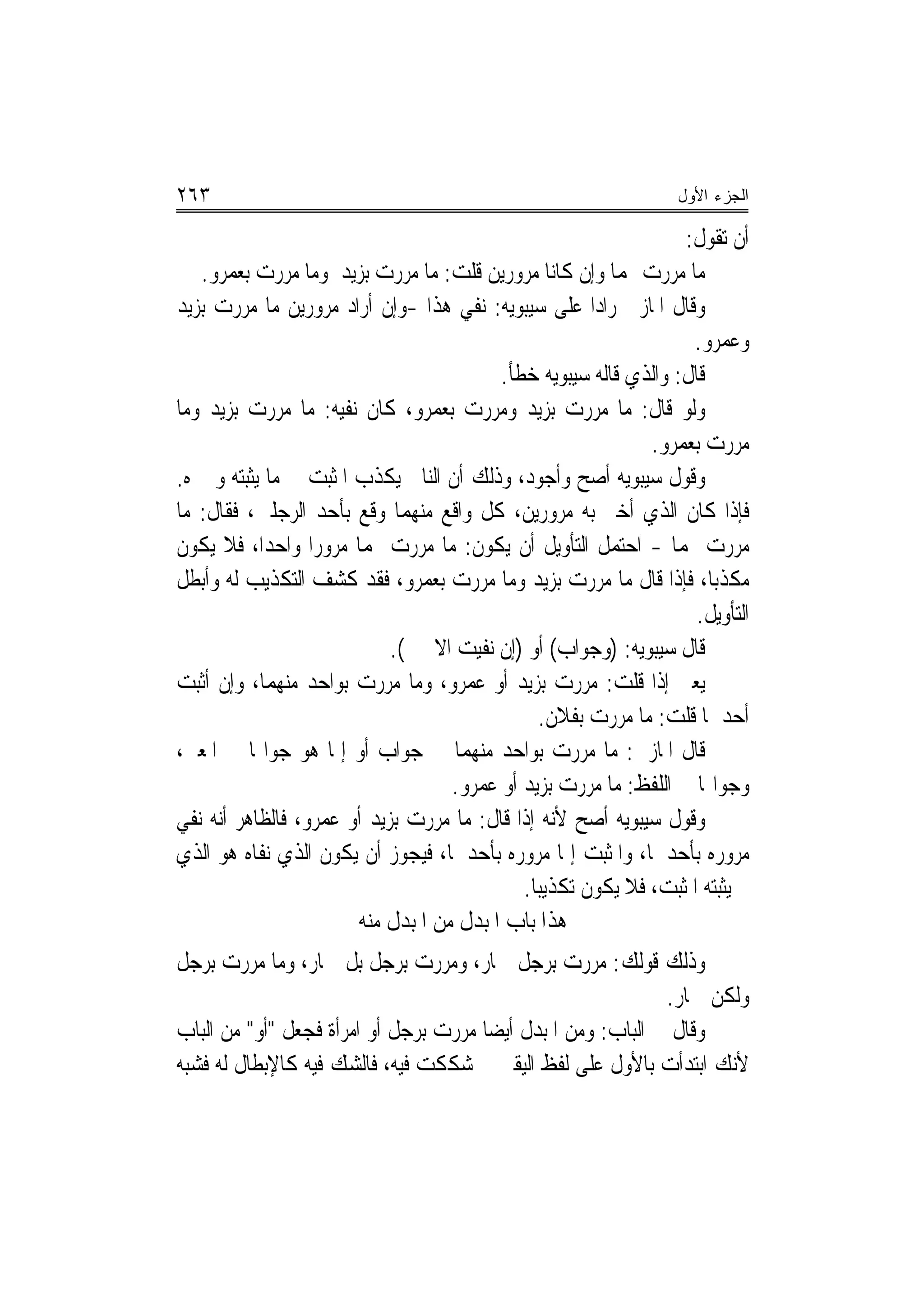 ‫٣٦٢‬                                                               ‫ﺍﻟﺠﺯﺀ ﺍﻷﻭل‬

                                                                  ‫ﺃﻥ ﺗﻘﻮﻝ:‬
   ‫ﻣﺎ ﻣﺮﺭﺕ ‪‬ﻤﺎ ﻭﺇﻥ ﻛﺎﻧﺎ ﻣﺮﻭﺭﻳﻦ ﻗﻠﺖ: ﻣﺎ ﻣﺮﺭﺕ ﺑﺰﻳﺪ ﻭﻣﺎ ﻣﺮﺭﺕ ﺑﻌﻤﺮﻭ.‬
‫ﻭﻗﺎﻝ ﺍﳌﺎﺯﱐ ﺭﺍ ‪‬ﺍ ﻋﻠﻰ ﺳﻴﺒﻮﻳﻪ: ﻧﻔﻲ ﻫﺬﺍ -ﻭﺇﻥ ﺃﺭﺍﺩ ﻣﺮﻭﺭﻳﻦ ﻣﺎ ﻣﺮﺭﺕ ﺑﺰﻳﺪ‬
                                                       ‫ﺩ‬
                                                                   ‫ﻭﻋﻤﺮﻭ.‬
                                          ‫ﻗﺎﻝ: ﻭﺍﻟﺬﻱ ﻗﺎﻟﻪ ﺳﻴﺒﻮﻳﻪ ﺧﻄﺄ.‬
‫ﻭﻟﻮ ﻗﺎﻝ: ﻣﺎ ﻣﺮﺭﺕ ﺑﺰﻳﺪ ﻭﻣﺮﺭﺕ ﺑﻌﻤﺮﻭ، ﻛﺎﻥ ﻧﻔﻴﻪ: ﻣﺎ ﻣﺮﺭﺕ ﺑﺰﻳﺪ ﻭﻣﺎ‬
                                                              ‫ﻣﺮﺭﺕ ﺑﻌﻤﺮﻭ.‬
‫ﻭﻗﻮﻝ ﺳﻴﺒﻮﻳﻪ ﺃﺻﺢ ﻭﺃﺟﻮﺩ، ﻭﺫﻟﻚ ﺃﻥ ﺍﻟﻨﺎﰲ ﻳﻜﺬﺏ ﺍﳌﺜﺒﺖ ﰲ ﻣﺎ ﻳﺜﺒﺘﻪ ﻭﳜﱪﻩ.‬
‫ﻓﺈﺫﺍ ﻛﺎﻥ ﺍﻟﺬﻱ ﺃﺧﱪ ﺑﻪ ﻣﺮﻭﺭﻳﻦ، ﻛﻞ ﻭﺍﻗﻊ ﻣﻨﻬﻤﺎ ﻭﻗﻊ ﺑﺄﺣﺪ ﺍﻟﺮﺟﻠﲔ، ﻓﻘﺎﻝ: ﻣﺎ‬
‫ﻣﺮﺭﺕ ‪‬ﻤﺎ - ﺍﺣﺘﻤﻞ ﺍﻟﺘﺄﻭﻳﻞ ﺃﻥ ﻳﻜﻮﻥ: ﻣﺎ ﻣﺮﺭﺕ ‪‬ﻤﺎ ﻣﺮﻭﺭ‪‬ﺍ ﻭﺍﺣﺪ‪‬ﺍ، ﻓﻼ ﻳﻜﻮﻥ‬
‫ﻣﻜﺬﺑ‪‬ﺎ، ﻓﺈﺫﺍ ﻗﺎﻝ ﻣﺎ ﻣﺮﺭﺕ ﺑﺰﻳﺪ ﻭﻣﺎ ﻣﺮﺭﺕ ﺑﻌﻤﺮﻭ، ﻓﻘﺪ ﻛﺸﻒ ﺍﻟﺘﻜﺬﻳﺐ ﻟﻪ ﻭﺃﺑﻄﻞ‬
                                                                    ‫ﺍﻟﺘﺄﻭﻳﻞ.‬
                            ‫ﻗﺎﻝ ﺳﻴﺒﻮﻳﻪ: )ﻭﺟﻮﺍﺏ( ﺃﻭ )ﺇﻥ ﻧﻔﻴﺖ ﺍﻻﲰﲔ(.‬
‫ﻳﻌﲏ ﺇﺫﺍ ﻗﻠﺖ: ﻣﺮﺭﺕ ﺑﺰﻳﺪ ﺃﻭ ﻋﻤﺮﻭ، ﻭﻣﺎ ﻣﺮﺭﺕ ﺑﻮﺍﺣﺪ ﻣﻨﻬﻤﺎ، ﻭﺇﻥ ﺃﺛﺒﺖ‬
                                                ‫ﺃﺣﺪﳘﺎ ﻗﻠﺖ: ﻣﺎ ﻣﺮﺭﺕ ﺑﻔﻼﻥ.‬
‫ﻗﺎﻝ ﺍﳌﺎﺯﱐ: ﻣﺎ ﻣﺮﺭﺕ ﺑﻮﺍﺣﺪ ﻣﻨﻬﻤﺎ ﰲ ﺟﻮﺍﺏ ﺃﻭ ﺇﳕﺎ ﻫﻮ ﺟﻮﺍ‪‬ﺎ ﰲ ﺍﳌﻌﲎ،‬
                                    ‫ﻭﺟﻮﺍ‪‬ﺎ ﰲ ﺍﻟﻠﻔﻆ: ﻣﺎ ﻣﺮﺭﺕ ﺑﺰﻳﺪ ﺃﻭ ﻋﻤﺮﻭ.‬
‫ﻭﻗﻮﻝ ﺳﻴﺒﻮﻳﻪ ﺃﺻﺢ ﻷﻧﻪ ﺇﺫﺍ ﻗﺎﻝ: ﻣﺎ ﻣﺮﺭﺕ ﺑﺰﻳﺪ ﺃﻭ ﻋﻤﺮﻭ، ﻓﺎﻟﻈﺎﻫﺮ ﺃﻧﻪ ﻧﻔﻲ‬
‫ﻣﺮﻭﺭﻩ ﺑﺄﺣﺪﳘﺎ، ﻭﺍﳌﺜﺒﺖ ﺇﳕﺎ ﻣﺮﻭﺭﻩ ﺑﺄﺣﺪﳘﺎ، ﻓﻴﺠﻮﺯ ﺃﻥ ﻳﻜﻮﻥ ﺍﻟﺬﻱ ﻧﻔﺎﻩ ﻫﻮ ﺍﻟﺬﻱ‬
                                             ‫ﱂ ﻳﺜﺒﺘﻪ ﺍﳌﺜﺒﺖ، ﻓﻼ ﻳﻜﻮﻥ ﺗﻜﺬﻳﺒ‪‬ﺎ.‬
                        ‫ﻫﺬﺍ ﺑﺎﺏ ﺍﳌﺒﺪﻝ ﻣﻦ ﺍﳌﺒﺪﻝ ﻣﻨﻪ‬
‫ﻭﺫﻟﻚ ﻗﻮﻟﻚ: ﻣﺮﺭﺕ ﺑﺮﺟﻞ ﲪﺎﺭ، ﻭﻣﺮﺭﺕ ﺑﺮﺟﻞ ﺑﻞ ﲪﺎﺭ، ﻭﻣﺎ ﻣﺮﺭﺕ ﺑﺮﺟﻞ‬
                                                              ‫ﻭﻟﻜﻦ ﲪﺎﺭ.‬
‫ﻭﻗﺎﻝ ﰲ ﺍﻟﺒﺎﺏ: ﻭﻣﻦ ﺍﳌﺒﺪﻝ ﺃﻳﻀ‪‬ﺎ ﻣﺮﺭﺕ ﺑﺮﺟﻞ ﺃﻭ ﺍﻣﺮﺃﺓ ﻓﺠﻌﻞ "ﺃﻭ" ﻣﻦ ﺍﻟﺒﺎﺏ‬
‫ﻷﻧﻚ ﺍﺑﺘﺪﺃﺕ ﺑﺎﻷﻭﻝ ﻋﻠﻰ ﻟﻔﻆ ﺍﻟﻴﻘﲔ ﰒ ﺷﻜﻜﺖ ﻓﻴﻪ، ﻓﺎﻟﺸﻚ ﻓﻴﻪ ﻛﺎﻹﺑﻄﺎﻝ ﻟﻪ ﻓﺸﺒﻪ‬
 