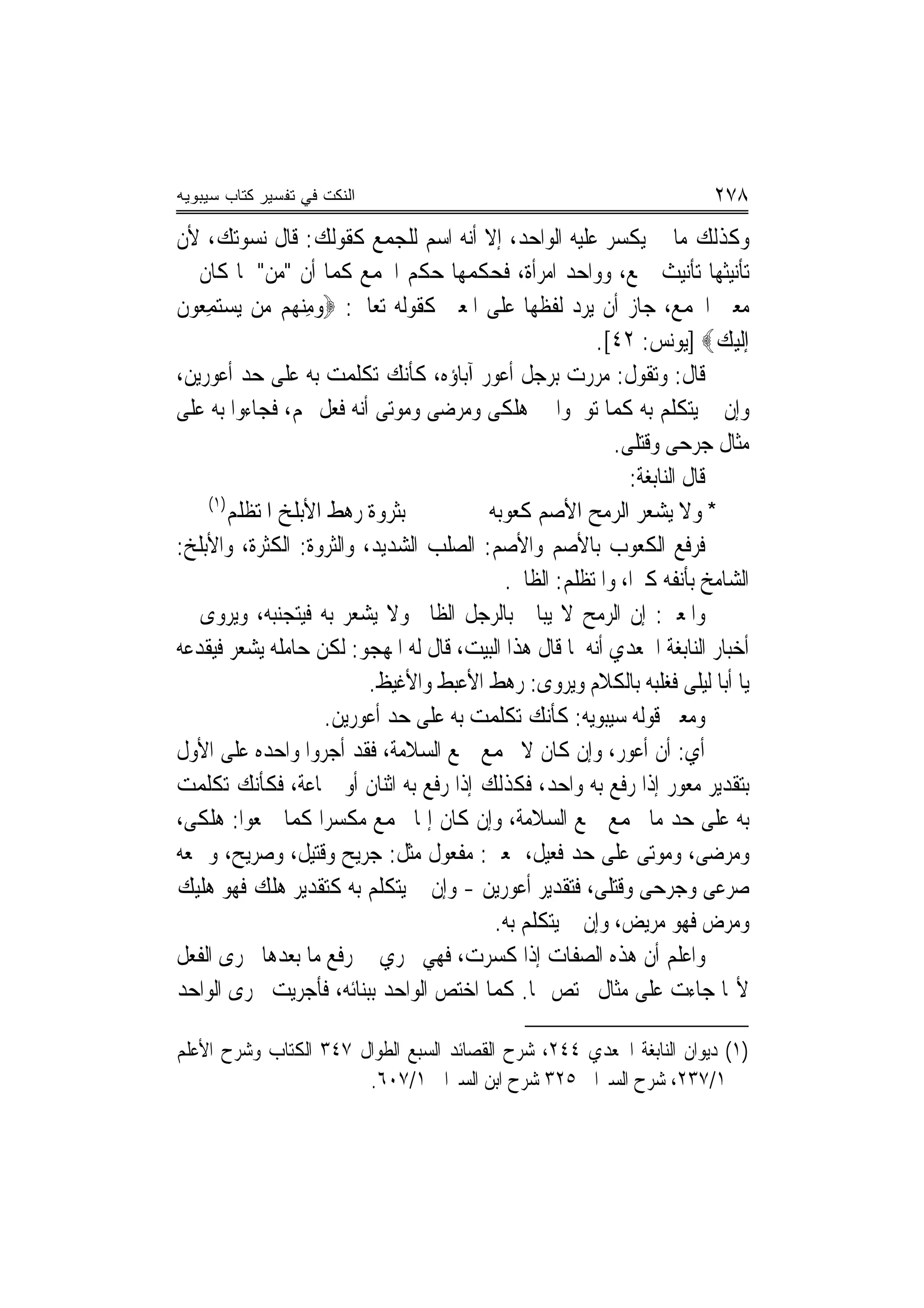 ‫ﺍﻟﻨﻜﺕ ﻓﻲ ﺘﻔﺴﻴﺭ ﻜﺘﺎﺏ ﺴﻴﺒﻭﻴﻪ‬                                               ‫٨٧٢‬
‫ﻭﻛﺬﻟﻚ ﻣﺎ ﱂ ﻳﻜﺴﺮ ﻋﻠﻴﻪ ﺍﻟﻮﺍﺣﺪ، ﺇﻻ ﺃﻧﻪ ﺍﺳﻢ ﻟﻠﺠﻤﻊ ﻛﻘﻮﻟﻚ: ﻗﺎﻝ ﻧﺴﻮﺗﻚ، ﻷﻥ‬
‫ﺗﺄﻧﻴﺜﻬﺎ ﺗﺄﻧﻴﺚ ﲨﻊ، ﻭﻭﺍﺣﺪ ﺍﻣﺮﺃﺓ، ﻓﺤﻜﻤﻬﺎ ﺣﻜﻢ ﺍﳉﻤﻊ ﻛﻤﺎ ﺃﻥ "ﻣﻦ" ﳌﺎ ﻛﺎﻥ ﰲ‬
‫ﻣﻌﲎ ﺍﳉﻤﻊ، ﺟﺎﺯ ﺃﻥ ﻳﺮﺩ ﻟﻔﻈﻬﺎ ﻋﻠﻰ ﺍﳌﻌﲎ ﻛﻘﻮﻟﻪ ﺗﻌﺎﱃ: ‪‬ﻭﻣﻨ ‪‬ﻢ ‪‬ﻦ ‪‬ﻳﺴﺘﻤِﻌﻮﻥﹸ‬
      ‫ِ ‪‬ﻬ ﻣ ‪ ‬‬
                                                        ‫ﺇﹶﻟﻴﻚ‪] ‬ﻳﻮﻧﺲ: ٢٤[.‬‫‪ ‬‬
‫ﻗﺎﻝ: ﻭﺗﻘﻮﻝ: ﻣﺮﺭﺕ ﺑﺮﺟﻞ ﺃﻋﻮﺭ ﺁﺑﺎﺅﻩ، ﻛﺄﻧﻚ ﺗﻜﻠﻤﺖ ﺑﻪ ﻋﻠﻰ ﺣﺪ ﺃﻋﻮﺭﻳﻦ،‬
‫ﻭﺇﻥ ﱂ ﻳﺘﻜﻠﻢ ﺑﻪ ﻛﻤﺎ ﺗﻮﳘﻮﺍ ﰲ ﻫﻠﻜﻰ ﻭﻣﺮﺿﻰ ﻭﻣﻮﺗﻰ ﺃ‪‬ﻪ ﻓﻌﻞ ‪‬ﻢ، ﻓﺠﺎﺀﻭﺍ ﺑﻪ ﻋﻠﻰ‬
                          ‫ﻧ‬
                                                           ‫ﻣﺜﺎﻝ ﺟﺮﺣﻰ ﻭﻗﺘﻠﻰ.‬
                                                             ‫ﻗﺎﻝ ﺍﻟﻨﺎﺑﻐﺔ:‬
     ‫)١(‬
         ‫ﺑﺜﺮﻭﺓ ﺭﻫﻂ ﺍﻷﺑﻠﺦ ﺍ ﹸﺘﻈﻠﻢ‬
             ‫ﳌ‬                            ‫* ﻭﻻ ﻳﺸﻌﺮ ﺍﻟﺮﻣﺢ ﺍﻷﺻﻢ ﻛ ‪‬ﻮﺑﻪ‬
                                             ‫ﹸﻌ‬
‫ﻓﺮﻓﻊ ﺍﻟﻜﻌﻮﺏ ﺑﺎﻷﺻﻢ ﻭﺍﻷﺻﻢ: ﺍﻟﺼﻠﺐ ﺍﻟﺸﺪﻳﺪ، ﻭﺍﻟﺜﺮﻭﺓ: ﺍﻟﻜﺜﺮﺓ، ﻭﺍﻷﺑﻠﺦ:‬
                                            ‫ﺍﻟﺸﺎﻣﺦ ﺑﺄﻧﻔﻪ ﻛﱪ‪‬ﺍ، ﻭﺍﳌﺘﻈﻠﻢ: ﺍﻟﻈﺎﱂ.‬
‫ﻭﺍﳌﻌﲎ: ﺇﻥ ﺍﻟﺮﻣﺢ ﻻ ﻳﺒﺎﱄ ﺑﺎﻟﺮﺟﻞ ﺍﻟﻈﺎﱂ ﻭﻻ ﻳﺸﻌﺮ ﺑﻪ ﻓﻴﺘﺠﻨﺒﻪ، ﻭﻳﺮﻭﻯ ﰲ‬
‫ﺃﺧﺒﺎﺭ ﺍﻟﻨﺎﺑﻐﺔ ﺍﳉﻌﺪﻱ ﺃ‪‬ﻪ ﳌﺎ ﻗﺎﻝ ﻫﺬﺍ ﺍﻟﺒﻴﺖ، ﻗﺎﻝ ﻟﻪ ﺍﳌﻬﺠﻮ: ﻟﻜﻦ ﺣﺎﻣﻠﻪ ﻳﺸﻌﺮ ﻓﻴﻘﺪﻋﻪ‬
                                                        ‫ﻧ‬
                            ‫ﻳﺎ ﺃﺑﺎ ﻟﻴﻠﻰ ﻓﻐﻠﺒﻪ ﺑﺎﻟﻜﻼﻡ ﻭﻳﺮﻭﻯ: ﺭﻫﻂ ﺍﻷﻋﺒﻂ ﻭﺍﻷﻏﻴﻆ.‬
                      ‫ﻭﻣﻌﲎ ﻗﻮﻟﻪ ﺳﻴﺒﻮﻳﻪ: ﻛﺄﻧﻚ ﺗﻜﻠﻤﺖ ﺑﻪ ﻋﻠﻰ ﺣﺪ ﺃﻋﻮﺭﻳﻦ.‬
‫ﺃﻱ: ﺃﻥ ﺃﻋﻮﺭ، ﻭﺇﻥ ﻛﺎﻥ ﻻ ﳚﻤﻊ ﲨﻊ ﺍﻟﺴﻼﻣﺔ، ﻓﻘﺪ ﺃﺟﺮﻭﺍ ﻭﺍﺣﺪﻩ ﻋﻠﻰ ﺍﻷﻭﻝ‬
‫ﺑﺘﻘﺪﻳﺮ ﻣﻌﻮﺭ ﺇﺫﺍ ﺭﻓﻊ ﺑﻪ ﻭﺍﺣﺪ، ﻓﻜﺬﻟﻚ ﺇﺫﺍ ﺭﻓﻊ ﺑﻪ ﺍﺛﻨﺎﻥ ﺃﻭ ﲨﺎﻋﺔ، ﻓﻜﺄﻧﻚ ﺗﻜﻠﻤﺖ‬
‫ﺑﻪ ﻋﻠﻰ ﺣﺪ ﻣﺎ ﳚﻤﻊ ﲨﻊ ﺍﻟﺴﻼﻣﺔ، ﻭﺇﻥ ﻛﺎﻥ ﺇﳕﺎ ﳚﻤﻊ ﻣﻜﺴﺮ‪‬ﺍ ﻛﻤﺎ ﲨﻌﻮﺍ: ﻫﻠﻜﻰ،‬
‫ﻭﻣﺮﺿﻰ، ﻭﻣﻮﺗﻰ ﻋﻠﻰ ﺣﺪ ﻓﻌﻴﻞ، ﲟﻌﲎ: ﻣﻔﻌﻮﻝ ﻣﺜﻞ: ﺟﺮﻳﺢ ﻭﻗﺘﻴﻞ، ﻭﺻﺮﻳﺢ، ﻭﲨﻌﻪ‬
‫ﺻﺮﻋﻰ ﻭﺟﺮﺣﻰ ﻭﻗﺘﻠﻰ، ﻓﺘﻘﺪﻳﺮ ﺃﻋﻮﺭﻳﻦ - ﻭﺇﻥ ﱂ ﻳﺘﻜﻠﻢ ﺑﻪ ﻛﺘﻘﺪﻳﺮ ﻫﻠﻚ ﻓﻬﻮ ﻫﻠﻴﻚ‬
                                           ‫ﻭ ‪‬ﺮﺽ ﻓﻬﻮ ﻣﺮﻳﺾ، ﻭﺇﻥ ﱂ ﻳﺘﻜﻠﻢ ﺑﻪ.‬  ‫ﻣ‬
‫ﻭﺍﻋﻠﻢ ﺃﻥ ﻫﺬﻩ ﺍﻟﺼﻔﺎﺕ ﺇﺫﺍ ﻛﺴﺮﺕ، ﻓﻬﻲ ﲡﺮﻱ ﰲ ﺭﻓﻊ ﻣﺎ ﺑﻌﺪﻫﺎ ﳎﺮﻯ ﺍﻟﻔﻌﻞ‬
‫ﻷ‪‬ﺎ ﺟﺎﺀﺕ ﻋﻠﻰ ﻣﺜﺎﻝ ﳐﺘﺺ ‪‬ﺎ. ﻛﻤﺎ ﺍﺧﺘﺺ ﺍﻟﻮﺍﺣﺪ ﺑﺒﻨﺎﺋﻪ، ﻓﺄﺟﺮﻳﺖ ﳎﺮﻯ ﺍﻟﻮﺍﺣﺪ‬

‫)١( ﺩﻳﻮﺍﻥ ﺍﻟﻨﺎﺑﻐﺔ ﺍﳉﻌﺪﻱ ٤٤٢، ﺷﺮﺡ ﺍﻟﻘﺼﺎﺋﺪ ﺍﻟﺴﺒﻊ ﺍﻟﻄﻮﺍﻝ ٧٤٣ ﺍﻟﻜﺘﺎﺏ ﻭﺷﺮﺡ ﺍﻷﻋﻠﻢ‬
                       ‫١/٧٣٢، ﺷﺮﺡ ﺍﻟﺴﲑﺍﰲ ٥٢٣ ﺷﺮﺡ ﺍﺑﻦ ﺍﻟﺴﲑﺍﰲ ١/٧٠٦.‬
 