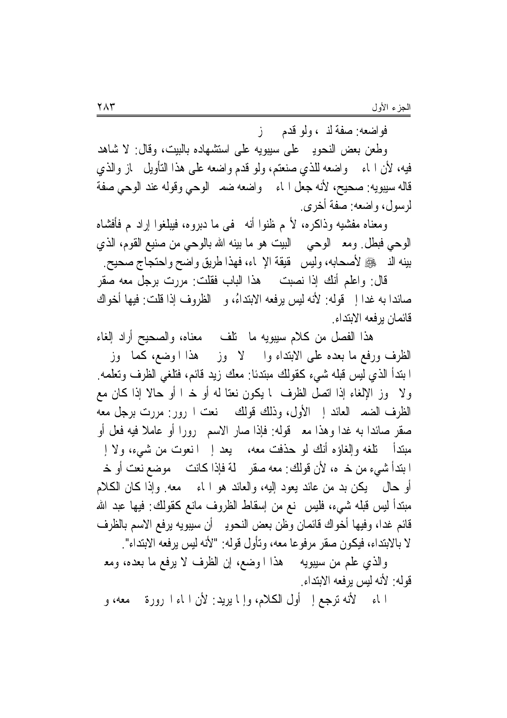 ‫٣٨٢‬                                                                   ‫ﺍﻟﺠﺯﺀ ﺍﻷﻭل‬

                                         ‫ﻓﻮﺍﺿﻌﻪ: ﺻﻔﺔ ﻟﻨﱯ، ﻭﻟﻮ ﻗﺪﻡ ﱂ ﳚﺰ‬
‫ﻭﻃﻌﻦ ﺑﻌﺾ ﺍﻟﻨﺤﻮﻳﲔ ﻋﻠﻰ ﺳﻴﺒﻮﻳﻪ ﻋﻠﻰ ﺍﺳﺘﺸﻬﺎﺩﻩ ﺑﺎﻟﺒﻴﺖ، ﻭﻗﺎﻝ: ﻻ ﺷﺎﻫﺪ‬
‫ﻓﻴﻪ، ﻷﻥ ﺍﳍﺎﺀ ﰲ ﻭﺍﺿﻌﻪ ﻟﻠﺬﻱ ﺻﻨﻌﺘﻢ، ﻭﻟﻮ ﻗﺪﻡ ﻭﺍﺿﻌﻪ ﻋﻠﻰ ﻫﺬﺍ ﺍﻟﺘﺄﻭﻳﻞ ﳉﺎﺯ ﻭﺍﻟﺬﻱ‬
‫ﻗﺎﻟﻪ ﺳﻴﺒﻮﻳﻪ: ﺻﺤﻴﺢ، ﻷﻧﻪ ﺟﻌﻞ ﺍﳍﺎﺀ ﰲ ﻭﺍﺿﻌﻪ ﺿﻤﲑ ﺍﻟﻮﺣﻲ ﻭﻗﻮﻟﻪ ﻋﻨﺪ ﺍﻟﻮﺣﻲ ﺻﻔﺔ‬
                                                    ‫ﻟﺮﺳﻮﻝ، ﻭﺍﺿﻌﻪ: ﺻﻔﺔ ﺃﺧﺮﻯ.‬
‫ﻭﻣﻌﻨﺎﻩ ﻣﻔﺸﻴﻪ ﻭﺫﺍﻛﺮﻩ، ﻷ‪‬ﻢ ﻇﻨﻮﺍ ﺃ‪‬ﻪ ﳜﻔﻰ ﻣﺎ ﺩﺑﺮﻭﻩ، ﻓﻴﺒﻠﻐﻮﺍ ﺇﺭﺍﺩ‪‬ﻢ ﻓﺄﻓﺸﺎﻩ‬
                                       ‫ﻧ‬
‫ﺍﻟﻮﺣﻲ ﻓﺒﻄﻞ. ﻭﻣﻌﲎ ﺍﻟﻮﺣﻲ ﰲ ﺍﻟﺒﻴﺖ ﻫﻮ ﻣﺎ ﺑﻴﻨﻪ ﺍﷲ ﺑﺎﻟﻮﺣﻲ ﻣﻦ ﺻﻨﻴﻊ ﺍﻟﻘﻮﻡ، ﺍﻟﺬﻱ‬
  ‫ﺑﻴﻨﻪ ﺍﻟﻨﱯ ‪ ‬ﻷﺻﺤﺎﺑﻪ، ﻭﻟﻴﺲ ﲝﻘﻴﻘﺔ ﺍﻹﳛﺎﺀ، ﻓﻬﺬﺍ ﻃﺮﻳﻖ ﻭﺍﺿﺢ ﻭﺍﺣﺘﺠﺎﺝ ﺻﺤﻴﺢ.‬
‫ﻗﺎﻝ: ﻭﺍﻋﻠﻢ ﺃﻧﻚ ﺇﺫﺍ ﻧﺼﺒﺖ ﰲ ﻫﺬﺍ ﺍﻟﺒﺎﺏ ﻓﻘﻠﺖ: ﻣﺮﺭﺕ ﺑﺮﺟﻞ ﻣﻌﻪ ﺻﻘﺮ‬
‫ﺻﺎﺋﺪ‪‬ﺍ ﺑﻪ ﻏﺪ‪‬ﺍ ﺇﱃ ﻗﻮﻟﻪ: ﻷﻧﻪ ﻟﻴﺲ ﻳﺮﻓﻌﻪ ﺍﻻﺑﺘﺪﺍ ُ، ﻭﰲ ﺍﻟﻈﺮﻭﻑ ﺇﺫﺍ ﻗﻠﺖ: ﻓﻴﻬﺎ ﺃﺧﻮﺍﻙ‬
                                    ‫ﺀ‬
                                                            ‫ﻗﺎﺋﻤﺎﻥ ﻳﺮﻓﻌﻪ ﺍﻻﺑﺘﺪﺍﺀ.‬
‫ﰲ ﻫﺬﺍ ﺍﻟﻔﺼﻞ ﻣﻦ ﻛﻼﻡ ﺳﻴﺒﻮﻳﻪ ﻣﺎ ﳜﺘﻠﻒ ﰲ ﻣﻌﻨﺎﻩ، ﻭﺍﻟﺼﺤﻴﺢ ﺃﺭﺍﺩ ﺇﻟﻐﺎﺀ‬
‫ﺍﻟﻈﺮﻑ ﻭﺭﻓﻊ ﻣﺎ ﺑﻌﺪﻩ ﻋﻠﻰ ﺍﻻﺑﺘﺪﺍﺀ ﻭﺍﳋﱪ ﻻ ﳚﻮﺯ ﰲ ﻫﺬﺍ ﺍﳌﻮﺿﻊ، ﻛﻤﺎ ﳚﻮﺯ ﰲ‬
‫ﺍﳌﺒﺘﺪﺃ ﺍﻟﺬﻱ ﻟﻴﺲ ﻗﺒﻠﻪ ﺷﻲﺀ ﻛﻘﻮﻟﻚ ﻣﺒﺘﺪﺋﹰﺎ: ﻣﻌﻚ ﺯﻳﺪ ﻗﺎﺋﻢ، ﻓﺘﻠﻐﻲ ﺍﻟﻈﺮﻑ ﻭﺗﻌﻠﻤﻪ.‬
‫ﻭﻻ ﳚﻮﺯ ﺍﻹﻟﻐﺎﺀ ﺇﺫﺍ ﺍﺗﺼﻞ ﺍﻟﻈﺮﻑ ﲟﺎ ﻳﻜﻮﻥ ﻧﻌﺘ‪‬ﺎ ﻟﻪ ﺃﻭ ﺧﱪ‪‬ﺍ ﺃﻭ ﺣﺎﻻ ﺇﺫﺍ ﻛﺎﻥ ﻣﻊ‬
              ‫ﹰ‬
‫ﺍﻟﻈﺮﻑ ﺍﻟﻀﻤﲑ ﺍﻟﻌﺎﺋﺪ ﺇﱃ ﺍﻷﻭﻝ، ﻭﺫﻟﻚ ﻗﻮﻟﻚ ﰲ ﻧﻌﺖ ﺍ‪‬ﺮﻭﺭ: ﻣﺮﺭﺕ ﺑﺮﺟﻞ ﻣﻌﻪ‬
‫ﺻﻘﺮ ﺻﺎﺋﺪ‪‬ﺍ ﺑﻪ ﻏﺪﺍ ﻭﻫﺬﺍ ﻣﻌﲎ ﻗﻮﻟﻪ: ﻓﺈﺫﺍ ﺻﺎﺭ ﺍﻻﺳﻢ ﳎﺮﻭﺭ‪‬ﺍ ﺃﻭ ﻋﺎﻣﻼ ﻓﻴﻪ ﻓﻌﻞ ﺃﻭ‬
            ‫ﹰ‬
‫ﻣﺒﺘﺪﺃ ﱂ ‪‬ﻠﻐﻪ ﻭﺇﻟﻐﺎﺅﻩ ﺃﻧﻚ ﻟﻮ ﺣﺬﻓﺖ ﻣﻌﻪ، ﱂ ﻳﻌﺪ ﺇﱃ ﺍﳌﻨﻌﻮﺕ ﻣﻦ ﺷﻲﺀ، ﻭﻻ ﺇﱃ‬    ‫ﺗ‬
‫ﺍﳌﺒﺘﺪﺃ ﺷﻲﺀ ﻣﻦ ﺧﱪﻩ، ﻷﻥ ﻗﻮﻟﻚ: ﻣﻌﻪ ﺻﻘﺮ ﲨﻠﺔ ﻓﺈﺫﺍ ﻛﺎﻧﺖ ﰲ ﻣﻮﺿﻊ ﻧﻌﺖ ﺃﻭ ﺧﱪ‬
‫ﺃﻭ ﺣﺎﻝ ﱂ ﻳﻜﻦ ﺑﺪ ﻣﻦ ﻋﺎﺋﺪ ﻳﻌﻮﺩ ﺇﻟﻴﻪ، ﻭﺍﻟﻌﺎﺋﺪ ﻫﻮ ﺍﳍﺎﺀ ﰲ ﻣﻌﻪ. ﻭﺇﺫﺍ ﻛﺎﻥ ﺍﻟﻜﻼﻡ‬
‫ﻣﺒﺘﺪﺃ ﻟﻴﺲ ﻗﺒﻠﻪ ﺷﻲﺀ، ﻓﻠﻴﺲ ﳝﻨﻊ ﻣﻦ ﺇﺳﻘﺎﻁ ﺍﻟﻈﺮﻭﻑ ﻣﺎﻧﻊ ﻛﻘﻮﻟﻚ: ﻓﻴﻬﺎ ﻋﺒﺪ ﺍﷲ‬
‫ﻗﺎﺋﻢ ﻏﺪﺍ، ﻭﻓﻴﻬﺎ ﺃﺧﻮﺍﻙ ﻗﺎﺋﻤﺎﻥ ﻭﻇﻦ ﺑﻌﺾ ﺍﻟﻨﺤﻮﻳﲔ ﺃﻥ ﺳﻴﺒﻮﻳﻪ ﻳﺮﻓﻊ ﺍﻻﺳﻢ ﺑﺎﻟﻈﺮﻑ‬
       ‫ﻻ ﺑﺎﻻﺑﺘﺪﺍﺀ، ﻓﻴﻜﻮﻥ ﺻﻘﺮ ﻣﺮﻓﻮﻋ‪‬ﺎ ﻣﻌﻪ، ﻭﺗﺄﻭﻝ ﻗﻮﻟﻪ: "ﻷﻧﻪ ﻟﻴﺲ ﻳﺮﻓﻌﻪ ﺍﻻﺑﺘﺪﺍﺀ".‬
‫ﻭﺍﻟﺬﻱ ﻋﻠﻢ ﻣﻦ ﺳﻴﺒﻮﻳﻪ ﰲ ﻫﺬﺍ ﺍﳌﻮﺿﻊ، ﺇﻥ ﺍﻟﻈﺮﻑ ﻻ ﻳﺮﻓﻊ ﻣﺎ ﺑﻌﺪﻩ، ﻭﻣﻌﲎ‬
                                                    ‫ﻗﻮﻟﻪ: ﻷﻧﻪ ﻟﻴﺲ ﻳﺮﻓﻌﻪ ﺍﻻﺑﺘﺪﺍﺀ.‬
‫ﺍﳍﺎﺀ ﰲ ﻷﻧﻪ ﺗﺮﺟﻊ ﺇﱃ ﺃﻭﻝ ﺍﻟﻜﻼﻡ، ﻭﺇﳕﺎ ﻳﺮﻳﺪ: ﻷﻥ ﺍﳍﺎﺀ ﺍ‪‬ﺮﻭﺭﺓ ﰲ ﻣﻌﻪ، ﻭﱂ‬
 