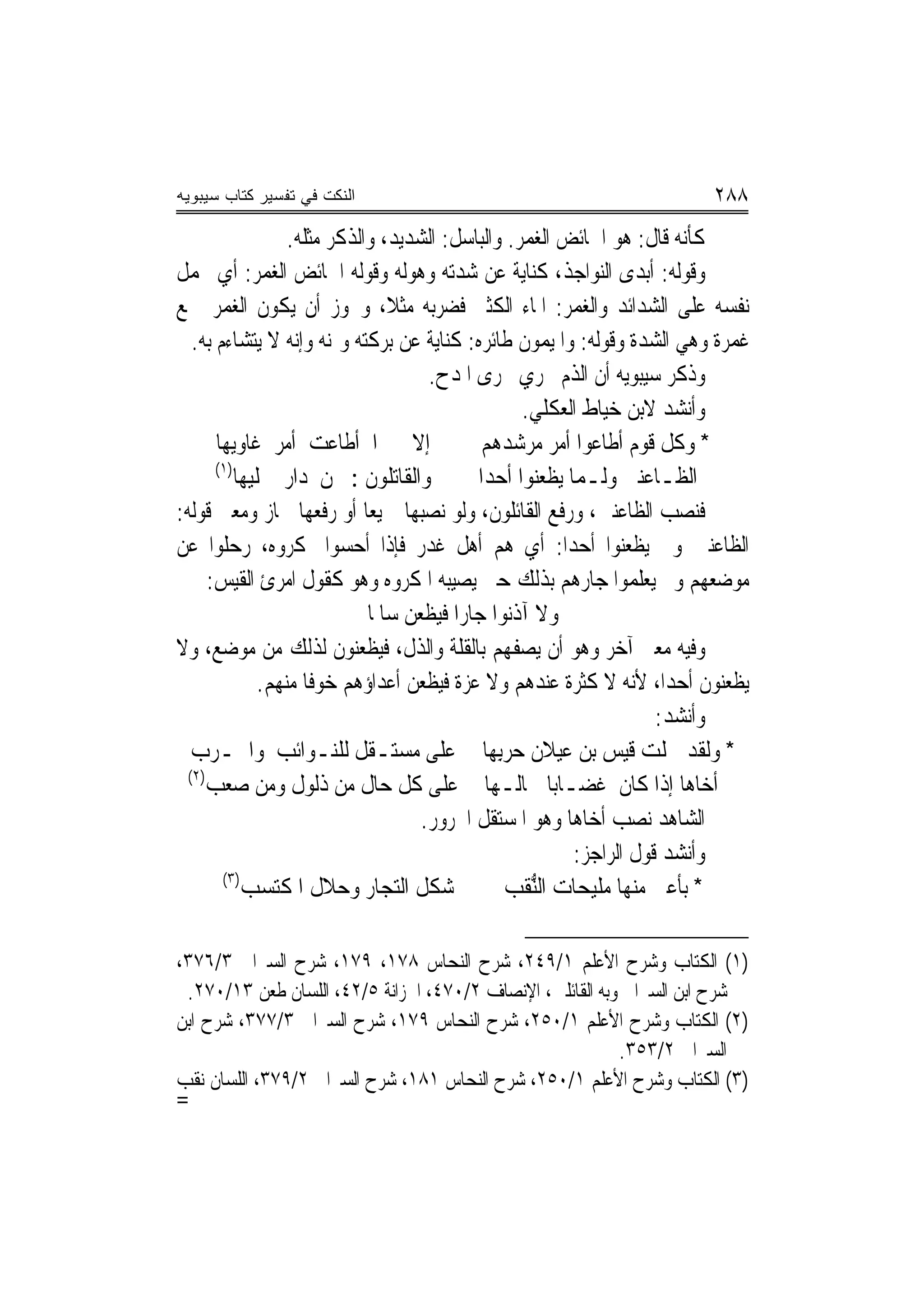 ‫ﺍﻟﻨﻜﺕ ﻓﻲ ﺘﻔﺴﻴﺭ ﻜﺘﺎﺏ ﺴﻴﺒﻭﻴﻪ‬                                               ‫٨٨٢‬
                   ‫ﻛﺄﻧﻪ ﻗﺎﻝ: ﻫﻮ ﺍﳋﺎﺋﺾ ﺍﻟﻐﻤﺮ. ﻭﺍﻟﺒﺎﺳﻞ: ﺍﻟﺸﺪﻳﺪ، ﻭﺍﻟﺬﻛﺮ ﻣﺜﻠﻪ.‬
‫ﻭﻗﻮﻟﻪ: ﺃﺑﺪﻯ ﺍﻟﻨﻮﺍﺟﺬ، ﻛﻨﺎﻳﺔ ﻋﻦ ﺷﺪﺗﻪ ﻭﻫﻮﻟﻪ ﻭﻗﻮﻟﻪ ﺍﳋﺎﺋﺾ ﺍﻟﻐﻤﺮ: ﺃﻱ ﳛﻤﻞ‬
‫ﻧﻔﺴﻪ ﻋﻠﻰ ﺍﻟﺸﺪﺍﺋﺪ ﻭﺍﻟﻐﻤﺮ: ﺍﳌﺎﺀ ﺍﻟﻜﺜﲑ ﻓﻀﺮﺑﻪ ﻣﺜﻼﹰ، ﻭﳚﻮﺯ ﺃﻥ ﻳﻜﻮﻥ ﺍﻟﻐﻤﺮ ﲨﻊ‬
   ‫ﻏﻤﺮﺓ ﻭﻫﻲ ﺍﻟﺸﺪﺓ ﻭﻗﻮﻟﻪ: ﻭﺍﳌﻴﻤﻮﻥ ﻃﺎﺋﺮﻩ: ﻛﻨﺎﻳﺔ ﻋﻦ ﺑﺮﻛﺘﻪ ﻭﳝﻨﻪ ﻭﺇﻧﻪ ﻻ ﻳﺘﺸﺎﺀﻡ ﺑﻪ.‬
                                        ‫ﻭﺫﻛﺮ ﺳﻴﺒﻮﻳﻪ ﺃﻥ ﺍﻟﺬﻡ ﳚﺮﻱ ﳎﺮﻯ ﺍﳌﺪﺡ.‬
                                                     ‫ﻭﺃﻧﺸﺪ ﻻﺑﻦ ﺧﻴﺎﻁ ﺍﻟﻌﻜﻠﻲ.‬
       ‫ﺇﻻ ﳕﲑ‪‬ﺍ ﺃﻃﺎﻋﺖ ﺃﻣﺮ ﻏﺎﻭﻳﻬﺎ‬               ‫* ﻭﻛﻞ ﻗﻮﻡ ﺃﻃﺎﻋﻮﺍ ﺃﻣﺮ ‪‬ﺮﺷﺪﻫﻢ‬
                                                       ‫ﻣ‬
       ‫)١(‬
           ‫ﻭﺍﻟﻘﺎﺗﻠﻮﻥ : ﳌﻦ ﺩﺍﺭ ﳔﻠﻴﻬﺎ‬           ‫ﺍﻟﻈـﺎﻋﻨﲔ ﻭﻟـﻤﺎ ﻳﻈﻌﻨﻮﺍ ﺃﺣﺪ‪‬ﺍ‬
‫ﻓﻨﺼﺐ ﺍﻟﻈﺎﻋﻨﲔ، ﻭﺭﻓﻊ ﺍﻟﻘﺎﺋﻠﻮﻥ، ﻭﻟﻮ ﻧﺼﺒﻬﺎ ﲨﻴﻌﺎ ﺃﻭ ﺭﻓﻌﻬﺎ ﳉﺎﺯ ﻭﻣﻌﲎ ﻗﻮﻟﻪ:‬
                              ‫‪‬‬
‫ﺍﻟﻈﺎﻋﻨﲔ ﻭﱂ ﻳﻈﻌﻨﻮﺍ ﺃﺣﺪﺍ: ﺃﻱ ﻫﻢ ﺃﻫﻞ ﻏﺪﺭ ﻓﺈﺫﺍ ﺃﺣﺴﻮﺍ ﲟﻜﺮﻭﻩ، ﺭﺣﻠﻮﺍ ﻋﻦ‬
                                                           ‫‪‬‬
      ‫ﻣﻮﺿﻌﻬﻢ ﻭﱂ ﻳﻌﻠﻤﻮﺍ ﺟﺎﺭﻫﻢ ﺑﺬﻟﻚ ﺣﱴ ﻳﺼﻴﺒﻪ ﺍﳌﻜﺮﻭﻩ ﻭﻫﻮ ﻛﻘﻮﻝ ﺍﻣﺮﺉ ﺍﻟﻘﻴﺲ:‬
                              ‫ﻭﻻ ﺁﺫﻧﻮﺍ ﺟﺎﺭﺍ ﻓﻴﻈﻌﻦ ﺳﺎﳌﹰﺎ‬
                                           ‫‪‬‬
‫ﻭﻓﻴﻪ ﻣﻌﲎ ﺁﺧﺮ ﻭﻫﻮ ﺃﻥ ﻳﺼﻔﻬﻢ ﺑﺎﻟﻘﻠﺔ ﻭﺍﻟﺬﻝ، ﻓﻴﻈﻌﻨﻮﻥ ﻟﺬﻟﻚ ﻣﻦ ﻣﻮﺿﻊ، ﻭﻻ‬
               ‫ﻳﻈﻌﻨﻮﻥ ﺃﺣﺪﺍ، ﻷﻧﻪ ﻻ ﻛﺜﺮﺓ ﻋﻨﺪﻫﻢ ﻭﻻ ﻋﺰﺓ ﻓﻴﻈﻌﻦ ﺃﻋﺪﺍﺅﻫﻢ ﺧﻮﻓﺎ ﻣﻨﻬﻢ.‬
                      ‫ﹰ‬                                                  ‫‪‬‬
                                                                        ‫ﻭﺃﻧﺸﺪ:‬
   ‫* ﻭﻟﻘﺪ ﲪﻠﺖ ﻗﻴﺲ ﺑﻦ ﻋﻴﻼﻥ ﺣﺮِ‪‬ﺑﻬﺎ ﻋﻠﻰ ﻣﺴﺘـﻘﻞ ﻟﻠﻨـﻮﺍﺋﺐ ﻭﺍﳊـﺮﺏ‬
                                    ‫‪‬‬            ‫‪‬‬
  ‫)٢(‬
     ‫ﺃﺧﺎﻫﺎ ﺇﺫﺍ ﻛﺎﻥ ﻏﻀـﺎﺑﺎ ﲰﺎﻟـﻬﺎ ﻋﻠﻰ ﻛﻞ ﺣﺎﻝ ﻣﻦ ﺫﻟﻮﻝ ﻭﻣﻦ ﺻﻌﺐ‬
                                       ‫ﺍﻟﺸﺎﻫﺪ ﻧﺼﺐ ﺃﺧﺎﻫﺎ ﻭﻫﻮ ﺍﳌﺴﺘﻘﻞ ﺍ‪‬ﺮﻭﺭ.‬
                                                             ‫ﻭﺃﻧﺸﺪ ﻗﻮﻝ ﺍﻟﺮﺍﺟﺰ:‬
        ‫)٣(‬
            ‫ﺷﻜﻞ ﺍﻟ‪‬ﺠﺎﺭ ﻭﺣﻼﻝ ﺍﳌﻜﺘﺴﺐ‬ ‫ﺘ‬              ‫* ﺑﺄﻋﲔ ﻣﻨﻬﺎ ﻣﻠﻴﺤﺎﺕ ﺍﻟﱡﻘﺐ‬
                                                      ‫ﻨ‬

‫)١( ﺍﻟﻜﺘﺎﺏ ﻭﺷﺮﺡ ﺍﻷﻋﻠﻢ ١/٩٤٢، ﺷﺮﺡ ﺍﻟﻨﺤﺎﺱ ٨٧١، ٩٧١، ﺷﺮﺡ ﺍﻟﺴﲑﺍﰲ ٣/٦٧٣،‬
 ‫ﺷﺮﺡ ﺍﺑﻦ ﺍﻟﺴﲑﺍﰲ ﻭﺑﻪ ﺍﻟﻘﺎﺋﻠﲔ، ﺍﻹﻧﺼﺎﻑ ٢/٠٧٤، ﺍﳋﺰﺍﻧﺔ ٥/٢٤، ﺍﻟﻠﺴﺎﻥ ﻃﻌﻦ ٣١/٠٧٢.‬
‫)٢( ﺍﻟﻜﺘﺎﺏ ﻭﺷﺮﺡ ﺍﻷﻋﻠﻢ ١/٠٥٢، ﺷﺮﺡ ﺍﻟﻨﺤﺎﺱ ٩٧١، ﺷﺮﺡ ﺍﻟﺴﲑﺍﰲ ٣/٧٧٣، ﺷﺮﺡ ﺍﺑﻦ‬
                                                           ‫ﺍﻟﺴﲑﺍﰲ ٢/٣٥٣.‬
‫)٣( ﺍﻟﻜﺘﺎﺏ ﻭﺷﺮﺡ ﺍﻷﻋﻠﻢ ١/٠٥٢، ﺷﺮﺡ ﺍﻟﻨﺤﺎﺱ ١٨١، ﺷﺮﺡ ﺍﻟﺴﲑﺍﰲ ٢/٩٧٣، ﺍﻟﻠﺴﺎﻥ ﻧﻘﺐ‬
‫=‬
 