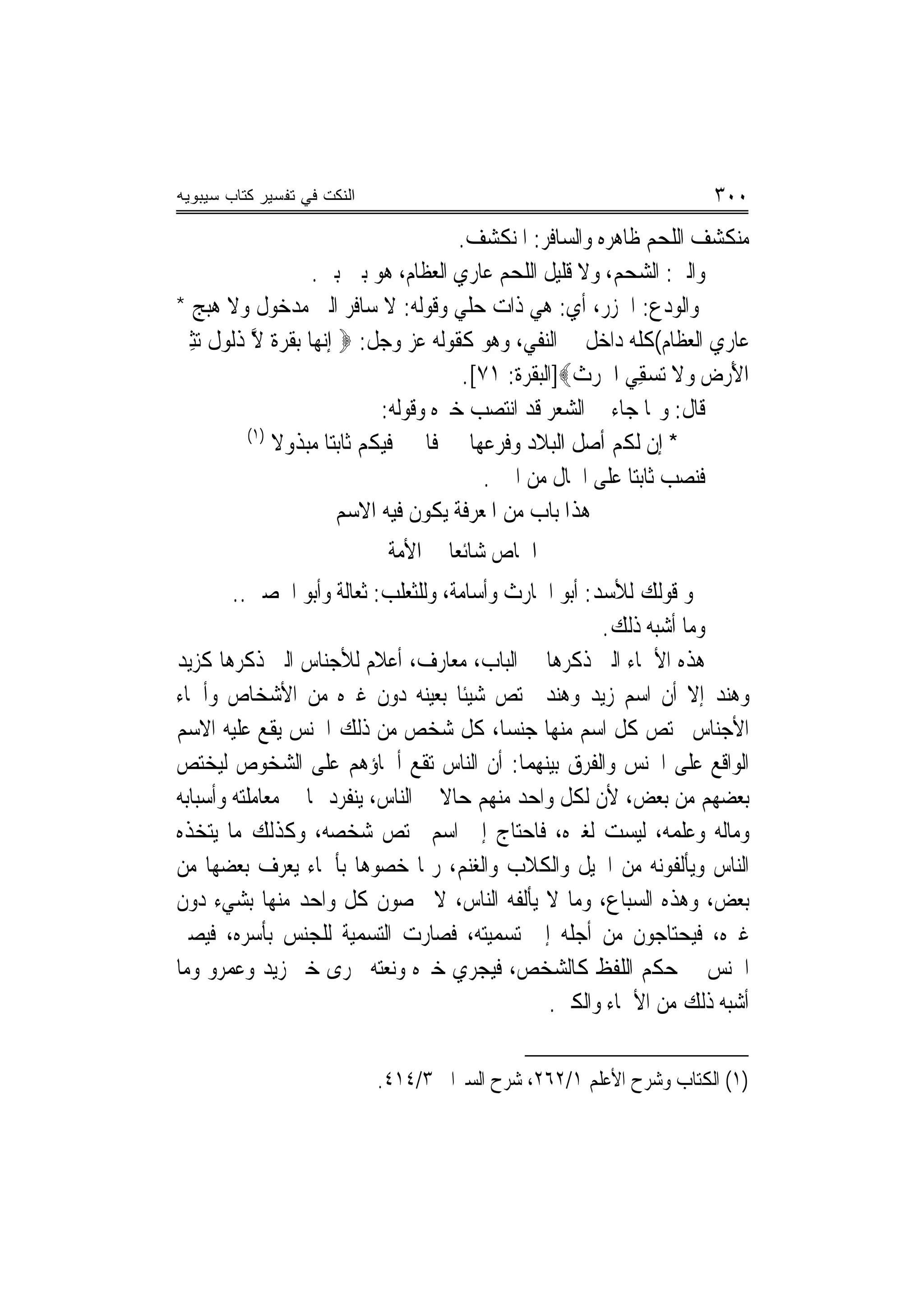 ‫ﺍﻟﻨﻜﺕ ﻓﻲ ﺘﻔﺴﻴﺭ ﻜﺘﺎﺏ ﺴﻴﺒﻭﻴﻪ‬                                             ‫٠٠٣‬
                                         ‫ﻣﻨﻜﺸﻒ ﺍﻟﻠﺤﻢ ﻇﺎﻫﺮﻩ ﻭﺍﻟﺴﺎﻓﺮ: ﺍﳌﻨﻜﺸﻒ.‬
                     ‫ﻭﺍﻟﲏ: ﺍﻟﺸﺤﻢ، ﻭﻻ ﻗﻠﻴﻞ ﺍﻟﻠﺤﻢ ﻋﺎﺭﻱ ﺍﻟﻌﻈﺎﻡ، ﻫﻮ ﺑﲔ ﺑﲔ.‬
‫ﻭﺍﻟﻮﺩﻉ: ﺍﳋﺰﺭ، ﺃﻱ: ﻫﻲ ﺫﺍﺕ ﺣﻠﻲ ﻭﻗﻮﻟﻪ: ﻻ ﺳﺎﻓﺮ ﺍﻟﲏ ﻣﺪﺧﻮﻝ ﻭﻻ ﻫﺒﺞ *‬
‫ﻋﺎﺭﻱ ﺍﻟﻌﻈﺎﻡ(ﻛﻠﻪ ﺩﺍﺧﻞ ﰲ ﺍﻟﻨﻔﻲ، ﻭﻫﻮ ﻛﻘﻮﻟﻪ ﻋﺰ ﻭﺟﻞ: ‪ ‬ﺇ‪‬ﻧﻬ‪‬ﺎ ‪‬ﺑﻘﺮ ﹲ ﻻ ﺫﹸﻮ ﹲ ‪‬ﺜ ‪‬‬
‫ﹶ ‪‬ﺓ ﱠ ﹶ ﻟ ﻝ ﺗ ِ ﲑ‬
                                         ‫ﺍﻷﺭﺽ ﻭﻻ ‪‬ﺗﺴﻘِﻲ ﺍﳊﺮﺙ‪]‬ﺍﻟﺒﻘﺮﺓ: ١٧[.‬
                                                       ‫ﹶ‪ ‬ﹶ‬      ‫‪‬‬     ‫َ‪ ‬‬
                               ‫ﻗﺎﻝ: ﻭﳑﺎ ﺟﺎﺀ ﰲ ﺍﻟﺸﻌﺮ ﻗﺪ ﺍﻧﺘﺼﺐ ﺧﱪﻩ ﻭﻗﻮﻟﻪ:‬
            ‫)١(‬
                ‫* ﺇﻥ ﻟﻜﻢ ﺃﺻﻞ ﺍﻟﺒﻼﺩ ﻭﻓﺮﻋﻬﺎ ﻓﺎﳋﲑ ﻓﻴﻜﻢ ﺛﺎﺑﺘ‪‬ﺎ ﻣﺒﺬﻭﻻ‬
                ‫ﹰ‬
                                            ‫ﻓﻨﺼﺐ ﺛﺎﺑﺘ‪‬ﺎ ﻋﻠﻰ ﺍﳊﺎﻝ ﻣﻦ ﺍﳋﱪ.‬
                          ‫ﻫﺬﺍ ﺑﺎﺏ ﻣﻦ ﺍﳌﻌﺮﻓﺔ ﻳﻜﻮﻥ ﻓﻴﻪ ﺍﻻﺳﻢ‬
                              ‫ﺍﳋﺎﺹ ﺷﺎﺋﻌ‪‬ﺎ ﰲ ﺍﻷﻣﺔ‬
        ‫ﳓﻮ ﻗﻮﻟﻚ ﻟﻸﺳﺪ: ﺃﺑﻮ ﺍﳊﺎﺭﺙ ﻭﺃﺳﺎﻣﺔ، ﻭﻟﻠﺜﻌﻠﺐ: ﺛﻌﺎﻟﺔ ﻭﺃﺑﻮ ﺍﳊﺼﲔ..‬
                                                       ‫ﻭﻣﺎ ﺃﺷﺒﻪ ﺫﻟﻚ.‬
‫ﻫﺬﻩ ﺍﻷﲰﺎﺀ ﺍﻟﱵ ﺫﻛﺮﻫﺎ ﰲ ﺍﻟﺒﺎﺏ، ﻣﻌﺎﺭﻑ، ﺃﻋﻼﻡ ﻟﻸﺟﻨﺎﺱ ﺍﻟﱵ ﺫﻛﺮﻫﺎ ﻛﺰﻳﺪ‬
‫ﻭﻫﻨﺪ ﺇﻻ ﺃﻥ ﺍﺳﻢ ﺯﻳﺪ ﻭﻫﻨﺪ ﳜﺘﺺ ﺷﻴﺌﹰﺎ ﺑﻌﻴﻨﻪ ﺩﻭﻥ ﻏﲑﻩ ﻣﻦ ﺍﻷﺷﺨﺎﺹ ﻭﺃﲰﺎﺀ‬
‫ﺍﻷﺟﻨﺎﺱ ﳜﺘﺺ ﻛﻞ ﺍﺳﻢ ﻣﻨﻬﺎ ﺟﻨﺴ‪‬ﺎ، ﻛﻞ ﺷﺨﺺ ﻣﻦ ﺫﻟﻚ ﺍﳉﻨﺲ ﻳﻘﻊ ﻋﻠﻴﻪ ﺍﻻﺳﻢ‬
‫ﺍﻟﻮﺍﻗﻊ ﻋﻠﻰ ﺍﳉﻨﺲ ﻭﺍﻟﻔﺮﻕ ﺑﻴﻨﻬﻤﺎ: ﺃﻥ ﺍﻟﻨﺎﺱ ﺗﻘﻊ ﺃﲰﺎﺅﻫﻢ ﻋﻠﻰ ﺍﻟﺸﺨﻮﺹ ﻟﻴﺨﺘﺺ‬
‫ﺑﻌﻀﻬﻢ ﻣﻦ ﺑﻌﺾ، ﻷﻥ ﻟﻜﻞ ﻭﺍﺣﺪ ﻣﻨﻬﻢ ﺣﺎﻻ ﰲ ﺍﻟﻨﺎﺱ، ﻳﻨﻔﺮﺩ ‪‬ﺎ ﰲ ﻣﻌﺎﻣﻠﺘﻪ ﻭﺃﺳﺒﺎﺑﻪ‬
                                    ‫ﹰ‬
‫ﻭﻣﺎﻟﻪ ﻭﻋﻠﻤﻪ، ﻟﻴﺴﺖ ﻟﻐﲑﻩ، ﻓﺎﺣﺘﺎﺝ ﺇﱃ ﺍﺳﻢ ﳜﺘﺺ ﺷﺨﺼﻪ، ﻭﻛﺬﻟﻚ ﻣﺎ ﻳﺘﺨﺬﻩ‬
‫ﺍﻟﻨﺎﺱ ﻭﻳﺄﻟﻔﻮﻧﻪ ﻣﻦ ﺍﳋﻴﻞ ﻭﺍﻟﻜﻼﺏ ﻭﺍﻟﻐﻨﻢ، ﺭﲟﺎ ﺧﺼﻮﻫﺎ ﺑﺄﲰﺎﺀ ﻳﻌﺮﻑ ﺑﻌﻀﻬﺎ ﻣﻦ‬
‫ﺑﻌﺾ، ﻭﻫﺬﻩ ﺍﻟﺴﺒﺎﻉ، ﻭﻣﺎ ﻻ ﻳﺄﻟﻔﻪ ﺍﻟﻨﺎﺱ، ﻻ ﳜﺼﻮﻥ ﻛﻞ ﻭﺍﺣﺪ ﻣﻨﻬﺎ ﺑﺸﻲﺀ ﺩﻭﻥ‬
‫ﻏﲑﻩ، ﻓﻴﺤﺘﺎﺟﻮﻥ ﻣﻦ ﺃﺟﻠﻪ ﺇﱃ ﺗﺴﻤﻴﺘﻪ، ﻓﺼﺎﺭﺕ ﺍﻟﺘﺴﻤﻴﺔ ﻟﻠﺠﻨﺲ ﺑﺄﺳﺮﻩ، ﻓﻴﺼﲑ‬
‫ﺍﳉﻨﺲ ﰲ ﺣﻜﻢ ﺍﻟﻠﻔﻆ ﻛﺎﻟﺸﺨﺺ، ﻓﻴﺠﺮﻱ ﺧﱪﻩ ﻭﻧﻌﺘﻪ ﳎﺮﻯ ﺧﱪ ﺯﻳﺪ ﻭﻋﻤﺮﻭ ﻭﻣﺎ‬
                                                 ‫ﺃﺷﺒﻪ ﺫﻟﻚ ﻣﻦ ﺍﻷﲰﺎﺀ ﻭﺍﻟﻜﲎ.‬

                             ‫)١( ﺍﻟﻜﺘﺎﺏ ﻭﺷﺮﺡ ﺍﻷﻋﻠﻢ ١/٢٦٢، ﺷﺮﺡ ﺍﻟﺴﲑﺍﰲ ٣/٤١٤.‬
 