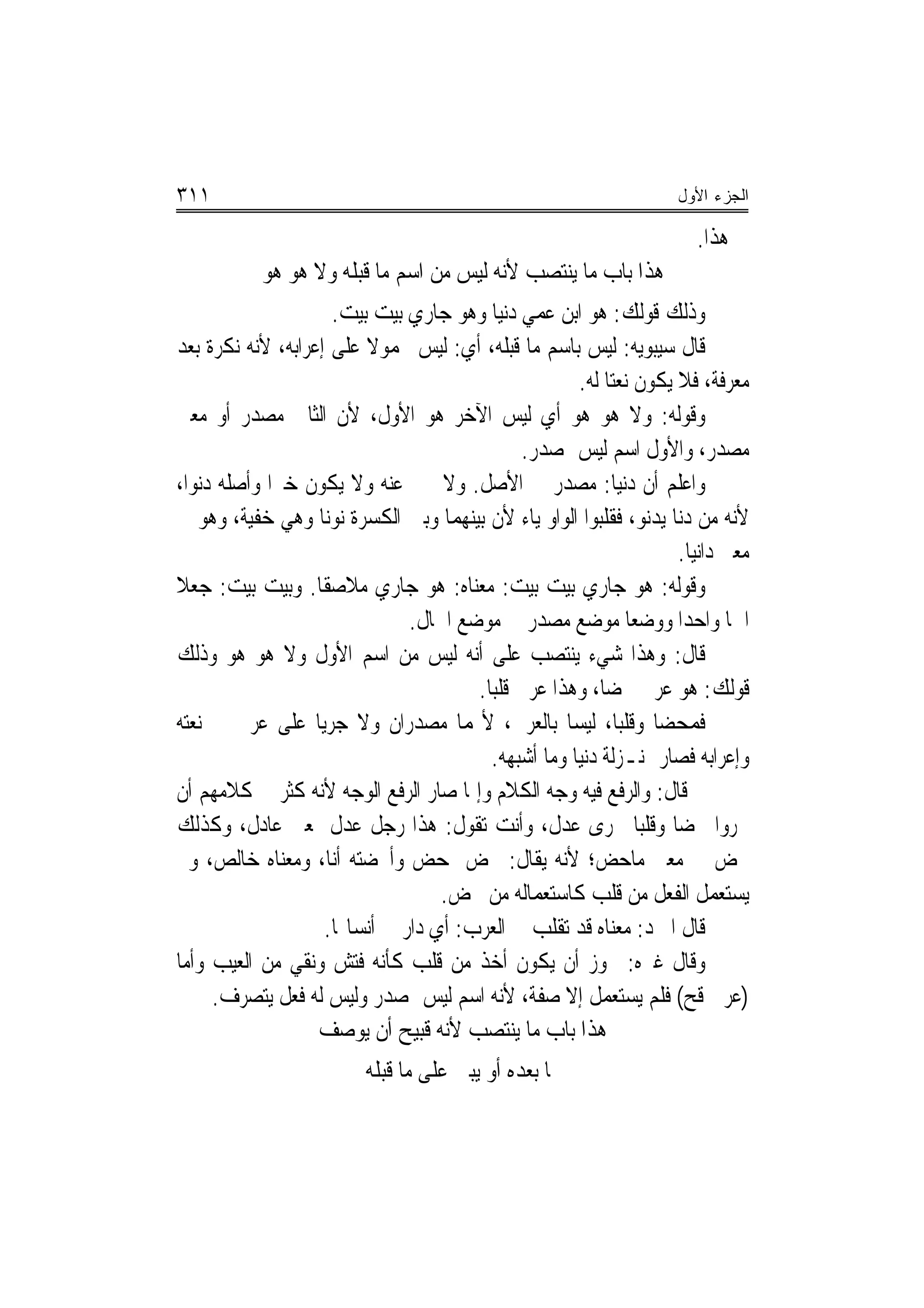 ‫١١٣‬                                                                 ‫ﺍﻟﺠﺯﺀ ﺍﻷﻭل‬

                                                                      ‫ﰲ ﻫﺬﺍ.‬
           ‫ﻫﺬﺍ ﺑﺎﺏ ﻣﺎ ﻳﻨﺘﺼﺐ ﻷﻧﻪ ﻟﻴﺲ ﻣﻦ ﺍﺳﻢ ﻣﺎ ﻗﺒﻠﻪ ﻭﻻ ﻫﻮ ﻫﻮ‬
                     ‫ﻭﺫﻟﻚ ﻗﻮﻟﻚ: ﻫﻮ ﺍﺑﻦ ﻋﻤﻲ ﺩﻧﻴﺎ ﻭﻫﻮ ﺟﺎﺭﻱ ﺑﻴﺖ ﺑﻴﺖ.‬
‫ﻗﺎﻝ ﺳﻴﺒﻮﻳﻪ: ﻟﻴﺲ ﺑﺎﺳﻢ ﻣﺎ ﻗﺒﻠﻪ، ﺃﻱ: ﻟﻴﺲ ﳏﻤﻮﻻ ﻋﻠﻰ ﺇﻋﺮﺍﺑﻪ، ﻷﻧﻪ ﻧﻜﺮﺓ ﺑﻌﺪ‬
                         ‫ﹰ‬
                                                     ‫ﻣﻌﺮﻓﺔ، ﻓﻼ ﻳﻜﻮﻥ ﻧﻌﺘ‪‬ﺎ ﻟﻪ.‬
‫ﻭﻗﻮﻟﻪ: ﻭﻻ ﻫﻮ ﻫﻮ ﺃﻱ ﻟﻴﺲ ﺍﻵﺧﺮ ﻫﻮ ﺍﻷﻭﻝ، ﻷﻥ ﺍﻟﺜﺎﱐ ﻣﺼﺪﺭ ﺃﻭ ﻣﻌﲎ‬
                                              ‫ﻣﺼﺪﺭ، ﻭﺍﻷﻭﻝ ﺍﺳﻢ ﻟﻴﺲ ﲟﺼﺪﺭ.‬
‫ﻭﺍﻋﻠﻢ ﺃﻥ ﺩﻧﻴﺎ: ﻣﺼﺪﺭ ﰲ ﺍﻷﺻﻞ. ﻭﻻ ﳜﱪ ﻋﻨﻪ ﻭﻻ ﻳﻜﻮﻥ ﺧﱪ‪‬ﺍ ﻭﺃﺻﻠﻪ ﺩﻧﻮﺍ،‬
‫ﻷﻧﻪ ﻣﻦ ﺩﻧﺎ ﻳﺪﻧﻮ، ﻓﻘﻠﺒﻮﺍ ﺍﻟﻮﺍﻭ ﻳﺎﺀ ﻷﻥ ﺑﻴﻨﻬﻤﺎ ﻭﺑﲔ ﺍﻟﻜﺴﺮﺓ ﻧﻮﻧ‪‬ﺎ ﻭﻫﻲ ﺧﻔﻴﺔ، ﻭﻫﻮ ﰲ‬
                                                                    ‫ﻣﻌﲎ ﺩﺍﻧﻴﺎ.‬
‫ﻭﻗﻮﻟﻪ: ﻫﻮ ﺟﺎﺭﻱ ﺑﻴﺖ ﺑﻴﺖ: ﻣﻌﻨﺎﻩ: ﻫﻮ ﺟﺎﺭﻱ ﻣﻼﺻﻘﹰﺎ. ﻭﺑﻴﺖ ﺑﻴﺖ: ﺟﻌﻼ‬
                               ‫ﺍﲰ‪‬ﺎ ﻭﺍﺣﺪ‪‬ﺍ ﻭﻭﺿﻌ‪‬ﺎ ﻣﻮﺿﻊ ﻣﺼﺪﺭ ﰲ ﻣﻮﺿﻊ ﺍﳊﺎﻝ.‬
‫ﻗﺎﻝ: ﻭﻫﺬﺍ ﺷﻲﺀ ﻳﻨﺘﺼﺐ ﻋﻠﻰ ﺃﻧﻪ ﻟﻴﺲ ﻣﻦ ﺍﺳﻢ ﺍﻷﻭﻝ ﻭﻻ ﻫﻮ ﻫﻮ ﻭﺫﻟﻚ‬
                                       ‫ﻗﻮﻟﻚ: ﻫﻮ ﻋﺮﰊ ﳏﻀ‪‬ﺎ، ﻭﻫﺬﺍ ﻋﺮﰊ ﻗﻠﺒ‪‬ﺎ.‬
‫ﻓﻤﺤﻀﺎ ﻭﻗﻠﺒ‪‬ﺎ، ﻟﻴﺴﺎ ﺑﺎﻟﻌﺮﰊ، ﻷ‪‬ﻤﺎ ﻣﺼﺪﺭﺍﻥ ﻭﻻ ﺟﺮﻳ‪‬ﺎ ﻋﻠﻰ ﻋﺮﰊ ﰲ ﻧﻌﺘﻪ‬
                                         ‫ﻭﺇﻋﺮﺍﺑﻪ ﻓﺼﺎﺭ ﲟﻨـﺰﻟﺔ ﺩﻧﻴﺎ ﻭﻣﺎ ﺃﺷﺒﻬﻪ.‬
‫ﰒ ﻗﺎﻝ: ﻭﺍﻟﺮﻓﻊ ﻓﻴﻪ ﻭﺟﻪ ﺍﻟﻜﻼﻡ ﻭﺇﳕﺎ ﺻﺎﺭ ﺍﻟﺮﻓﻊ ﺍﻟﻮﺟﻪ ﻷﻧﻪ ﻛﺜﺮ ﰲ ﻛﻼﻣﻬﻢ ﺃﻥ‬
‫ﳚﺮﻭﺍ ﳏﻀ‪‬ﺎ ﻭﻗﻠﺒ‪‬ﺎ ﳎﺮﻯ ﻋﺪﻝ، ﻭﺃﻧﺖ ﺗﻘﻮﻝ: ﻫﺬﺍ ﺭﺟﻞ ﻋﺪﻝ ﲟﻌﲎ ﻋﺎﺩﻝ، ﻭﻛﺬﻟﻚ‬
‫ﳏﺾ ﰲ ﻣﻌﲎ ﻣﺎﺣﺾ؛ ﻷﻧﻪ ﻳﻘﺎﻝ: ﳏﺾ ﳝﺤﺾ ﻭﺃﳏﻀﺘﻪ ﺃﻧﺎ، ﻭﻣﻌﻨﺎﻩ ﺧﺎﻟﺺ، ﻭﱂ‬
                                   ‫ﻳﺴﺘﻌﻤﻞ ﺍﻟﻔﻌﻞ ﻣﻦ ﻗﻠﺐ ﻛﺎﺳﺘﻌﻤﺎﻟﻪ ﻣﻦ ﳏﺾ.‬
                    ‫ﻗﺎﻝ ﺍﳌﱪﺩ: ﻣﻌﻨﺎﻩ ﻗﺪ ﺗﻘﻠﺐ ﰲ ﺍﻟﻌﺮﺏ: ﺃﻱ ﺩﺍﺭ ﰲ ﺃﻧﺴﺎ‪‬ﺎ.‬
‫ﻭﻗﺎﻝ ﻏﲑﻩ: ﳚﻮﺯ ﺃﻥ ﻳﻜﻮﻥ ﺃﺧﺬ ﻣﻦ ﻗﻠﺐ ﻛﺄﻧﻪ ﻓﺘﺶ ﻭﻧﻘﻲ ﻣﻦ ﺍﻟﻌﻴﺐ ﻭﺃﻣﺎ‬
     ‫)ﻋﺮﰊ ﻗﺢ( ﻓﻠﻢ ﻳﺴﺘﻌﻤﻞ ﺇﻻ ﺻﻔﺔ، ﻷﻧﻪ ﺍﺳﻢ ﻟﻴﺲ ﲟﺼﺪﺭ ﻭﻟﻴﺲ ﻟﻪ ﻓﻌﻞ ﻳﺘﺼﺮﻑ.‬
                   ‫ﻫﺬﺍ ﺑﺎﺏ ﻣﺎ ﻳﻨﺘﺼﺐ ﻷﻧﻪ ﻗﺒﻴﺢ ﺃﻥ ﻳﻮﺻﻒ‬
                         ‫‪‬ﺎ ﺑﻌﺪﻩ ﺃﻭ ﻳﺒﲎ ﻋﻠﻰ ﻣﺎ ﻗﺒﻠﻪ‬
 