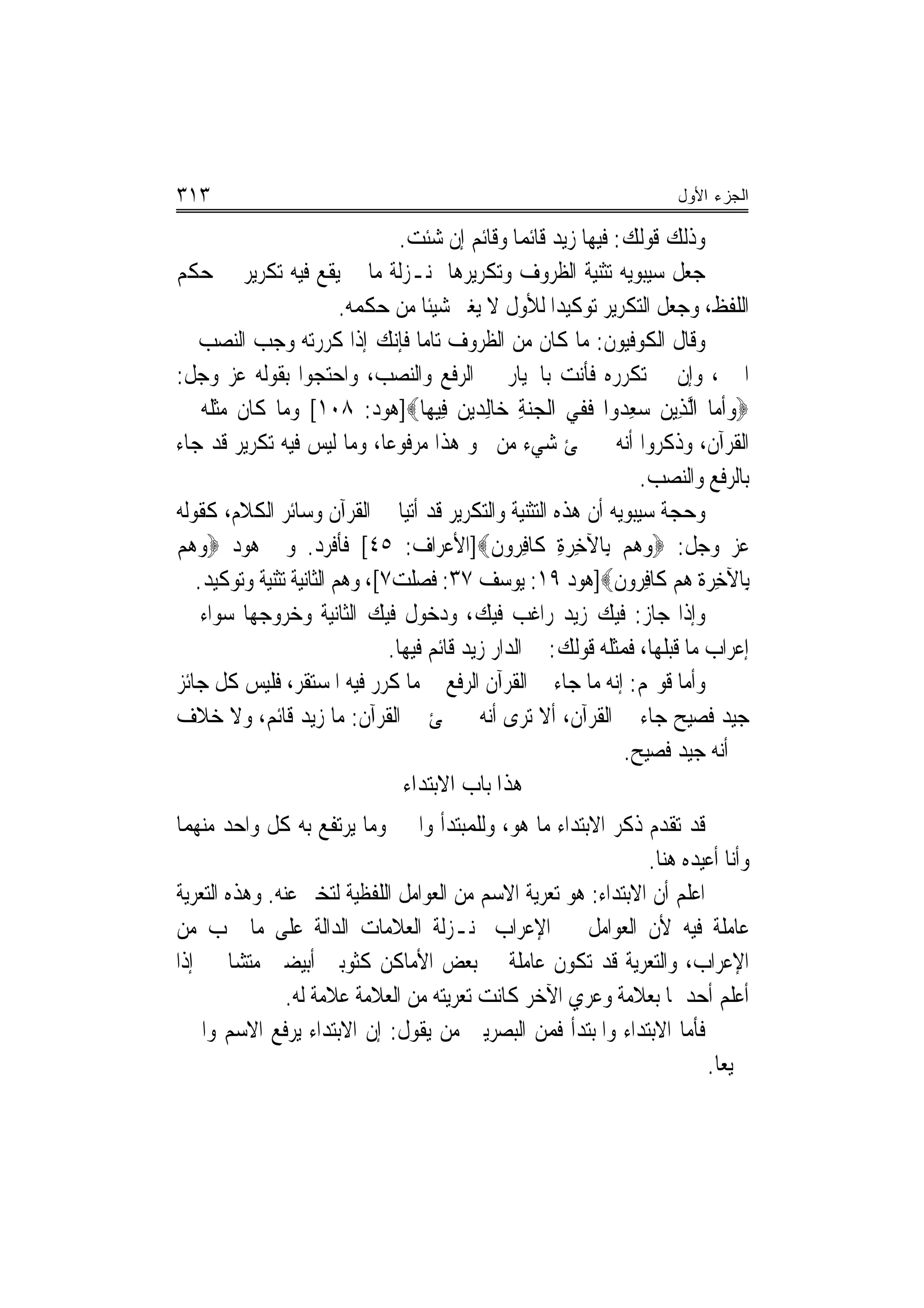 ‫٣١٣‬                                                                    ‫ﺍﻟﺠﺯﺀ ﺍﻷﻭل‬

                                  ‫ﻭﺫﻟﻚ ﻗﻮﻟﻚ: ﻓﻴﻬﺎ ﺯﻳﺪ ﻗﺎﺋﻤ‪‬ﺎ ﻭﻗﺎﺋﻢ ﺇﻥ ﺷﺌﺖ.‬
‫ﺟﻌﻞ ﺳﻴﺒﻮﻳﻪ ﺗﺜﻨﻴﺔ ﺍﻟﻈﺮﻭﻑ ﻭﺗﻜﺮﻳﺮﻫﺎ ﲟﻨـﺰﻟﺔ ﻣﺎ ﱂ ﻳﻘﻊ ﻓﻴﻪ ﺗﻜﺮﻳﺮ ﰲ ﺣﻜﻢ‬
                          ‫ﺍﻟﻠﻔﻆ، ﻭﺟﻌﻞ ﺍﻟﺘﻜﺮﻳﺮ ﺗﻮﻛﻴﺪ‪‬ﺍ ﻟﻸﻭﻝ ﻻ ﻳﻐﲑ ﺷﻴﺌﹰﺎ ﻣﻦ ﺣﻜﻤﻪ.‬
‫ﻭﻗﺎﻝ ﺍﻟﻜﻮﻓﻴﻮﻥ: ﻣﺎ ﻛﺎﻥ ﻣﻦ ﺍﻟﻈﺮﻭﻑ ﺗﺎﻣ‪‬ﺎ ﻓﺈﻧﻚ ﺇﺫﺍ ﻛﺮﺭﺗﻪ ﻭﺟﺐ ﺍﻟﻨﺼﺐ ﰲ‬
‫ﺍﳋﱪ، ﻭﺇﻥ ﱂ ﺗﻜﺮﺭﻩ ﻓﺄﻧﺖ ﺑﺎﳋﻴﺎﺭ ﰲ ﺍﻟﺮﻓﻊ ﻭﺍﻟﻨﺼﺐ، ﻭﺍﺣﺘﺠﻮﺍ ﺑﻘﻮﻟﻪ ﻋﺰ ﻭﺟﻞ:‬
‫‪‬ﻭﺃ ‪‬ﺎ ﺍﱠﻟﺬِﻳﻦ ‪‬ﻌ ‪‬ﻭﺍ ﻓﹶﻔﻲ ﺍﹾﻟﺠﻨﺔ ﺧ‪‬ﺎﻟِﺪﻳﻦ ﻓِﻴﻬ‪‬ﺎ‪]‬ﻫﻮﺩ: ٨٠١[ ﻭﻣﺎ ﻛﺎﻥ ﻣﺜﻠﻪ ﰲ‬
                                           ‫‪‬‬       ‫‪ِ ‬‬          ‫‪ ‬ﺳ ِﺪ‬      ‫ﻣ‬
‫ﺍﻟﻘﺮﺁﻥ، ﻭﺫﻛﺮﻭﺍ ﺃﻧﻪ ﱂ ﳚﺊ ﺷﻲﺀ ﻣﻦ ﳓﻮ ﻫﺬﺍ ﻣﺮﻓﻮﻋ‪‬ﺎ، ﻭﻣﺎ ﻟﻴﺲ ﻓﻴﻪ ﺗﻜﺮﻳﺮ ﻗﺪ ﺟﺎﺀ‬
                                                                    ‫ﺑﺎﻟﺮﻓﻊ ﻭﺍﻟﻨﺼﺐ.‬
‫ﻭﺣﺠﺔ ﺳﻴﺒﻮﻳﻪ ﺃﻥ ﻫﺬﻩ ﺍﻟﺘﺜﻨﻴﺔ ﻭﺍﻟﺘﻜﺮﻳﺮ ﻗﺪ ﺃﺗﻴﺎ ﰲ ﺍﻟﻘﺮﺁﻥ ﻭﺳﺎﺋﺮ ﺍﻟﻜﻼﻡ، ﻛﻘﻮﻟﻪ‬
‫ﻋﺰ ﻭﺟﻞ: ‪‬ﻭ ‪‬ﻢ ﺑِﺎﻵﺧﺮﺓ ﻛﹶﺎﻓ ‪‬ﻭﻥ‪]‬ﺍﻷﻋﺮﺍﻑ: ٥٤[ ﻓﺄﻓﺮﺩ. ﻭﰲ ﻫﻮﺩ ‪‬ﻭ ‪‬ﻢ‬
  ‫‪‬ﻫ‬                                           ‫ِ ‪ِ ِ ‬ﺮ ﹶ‬          ‫‪‬ﻫ‬
   ‫ﺑِﺎﻵﺧﺮ‪‬ﺓ ﻫﻢ ﻛﹶﺎﻓ ‪‬ﻭﻥ‪]‬ﻫﻮﺩ ٩١: ﻳﻮﺳﻒ ٧٣: ﻓﺼﻠﺖ٧[، ﻭﻫﻢ ﺍﻟﺜﺎﻧﻴﺔ ﺗﺜﻨﻴﺔ ﻭﺗﻮﻛﻴﺪ.‬
                                                                ‫ِ ‪ِ  ‬ﺮ ﹶ‬
‫ﻭﺇﺫﺍ ﺟﺎﺯ: ﻓﻴﻚ ﺯﻳﺪ ﺭﺍﻏﺐ ﻓﻴﻚ، ﻭﺩﺧﻮﻝ ﻓﻴﻚ ﺍﻟﺜﺎﻧﻴﺔ ﻭﺧﺮﻭﺟﻬﺎ ﺳﻮﺍﺀ ﰲ‬
                                ‫ﺇﻋﺮﺍﺏ ﻣﺎ ﻗﺒﻠﻬﺎ، ﻓﻤﺜﻠﻪ ﻗﻮﻟﻚ: ﰲ ﺍﻟﺪﺍﺭ ﺯﻳﺪ ﻗﺎﺋﻢ ﻓﻴﻬﺎ.‬
‫ﻭﺃﻣﺎ ﻗﻮﳍﻢ: ﺇﻧﻪ ﻣﺎ ﺟﺎﺀ ﰲ ﺍﻟﻘﺮﺁﻥ ﺍﻟﺮﻓﻊ ﰲ ﻣﺎ ﻛﺮﺭ ﻓﻴﻪ ﺍﳌﺴﺘﻘﺮ، ﻓﻠﻴﺲ ﻛﻞ ﺟﺎﺋﺰ‬
‫ﺟﻴﺪ ﻓﺼﻴﺢ ﺟﺎﺀ ﰲ ﺍﻟﻘﺮﺁﻥ، ﺃﻻ ﺗﺮﻯ ﺃﻧﻪ ﱂ ﳚﺊ ﰲ ﺍﻟﻘﺮﺁﻥ: ﻣﺎ ﺯﻳﺪ ﻗﺎﺋﻢ، ﻭﻻ ﺧﻼﻑ‬
                                                                  ‫ﰲ ﺃﻧﻪ ﺟﻴﺪ ﻓﺼﻴﺢ.‬
                                   ‫ﻫﺬﺍ ﺑﺎﺏ ﺍﻻﺑﺘﺪﺍﺀ‬
‫ﻗﺪ ﺗﻘﺪﻡ ﺫﻛﺮ ﺍﻻﺑﺘﺪﺍﺀ ﻣﺎ ﻫﻮ، ﻭﻟﻠﻤﺒﺘﺪﺃ ﻭﺍﳋﱪ ﻭﻣﺎ ﻳﺮﺗﻔﻊ ﺑﻪ ﻛﻞ ﻭﺍﺣﺪ ﻣﻨﻬﻤﺎ‬
                                                                ‫ﻭﺃﻧﺎ ﺃﻋﻴﺪﻩ ﻫﻨﺎ.‬
‫ﺍﻋﻠﻢ ﺃﻥ ﺍﻻﺑﺘﺪﺍﺀ: ﻫﻮ ﺗﻌﺮﻳﺔ ﺍﻻﺳﻢ ﻣﻦ ﺍﻟﻌﻮﺍﻣﻞ ﺍﻟﻠﻔﻈﻴﺔ ﻟﺘﺨﱪ ﻋﻨﻪ. ﻭﻫﺬﻩ ﺍﻟﺘﻌﺮﻳﺔ‬
‫ﻋﺎﻣﻠﺔ ﻓﻴﻪ ﻷﻥ ﺍﻟﻌﻮﺍﻣﻞ ﰲ ﺍﻹﻋﺮﺍﺏ ﲟﻨـﺰﻟﺔ ﺍﻟﻌﻼﻣﺎﺕ ﺍﻟﺪﺍﻟﺔ ﻋﻠﻰ ﻣﺎ ﳚﺐ ﻣﻦ‬
‫ﺍﻹﻋﺮﺍﺏ، ﻭﺍﻟﺘﻌﺮﻳﺔ ﻗﺪ ﺗﻜﻮﻥ ﻋﺎﻣﻠﺔ ﰲ ﺑﻌﺾ ﺍﻷﻣﺎﻛﻦ ﻛﺜﻮﺑﲔ ﺃﺑﻴﻀﲔ ﻣﺘﺸﺎ‪‬ﲔ ﺇﺫﺍ‬
                ‫ﺃﻋﻠﻢ ﺃﺣﺪﳘﺎ ﺑﻌﻼﻣﺔ ﻭﻋﺮﻱ ﺍﻵﺧﺮ ﻛﺎﻧﺖ ﺗﻌﺮﻳﺘﻪ ﻣﻦ ﺍﻟﻌﻼﻣﺔ ﻋﻼﻣﺔ ﻟﻪ.‬
‫ﻓﺄﻣﺎ ﺍﻻﺑﺘﺪﺍﺀ ﻭﺍﳌﺒﺘﺪﺃ ﻓﻤﻦ ﺍﻟﺒﺼﺮﻳﲔ ﻣﻦ ﻳﻘﻮﻝ: ﺇﻥ ﺍﻻﺑﺘﺪﺍﺀ ﻳﺮﻓﻊ ﺍﻻﺳﻢ ﻭﺍﳋﱪ‬
                                                                         ‫ﲨﻴﻌ‪‬ﺎ.‬
 