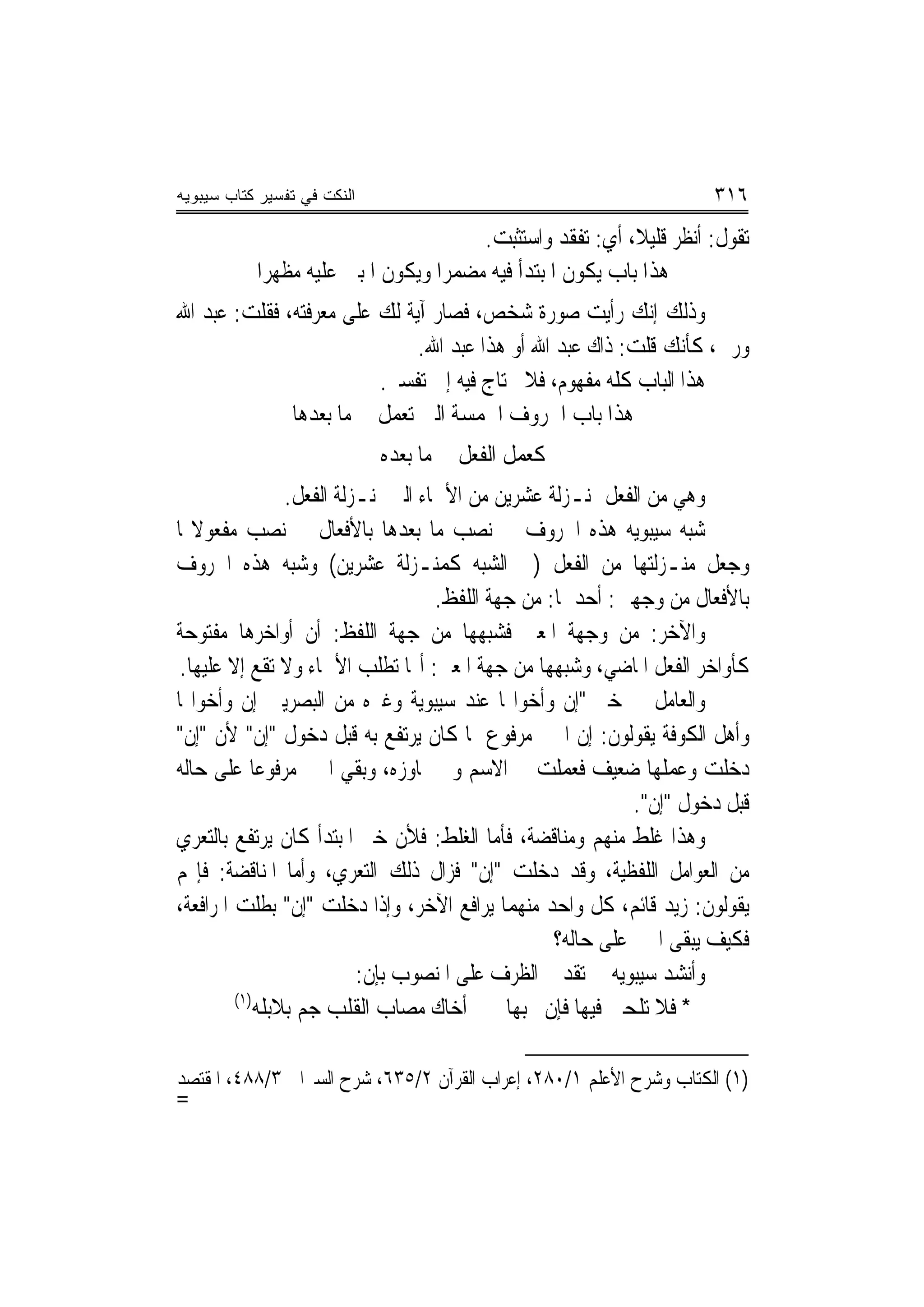 ‫ﺍﻟﻨﻜﺕ ﻓﻲ ﺘﻔﺴﻴﺭ ﻜﺘﺎﺏ ﺴﻴﺒﻭﻴﻪ‬                                             ‫٦١٣‬
                                       ‫ﺗﻘﻮﻝ: ﺃﻧﻈﺮ ﻗﻠﻴﻼﹰ، ﺃﻱ: ﺗﻔﻘﺪ ﻭﺍﺳﺘﺜﺒﺖ.‬
           ‫ﻫﺬﺍ ﺑﺎﺏ ﻳﻜﻮﻥ ﺍﳌﺒﺘﺪﺃ ﻓﻴﻪ ﻣﻀﻤﺮﺍ ﻭﻳﻜﻮﻥ ﺍﳌﺒﲏ ﻋﻠﻴﻪ ﻣﻈﻬﺮ‪‬ﺍ‬
‫ﻭﺫﻟﻚ ﺇﻧﻚ ﺭﺃﻳﺖ ﺻﻮﺭﺓ ﺷﺨﺺ، ﻓﺼﺎﺭ ﺁﻳﺔ ﻟﻚ ﻋﻠﻰ ﻣﻌﺮﻓﺘﻪ، ﻓﻘﻠﺖ: ﻋﺒﺪ ﺍﷲ‬
                              ‫ﻭﺭﰊ، ﻛﺄﻧﻚ ﻗﻠﺖ: ﺫﺍﻙ ﻋﺒﺪ ﺍﷲ ﺃﻭ ﻫﺬﺍ ﻋﺒﺪ ﺍﷲ.‬
                         ‫ﻫﺬﺍ ﺍﻟﺒﺎﺏ ﻛﻠﻪ ﻣﻔﻬﻮﻡ، ﻓﻼ ﳛﺘﺎﺝ ﻓﻴﻪ ﺇﱃ ﺗﻔﺴﲑ.‬
              ‫ﻫﺬﺍ ﺑﺎﺏ ﺍﳊﺮﻭﻑ ﺍﳋﻤﺴﺔ ﺍﻟﱵ ﺗﻌﻤﻞ ﰲ ﻣﺎ ﺑﻌﺪﻫﺎ‬
                             ‫ﻛﻌﻤﻞ ﺍﻟﻔﻌﻞ ﰲ ﻣﺎ ﺑﻌﺪﻩ‬
                 ‫ﻭﻫﻲ ﻣﻦ ﺍﻟﻔﻌﻞ ﲟﻨـﺰﻟﺔ ﻋﺸﺮﻳﻦ ﻣﻦ ﺍﻷﲰﺎﺀ ﺍﻟﱵ ﲟﻨـﺰﻟﺔ ﺍﻟﻔﻌﻞ.‬
‫ﺷﺒﻪ ﺳﻴﺒﻮﻳﻪ ﻫﺬﻩ ﺍﳊﺮﻭﻑ ﰲ ﻧﺼﺐ ﻣﺎ ﺑﻌﺪﻫﺎ ﺑﺎﻷﻓﻌﺎﻝ ﰲ ﻧﺼﺐ ﻣﻔﻌﻮﻻ‪‬ﺎ‬
‫ﻭﺟﻌﻞ ﻣﻨـﺰﻟﺘﻬﺎ ﻣﻦ ﺍﻟﻔﻌﻞ )ﰲ ﺍﻟﺸﺒﻪ ﻛﻤﻨـﺰﻟﺔ ﻋﺸﺮﻳﻦ( ﻭﺷﺒﻪ ﻫﺬﻩ ﺍﳊﺮﻭﻑ‬
                                     ‫ﺑﺎﻷﻓﻌﺎﻝ ﻣﻦ ﻭﺟﻬﲔ: ﺃﺣﺪﳘﺎ: ﻣﻦ ﺟﻬﺔ ﺍﻟﻠﻔﻆ.‬
‫ﻭﺍﻵﺧﺮ: ﻣﻦ ﻭﺟﻬﺔ ﺍﳌﻌﲎ ﻓﺸﺒﻬﻬﺎ ﻣﻦ ﺟﻬﺔ ﺍﻟﻠﻔﻆ: ﺃﻥ ﺃﻭﺍﺧﺮﻫﺎ ﻣﻔﺘﻮﺣﺔ‬
 ‫ﻛﺄﻭﺍﺧﺮ ﺍﻟﻔﻌﻞ ﺍﳌﺎﺿﻲ، ﻭﺷﺒﻬﻬﺎ ﻣﻦ ﺟﻬﺔ ﺍﳌﻌﲎ: ﺃ‪‬ﺎ ﺗﻄﻠﺐ ﺍﻷﲰﺎﺀ ﻭﻻ ﺗﻘﻊ ﺇﻻ ﻋﻠﻴﻬﺎ.‬
‫ﻭﺍﻟﻌﺎﻣﻞ ﰲ ﺧﱪ "ﺇﻥ ﻭﺃﺧﻮﺍ‪‬ﺎ ﻋﻨﺪ ﺳﻴﺒﻮﻳﺔ ﻭﻏﲑﻩ ﻣﻦ ﺍﻟﺒﺼﺮﻳﲔ ﺇﻥ ﻭﺃﺧﻮﺍ‪‬ﺎ‬
‫ﻭﺃﻫﻞ ﺍﻟﻜﻮﻓﺔ ﻳﻘﻮﻟﻮﻥ: ﺇﻥ ﺍﳋﱪ ﻣﺮﻓﻮﻉ ﲟﺎ ﻛﺎﻥ ﻳﺮﺗﻔﻊ ﺑﻪ ﻗﺒﻞ ﺩﺧﻮﻝ "ﺇﻥ" ﻷﻥ "ﺇﻥ"‬
‫ﺩﺧﻠﺖ ﻭﻋﻤﻠﻬﺎ ﺿﻌﻴﻒ ﻓﻌﻤﻠﺖ ﰲ ﺍﻻﺳﻢ ﻭﱂ ﲡﺎﻭﺯﻩ، ﻭﺑﻘﻲ ﺍﳋﱪ ﻣﺮﻓﻮﻋ‪‬ﺎ ﻋﻠﻰ ﺣﺎﻟﻪ‬
                                                              ‫ﻗﺒﻞ ﺩﺧﻮﻝ "ﺇﻥ".‬
‫ﻭﻫﺬﺍ ﻏﻠﻂ ﻣﻨﻬﻢ ﻭﻣﻨﺎﻗﻀﺔ، ﻓﺄﻣﺎ ﺍﻟﻐﻠﻂ: ﻓﻸﻥ ﺧﱪ ﺍﳌﺒﺘﺪﺃ ﻛﺎﻥ ﻳﺮﺗﻔﻊ ﺑﺎﻟﺘﻌﺮﻱ‬
‫ﻣﻦ ﺍﻟﻌﻮﺍﻣﻞ ﺍﻟﻠﻔﻈﻴﺔ، ﻭﻗﺪ ﺩﺧﻠﺖ "ﺇﻥ" ﻓﺰﺍﻝ ﺫﻟﻚ ﺍﻟﺘﻌﺮﻱ، ﻭﺃﻣﺎ ﺍﳌﻨﺎﻗﻀﺔ: ﻓﺈ‪‬ﻢ‬
‫ﻳﻘﻮﻟﻮﻥ: ﺯﻳﺪ ﻗﺎﺋﻢ، ﻛﻞ ﻭﺍﺣﺪ ﻣﻨﻬﻤﺎ ﻳﺮﺍﻓﻊ ﺍﻵﺧﺮ، ﻭﺇﺫﺍ ﺩﺧﻠﺖ "ﺇﻥ" ﺑﻄﻠﺖ ﺍﳌﺮﺍﻓﻌﺔ،‬
                                                    ‫ﻓﻜﻴﻒ ﻳﺒﻘﻰ ﺍﳋﱪ ﻋﻠﻰ ﺣﺎﻟﻪ؟‬
                           ‫ﻭﺃﻧﺸﺪ ﺳﻴﺒﻮﻳﻪ ﰲ ﺗﻘﺪﱘ ﺍﻟﻈﺮﻑ ﻋﻠﻰ ﺍﳌﻨﺼﻮﺏ ﺑﺈﻥ:‬
         ‫)١(‬
             ‫* ﻓﻼ ﺗﻠﺤﲏ ﻓﻴﻬﺎ ﻓﺈﻥ ﲝﺒﻬﺎ ﺃﺧﺎﻙ ﻣﺼﺎﺏ ﺍﻟﻘﻠﺐ ﺟﻢ ﺑﻼﺑﻠﻪ‬

‫)١( ﺍﻟﻜﺘﺎﺏ ﻭﺷﺮﺡ ﺍﻷﻋﻠﻢ ١/٠٨٢، ﺇﻋﺮﺍﺏ ﺍﻟﻘﺮﺁﻥ ٢/٥٣٦، ﺷﺮﺡ ﺍﻟﺴﲑﺍﰲ ٣/٨٨٤، ﺍﳌﻘﺘﺼﺪ‬
‫=‬
 