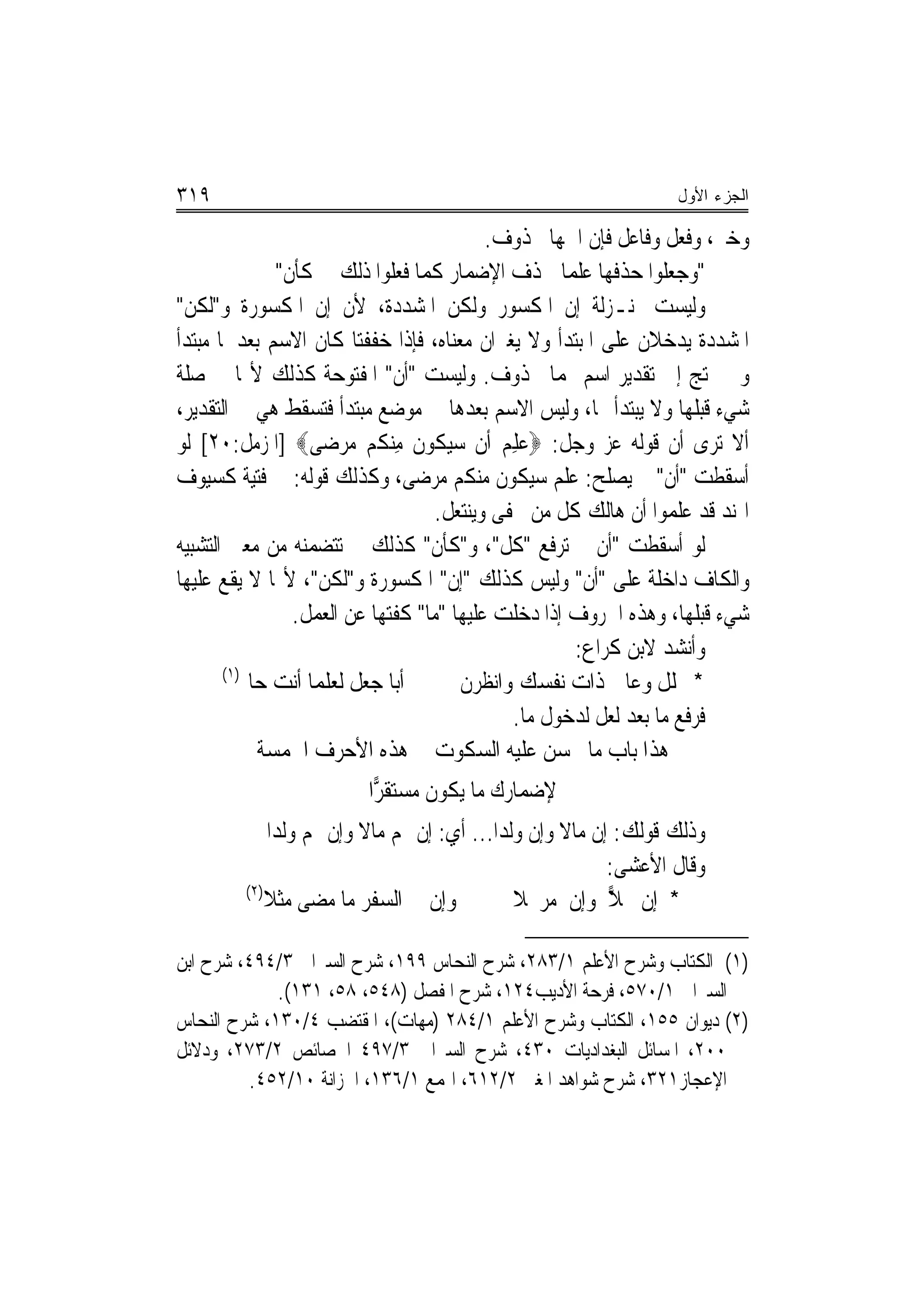 ‫٩١٣‬                                                               ‫ﺍﻟﺠﺯﺀ ﺍﻷﻭل‬

                                           ‫ﻭﺧﱪ، ﻭﻓﻌﻞ ﻭﻓﺎﻋﻞ ﻓﺈﻥ ﺍﲰﻬﺎ ﳏﺬﻭﻑ.‬
               ‫"ﻭﺟﻌﻠﻮﺍ ﺣﺬﻓﻬﺎ ﻋﻠﻤ‪‬ﺎ ﳊﺬﻑ ﺍﻹﺿﻤﺎﺭ ﻛﻤﺎ ﻓﻌﻠﻮﺍ ﺫﻟﻚ ﰲ ﻛﺄﻥ"‬
‫ﻭﻟﻴﺴﺖ ﲟﻨـﺰﻟﺔ ﺇﻥ ﺍﳌﻜﺴﻮﺭ ﻭﻟﻜﻦ ﺍﳌﺸﺪﺩﺓ، ﻷﻥ ﺇﻥ ﺍﳌﻜﺴﻮﺭﺓ ﻭ"ﻟﻜﻦ"‬
‫ﺍﳌﺸﺪﺩﺓ ﻳﺪﺧﻼﻥ ﻋﻠﻰ ﺍﳌﺒﺘﺪﺃ ﻭﻻ ﻳﻐﲑﺍﻥ ﻣﻌﻨﺎﻩ، ﻓﺈﺫﺍ ﺧﻔﻔﺘﺎ ﻛﺎﻥ ﺍﻻﺳﻢ ﺑﻌﺪﳘﺎ ﻣﺒﺘﺪﺃ‬
‫ﻭﱂ ﳛﺘﺞ ﺇﱃ ﺗﻘﺪﻳﺮ ﺍﺳﻢ ﳍﻤﺎ ﳏﺬﻭﻑ. ﻭﻟﻴﺴﺖ "ﺃﻥ" ﺍﳌﻔﺘﻮﺣﺔ ﻛﺬﻟﻚ ﻷ‪‬ﺎ ﰲ ﺻﻠﺔ‬
‫ﺷﻲﺀ ﻗﺒﻠﻬﺎ ﻭﻻ ﻳﺒﺘﺪﺃ ‪‬ﺎ، ﻭﻟﻴﺲ ﺍﻻﺳﻢ ﺑﻌﺪﻫﺎ ﰲ ﻣﻮﺿﻊ ﻣﺒﺘﺪﺃ ﻓﺘﺴﻘﻂ ﻫﻲ ﰲ ﺍﻟﺘﻘﺪﻳﺮ،‬
‫ﺃﻻ ﺗﺮﻯ ﺃﻥ ﻗﻮﻟﻪ ﻋﺰ ﻭﺟﻞ: ‪‬ﻋﻠﻢ ﺃﹶﻥ ﺳﻴ ﹸﻮﻥ ﻣِﻨ ﹸﻢ ﻣﺮﺿ‪‬ﻰ‪] ‬ﺍﳌﺰﻣﻞ:٠٢[ ﻟﻮ‬
                       ‫‪ ‬ﻜ ﹸ ﻜ ‪ ‬‬         ‫‪ ِ‬‬
‫ﺃﺳﻘﻄﺖ "ﺃﻥ" ﱂ ﻳﺼﻠﺢ: ﻋﻠﻢ ﺳﻴﻜﻮﻥ ﻣﻨﻜﻢ ﻣﺮﺿﻰ، ﻭﻛﺬﻟﻚ ﻗﻮﻟﻪ: ﰲ ﻓﺘﻴﺔ ﻛﺴﻴﻮﻑ‬
                                   ‫ﺍﳍﻨﺪ ﻗﺪ ﻋﻠﻤﻮﺍ ﺃﻥ ﻫﺎﻟﻚ ﻛﻞ ﻣﻦ ﳛﻔﻰ ﻭﻳﻨﺘﻌﻞ.‬
‫ﻟﻮ ﺃﺳﻘﻄﺖ "ﺃﻥ ﱂ ﺗﺮﻓﻊ "ﻛﻞ"، ﻭ"ﻛﺄﻥ" ﻛﺬﻟﻚ ﱂ ﺗﺘﻀﻤﻨﻪ ﻣﻦ ﻣﻌﲎ ﺍﻟﺘﺸﺒﻴﻪ‬
‫ﻭﺍﻟﻜﺎﻑ ﺩﺍﺧﻠﺔ ﻋﻠﻰ "ﺃﻥ" ﻭﻟﻴﺲ ﻛﺬﻟﻚ "ﺇﻥ" ﺍﳌﻜﺴﻮﺭﺓ ﻭ"ﻟﻜﻦ"، ﻷ‪‬ﺎ ﻻ ﻳﻘﻊ ﻋﻠﻴﻬﺎ‬
                 ‫ﺷﻲﺀ ﻗﺒﻠﻬﺎ، ﻭﻫﺬﻩ ﺍﳊﺮﻭﻑ ﺇﺫﺍ ﺩﺧﻠﺖ ﻋﻠﻴﻬﺎ "ﻣﺎ" ﻛﻔﺘﻬﺎ ﻋﻦ ﺍﻟﻌﻤﻞ.‬
                                                     ‫ﻭﺃﻧﺸﺪ ﻻﺑﻦ ﻛﺮﺍﻉ:‬
       ‫)١(‬
           ‫ﺃﺑﺎ ﺟﻌﻞ ﻟﻌﻠﻤﺎ ﺃﻧﺖ ﺣﺎﱂ‬       ‫* ﲢﻠﻞ ﻭﻋﺎﰿ ﺫﺍﺕ ﻧﻔﺴﻚ ﻭﺍﻧﻈﺮﻥ‬
                                              ‫ﻓﺮﻓﻊ ﻣﺎ ﺑﻌﺪ ﻟﻌﻞ ﻟﺪﺧﻮﻝ ﻣﺎ.‬
             ‫ﻫﺬﺍ ﺑﺎﺏ ﻣﺎ ﳛﺴﻦ ﻋﻠﻴﻪ ﺍﻟﺴﻜﻮﺕ ﰲ ﻫﺬﻩ ﺍﻷﺣﺮﻑ ﺍﳋﻤﺴﺔ‬
                         ‫ﻹﺿﻤﺎﺭﻙ ﻣﺎ ﻳﻜﻮﻥ ﻣﺴﺘﻘ ‪‬ﺍ‬
                          ‫ﺮ‬
             ‫ﻭﺫﻟﻚ ﻗﻮﻟﻚ: ﺇﻥ ﻣﺎﻻ ﻭﺇﻥ ﻭﻟﺪ‪‬ﺍ... ﺃﻱ: ﺇﻥ ﳍﻢ ﻣﺎﻻ ﻭﺇﻥ ﳍﻢ ﻭﻟﺪ‪‬ﺍ‬
                          ‫ﹰ‬                          ‫ﹰ‬
                                                           ‫ﻭﻗﺎﻝ ﺍﻷﻋﺸﻰ:‬
         ‫)٢(‬
             ‫ﻭﺇﻥ ﰲ ﺍﻟﺴﻔﺮ ﻣﺎ ﻣﻀﻰ ﻣﺜﻼ‬            ‫* ﺇﻥ ﳏﻼ ﻭﺇﻥ ﻣﺮﲢﻼ‬
                                                           ‫‪‬‬

‫)١( ﺍﻟﻜﺘﺎﺏ ﻭﺷﺮﺡ ﺍﻷﻋﻠﻢ ١/٣٨٢، ﺷﺮﺡ ﺍﻟﻨﺤﺎﺱ ٩٩١، ﺷﺮﺡ ﺍﻟﺴﲑﺍﰲ ٣/٤٩٤، ﺷﺮﺡ ﺍﺑﻦ‬
             ‫ﺍﻟﺴﲑﺍﰲ ١/٠٧٥، ﻓﺮﺣﺔ ﺍﻷﺩﻳﺐ٤٢١، ﺷﺮﺡ ﺍﳌﻔﺼﻞ )٨٤٥، ٨٥، ١٣١(.‬
‫)٢( ﺩﻳﻮﺍﻥ ٥٥١، ﺍﻟﻜﺘﺎﺏ ﻭﺷﺮﺡ ﺍﻷﻋﻠﻢ ١/٤٨٢ )ﻣﻬﺎﺕ(، ﺍﳌﻘﺘﻀﺐ ٤/٠٣١، ﺷﺮﺡ ﺍﻟﻨﺤﺎﺱ‬
‫٠٠٢، ﺍﳌﺴﺎﺋﻞ ﺍﻟﺒﻐﺪﺍﺩﻳﺎﺕ ٠٣٤، ﺷﺮﺡ ﺍﻟﺴﲑﺍﰲ ٣/٧٩٤ ﺍﳋﺼﺎﺋﺺ ٢/٣٧٢، ﻭﺩﻻﺋﻞ‬
         ‫ﺍﻹﻋﺠﺎﺯ١٢٣، ﺷﺮﺡ ﺷﻮﺍﻫﺪ ﺍﳌﻐﲏ ٢/٢١٦، ﺍﳍﻤﻊ ١/٦٣١، ﺍﳋﺰﺍﻧﺔ ٠١/٢٥٤.‬
 