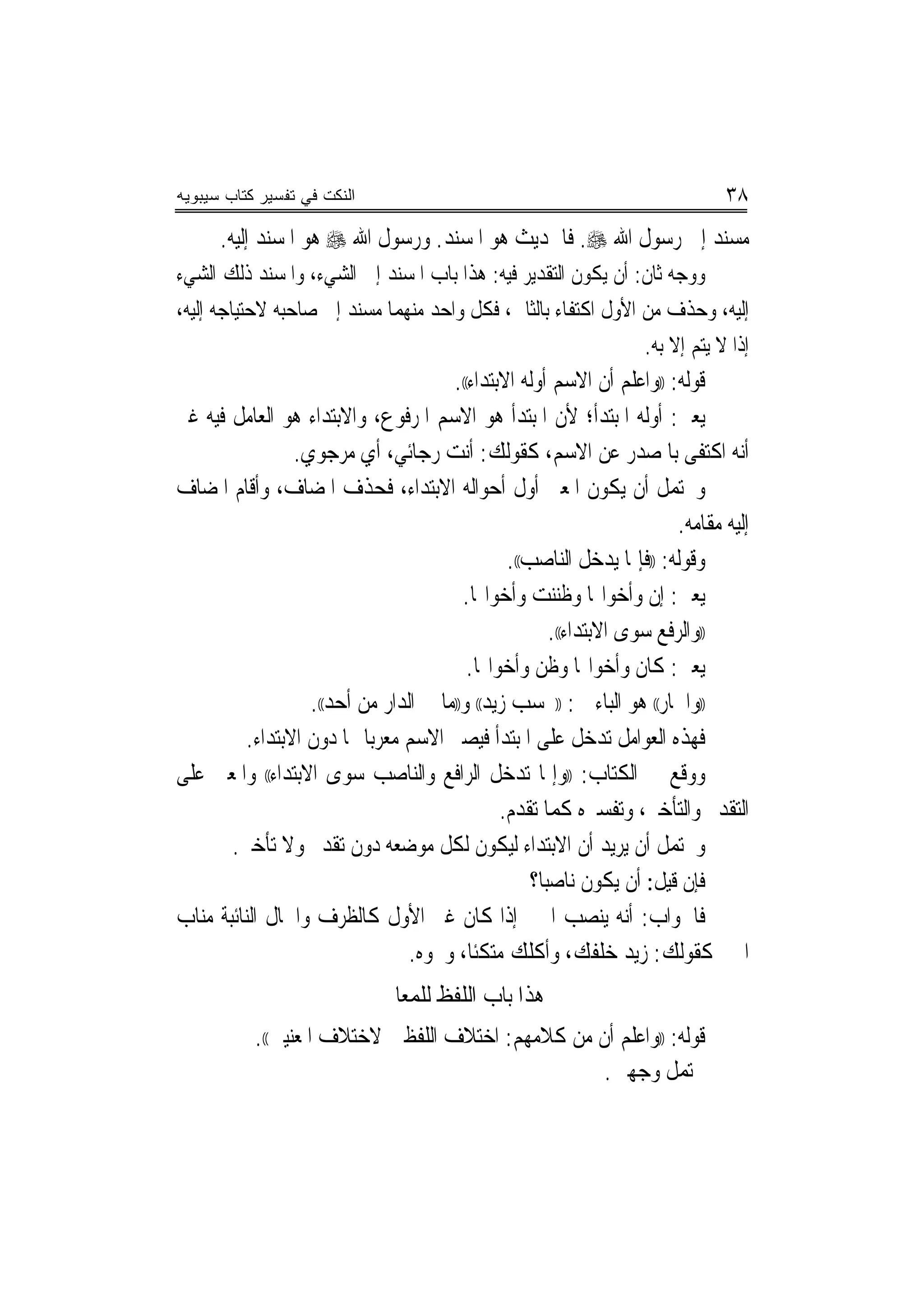 ‫ﺍﻟﻨﻜﺕ ﻓﻲ ﺘﻔﺴﻴﺭ ﻜﺘﺎﺏ ﺴﻴﺒﻭﻴﻪ‬                                                       ‫٨٣‬
      ‫ﻣﺴﻨﺪ ﺇﱃ ﺭﺳﻮﻝ ﺍﷲ ‪ .‬ﻓﺎﳊﺪﻳﺚ ﻫﻮ ﺍﳌﺴﻨﺪ. ﻭﺭﺳﻮﻝ ﺍﷲ ‪ ‬ﻫﻮ ﺍﳌﺴﻨﺪ ﺇﻟﻴﻪ.‬
‫ﻭﻭﺟﻪ ﺛﺎﻥ: ﺃﻥ ﻳﻜﻮﻥ ﺍﻟﺘﻘﺪﻳﺮ ﻓﻴﻪ: ﻫﺬﺍ ﺑﺎﺏ ﺍﳌﺴﻨﺪ ﺇﱃ ﺍﻟﺸﻲﺀ، ﻭﺍﳌﺴﻨﺪ ﺫﻟﻚ ﺍﻟﺸﻲﺀ‬
‫ﺇﻟﻴﻪ، ﻭﺣﺬﻑ ﻣﻦ ﺍﻷﻭﻝ ﺍﻛﺘﻔﺎﺀ ﺑﺎﻟﺜﺎﱐ، ﻓﻜﻞ ﻭﺍﺣﺪ ﻣﻨﻬﻤﺎ ﻣﺴﻨﺪ ﺇﱃ ﺻﺎﺣﺒﻪ ﻻﺣﺘﻴﺎﺟﻪ ﺇﻟﻴﻪ،‬
                                                               ‫ﺇﺫﺍ ﻻ ﻳﺘﻢ ﺇﻻ ﺑﻪ.‬
                                       ‫ﻗﻮﻟﻪ: ))ﻭﺍﻋﻠﻢ ﺃﻥ ﺍﻻﺳﻢ ﺃﻭﻟﻪ ﺍﻻﺑﺘﺪﺍﺀ((.‬
‫ﻳﻌﲏ: ﺃﻭﻟﻪ ﺍﳌﺒﺘﺪﺃ؛ ﻷﻥ ﺍﳌﺒﺘﺪﺃ ﻫﻮ ﺍﻻﺳﻢ ﺍﳌﺮﻓﻮﻉ، ﻭﺍﻻﺑﺘﺪﺍﺀ ﻫﻮ ﺍﻟﻌﺎﻣﻞ ﻓﻴﻪ ﻏﲑ‬
                 ‫ﺃﻧﻪ ﺍﻛﺘﻔﻰ ﺑﺎﳌﺼﺪﺭ ﻋﻦ ﺍﻻﺳﻢ، ﻛﻘﻮﻟﻚ: ﺃﻧﺖ ﺭﺟﺎﺋﻲ، ﺃﻱ ﻣﺮﺟﻮﻱ.‬
‫ﻭﳛﺘﻤﻞ ﺃﻥ ﻳﻜﻮﻥ ﺍﳌﻌﲎ ﺃﻭﻝ ﺃﺣﻮﺍﻟﻪ ﺍﻻﺑﺘﺪﺍﺀ، ﻓﺤﺬﻑ ﺍﳌﻀﺎﻑ، ﻭﺃﻗﺎﻡ ﺍﳌﻀﺎﻑ‬
                                                                          ‫ﺇﻟﻴﻪ ﻣﻘﺎﻣﻪ.‬
                                                ‫ﻭﻗﻮﻟﻪ: ))ﻓﺈﳕﺎ ﻳﺪﺧﻞ ﺍﻟﻨﺎﺻﺐ((.‬
                                         ‫ﻳﻌﲏ: ﺇﻥ ﻭﺃﺧﻮﺍ‪‬ﺎ ﻭﻇﻨﻨﺖ ﻭﺃﺧﻮﺍ‪‬ﺎ.‬
                                                        ‫))ﻭﺍﻟﺮﻓﻊ ﺳﻮﻯ ﺍﻻﺑﺘﺪﺍﺀ((.‬
                                          ‫ﻳﻌﲏ: ﻛﺎﻥ ﻭﺃﺧﻮﺍ‪‬ﺎ ﻭﻇﻦ ﻭﺃﺧﻮﺍ‪‬ﺎ.‬
                   ‫))ﻭﺍﳉﺎﺭ(( ﻫﻮ ﺍﻟﺒﺎﺀ ﰲ: ))ﲝﺴﺐ ﺯﻳﺪ(( ﻭ))ﻣﺎ ﰲ ﺍﻟﺪﺍﺭ ﻣﻦ ﺃﺣﺪ((.‬
          ‫ﻓﻬﺬﻩ ﺍﻟﻌﻮﺍﻣﻞ ﺗﺪﺧﻞ ﻋﻠﻰ ﺍﳌﺒﺘﺪﺃ ﻓﻴﺼﲑ ﺍﻻﺳﻢ ﻣﻌﺮ‪‬ﺑﺎ ‪‬ﺎ ﺩﻭﻥ ﺍﻻﺑﺘﺪﺍﺀ.‬
‫ﻭﻭﻗﻊ ﰲ ﺍﻟﻜﺘﺎﺏ: ))ﻭﺇﳕﺎ ﺗﺪﺧﻞ ﺍﻟﺮﺍﻓﻊ ﻭﺍﻟﻨﺎﺻﺐ ﺳﻮﻯ ﺍﻻﺑﺘﺪﺍﺀ(( ﻭﺍﳌﻌﲎ ﻋﻠﻰ‬
                                               ‫ﺍﻟﺘﻘﺪﱘ ﻭﺍﻟﺘﺄﺧﲑ، ﻭﺗﻔﺴﲑﻩ ﻛﻤﺎ ﺗﻘﺪﻡ.‬
       ‫ﻭﳛﺘﻤﻞ ﺃﻥ ﻳﺮﻳﺪ ﺃﻥ ﺍﻻﺑﺘﺪﺍﺀ ﻟﻴﻜﻮﻥ ﻟﻜﻞ ﻣﻮﺿﻌﻪ ﺩﻭﻥ ﺗﻘﺪﱘ ﻭﻻ ﺗﺄﺧﲑ.‬
                                                    ‫ﻓﺈﻥ ﻗﻴﻞ: ﺃﻥ ﻳﻜﻮﻥ ﻧﺎﺻ‪‬ﺒﺎ؟‬
‫ﻓﺎﳉﻮﺍﺏ: ﺃﻧﻪ ﻳﻨﺼﺐ ﺍﳋﱪ ﺇﺫﺍ ﻛﺎﻥ ﻏﲑ ﺍﻷﻭﻝ ﻛﺎﻟﻈﺮﻑ ﻭﺍﳊﺎﻝ ﺍﻟﻨﺎﺋﺒﺔ ﻣﻨﺎﺏ‬
                                 ‫ﺍﳋﱪ ﻛﻘﻮﻟﻚ: ﺯﻳﺪ ﺧﻠﻔﻚ، ﻭﹶﺃﻛﻠﻚ ﻣﺘﻜﺌﹰﺎ، ﻭﳓﻮﻩ.‬
                                                 ‫ﹾﹸ ‪‬‬
                              ‫ﻫﺬﺍ ﺑﺎﺏ ﺍﻟﻠﻔﻆ ﻟﻠﻤﻌﺎﱐ‬
           ‫ﻗﻮﻟﻪ: ))ﻭﺍﻋﻠﻢ ﺃﻥ ﻣﻦ ﻛﻼﻣﻬﻢ: ﺍﺧﺘﻼﻑ ﺍﻟﻠﻔﻈﲔ ﻻﺧﺘﻼﻑ ﺍﳌﻌﻨﻴﲔ((.‬
                                                   ‫ﳛﺘﻤﻞ ﻭﺟﻬﲔ.‬
 