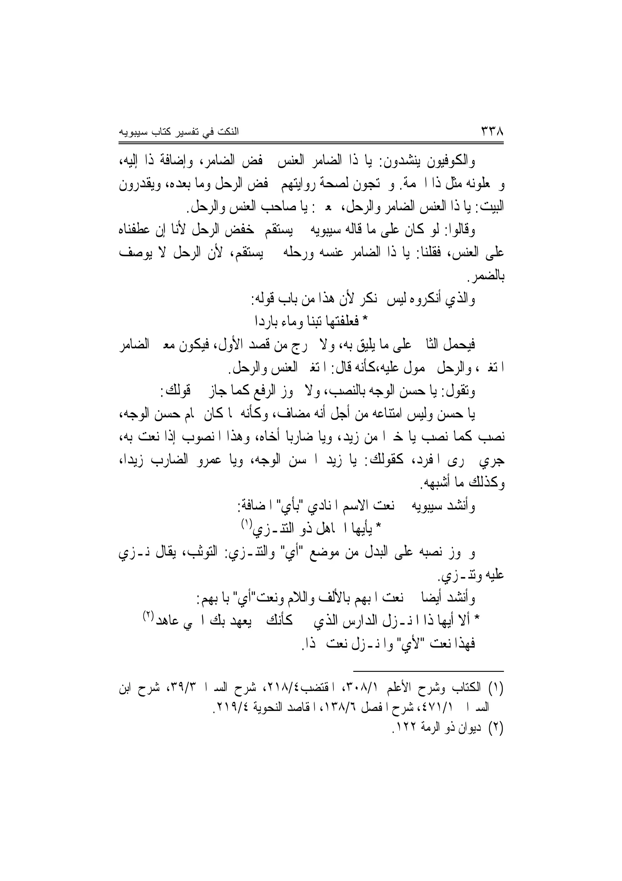 ‫ﺍﻟﻨﻜﺕ ﻓﻲ ﺘﻔﺴﻴﺭ ﻜﺘﺎﺏ ﺴﻴﺒﻭﻴﻪ‬                                                ‫٨٣٣‬
‫ﻭﺍﻟﻜﻮﻓﻴﻮﻥ ﻳﻨﺸﺪﻭﻥ: ﻳﺎ ﺫﺍ ﺍﻟﻀﺎﻣﺮ ﺍﻟﻌﻨﺲ ﲞﻔﺾ ﺍﻟﻀﺎﻣﺮ، ﻭﺇﺿﺎﻓﺔ ﺫﺍ ﺇﻟﻴﻪ،‬
‫ﻭﳚﻌﻠﻮﻧﻪ ﻣﺜﻞ ﺫﺍ ﺍﳉﻤﺔ. ﻭﳛﺘﺠﻮﻥ ﻟﺼﺤﺔ ﺭﻭﺍﻳﺘﻬﻢ ﲞﻔﺾ ﺍﻟﺮﺣﻞ ﻭﻣﺎ ﺑﻌﺪﻩ، ﻭﻳﻘﺪﺭﻭﻥ‬
               ‫ﺍﻟﺒﻴﺖ: ﻳﺎ ﺫﺍ ﺍﻟﻌﻨﺲ ﺍﻟﻀﺎﻣﺮ ﻭﺍﻟﺮﺣﻞ، ﲟﻌﲎ: ﻳﺎ ﺻﺎﺣﺐ ﺍﻟﻌﻨﺲ ﻭﺍﻟﺮﺣﻞ.‬
‫ﻭﻗﺎﻟﻮﺍ: ﻟﻮ ﻛﺎﻥ ﻋﻠﻰ ﻣﺎ ﻗﺎﻟﻪ ﺳﻴﺒﻮﻳﻪ ﱂ ﻳﺴﺘﻘﻢ ﺧﻔﺾ ﺍﻟﺮﺣﻞ ﻷﻧﺎ ﺇﻥ ﻋﻄﻔﻨﺎﻩ‬
‫ﻋﻠﻰ ﺍﻟﻌﻨﺲ، ﻓﻘﻠﻨﺎ: ﻳﺎ ﺫﺍ ﺍﻟﻀﺎﻣﺮ ﻋﻨﺴﻪ ﻭﺭﺣﻠﻪ ﱂ ﻳﺴﺘﻘﻢ، ﻷﻥ ﺍﻟﺮﺣﻞ ﻻ ﻳﻮﺻﻒ‬
                                                                        ‫ﺑﺎﻟﻀﻤﺮ.‬
                             ‫ﻭﺍﻟﺬﻱ ﺃﻧﻜﺮﻭﻩ ﻟﻴﺲ ﲟﻨﻜﺮ ﻷﻥ ﻫﺬﺍ ﻣﻦ ﺑﺎﺏ ﻗﻮﻟﻪ:‬
                               ‫* ﻓﻌﻠﻔﺘﻬﺎ ﺗﺒﻨﺎ ﻭﻣﺎﺀ ﺑﺎﺭﺩ‪‬ﺍ‬
‫ﻓﻴﺤﻤﻞ ﺍﻟﺜﺎﱐ ﻋﻠﻰ ﻣﺎ ﻳﻠﻴﻖ ﺑﻪ، ﻭﻻ ﳜﺮﺝ ﻣﻦ ﻗﺼﺪ ﺍﻷﻭﻝ، ﻓﻴﻜﻮﻥ ﻣﻌﲎ ﺍﻟﻀﺎﻣﺮ‬
                        ‫ﺍﳌﺘﻐﲑ، ﻭﺍﻟﺮﺣﻞ ﳏﻤﻮﻝ ﻋﻠﻴﻪ،ﻛﺄﻧﻪ ﻗﺎﻝ: ﺍﳌﺘﻐﲑ ﺍﻟﻌﻨﺲ ﻭﺍﻟﺮﺣﻞ.‬
           ‫ﻭﺗﻘﻮﻝ: ﻳﺎ ﺣﺴﻦ ﺍﻟﻮﺟﻪ ﺑﺎﻟﻨﺼﺐ، ﻭﻻ ﳚﻮﺯ ﺍﻟﺮﻓﻊ ﻛﻤﺎ ﺟﺎﺯ ﰲ ﻗﻮﻟﻚ:‬
‫ﻳﺎ ﺣﺴﻦ ﻭﻟﻴﺲ ﺍﻣﺘﻨﺎﻋﻪ ﻣﻦ ﺃﺟﻞ ﺃﻧﻪ ﻣﻀﺎﻑ، ﻭﻛﺄﻧﻪ ﳌﺎ ﻛﺎﻥ ﲤﺎﻡ ﺣﺴﻦ ﺍﻟﻮﺟﻪ،‬
‫ﻧﺼﺐ ﻛﻤﺎ ﻧﺼﺐ ﻳﺎ ﺧﲑ‪‬ﺍ ﻣﻦ ﺯﻳﺪ، ﻭﻳﺎ ﺿﺎﺭﺑ‪‬ﺎ ﺃﺧﺎﻩ، ﻭﻫﺬﺍ ﺍﳌﻨﺼﻮﺏ ﺇﺫﺍ ﻧﻌﺖ ﺑﻪ،‬
‫ﺟﺮﻱ ﳎﺮﻯ ﺍﳌﻔﺮﺩ، ﻛﻘﻮﻟﻚ: ﻳﺎ ﺯﻳﺪ ﺍﳊﺴﻦ ﺍﻟﻮﺟﻪ، ﻭﻳﺎ ﻋﻤﺮﻭ ﺍﻟﻀﺎﺭﺏ ﺯﻳﺪ‪‬ﺍ،‬
                                                              ‫ﻭﻛﺬﻟﻚ ﻣﺎ ﺃﺷﺒﻬﻪ.‬
                          ‫ﻭﺃﻧﺸﺪ ﺳﻴﺒﻮﻳﻪ ﰲ ﻧﻌﺖ ﺍﻻﺳﻢ ﺍﳌﻨﺎﺩﻱ "ﺑﺄﻱ" ﺍﳌﻀﺎﻓﺔ:‬
                           ‫)١(‬
                               ‫* ﻳﺄﻳﻬﺎ ﺍﳉﺎﻫﻞ ﺫﻭ ﺍﻟﺘﻨـﺰﻱ‬
‫ﻭﳚﻮﺯ ﻧﺼﺒﻪ ﻋﻠﻰ ﺍﻟﺒﺪﻝ ﻣﻦ ﻣﻮﺿﻊ "ﺃﻱ" ﻭﺍﻟﺘﻨـﺰﻱ: ﺍﻟﺘﻮﺛﺐ، ﻳﻘﺎﻝ ﻧـﺰﻱ‬
                                                                 ‫ﻋﻠﻴﻪ ﻭﺗﻨـﺰﻱ.‬
                 ‫ﻭﺃﻧﺸﺪ ﺃﻳﻀ‪‬ﺎ ﰲ ﻧﻌﺖ ﺍﳌﺒﻬﻢ ﺑﺎﻷﻟﻒ ﻭﺍﻟﻼﻡ ﻭﻧﻌﺖ"ﺃﻱ" ﺑﺎﳌﺒﻬﻢ:‬
      ‫)٢(‬
          ‫* ﺃﻻ ﺃﻳﻬﺎ ﺫﺍ ﺍﳌﻨـﺰﻝ ﺍﻟﺪﺍﺭﺱ ﺍﻟﺬﻱ ﻛﺄﻧﻚ ﱂ ﻳﻌﻬﺪ ﺑﻚ ﺍﳊﻲ ﻋﺎﻫﺪ‬
                                          ‫ﻓﻬﺬﺍ ﻧﻌﺖ "ﻷﻱ" ﻭﺍﳌﻨـﺰﻝ ﻧﻌﺖ ﳍﺬﺍ.‬

‫)١( ﺍﻟﻜﺘﺎﺏ ﻭﺷﺮﺡ ﺍﻷﻋﻠﻢ ١/٨٠٣، ﺍﳌﻘﺘﻀﺐ٤/٨١٢، ﺷﺮﺡ ﺍﻟﺴﲑﺍﰲ٣/٩٣، ﺷﺮﺡ ﺍﺑﻦ‬
                ‫ﺍﻟﺴﲑﺍﰲ ١/١٧٤، ﺷﺮﺡ ﺍﳌﻔﺼﻞ ٦/٨٣١، ﺍﳌﻘﺎﺻﺪ ﺍﻟﻨﺤﻮﻳﺔ ٤/٩١٢.‬
                                                   ‫)٢( ﺩﻳﻮﺍﻥ ﺫﻭ ﺍﻟﺮﻣﺔ ٢٢١.‬
 