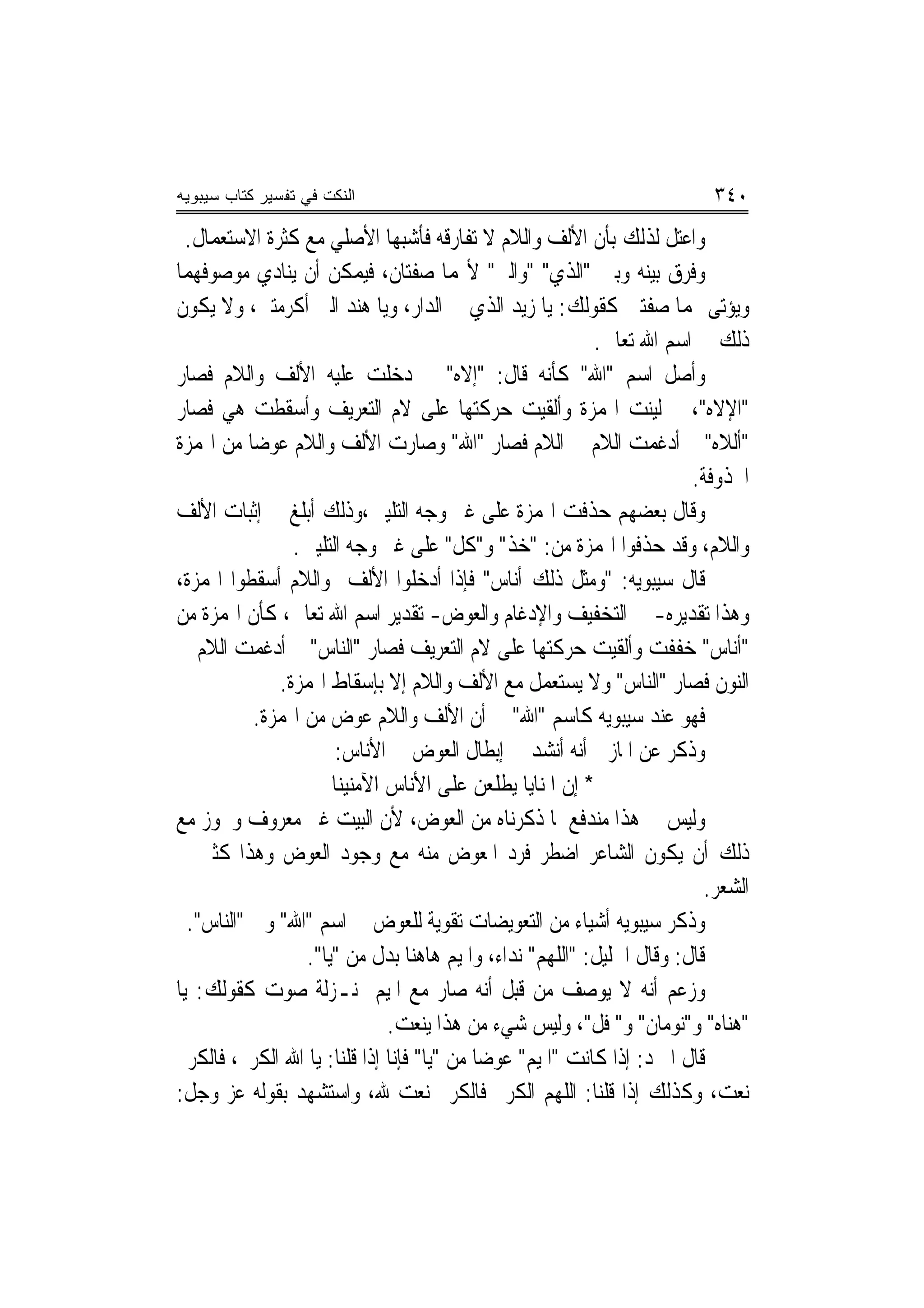 ‫ﺍﻟﻨﻜﺕ ﻓﻲ ﺘﻔﺴﻴﺭ ﻜﺘﺎﺏ ﺴﻴﺒﻭﻴﻪ‬                                                 ‫٠٤٣‬
  ‫ﻭﺍﻋﺘﻞ ﻟﺬﻟﻚ ﺑﺄﻥ ﺍﻷﻟﻒ ﻭﺍﻟﻼﻡ ﻻ ﺗﻔﺎﺭﻗﻪ ﻓﺄﺷﺒﻬﺎ ﺍﻷﺻﻠﻲ ﻣﻊ ﻛﺜﺮﺓ ﺍﻻﺳﺘﻌﻤﺎﻝ.‬
‫ﻭﻓﺮﻕ ﺑﻴﻨﻪ ﻭﺑﲔ "ﺍﻟﺬﻱ" "ﻭﺍﻟﱵ" ﻷ‪‬ﻤﺎ ﺻﻔﺘﺎﻥ، ﻓﻴﻤﻜﻦ ﺃﻥ ﻳﻨﺎﺩﻱ ﻣﻮﺻﻮﻓﻬﻤﺎ‬
‫ﻭﻳﺆﺗﻰ ‪‬ﻤﺎ ﺻﻔﺘﲔ ﻛﻘﻮﻟﻚ: ﻳﺎ ﺯﻳﺪ ﺍﻟﺬﻱ ﰲ ﺍﻟﺪﺍﺭ، ﻭﻳﺎ ﻫﻨﺪ ﺍﻟﱵ ﺃﻛﺮﻣﺘﲏ، ﻭﻻ ﻳﻜﻮﻥ‬
                                                           ‫ﺫﻟﻚ ﰲ ﺍﺳﻢ ﺍﷲ ﺗﻌﺎﱃ.‬
‫ﻭﺃﺻﻞ ﺍﺳﻢ "ﺍﷲ" ﻛﺄﻧﻪ ﻗﺎﻝ: "ﺇﻻﻩ" ﰒ ﺩﺧﻠﺖ ﻋﻠﻴﻪ ﺍﻷﻟﻒ ﻭﺍﻟﻼﻡ ﻓﺼﺎﺭ‬
‫"ﺍﻹﻻﻩ"، ﰒ ﻟﻴﻨﺖ ﺍﳍﻤﺰﺓ ﻭﺃﻟﻘﻴﺖ ﺣﺮﻛﺘﻬﺎ ﻋﻠﻰ ﻻﻡ ﺍﻟﺘﻌﺮﻳﻒ ﻭﺃﺳﻘﻄﺖ ﻫﻲ ﻓﺼﺎﺭ‬
‫"ﺃﻟﻼﻩ" ﰒ ﺃﺩﻏﻤﺖ ﺍﻟﻼﻡ ﰲ ﺍﻟﻼﻡ ﻓﺼﺎﺭ "ﺍﷲ" ﻭﺻﺎﺭﺕ ﺍﻷﻟﻒ ﻭﺍﻟﻼﻡ ﻋﻮﺿ‪‬ﺎ ﻣﻦ ﺍﳍﻤﺰﺓ‬
                                                                        ‫ﺍﶈﺬﻭﻓﺔ.‬
‫ﻭﻗﺎﻝ ﺑﻌﻀﻬﻢ ﺣﺬﻓﺖ ﺍﳍﻤﺰﺓ ﻋﻠﻰ ﻏﲑ ﻭﺟﻪ ﺍﻟﺘﻠﻴﲔ،ﻭﺫﻟﻚ ﺃﺑﻠﻎ ﰲ ﺇﺛﺒﺎﺕ ﺍﻷﻟﻒ‬
                ‫ﻭﺍﻟﻼﻡ، ﻭﻗﺪ ﺣﺬﻓﻮﺍ ﺍﳍﻤﺰﺓ ﻣﻦ: "ﺧﺬ" ﻭ"ﻛﻞ" ﻋﻠﻰ ﻏﲑ ﻭﺟﻪ ﺍﻟﺘﻠﻴﲔ.‬
‫ﻗﺎﻝ ﺳﻴﺒﻮﻳﻪ: "ﻭﻣﺜﻞ ﺫﻟﻚ ﺃﻧﺎﺱ" ﻓﺈﺫﺍ ﺃﺩﺧﻠﻮﺍ ﺍﻷﻟﻒ ﻭﺍﻟﻼﻡ ﺃﺳﻘﻄﻮﺍ ﺍﳍﻤﺰﺓ،‬
‫ﻭﻫﺬﺍ ﺗﻘﺪﻳﺮﻩ- ﰲ ﺍﻟﺘﺨﻔﻴﻒ ﻭﺍﻹﺩﻏﺎﻡ ﻭﺍﻟﻌﻮﺽ- ﺗﻘﺪﻳﺮ ﺍﺳﻢ ﺍﷲ ﺗﻌﺎﱃ، ﻛﺄﻥ ﺍﳍﻤﺰﺓ ﻣﻦ‬
‫"ﺃﻧﺎﺱ" ﺧﻔﻔﺖ ﻭﺃﻟﻘﻴﺖ ﺣﺮﻛﺘﻬﺎ ﻋﻠﻰ ﻻﻡ ﺍﻟﺘﻌﺮﻳﻒ ﻓﺼﺎﺭ "ﺍﻟﻨﺎﺱ" ﰒ ﺃﺩﻏﻤﺖ ﺍﻟﻼﻡ ﰲ‬
              ‫ﺍﻟﻨﻮﻥ ﻓﺼﺎﺭ "ﺍﻟﻨﺎﺱ" ﻭﻻ ﻳﺴﺘﻌﻤﻞ ﻣﻊ ﺍﻷﻟﻒ ﻭﺍﻟﻼﻡ ﺇﻻ ﺑﺈﺳﻘﺎﻁ ﺍﳍﻤﺰﺓ.‬
           ‫ﻓﻬﻮ ﻋﻨﺪ ﺳﻴﺒﻮﻳﻪ ﻛﺎﺳﻢ "ﺍﷲ" ﰲ ﺃﻥ ﺍﻷﻟﻒ ﻭﺍﻟﻼﻡ ﻋﻮﺽ ﻣﻦ ﺍﳍﻤﺰﺓ.‬
                       ‫ﻭﺫﻛﺮ ﻋﻦ ﺍﳌﺎﺯﱐ ﺃﻧﻪ ﺃﻧﺸﺪ ﰲ ﺇﺑﻄﺎﻝ ﺍﻟﻌﻮﺽ ﰲ ﺍﻷﻧﺎﺱ:‬
                      ‫* ﺇﻥ ﺍﳌﻨﺎﻳﺎ ﻳﻄﻠﻌﻦ ﻋﻠﻰ ﺍﻷﻧﺎﺱ ﺍﻵﻣﻨﻴﻨﺎ‬
‫ﻭﻟﻴﺲ ﰲ ﻫﺬﺍ ﻣﻨﺪﻓﻊ ﳌﺎ ﺫﻛﺮﻧﺎﻩ ﻣﻦ ﺍﻟﻌﻮﺽ، ﻷﻥ ﺍﻟﺒﻴﺖ ﻏﲑ ﻣﻌﺮﻭﻑ ﻭﳚﻮﺯ ﻣﻊ‬
‫ﺫﻟﻚ ﺃﻥ ﻳﻜﻮﻥ ﺍﻟﺸﺎﻋﺮ ﺍﺿﻄﺮ ﻓﺮﺩ ﺍﳌﻌﻮﺽ ﻣﻨﻪ ﻣﻊ ﻭﺟﻮﺩ ﺍﻟﻌﻮﺽ ﻭﻫﺬﺍ ﻛﺜﲑ ﰲ‬
                                                                          ‫ﺍﻟﺸﻌﺮ.‬
  ‫ﻭﺫﻛﺮ ﺳﻴﺒﻮﻳﻪ ﺃﺷﻴﺎﺀ ﻣﻦ ﺍﻟﺘﻌﻮﻳﻀﺎﺕ ﺗﻘﻮﻳﺔ ﻟﻠﻌﻮﺽ ﰲ ﺍﺳﻢ "ﺍﷲ" ﻭﰲ "ﺍﻟﻨﺎﺱ".‬
                  ‫ﻗﺎﻝ: ﻭﻗﺎﻝ ﺍﳋﻠﻴﻞ: "ﺍﻟﻠﻬﻢ" ﻧﺪﺍﺀ، ﻭﺍﳌﻴﻢ ﻫﺎﻫﻨﺎ ﺑﺪﻝ ﻣﻦ "ﻳﺎ".‬
‫ﻭﺯﻋﻢ ﺃﻧﻪ ﻻ ﻳﻮﺻﻒ ﻣﻦ ﻗﺒﻞ ﺃﻧﻪ ﺻﺎﺭ ﻣﻊ ﺍﳌﻴﻢ ﲟﻨـﺰﻟﺔ ﺻﻮﺕ ﻛﻘﻮﻟﻚ: ﻳﺎ‬
                              ‫"ﻫﻨﺎﻩ" ﻭ"ﻧﻮﻣﺎﻥ" ﻭ" ﻓﻞ"، ﻭﻟﻴﺲ ﺷﻲﺀ ﻣﻦ ﻫﺬﺍ ﻳﻨﻌﺖ.‬
‫ﻗﺎﻝ ﺍﳌﱪﺩ: ﺇﺫﺍ ﻛﺎﻧﺖ "ﺍﳌﻴﻢ" ﻋﻮﺿ‪‬ﺎ ﻣﻦ "ﻳﺎ" ﻓﺈﻧﺎ ﺇﺫﺍ ﻗﻠﻨﺎ: ﻳﺎ ﺍﷲ ﺍﻟﻜﺮﱘ، ﻓﺎﻟﻜﺮﱘ‬
‫ﻧﻌﺖ، ﻭﻛﺬﻟﻚ ﺇﺫﺍ ﻗﻠﻨﺎ: ﺍﻟﻠﻬﻢ ﺍﻟﻜﺮﱘ ﻓﺎﻟﻜﺮﱘ ﻧﻌﺖ ﷲ، ﻭﺍﺳﺘﺸﻬﺪ ﺑﻘﻮﻟﻪ ﻋﺰ ﻭﺟﻞ:‬
 