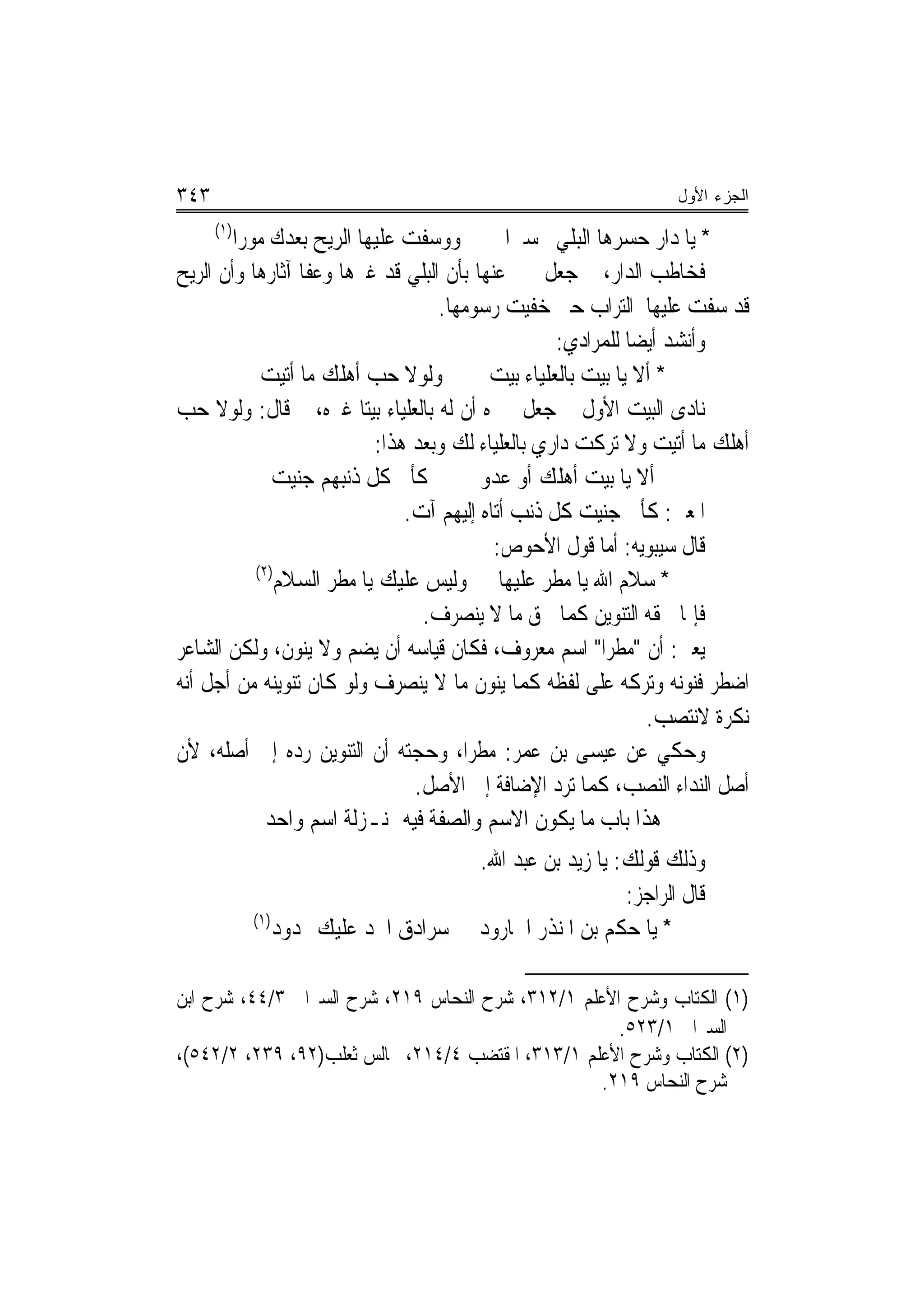 ‫٣٤٣‬                                                               ‫ﺍﻟﺠﺯﺀ ﺍﻷﻭل‬
      ‫)١(‬
        ‫ﻭﻭﺳﻔﺖ ﻋﻠﻴﻬﺎ ﺍﻟﺮﻳﺢ ﺑﻌﺪﻙ ﻣﻮﺭ‪‬ﺍ‬          ‫* ﻳﺎ ﺩﺍﺭ ﺣﺴﺮﻫﺎ ﺍﻟﺒﻠﻲ ﲢﺴﲑ‪‬ﺍ‬
‫ﻓﺨﺎﻃﺐ ﺍﻟﺪﺍﺭ، ﰒ ﺟﻌﻞ ﳜﱪ ﻋﻨﻬﺎ ﺑﺄﻥ ﺍﻟﺒﻠﻲ ﻗﺪ ﻏﲑﻫﺎ ﻭﻋﻔﺎ ﺁﺛﺎﺭﻫﺎ ﻭﺃﻥ ﺍﻟﺮﻳﺢ‬
                                    ‫ﻗﺪ ﺳﻔﺖ ﻋﻠﻴﻬﺎ ﺍﻟﺘﺮﺍﺏ ﺣﱵ ﺧﻔﻴﺖ ﺭﺳﻮﻣﻬﺎ.‬
                                                    ‫ﻭﺃﻧﺸﺪ ﺃﻳﻀ‪‬ﺎ ﻟﻠﻤﺮﺍﺩﻱ:‬
             ‫ﻭﻟﻮﻻ ﺣﺐ ﺃﻫﻠﻚ ﻣﺎ ﺃﺗﻴﺖ‬          ‫* ﺃﻻ ﻳﺎ ﺑﻴﺖ ﺑﺎﻟﻌﻠﻴﺎﺀ ﺑﻴﺖ‬
‫ﻧﺎﺩﻯ ﺍﻟﺒﻴﺖ ﺍﻷﻭﻝ ﰒ ﺟﻌﻞ ﳜﱪﻩ ﺃﻥ ﻟﻪ ﺑﺎﻟﻌﻠﻴﺎﺀ ﺑﻴﺘ‪‬ﺎ ﻏﲑﻩ، ﰒ ﻗﺎﻝ: ﻭﻟﻮﻻ ﺣﺐ‬
                            ‫ﺃﻫﻠﻚ ﻣﺎ ﺃﺗﻴﺖ ﻭﻻ ﺗﺮﻛﺖ ﺩﺍﺭﻱ ﺑﺎﻟﻌﻠﻴﺎﺀ ﻟﻚ ﻭﺑﻌﺪ ﻫﺬﺍ:‬
               ‫ﺃﻻ ﻳﺎ ﺑﻴﺖ ﺃﻫﻠﻚ ﺃﻭ ﻋﺪﻭﱐ ﻛﺄﱐ ﻛﻞ ﺫﻧﺒﻬﻢ ﺟﻨﻴﺖ‬
                                ‫ﺍﳌﻌﲎ: ﻛﺄﱐ ﺟﻨﻴﺖ ﻛﻞ ﺫﻧﺐ ﺃﺗﺎﻩ ﺇﻟﻴﻬﻢ ﺁﺕ.‬
                                            ‫ﻗﺎﻝ ﺳﻴﺒﻮﻳﻪ: ﺃﻣﺎ ﻗﻮﻝ ﺍﻷﺣﻮﺹ:‬
            ‫)٢(‬
                ‫* ﺳﻼﻡ ﺍﷲ ﻳﺎ ﻣﻄﺮ ﻋﻠﻴﻬﺎ ﻭﻟﻴﺲ ﻋﻠﻴﻚ ﻳﺎ ﻣﻄﺮ ﺍﻟﺴﻼﻡ‬
                                  ‫ﻓﺈﳕﺎ ﳊﻘﻪ ﺍﻟﺘﻨﻮﻳﻦ ﻛﻤﺎ ﳊﻖ ﻣﺎ ﻻ ﻳﻨﺼﺮﻑ.‬
‫ﻳﻌﲏ: ﺃﻥ "ﻣﻄﺮ‪‬ﺍ" ﺍﺳﻢ ﻣﻌﺮﻭﻑ، ﻓﻜﺎﻥ ﻗﻴﺎﺳﻪ ﺃﻥ ﻳﻀﻢ ﻭﻻ ﻳﻨﻮﻥ، ﻭﻟﻜﻦ ﺍﻟﺸﺎﻋﺮ‬
‫ﺍﺿﻄﺮ ﻓﻨﻮﻧﻪ ﻭﺗﺮﻛﻪ ﻋﻠﻰ ﻟﻔﻈﻪ ﻛﻤﺎ ﻳﻨﻮﻥ ﻣﺎ ﻻ ﻳﻨﺼﺮﻑ ﻭﻟﻮ ﻛﺎﻥ ﺗﻨﻮﻳﻨﻪ ﻣﻦ ﺃﺟﻞ ﺃﻧﻪ‬
                                                                ‫ﻧﻜﺮﺓ ﻻﻧﺘﺼﺐ.‬
‫ﻭﺣﻜﻲ ﻋﻦ ﻋﻴﺴﻰ ﺑﻦ ﻋﻤﺮ: ﻣﻄﺮ‪‬ﺍ، ﻭﺣﺠﺘﻪ ﺃﻥ ﺍﻟﺘﻨﻮﻳﻦ ﺭﺩﻩ ﺇﱃ ﺃﺻﻠﻪ، ﻷﻥ‬
                                 ‫ﺃﺻﻞ ﺍﻟﻨﺪﺍﺀ ﺍﻟﻨﺼﺐ، ﻛﻤﺎ ﺗﺮﺩ ﺍﻹﺿﺎﻓﺔ ﺇﱃ ﺍﻷﺻﻞ.‬
              ‫ﻫﺬﺍ ﺑﺎﺏ ﻣﺎ ﻳﻜﻮﻥ ﺍﻻﺳﻢ ﻭﺍﻟﺼﻔﺔ ﻓﻴﻪ ﲟﻨـﺰﻟﺔ ﺍﺳﻢ ﻭﺍﺣﺪ‬
                                        ‫ﻭﺫﻟﻚ ﻗﻮﻟﻚ: ﻳﺎ ﺯﻳﺪ ﺑﻦ ﻋﺒﺪ ﺍﷲ.‬
                                                           ‫ﻗﺎﻝ ﺍﻟﺮﺍﺟﺰ:‬
            ‫)١(‬
                  ‫ﺳﺮﺍﺩﻕ ﺍ‪‬ﺪ ﻋﻠﻴﻚ ﳑﺪﻭﺩ‬   ‫* ﻳﺎ ﺣﻜﻢ ﺑﻦ ﺍﳌﻨﺬﺭ ﺍﳉﺎﺭﻭﺩ‬

‫)١( ﺍﻟﻜﺘﺎﺏ ﻭﺷﺮﺡ ﺍﻷﻋﻠﻢ ١/٢١٣، ﺷﺮﺡ ﺍﻟﻨﺤﺎﺱ ٩١٢، ﺷﺮﺡ ﺍﻟﺴﲑﺍﰲ ٣/٤٤، ﺷﺮﺡ ﺍﺑﻦ‬
                                                     ‫ﺍﻟﺴﲑﺍﰲ ١/٣٢٥.‬
‫)٢( ﺍﻟﻜﺘﺎﺏ ﻭﺷﺮﺡ ﺍﻷﻋﻠﻢ ١/٣١٣، ﺍﳌﻘﺘﻀﺐ ٤/٤١٢، ﳎﺎﻟﺲ ﺛﻌﻠﺐ)٢٩، ٩٣٢، ٢/٢٤٥(،‬
                                                   ‫ﺷﺮﺡ ﺍﻟﻨﺤﺎﺱ ٩١٢.‬
 