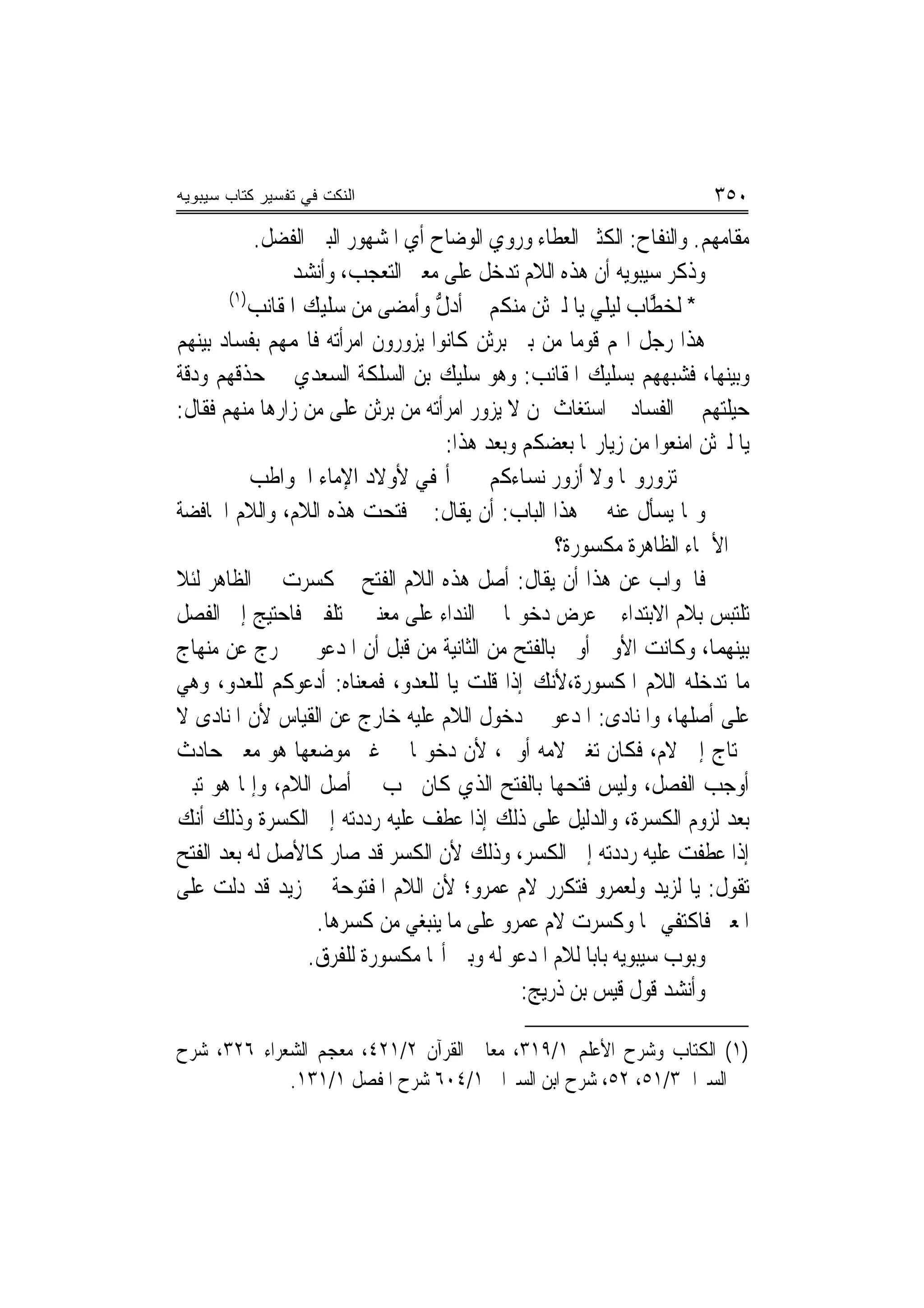 ‫ﺍﻟﻨﻜﺕ ﻓﻲ ﺘﻔﺴﻴﺭ ﻜﺘﺎﺏ ﺴﻴﺒﻭﻴﻪ‬                                             ‫٠٥٣‬
           ‫ﻣﻘﺎﻣﻬﻢ. ﻭﺍﻟﻨﻔﺎﺡ: ﺍﻟﻜﺜﲑ ﺍﻟﻌﻄﺎﺀ ﻭﺭﻭﻱ ﺍﻟﻮﺿﺎﺡ ﺃﻱ ﺍﳌﺸﻬﻮﺭ ﺍﻟﺒﲔ ﺍﻟﻔﻀﻞ.‬
                ‫ﻭﺫﻛﺮ ﺳﻴﺒﻮﻳﻪ ﺃﻥ ﻫﺬﻩ ﺍﻟﻼﻡ ﺗﺪﺧﻞ ﻋﻠﻰ ﻣﻌﲎ ﺍﻟﺘﻌﺠﺐ، ﻭﺃﻧﺸﺪ‬
       ‫)١(‬
           ‫* ﹶﻟﺨ ﱠﺎﺏ ﻟﻴﻠﻲ ﻳﺎ ﻟﱪﺛﻦ ﻣﻨﻜﻢ ﺃﺩﻝ ﻭﺃﻣﻀﻰ ﻣﻦ ﺳﻠﻴﻚ ﺍﳌﻘﺎﻧﺐ‬
                                  ‫ﱡ‬                             ‫‪‬ﻄ‬
‫ﻫﺬﺍ ﺭﺟﻞ ﺍ‪‬ﻢ ﻗﻮﻣ‪‬ﺎ ﻣﻦ ﺑﲏ ﺑﺮﺛﻦ ﻛﺎﻧﻮﺍ ﻳﺰﻭﺭﻭﻥ ﺍﻣﺮﺃﺗﻪ ﻓﺎ‪‬ﻤﻬﻢ ﺑﻔﺴﺎﺩ ﺑﻴﻨﻬﻢ‬
‫ﻭﺑﻴﻨﻬﺎ، ﻓﺸﺒﻬﻬﻢ ﺑﺴﻠﻴﻚ ﺍﳌﻘﺎﻧﺐ: ﻭﻫﻮ ﺳﻠﻴﻚ ﺑﻦ ﺍﻟﺴﻠﻜﺔ ﺍﻟﺴﻌﺪﻱ ﰲ ﺣﺬﻗﻬﻢ ﻭﺩﻗﺔ‬
‫ﺣﻴﻠﺘﻬﻢ ﰲ ﺍﻟﻔﺴﺎﺩ ﰒ ﺍﺳﺘﻐﺎﺙ ﲟﻦ ﻻ ﻳﺰﻭﺭ ﺍﻣﺮﺃﺗﻪ ﻣﻦ ﺑﺮﺛﻦ ﻋﻠﻰ ﻣﻦ ﺯﺍﺭﻫﺎ ﻣﻨﻬﻢ ﻓﻘﺎﻝ:‬
                                    ‫ﻳﺎ ﻟﱪﺛﻦ ﺍﻣﻨﻌﻮﺍ ﻣﻦ ﺯﻳﺎﺭ‪‬ﺎ ﺑﻌﻀﻜﻢ ﻭﺑﻌﺪ ﻫﺬﺍ:‬
           ‫ﺗﺰﻭﺭﻭ‪‬ﺎ ﻭﻻ ﺃﺯﻭﺭ ﻧﺴﺎﺀﻛﻢ ﺃﳍﻔﻲ ﻷﻭﻻﺩ ﺍﻹﻣﺎﺀ ﺍﳊﻮﺍﻃﺐ‬
‫ﻭﳑﺎ ﻳﺴﺄﻝ ﻋﻨﻪ ﰲ ﻫﺬﺍ ﺍﻟﺒﺎﺏ: ﺃﻥ ﻳﻘﺎﻝ: ﱂ ﻓﺘﺤﺖ ﻫﺬﻩ ﺍﻟﻼﻡ، ﻭﺍﻟﻼﻡ ﺍﳋﺎﻓﻀﺔ‬
                                                  ‫ﰲ ﺍﻷﲰﺎﺀ ﺍﻟﻈﺎﻫﺮﺓ ﻣﻜﺴﻮﺭﺓ؟‬
‫ﻓﺎﳉﻮﺍﺏ ﻋﻦ ﻫﺬﺍ ﺃﻥ ﻳﻘﺎﻝ: ﺃﺻﻞ ﻫﺬﻩ ﺍﻟﻼﻡ ﺍﻟﻔﺘﺢ ﰒ ﻛﺴﺮﺕ ﰲ ﺍﻟﻈﺎﻫﺮ ﻟﺌﻼ‬
‫ﺗﻠﺘﺒﺲ ﺑﻼﻡ ﺍﻻﺑﺘﺪﺍﺀ ﰒ ﻋﺮﺽ ﺩﺧﻮﳍﺎ ﰲ ﺍﻟﻨﺪﺍﺀ ﻋﻠﻰ ﻣﻌﻨﲔ ﳐﺘﻠﻔﲔ ﻓﺎﺣﺘﻴﺞ ﺇﱃ ﺍﻟﻔﺼﻞ‬
‫ﺑﻴﻨﻬﻤﺎ، ﻭﻛﺎﻧﺖ ﺍﻷﻭﱃ ﺃﻭﱃ ﺑﺎﻟﻔﺘﺢ ﻣﻦ ﺍﻟﺜﺎﻧﻴﺔ ﻣﻦ ﻗﺒﻞ ﺃﻥ ﺍﳌﺪﻋﻮ ﱂ ﳜﺮﺝ ﻋﻦ ﻣﻨﻬﺎﺝ‬
‫ﻣﺎ ﺗﺪﺧﻠﻪ ﺍﻟﻼﻡ ﺍﳌﻜﺴﻮﺭﺓ،ﻷﻧﻚ ﺇﺫﺍ ﻗﻠﺖ ﻳﺎ ﻟﻠﻌﺪﻭ، ﻓﻤﻌﻨﺎﻩ: ﺃﺩﻋﻮﻛﻢ ﻟﻠﻌﺪﻭ، ﻭﻫﻲ‬
‫ﻋﻠﻰ ﺃﺻﻠﻬﺎ، ﻭﺍﳌﻨﺎﺩﻯ: ﺍﳌﺪﻋﻮ ﰲ ﺩﺧﻮﻝ ﺍﻟﻼﻡ ﻋﻠﻴﻪ ﺧﺎﺭﺝ ﻋﻦ ﺍﻟﻘﻴﺎﺱ ﻷﻥ ﺍﳌﻨﺎﺩﻯ ﻻ‬
‫ﳛﺘﺎﺝ ﺇﱃ ﻻﻡ، ﻓﻜﺎﻥ ﺗﻐﲑ ﻻﻣﻪ ﺃﻭﱃ، ﻷﻥ ﺩﺧﻮﳍﺎ ﰲ ﻏﲑ ﻣﻮﺿﻌﻬﺎ ﻫﻮ ﻣﻌﲎ ﺣﺎﺩﺙ‬
‫ﺃﻭﺟﺐ ﺍﻟﻔﺼﻞ، ﻭﻟﻴﺲ ﻓﺘﺤﻬﺎ ﺑﺎﻟﻔﺘﺢ ﺍﻟﺬﻱ ﻛﺎﻥ ﳚﺐ ﰲ ﺃﺻﻞ ﺍﻟﻼﻡ، ﻭﺇﳕﺎ ﻫﻮ ﺗﺒﲔ‬
‫ﺑﻌﺪ ﻟﺰﻭﻡ ﺍﻟﻜﺴﺮﺓ، ﻭﺍﻟﺪﻟﻴﻞ ﻋﻠﻰ ﺫﻟﻚ ﺇﺫﺍ ﻋﻄﻒ ﻋﻠﻴﻪ ﺭﺩﺩﺗﻪ ﺇﱃ ﺍﻟﻜﺴﺮﺓ ﻭﺫﻟﻚ ﺃﻧﻚ‬
‫ﺇﺫﺍ ﻋﻄﻔﺖ ﻋﻠﻴﻪ ﺭﺩﺩﺗﻪ ﺇﱃ ﺍﻟﻜﺴﺮ، ﻭﺫﻟﻚ ﻷﻥ ﺍﻟﻜﺴﺮ ﻗﺪ ﺻﺎﺭ ﻛﺎﻷﺻﻞ ﻟﻪ ﺑﻌﺪ ﺍﻟﻔﺘﺢ‬
‫ﺗﻘﻮﻝ: ﻳﺎ ﻟﺰﻳﺪ ﻭﻟﻌﻤﺮﻭ ﻓﺘﻜﺮﺭ ﻻﻡ ﻋﻤﺮﻭ؛ ﻷﻥ ﺍﻟﻼﻡ ﺍﳌﻔﺘﻮﺣﺔ ﰲ ﺯﻳﺪ ﻗﺪ ﺩﻟﺖ ﻋﻠﻰ‬
                   ‫ﺍﳌﻌﲎ ﻓﺎﻛﺘﻔﻲ ‪‬ﺎ ﻭﻛﺴﺮﺕ ﻻﻡ ﻋﻤﺮﻭ ﻋﻠﻰ ﻣﺎ ﻳﻨﺒﻐﻲ ﻣﻦ ﻛﺴﺮﻫﺎ.‬
                  ‫ﻭﺑﻮﺏ ﺳﻴﺒﻮﻳﻪ ﺑﺎﺑ‪‬ﺎ ﻟﻼﻡ ﺍﳌﺪﻋﻮ ﻟﻪ ﻭﺑﲔ ﺃ‪‬ﺎ ﻣﻜﺴﻮﺭﺓ ﻟﻠﻔﺮﻕ.‬
                                              ‫ﻭﺃﻧﺸﺪ ﻗﻮﻝ ﻗﻴﺲ ﺑﻦ ﺫﺭﻳﺞ:‬

‫)١( ﺍﻟﻜﺘﺎﺏ ﻭﺷﺮﺡ ﺍﻷﻋﻠﻢ ١/٩١٣، ﻣﻌﺎﱐ ﺍﻟﻘﺮﺁﻥ ٢/١٢٤، ﻣﻌﺠﻢ ﺍﻟﺸﻌﺮﺍﺀ ٦٢٣، ﺷﺮﺡ‬
             ‫ﺍﻟﺴﲑﺍﰲ٣/١٥، ٢٥، ﺷﺮﺡ ﺍﺑﻦ ﺍﻟﺴﲑﺍﰲ ١/٤٠٦ ﺷﺮﺡ ﺍﳌﻔﺼﻞ ١/١٣١.‬
 