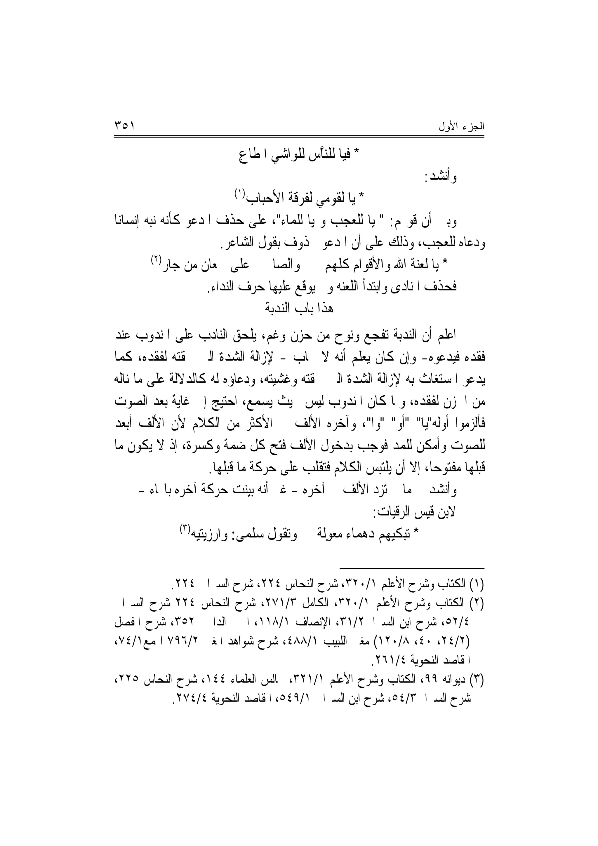 ‫١٥٣‬                                                                   ‫ﺍﻟﺠﺯﺀ ﺍﻷﻭل‬

                           ‫* ﻓﻴﺎ ﻟﻠﻨﱠﺱ ﻟﻠﻮﺍﺷﻲ ﺍﳌ ﹸﺎﻉ‬
                           ‫ﻄ ِ‬            ‫ﺎ‬
                                                                   ‫ﻭﺃﻧﺸﺪ:‬
                          ‫)١(‬
                               ‫* ﻳﺎ ﻟﻘﻮﻣﻲ ﻟﻔﺮﻗﺔ ﺍﻷﺣﺒﺎﺏ‬
‫ﻭﺑﲔ ﺃﻥ ﻗﻮﳍﻢ: " ﻳﺎ ﻟﻠﻌﺠﺐ ﻭ ﻳﺎ ﻟﻠﻤﺎﺀ"، ﻋﻠﻰ ﺣﺬﻑ ﺍﳌﺪﻋﻮ ﻛﺄﻧﻪ ﻧﺒﻪ ﺇﻧﺴﺎﻧ‪‬ﺎ‬
                         ‫ﻭﺩﻋﺎﻩ ﻟﻠﻌﺠﺐ، ﻭﺫﻟﻚ ﻋﻠﻰ ﺃﻥ ﺍﳌﺪﻋﻮ ﳏﺬﻭﻑ ﺑﻘﻮﻝ ﺍﻟﺸﺎﻋﺮ.‬
          ‫)٢(‬
              ‫* ﻳﺎ ﻟﻌﻨﺔ ﺍﷲ ﻭﺍﻷﻗﻮﺍﻡ ﻛﻠﻬﻢ ﻭﺍﻟﺼﺎﳊﲔ ﻋﻠﻰ ﲰﻌﺎﻥ ﻣﻦ ﺟﺎﺭ‬
                      ‫ﻓﺤﺬﻑ ﺍﳌﻨﺎﺩﻯ ﻭﺍﺑﺘﺪﺃ ﺍﻟﻠﻌﻨﻪ ﻭﱂ ﻳﻮﻗﻊ ﻋﻠﻴﻬﺎ ﺣﺮﻑ ﺍﻟﻨﺪﺍﺀ.‬
                                  ‫ﻫﺬﺍ ﺑﺎﺏ ﺍﻟﻨﺪﺑﺔ‬
‫ﺍﻋﻠﻢ ﺃﻥ ﺍﻟﻨﺪﺑﺔ ﺗﻔﺠﻊ ﻭﻧﻮﺡ ﻣﻦ ﺣﺰﻥ ﻭﻏﻢ، ﻳﻠﺤﻖ ﺍﻟﻨﺎﺩﺏ ﻋﻠﻰ ﺍﳌﻨﺪﻭﺏ ﻋﻨﺪ‬
‫ﻓﻘﺪﻩ ﻓﻴﺪﻋﻮﻩ- ﻭﺇﻥ ﻛﺎﻥ ﻳﻌﻠﻢ ﺃﻧﻪ ﻻ ﳚﺎﺏ - ﻹﺯﺍﻟﺔ ﺍﻟﺸﺪﺓ ﺍﻟﱵ ﳊﻘﺘﻪ ﻟﻔﻘﺪﻩ، ﻛﻤﺎ‬
‫ﻳﺪﻋﻮ ﺍﳌﺴﺘﻐﺎﺙ ﺑﻪ ﻹﺯﺍﻟﺔ ﺍﻟﺸﺪﺓ ﺍﻟﱵ ﳊﻘﺘﻪ ﻭﻏﺸﻴﺘﻪ، ﻭﺩﻋﺎﺅﻩ ﻟﻪ ﻛﺎﻟﺪﻻﻟﺔ ﻋﻠﻰ ﻣﺎ ﻧﺎﻟﻪ‬
‫ﻣﻦ ﺍﳊﺰﻥ ﻟﻔﻘﺪﻩ، ﻭﳌﺎ ﻛﺎﻥ ﺍﳌﻨﺪﻭﺏ ﻟﻴﺲ ﲝﻴﺚ ﻳﺴﻤﻊ، ﺍﺣﺘﻴﺞ ﺇﱃ ﻏﺎﻳﺔ ﺑﻌﺪ ﺍﻟﺼﻮﺕ‬
‫ﻓﺄﻟﺰﻣﻮﺍ ﺃﻭﻟﻪ"ﻳﺎ" "ﺃﻭ" "ﻭﺍ"، ﻭﺁﺧﺮﻩ ﺍﻷﻟﻒ ﰲ ﺍﻷﻛﺜﺮ ﻣﻦ ﺍﻟﻜﻼﻡ ﻷﻥ ﺍﻷﻟﻒ ﺃﺑﻌﺪ‬
‫ﻟﻠﺼﻮﺕ ﻭﺃﻣﻜﻦ ﻟﻠﻤﺪ ﻓﻮﺟﺐ ﺑﺪﺧﻮﻝ ﺍﻷﻟﻒ ﻓﺘﺢ ﻛﻞ ﺿﻤﺔ ﻭﻛﺴﺮﺓ، ﺇﺫ ﻻ ﻳﻜﻮﻥ ﻣﺎ‬
                        ‫ﻗﺒﻠﻬﺎ ﻣﻔﺘﻮﺣ‪‬ﺎ، ﺇﻻ ﺃﻥ ﻳﻠﺘﺒﺲ ﺍﻟﻜﻼﻡ ﻓﺘﻘﻠﺐ ﻋﻠﻰ ﺣﺮﻛﺔ ﻣﺎ ﻗﺒﻠﻬﺎ.‬
      ‫ﻭﺃﻧﺸﺪ ﰲ ﻣﺎ ﱂ ﺗﺰﺩ ﺍﻷﻟﻒ ﰲ ﺁﺧﺮﻩ - ﻏﲑ ﺃﻧﻪ ﺑﻴﻨﺖ ﺣﺮﻛﺔ ﺁﺧﺮﻩ ﺑﺎﳍﺎﺀ -‬
                                                          ‫ﻻﺑﻦ ﻗﻴﺲ ﺍﻟﺮﻗﻴﺎﺕ:‬
               ‫)٣(‬
                   ‫* ‪‬ﺗﺒ‪‬ﻜﻴﻬﻢ ﺩﻫ‪‬ﻤﺎﺀ ﻣﻌﻮِﻟﺔ ﻭ‪‬ﺗ ﹸﻮﻝ ﺳﻠﻤ‪‬ﻰ: ﻭﺍﺭﺯِﻳ‪‬ﻴﻪ‬
                   ‫ﺘ‪‬‬                  ‫ﻘ‬     ‫‪ ‬ﹰ‬       ‫‪‬‬

          ‫)١( ﺍﻟﻜﺘﺎﺏ ﻭﺷﺮﺡ ﺍﻷﻋﻠﻢ ١/٠٢٣، ﺷﺮﺡ ﺍﻟﻨﺤﺎﺱ ٤٢٢، ﺷﺮﺡ ﺍﻟﺴﲑﺍﰲ ٤٢٢.‬
‫)٢( ﺍﻟﻜﺘﺎﺏ ﻭﺷﺮﺡ ﺍﻷﻋﻠﻢ ١/٠٢٣، ﺍﻟﻜﺎﻣﻞ ٣/١٧٢، ﺷﺮﺡ ﺍﻟﻨﺤﺎﺱ ٤٢٢ ﺷﺮﺡ ﺍﻟﺴﲑﺍﰲ‬
‫٤/٢٥، ﺷﺮﺡ ﺍﺑﻦ ﺍﻟﺴﲑﺍﰲ٢/١٣، ﺍﻹﻧﺼﺎﻑ ١/٨١١، ﺍﳉﲎ ﺍﻟﺪﺍﱐ ٢٥٣، ﺷﺮﺡ ﺍﳌﻔﺼﻞ‬
‫)٢/٤٢، ٠٤، ٨/٠٢١( ﻣﻐﲏ ﺍﻟﻠﺒﻴﺐ ١/٨٨٤، ﺷﺮﺡ ﺷﻮﺍﻫﺪ ﺍﳌﻐﲏ ٢/٦٩٧ ﺍﳍﻤﻊ١/٤٧،‬
                                                    ‫ﺍﳌﻘﺎﺻﺪ ﺍﻟﻨﺤﻮﻳﺔ ٤/١٦٢.‬
‫)٣( ﺩﻳﻮﺍﻧﻪ ٩٩، ﺍﻟﻜﺘﺎﺏ ﻭﺷﺮﺡ ﺍﻷﻋﻠﻢ ١/١٢٣، ﳎﺎﻟﺲ ﺍﻟﻌﻠﻤﺎﺀ ٤٤١، ﺷﺮﺡ ﺍﻟﻨﺤﺎﺱ ٥٢٢،‬
           ‫ﺷﺮﺡ ﺍﻟﺴﲑﺍﰲ٣/٤٥، ﺷﺮﺡ ﺍﺑﻦ ﺍﻟﺴﲑﺍﰲ ١/٩٤٥، ﺍﳌﻘﺎﺻﺪ ﺍﻟﻨﺤﻮﻳﺔ ٤/٤٧٢.‬
 