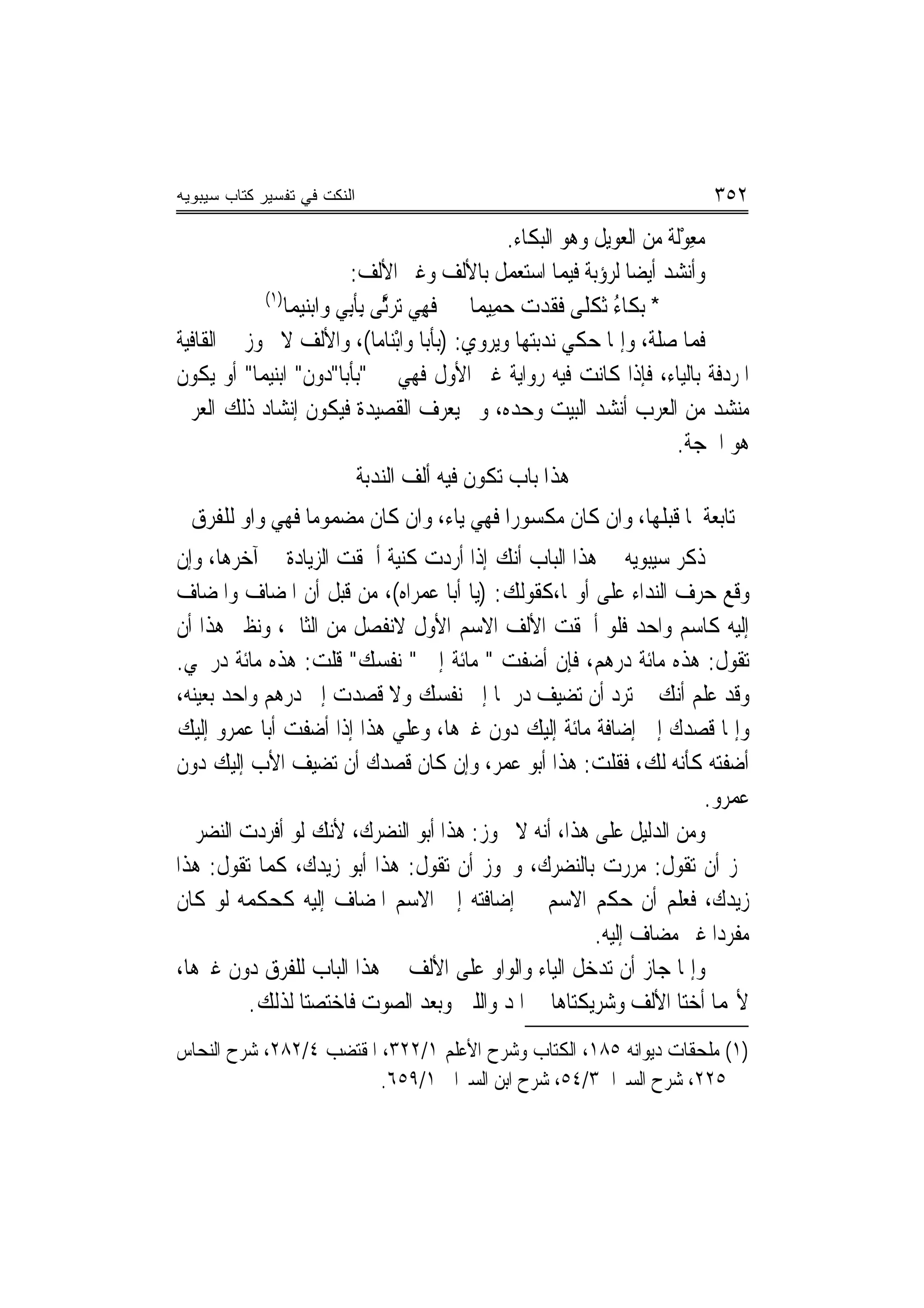 ‫ﺍﻟﻨﻜﺕ ﻓﻲ ﺘﻔﺴﻴﺭ ﻜﺘﺎﺏ ﺴﻴﺒﻭﻴﻪ‬                                                   ‫٢٥٣‬
                                                   ‫ﻣﻌﻮﻟﹶﺔ ﻣﻦ ﺍﻟﻌﻮﻳﻞ ﻭﻫﻮ ﺍﻟﺒﻜﺎﺀ.‬
                                                                            ‫‪ْ ِ‬‬
                             ‫ﻭﺃﻧﺸﺪ ﺃﻳﻀ‪‬ﺎ ﻟﺮﺅﺑﺔ ﻓﻴﻤﺎ ﺍﺳﺘﻌﻤﻞ ﺑﺎﻷﻟﻒ ﻭﻏﲑ ﺍﻷﻟﻒ:‬
            ‫)١(‬
                ‫* ‪‬ﺑﻜﹶﺎﺀ ﹶﺛﻜﻠﹰﻰ ﻓﻘﺪﺕ ﺣﻤِﻴﻤ‪‬ﺎ ﻓﻬﻲ ‪‬ﺗﺮﱠﻰ ِﺑﺄﺑِﻲ ﻭ‪‬ﺍ‪‬ﺑﻨﻴﻤ‪‬ﺎ‬
                   ‫‪‬‬         ‫ﹶ ِ ‪ ‬ﺛ ﹶ‬          ‫ُ ﹾ ﹶﹶ ‪  ‬‬
‫ﻓﻤﺎ ﺻﻠﺔ، ﻭﺇﳕﺎ ﺣﻜﻲ ﻧﺪﺑﺘﻬﺎ ﻭﻳﺮﻭﻱ: )ﺑﺄﺑ‪‬ﺎ ﻭﺍْﺑﻨ‪‬ﺎﻣﺎ(، ﻭﺍﻷﻟﻒ ﻻ ﲡﻮﺯ ﰲ ﺍﻟﻘﺎﻓﻴﺔ‬
                                          ‫ﹶ‬
‫ﺍﳌﺮﺩﻓﺔ ﺑﺎﻟﻴﺎﺀ، ﻓﺈﺫﺍ ﻛﺎﻧﺖ ﻓﻴﻪ ﺭﻭﺍﻳﺔ ﻏﲑ ﺍﻷﻭﻝ ﻓﻬﻲ ﰲ "ﺑﺄﺑﺎ"ﺩﻭﻥ" ﺍﺑﻨﻴﻤﺎ" ﺃﻭ ﻳﻜﻮﻥ‬
‫ﻣﻨﺸﺪ ﻣﻦ ﺍﻟﻌﺮﺏ ﺃﻧﺸﺪ ﺍﻟﺒﻴﺖ ﻭﺣﺪﻩ، ﻭﱂ ﻳﻌﺮﻑ ﺍﻟﻘﺼﻴﺪﺓ ﻓﻴﻜﻮﻥ ﺇﻧﺸﺎﺩ ﺫﻟﻚ ﺍﻟﻌﺮﰊ‬
                                                                           ‫ﻫﻮ ﺍﳊﺠﺔ.‬
                               ‫ﻫﺬﺍ ﺑﺎﺏ ﺗﻜﻮﻥ ﻓﻴﻪ ﺃﻟﻒ ﺍﻟﻨﺪﺑﺔ‬
  ‫ﺗﺎﺑﻌﺔ ﳌﺎ ﻗﺒﻠﻬﺎ، ﻭﺍﻥ ﻛﺎﻥ ﻣﻜﺴﻮﺭﺍ ﻓﻬﻲ ﻳﺎﺀ، ﻭﺍﻥ ﻛﺎﻥ ﻣﻀﻤﻮﻣﺎ ﻓﻬﻲ ﻭﺍﻭ ﻟﻠﻔﺮﻕ‬
‫ﺫﻛﺮ ﺳﻴﺒﻮﻳﻪ ﰲ ﻫﺬﺍ ﺍﻟﺒﺎﺏ ﺃﻧﻚ ﺇﺫﺍ ﺃﺭﺩﺕ ﻛﻨﻴﺔ ﺃﳊﻘﺖ ﺍﻟﺰﻳﺎﺩﺓ ﰲ ﺁﺧﺮﻫﺎ، ﻭﺇﻥ‬
‫ﻭﻗﻊ ﺣﺮﻑ ﺍﻟﻨﺪﺍﺀ ﻋﻠﻰ ﺃﻭﳍﺎ،ﻛﻘﻮﻟﻚ: )ﻳﺎ ﺃﺑﺎ ﻋﻤﺮﺍﻩ(، ﻣﻦ ﻗﺒﻞ ﺃﻥ ﺍﳌﻀﺎﻑ ﻭﺍﳌﻀﺎﻑ‬
‫ﺇﻟﻴﻪ ﻛﺎﺳﻢ ﻭﺍﺣﺪ ﻓﻠﻮ ﺃﳊﻘﺖ ﺍﻷﻟﻒ ﺍﻻﺳﻢ ﺍﻷﻭﻝ ﻻﻧﻔﺼﻞ ﻣﻦ ﺍﻟﺜﺎﱐ، ﻭﻧﻈﲑ ﻫﺬﺍ ﺃﻥ‬
‫ﺗﻘﻮﻝ: ﻫﺬﻩ ﻣﺎﺋﺔ ﺩﺭﻫﻢ، ﻓﺈﻥ ﺃﺿﻔﺖ " ﻣﺎﺋﺔ ﺇﱃ " ﻧﻔﺴﻚ" ﻗﻠﺖ: ﻫﺬﻩ ﻣﺎﺋﺔ ﺩﺭﳘﻲ.‬
‫ﻭﻗﺪ ﻋﻠﻢ ﺃﻧﻚ ﱂ ﺗﺮﺩ ﺃﻥ ﺗﻀﻴﻒ ﺩﺭﳘﹰﺎ ﺇﱃ ﻧﻔﺴﻚ ﻭﻻ ﻗﺼﺪﺕ ﺇﱃ ﺩﺭﻫﻢ ﻭﺍﺣﺪ ﺑﻌﻴﻨﻪ،‬
‫ﻭﺇﳕﺎ ﻗﺼﺪﻙ ﺇﱃ ﺇﺿﺎﻓﺔ ﻣﺎﺋﺔ ﺇﻟﻴﻚ ﺩﻭﻥ ﻏﲑﻫﺎ، ﻭﻋﻠﻲ ﻫﺬﺍ ﺇﺫﺍ ﺃﺿﻔﺖ ﺃﺑﺎ ﻋﻤﺮﻭ ﺇﻟﻴﻚ‬
‫ﺃﺿﻔﺘﻪ ﻛﺄﻧﻪ ﻟﻚ، ﻓﻘﻠﺖ: ﻫﺬﺍ ﺃﺑﻮ ﻋﻤﺮ، ﻭﺇﻥ ﻛﺎﻥ ﻗﺼﺪﻙ ﺃﻥ ﺗﻀﻴﻒ ﺍﻷﺏ ﺇﻟﻴﻚ ﺩﻭﻥ‬
                                                                   ‫ﻋﻤﺮﻭ.‬
‫ﻭﻣﻦ ﺍﻟﺪﻟﻴﻞ ﻋﻠﻰ ﻫﺬﺍ، ﺃﻧﻪ ﻻ ﳚﻮﺯ: ﻫﺬﺍ ﺃﺑﻮ ﺍﻟﻨﻀﺮﻙ، ﻷﻧﻚ ﻟﻮ ﺃﻓﺮﺩﺕ ﺍﻟﻨﻀﺮ ﱂ‬
‫ﳚﺰ ﺃﻥ ﺗﻘﻮﻝ: ﻣﺮﺭﺕ ﺑﺎﻟﻨﻀﺮﻙ، ﻭﳚﻮﺯ ﺃﻥ ﺗﻘﻮﻝ: ﻫﺬﺍ ﺃﺑﻮ ﺯﻳﺪﻙ، ﻛﻤﺎ ﺗﻘﻮﻝ: ﻫﺬﺍ‬
‫ﺯﻳﺪﻙ، ﻓﻌﻠﻢ ﺃﻥ ﺣﻜﻢ ﺍﻻﺳﻢ ﰲ ﺇﺿﺎﻓﺘﻪ ﺇﱃ ﺍﻻﺳﻢ ﺍﳌﻀﺎﻑ ﺇﻟﻴﻪ ﻛﺤﻜﻤﻪ ﻟﻮ ﻛﺎﻥ‬
                                                     ‫ﻣﻔﺮﺩ‪‬ﺍ ﻏﲑ ﻣﻀﺎﻑ ﺇﻟﻴﻪ.‬
‫ﻭﺇﳕﺎ ﺟﺎﺯ ﺃﻥ ﺗﺪﺧﻞ ﺍﻟﻴﺎﺀ ﻭﺍﻟﻮﺍﻭ ﻋﻠﻰ ﺍﻷﻟﻒ ﰲ ﻫﺬﺍ ﺍﻟﺒﺎﺏ ﻟﻠﻔﺮﻕ ﺩﻭﻥ ﻏﲑﻫﺎ،‬
          ‫ﻷ‪‬ﻤﺎ ﺃﺧﺘﺎ ﺍﻷﻟﻒ ﻭﺷﺮﻳﻜﺘﺎﻫﺎ ﰲ ﺍﳌﺪ ﻭﺍﻟﻠﲔ ﻭﺑﻌﺪ ﺍﻟﺼﻮﺕ ﻓﺎﺧﺘﺼﺘﺎ ﻟﺬﻟﻚ.‬
‫)١( ﻣﻠﺤﻘﺎﺕ ﺩﻳﻮﺍﻧﻪ ٥٨١، ﺍﻟﻜﺘﺎﺏ ﻭﺷﺮﺡ ﺍﻷﻋﻠﻢ ١/٢٢٣، ﺍﳌﻘﺘﻀﺐ ٤/٢٨٢، ﺷﺮﺡ ﺍﻟﻨﺤﺎﺱ‬
                         ‫٥٢٢، ﺷﺮﺡ ﺍﻟﺴﲑﺍﰲ٣/٤٥، ﺷﺮﺡ ﺍﺑﻦ ﺍﻟﺴﲑﺍﰲ ١/٩٥٦.‬
 