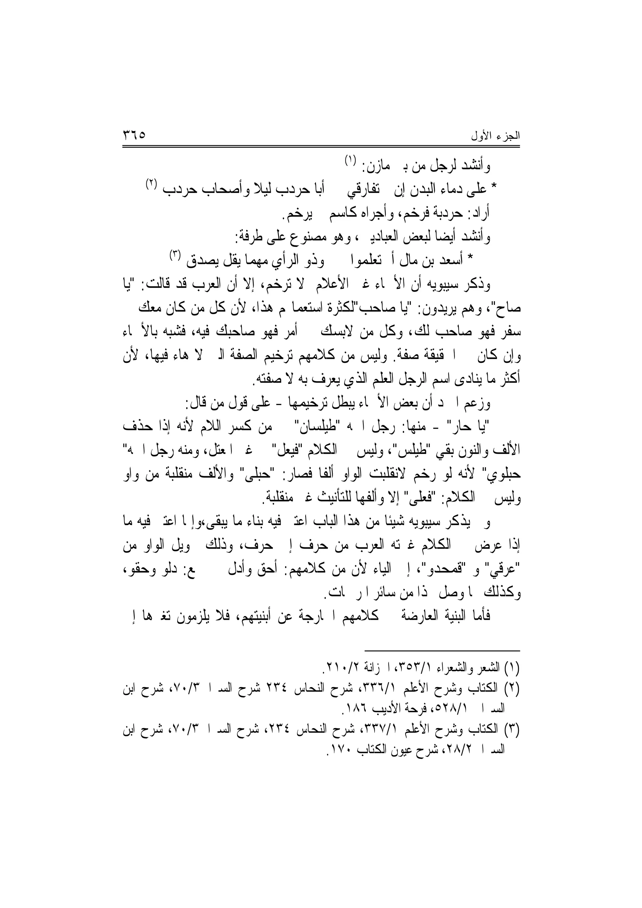 ‫٥٦٣‬                                                                 ‫ﺍﻟﺠﺯﺀ ﺍﻷﻭل‬
                                           ‫)١(‬
                                                 ‫ﻭﺃﻧﺸﺪ ﻟﺮﺟﻞ ﻣﻦ ﺑﲏ ﻣﺎﺯﻥ:‬
     ‫)٢(‬
         ‫* ﻋﻠﻰ ﺩﻣﺎﺀ ﺍﻟﺒﺪﻥ ﺇﻥ ﱂ ﺗﻔﺎﺭﻗﻲ ﺃﺑﺎ ﺣﺮﺩﺏ ﻟﻴﻼ ﻭﺃﺻﺤﺎﺏ ﺣﺮﺩﺏ‬
                           ‫ﹰ‬
                                  ‫ﺃﺭﺍﺩ: ﺣﺮﺩﺑﺔ ﻓﺮﺧﻢ، ﻭﺃﺟﺮﺍﻩ ﻛﺎﺳﻢ ﱂ ﻳﺮﺧﻢ.‬
                       ‫ﻭﺃﻧﺸﺪ ﺃﻳﻀ‪‬ﺎ ﻟﺒﻌﺾ ﺍﻟﻌﺒﺎﺩﻳﲔ، ﻭﻫﻮ ﻣﺼﻨﻮﻉ ﻋﻠﻰ ﻃﺮﻓﺔ:‬
          ‫)٣(‬
              ‫* ﺃﺳﻌﺪ ﺑﻦ ﻣﺎﻝ ﺃﱂ ﺗﻌﻠﻤﻮﺍ ﻭﺫﻭ ﺍﻟﺮﺃﻱ ﻣﻬﻤﺎ ﻳﻘﻞ ﻳﺼﺪﻕ‬
‫ﻭﺫﻛﺮ ﺳﻴﺒﻮﻳﻪ ﺃﻥ ﺍﻷﲰﺎﺀ ﻏﲑ ﺍﻷﻋﻼﻡ ﻻ ﺗﺮﺧﻢ، ﺇﻻ ﺃﻥ ﺍﻟﻌﺮﺏ ﻗﺪ ﻗﺎﻟﺖ: "ﻳﺎ‬
‫ﺻﺎﺡ"، ﻭﻫﻢ ﻳﺮﻳﺪﻭﻥ: "ﻳﺎ ﺻﺎﺣﺐ"ﻟﻜﺜﺮﺓ ﺍﺳﺘﻌﻤﺎﳍﻢ ﻫﺬﺍ، ﻷﻥ ﻛﻞ ﻣﻦ ﻛﺎﻥ ﻣﻌﻚ ﰲ‬
‫ﺳﻔﺮ ﻓﻬﻮ ﺻﺎﺣﺐ ﻟﻚ، ﻭﻛﻞ ﻣﻦ ﻻﺑﺴﻚ ﰲ ﺃﻣﺮ ﻓﻬﻮ ﺻﺎﺣﺒﻚ ﻓﻴﻪ، ﻓﺸﺒﻪ ﺑﺎﻷﲰﺎﺀ‬
‫ﻭﺇﻥ ﻛﺎﻥ ﰲ ﺍﳊﻘﻴﻘﺔ ﺻﻔﺔ. ﻭﻟﻴﺲ ﻣﻦ ﻛﻼﻣﻬﻢ ﺗﺮﺧﻴﻢ ﺍﻟﺼﻔﺔ ﺍﻟﱵ ﻻ ﻫﺎﺀ ﻓﻴﻬﺎ، ﻷﻥ‬
                           ‫ﺃﻛﺜﺮ ﻣﺎ ﻳﻨﺎﺩﻯ ﺍﺳﻢ ﺍﻟﺮﺟﻞ ﺍﻟﻌﻠﻢ ﺍﻟﺬﻱ ﻳﻌﺮﻑ ﺑﻪ ﻻ ﺻﻔﺘﻪ.‬
              ‫ﻭﺯﻋﻢ ﺍﳌﱪﺩ ﺃﻥ ﺑﻌﺾ ﺍﻷﲰﺎﺀ ﻳﺒﻄﻞ ﺗﺮﺧﻴﻤﻬﺎ - ﻋﻠﻰ ﻗﻮﻝ ﻣﻦ ﻗﺎﻝ:‬
‫"ﻳﺎ ﺣﺎﺭ" - ﻣﻨﻬﺎ: ﺭﺟﻞ ﺍﲰﻪ "ﻃﻴﻠﺴﺎﻥ" ﰲ ﻣﻦ ﻛﺴﺮ ﺍﻟﻼﻡ ﻷﻧﻪ ﺇﺫﺍ ﺣﺬﻑ‬
‫ﺍﻷﻟﻒ ﻭﺍﻟﻨﻮﻥ ﺑﻘﻲ "ﻃﻴﻠﺲ"، ﻭﻟﻴﺲ ﰲ ﺍﻟﻜﻼﻡ "ﻓﻴﻌﻞ" ﰲ ﻏﲑ ﺍﳌﻌﺘﻞ، ﻭﻣﻨﻪ ﺭﺟﻞ ﺍﲰﻪ"‬
‫ﺣﺒﻠﻮﻱ" ﻷﻧﻪ ﻟﻮ ﺭﺧﻢ ﻻﻧﻘﻠﺒﺖ ﺍﻟﻮﺍﻭ ﺃﻟﻔﹰﺎ ﻓﺼﺎﺭ: "ﺣﺒﻠﻰ" ﻭﺍﻷﻟﻒ ﻣﻨﻘﻠﺒﺔ ﻣﻦ ﻭﺍﻭ‬
                             ‫ﻭﻟﻴﺲ ﰲ ﺍﻟﻜﻼﻡ: "ﻓﻌﻠﻰ" ﺇﻻ ﻭﺃﻟﻔﻬﺎ ﻟﻠﺘﺄﻧﻴﺚ ﻏﲑ ﻣﻨﻘﻠﺒﺔ.‬
‫ﻭﱂ ﻳﺬﻛﺮ ﺳﻴﺒﻮﻳﻪ ﺷﻴﺌﹰﺎ ﻣﻦ ﻫﺬﺍ ﺍﻟﺒﺎﺏ ﺍﻋﺘﱪ ﻓﻴﻪ ﺑﻨﺎﺀ ﻣﺎ ﻳﺒﻘﻰ،ﻭﺇﳕﺎ ﺍﻋﺘﱪ ﻓﻴﻪ ﻣﺎ‬
‫ﺇﺫﺍ ﻋﺮﺽ ﰲ ﺍﻟﻜﻼﻡ ﻏﲑﺗﻪ ﺍﻟﻌﺮﺏ ﻣﻦ ﺣﺮﻑ ﺇﱃ ﺣﺮﻑ، ﻭﺫﻟﻚ ﲢﻮﻳﻞ ﺍﻟﻮﺍﻭ ﻣﻦ‬
‫"ﻋﺮﻗﻲ" ﻭ "ﻗﻤﺤﺪﻭ"، ﺇﱃ ﺍﻟﻴﺎﺀ ﻷﻥ ﻣﻦ ﻛﻼﻣﻬﻢ: ﺃﺣﻖ ﻭﺃﺩﻝ ﰲ ﲨﻊ: ﺩﻟﻮ ﻭﺣﻘﻮ،‬
                                         ‫ﻭﻛﺬﻟﻚ ﳑﺎ ﻭﺻﻞ ‪‬ﺬﺍ ﻣﻦ ﺳﺎﺋﺮ ﺍﳌﺮﲬﺎﺕ.‬
‫ﻓﺄﻣﺎ ﺍﻟﺒﻨﻴﺔ ﺍﻟﻌﺎﺭﺿﺔ ﰲ ﻛﻼﻣﻬﻢ ﺍﳋﺎﺭﺟﺔ ﻋﻦ ﺃﺑﻨﻴﺘﻬﻢ، ﻓﻼ ﻳﻠﺰﻣﻮﻥ ﺗﻐﲑﻫﺎ ﺇﱃ‬

                                 ‫)١( ﺍﻟﺸﻌﺮ ﻭﺍﻟﺸﻌﺮﺍﺀ ١/٣٥٣، ﺍﳋﺰﺍﻧﺔ ٢/٠١٢.‬
‫)٢( ﺍﻟﻜﺘﺎﺏ ﻭﺷﺮﺡ ﺍﻷﻋﻠﻢ ١/٦٣٣، ﺷﺮﺡ ﺍﻟﻨﺤﺎﺱ ٤٣٢ ﺷﺮﺡ ﺍﻟﺴﲑﺍﰲ٣/٠٧، ﺷﺮﺡ ﺍﺑﻦ‬
                                     ‫ﺍﻟﺴﲑﺍﰲ ١/٨٢٥، ﻓﺮﺣﺔ ﺍﻷﺩﻳﺐ ٦٨١.‬
‫)٣( ﺍﻟﻜﺘﺎﺏ ﻭﺷﺮﺡ ﺍﻷﻋﻠﻢ ١/٧٣٣، ﺷﺮﺡ ﺍﻟﻨﺤﺎﺱ ٤٣٢، ﺷﺮﺡ ﺍﻟﺴﲑﺍﰲ٣/٠٧، ﺷﺮﺡ ﺍﺑﻦ‬
                                  ‫ﺍﻟﺴﲑﺍﰲ٢/٨٢، ﺷﺮﺡ ﻋﻴﻮﻥ ﺍﻟﻜﺘﺎﺏ ٠٧١.‬
 