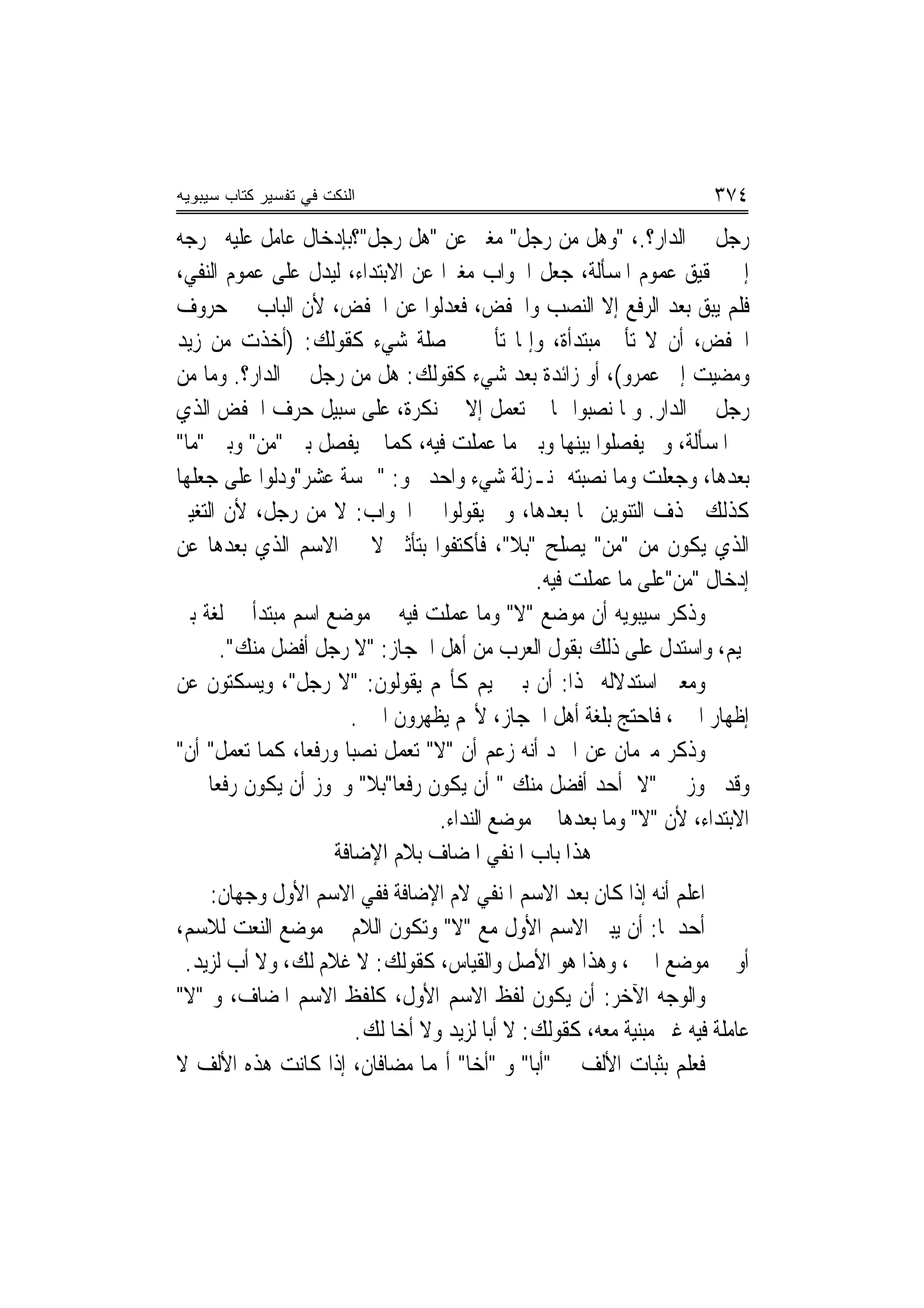 ‫ﺍﻟﻨﻜﺕ ﻓﻲ ﺘﻔﺴﻴﺭ ﻜﺘﺎﺏ ﺴﻴﺒﻭﻴﻪ‬                                            ‫٤٧٣‬
‫ﺭﺟﻞ ﰲ ﺍﻟﺪﺍﺭ؟.، "ﻭﻫﻞ ﻣﻦ ﺭﺟﻞ" ﻣﻐﲑ ﻋﻦ "ﻫﻞ ﺭﺟﻞ"؟ﺑﺈﺩﺧﺎﻝ ﻋﺎﻣﻞ ﻋﻠﻴﻪ ﳜﺮﺟﻪ‬
‫ﺇﱃ ﲢﻘﻴﻖ ﻋﻤﻮﻡ ﺍﳌﺴﺄﻟﺔ، ﺟﻌﻞ ﺍﳉﻮﺍﺏ ﻣﻐﲑ‪‬ﺍ ﻋﻦ ﺍﻻﺑﺘﺪﺍﺀ، ﻟﻴﺪﻝ ﻋﻠﻰ ﻋﻤﻮﻡ ﺍﻟﻨﻔﻲ،‬
‫ﻓﻠﻢ ﻳﺒﻖ ﺑﻌﺪ ﺍﻟﺮﻓﻊ ﺇﻻ ﺍﻟﻨﺼﺐ ﻭﺍﳋﻔﺾ، ﻓﻌﺪﻟﻮﺍ ﻋﻦ ﺍﳋﻔﺾ، ﻷﻥ ﺍﻟﺒﺎﺏ ﰲ ﺣﺮﻭﻑ‬
‫ﺍﳋﻔﺾ، ﺃﻥ ﻻ ﺗﺄﰐ ﻣﺒﺘﺪﺃﺓ، ﻭﺇﳕﺎ ﺗﺄﰐ ﰲ ﺻﻠﺔ ﺷﻲﺀ ﻛﻘﻮﻟﻚ: )ﺃﺧﺬﺕ ﻣﻦ ﺯﻳﺪ‬
‫ﻭﻣﻀﻴﺖ ﺇﱃ ﻋﻤﺮﻭ(، ﺃﻭ ﺯﺍﺋﺪﺓ ﺑﻌﺪ ﺷﻲﺀ ﻛﻘﻮﻟﻚ: ﻫﻞ ﻣﻦ ﺭﺟﻞ ﰲ ﺍﻟﺪﺍﺭ؟. ﻭﻣﺎ ﻣﻦ‬
‫ﺭﺟﻞ ﰲ ﺍﻟﺪﺍﺭ. ﻭﳌﺎ ﻧﺼﺒﻮﺍ ‪‬ﺎ ﱂ ﺗﻌﻤﻞ ﺇﻻ ﰲ ﻧﻜﺮﺓ، ﻋﻠﻰ ﺳﺒﻴﻞ ﺣﺮﻑ ﺍﳋﻔﺾ ﺍﻟﺬﻱ‬
‫ﰲ ﺍﳌﺴﺄﻟﺔ، ﻭﱂ ﻳﻔﺼﻠﻮﺍ ﺑﻴﻨﻬﺎ ﻭﺑﲔ ﻣﺎ ﻋﻤﻠﺖ ﻓﻴﻪ، ﻛﻤﺎ ﱂ ﻳﻔﺼﻞ ﺑﲔ "ﻣﻦ" ﻭﺑﲔ "ﻣﺎ"‬
‫ﺑﻌﺪﻫﺎ، ﻭﺟﻌﻠﺖ ﻭﻣﺎ ﻧﺼﺒﺘﻪ ﲟﻨـﺰﻟﺔ ﺷﻲﺀ ﻭﺍﺣﺪ ﳓﻮ: "ﲬﺴﺔ ﻋﺸﺮ"ﻭﺩﻟﻮﺍ ﻋﻠﻰ ﺟﻌﻠﻬﺎ‬
‫ﻛﺬﻟﻚ ﲞﺬﻑ ﺍﻟﺘﻨﻮﻳﻦ ﳑﺎ ﺑﻌﺪﻫﺎ، ﻭﱂ ﻳﻘﻮﻟﻮﺍ ﰲ ﺍﳉﻮﺍﺏ: ﻻ ﻣﻦ ﺭﺟﻞ، ﻷﻥ ﺍﻟﺘﻐﻴﲑ‬
‫ﺍﻟﺬﻱ ﻳﻜﻮﻥ ﻣﻦ "ﻣﻦ" ﻳﺼﻠﺢ "ﺑﻼ"، ﻓﺄﻛﺘﻔﻮﺍ ﺑﺘﺄﺛﲑ ﻻ ﰲ ﺍﻻﺳﻢ ﺍﻟﺬﻱ ﺑﻌﺪﻫﺎ ﻋﻦ‬
                                               ‫ﺇﺩﺧﺎﻝ "ﻣﻦ"ﻋﻠﻰ ﻣﺎ ﻋﻤﻠﺖ ﻓﻴﻪ.‬
‫ﻭﺫﻛﺮ ﺳﻴﺒﻮﻳﻪ ﺃﻥ ﻣﻮﺿﻊ "ﻻ" ﻭﻣﺎ ﻋﻤﻠﺖ ﻓﻴﻪ ﰲ ﻣﻮﺿﻊ ﺍﺳﻢ ﻣﺒﺘﺪﺃ ﰲ ﻟﻐﺔ ﺑﲏ‬
      ‫ﲤﻴﻢ، ﻭﺍﺳﺘﺪﻝ ﻋﻠﻰ ﺫﻟﻚ ﺑﻘﻮﻝ ﺍﻟﻌﺮﺏ ﻣﻦ ﺃﻫﻞ ﺍﳊﺠﺎﺯ: "ﻻ ﺭﺟﻞ ﺃﻓﻀﻞ ﻣﻨﻚ".‬
‫ﻭﻣﻌﲎ ﺍﺳﺘﺪﻻﻟﻪ ‪‬ﺬﺍ: ﺃﻥ ﺑﲎ ﲤﻴﻢ ﻛﺄ‪‬ﻢ ﻳﻘﻮﻟﻮﻥ: "ﻻ ﺭﺟﻞ"، ﻭﻳﺴﻜﺘﻮﻥ ﻋﻦ‬
                       ‫ﺇﻇﻬﺎﺭ ﺍﳋﱪ، ﻓﺎﺣﺘﺞ ﺑﻠﻐﺔ ﺃﻫﻞ ﺍﳊﺠﺎﺯ، ﻷ‪‬ﻢ ﻳﻈﻬﺮﻭﻥ ﺍﳋﱪ.‬
‫ﻭﺫﻛﺮ ﻣﱪﻣﺎﻥ ﻋﻦ ﺍﳌﱪﺩ ﺃﻧﻪ ﺯﻋﻢ ﺃﻥ "ﻻ" ﺗﻌﻤﻞ ﻧﺼﺒ‪‬ﺎ ﻭﺭﻓﻌ‪‬ﺎ، ﻛﻤﺎ ﺗﻌﻤﻞ" ﺃﻥ"‬
‫ﻭﻗﺪ ﳚﻮﺯ ﰲ "ﻻ ﺃﺣﺪ ﺃﻓﻀﻞ ﻣﻨﻚ " ﺃﻥ ﻳﻜﻮﻥ ﺭﻓﻌﺎ"ﺑﻼ" ﻭﳚﻮﺯ ﺃﻥ ﻳﻜﻮﻥ ﺭﻓﻌ‪‬ﺎ ﲞﱪ‬
                             ‫‪‬‬
                                  ‫ﺍﻻﺑﺘﺪﺍﺀ، ﻷﻥ "ﻻ" ﻭﻣﺎ ﺑﻌﺪﻫﺎ ﰲ ﻣﻮﺿﻊ ﺍﻟﻨﺪﺍﺀ.‬
                     ‫ﻫﺬﺍ ﺑﺎﺏ ﺍﳌﻨﻔﻲ ﺍﳌﻀﺎﻑ ﺑﻼﻡ ﺍﻹﺿﺎﻓﺔ‬
    ‫ﺍﻋﻠﻢ ﺃﻧﻪ ﺇﺫﺍ ﻛﺎﻥ ﺑﻌﺪ ﺍﻻﺳﻢ ﺍﳌﻨﻔﻲ ﻻﻡ ﺍﻹﺿﺎﻓﺔ ﻓﻔﻲ ﺍﻻﺳﻢ ﺍﻷﻭﻝ ﻭﺟﻬﺎﻥ:‬
‫ﺃﺣﺪﳘﺎ: ﺃﻥ ﻳﺒﲏ ﺍﻻﺳﻢ ﺍﻷﻭﻝ ﻣﻊ "ﻻ" ﻭﺗﻜﻮﻥ ﺍﻟﻼﻡ ﰲ ﻣﻮﺿﻊ ﺍﻟﻨﻌﺖ ﻟﻼﺳﻢ،‬
 ‫ﺃﻭ ﰲ ﻣﻮﺿﻊ ﺍﳋﱪ، ﻭﻫﺬﺍ ﻫﻮ ﺍﻷﺻﻞ ﻭﺍﻟﻘﻴﺎﺱ، ﻛﻘﻮﻟﻚ: ﻻ ﻏﻼﻡ ﻟﻚ، ﻭﻻ ﺃﺏ ﻟﺰﻳﺪ.‬
‫ﻭﺍﻟﻮﺟﻪ ﺍﻵﺧﺮ: ﺃﻥ ﻳﻜﻮﻥ ﻟﻔﻆ ﺍﻻﺳﻢ ﺍﻷﻭﻝ، ﻛﻠﻔﻆ ﺍﻻﺳﻢ ﺍﳌﻀﺎﻑ، ﻭ "ﻻ"‬
                     ‫ﻋﺎﻣﻠﺔ ﻓﻴﻪ ﻏﲑ ﻣﺒﻨﻴﺔ ﻣﻌﻪ، ﻛﻘﻮﻟﻚ: ﻻ ﺃﺑ‪‬ﺎ ﻟﺰﻳﺪ ﻭﻻ ﺃﺧ‪‬ﺎ ﻟﻚ.‬
‫ﻓﻌﻠﻢ ﺑﺜﺒﺎﺕ ﺍﻷﻟﻒ ﰲ "ﺃﺑ‪‬ﺎ" ﻭ "ﺃﺧ‪‬ﺎ" ﺃ‪‬ﻤﺎ ﻣﻀﺎﻓﺎﻥ، ﺇﺫﺍ ﻛﺎﻧﺖ ﻫﺬﻩ ﺍﻷﻟﻒ ﻻ‬
 