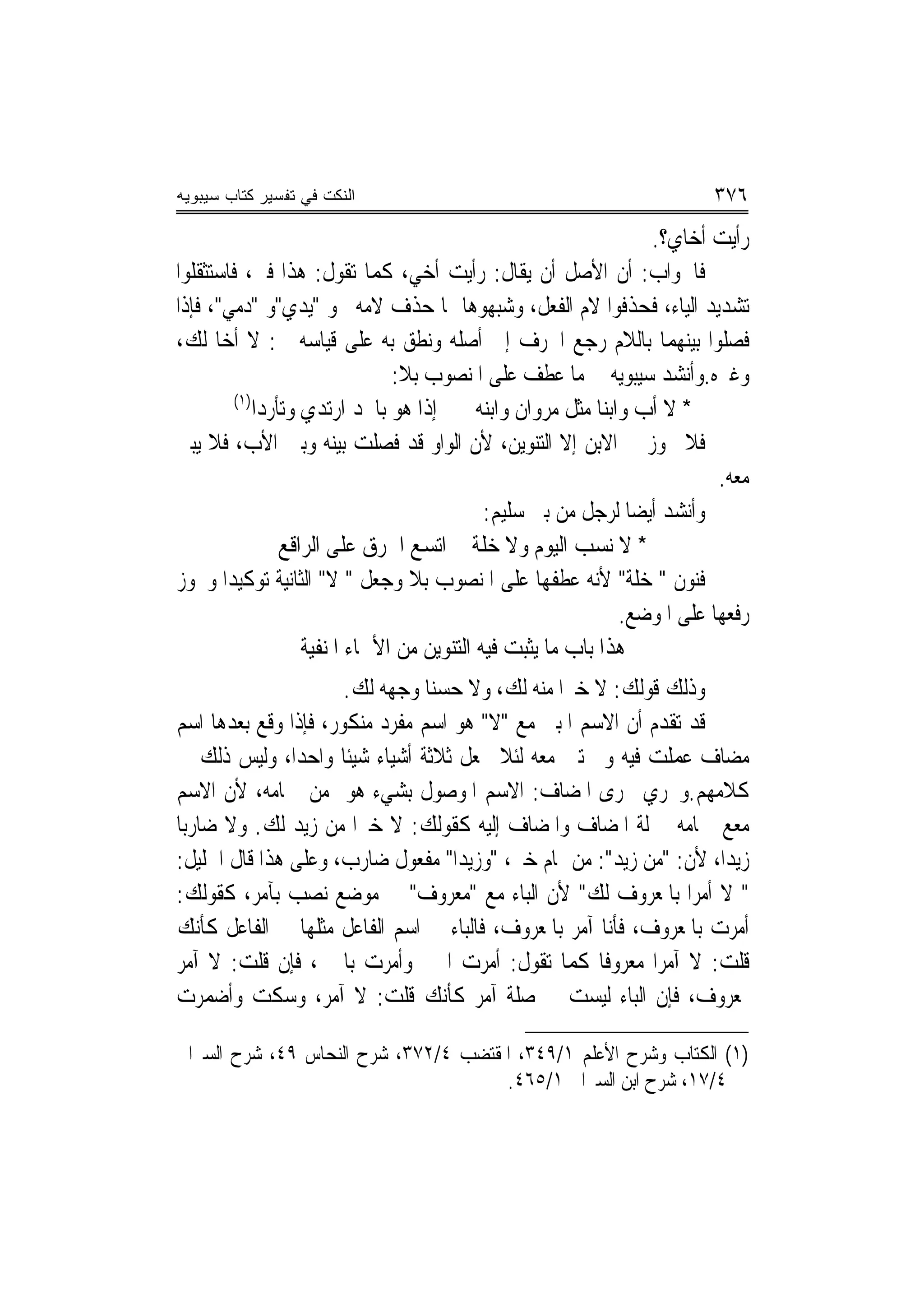 ‫ﺍﻟﻨﻜﺕ ﻓﻲ ﺘﻔﺴﻴﺭ ﻜﺘﺎﺏ ﺴﻴﺒﻭﻴﻪ‬                                               ‫٦٧٣‬
                                                                 ‫ﺭﺃﻳﺖ ﺃﺧﺎﻱ؟.‬
‫ﻓﺎﳉﻮﺍﺏ: ﺃﻥ ﺍﻷﺻﻞ ﺃﻥ ﻳﻘﺎﻝ: ﺭﺃﻳﺖ ﺃﺧﻲ، ﻛﻤﺎ ﺗﻘﻮﻝ: ﻫﺬﺍ ﻓﱵ، ﻓﺎﺳﺘﺜﻘﻠﻮﺍ‬
‫ﺗﺸﺪﻳﺪ ﺍﻟﻴﺎﺀ، ﻓﺤﺬﻓﻮﺍ ﻻﻡ ﺍﻟﻔﻌﻞ، ﻭﺷﺒﻬﻮﻫﺎ ﲟﺎ ﺣﺬﻑ ﻻﻣﻪ ﳓﻮ "ﻳﺪﻱ"ﻭ "ﺩﻣﻲ"، ﻓﺈﺫﺍ‬
‫ﻓﺼﻠﻮﺍ ﺑﻴﻨﻬﻤﺎ ﺑﺎﻟﻼﻡ ﺭﺟﻊ ﺍﳊﺮﻑ ﺇﱃ ﺃﺻﻠﻪ ﻭﻧﻄﻖ ﺑﻪ ﻋﻠﻰ ﻗﻴﺎﺳﻪ ﰲ: ﻻ ﺃﺧ‪‬ﺎ ﻟﻚ،‬
                                ‫ﻭﻏﲑﻩ.ﻭﺃﻧﺸﺪ ﺳﻴﺒﻮﻳﻪ ﰲ ﻣﺎ ﻋﻄﻒ ﻋﻠﻰ ﺍﳌﻨﺼﻮﺏ ﺑﻼ:‬
         ‫)١(‬
             ‫* ﻻ ﺃﺏ ﻭﺍﺑﻨﺎ ﻣﺜﻞ ﻣﺮﻭﺍﻥ ﻭﺍﺑﻨﻪ ﺇﺫﺍ ﻫﻮ ﺑﺎ‪‬ﺪ ﺍﺭﺗﺪﻱ ﻭﺗﺄﺭﺩﺍ‬
‫ﻓﻼ ﳚﻮﺯ ﰲ ﺍﻻﺑﻦ ﺇﻻ ﺍﻟﺘﻨﻮﻳﻦ، ﻷﻥ ﺍﻟﻮﺍﻭ ﻗﺪ ﻓﺼﻠﺖ ﺑﻴﻨﻪ ﻭﺑﲔ ﺍﻷﺏ، ﻓﻼ ﻳﺒﲎ‬
                                                                          ‫ﻣﻌﻪ.‬
                                             ‫ﻭﺃﻧﺸﺪ ﺃﻳﻀﺎ ﻟﺮﺟﻞ ﻣﻦ ﺑﲏ ﺳﻠﻴﻢ:‬
                 ‫* ﻻ ﻧﺴﺐ ﺍﻟﻴﻮﻡ ﻭﻻ ﺧﻠﺔ ﺍﺗﺴﻊ ﺍﳋﺮﻕ ﻋﻠﻰ ﺍﻟﺮﺍﻗﻊ‬
‫ﻓﻨﻮﻥ " ﺧﻠﺔ" ﻷﻧﻪ ﻋﻄﻔﻬﺎ ﻋﻠﻰ ﺍﳌﻨﺼﻮﺏ ﺑﻼ ﻭﺟﻌﻞ " ﻻ" ﺍﻟﺜﺎﻧﻴﺔ ﺗﻮﻛﻴﺪ‪‬ﺍ ﻭﳚﻮﺯ‬
                                                              ‫ﺭﻓﻌﻬﺎ ﻋﻠﻰ ﺍﳌﻮﺿﻊ.‬
                    ‫ﻫﺬﺍ ﺑﺎﺏ ﻣﺎ ﻳﺜﺒﺖ ﻓﻴﻪ ﺍﻟﺘﻨﻮﻳﻦ ﻣﻦ ﺍﻷﲰﺎﺀ ﺍﳌﻨﻔﻴﺔ‬
                      ‫ﻭﺫﻟﻚ ﻗﻮﻟﻚ: ﻻ ﺧﲑ‪‬ﺍ ﻣﻨﻪ ﻟﻚ، ﻭﻻ ﺣﺴﻨﺎ ﻭﺟﻬﻪ ﻟﻚ.‬
‫ﻗﺪ ﺗﻘﺪﻡ ﺃﻥ ﺍﻻﺳﻢ ﺍﳌﺒﲏ ﻣﻊ "ﻻ" ﻫﻮ ﺍﺳﻢ ﻣﻔﺮﺩ ﻣﻨﻜﻮﺭ، ﻓﺈﺫﺍ ﻭﻗﻊ ﺑﻌﺪﻫﺎ ﺍﺳﻢ‬
‫ﻣﻀﺎﻑ ﻋﻤﻠﺖ ﻓﻴﻪ ﻭﱂ ﺗﱭ ﻣﻌﻪ ﻟﺌﻼ ﲡﻌﻞ ﺛﻼﺛﺔ ﺃﺷﻴﺎﺀ ﺷﻴﺌﹰﺎ ﻭﺍﺣﺪ‪‬ﺍ، ﻭﻟﻴﺲ ﺫﻟﻚ ﰲ‬
‫ﻛﻼﻣﻬﻢ.ﻭﳚﺮﻱ ﳎﺮﻯ ﺍﳌﻀﺎﻑ: ﺍﻻﺳﻢ ﺍﳌﻮﺻﻮﻝ ﺑﺸﻲﺀ ﻫﻮ ﻣﻦ ﲤﺎﻣﻪ، ﻷﻥ ﺍﻻﺳﻢ‬
‫ﻣﻌﻊ ﲤﺎﻣﻪ ﲟﱰﻟﺔ ﺍﳌﻀﺎﻑ ﻭﺍﳌﻀﺎﻑ ﺇﻟﻴﻪ ﻛﻘﻮﻟﻚ: ﻻ ﺧﲑ‪‬ﺍ ﻣﻦ ﺯﻳﺪ ﻟﻚ. ﻭﻻ ﺿﺎﺭﺑ‪‬ﺎ‬
‫ﺯﻳﺪ‪‬ﺍ، ﻷﻥ: "ﻣﻦ ﺯﻳﺪ": ﻣﻦ ﲤﺎﻡ ﺧﲑ، "ﻭﺯﻳﺪ‪‬ﺍ" ﻣﻔﻌﻮﻝ ﺿﺎﺭﺏ، ﻭﻋﻠﻰ ﻫﺬﺍ ﻗﺎﻝ ﺍﳋﻠﻴﻞ:‬
‫" ﻻ ﺃﻣﺮ‪‬ﺍ ﺑﺎﳌﻌﺮﻭﻑ ﻟﻚ" ﻷﻥ ﺍﻟﺒﺎﺀ ﻣﻊ "ﻣﻌﺮﻭﻑ" ﰲ ﻣﻮﺿﻊ ﻧﺼﺐ ﺑﺂﻣﺮ، ﻛﻘﻮﻟﻚ:‬
‫ﺃﻣﺮﺕ ﺑﺎﳌﻌﺮﻭﻑ، ﻓﺄﻧﺎ ﺁﻣﺮ ﺑﺎﳌﻌﺮﻭﻑ، ﻓﺎﻟﺒﺎﺀ ﰲ ﺍﺳﻢ ﺍﻟﻔﺎﻋﻞ ﻣﺜﻠﻬﺎ ﰲ ﺍﻟﻔﺎﻋﻞ ﻛﺄﻧﻚ‬
‫ﻗﻠﺖ: ﻻ ﺁﻣﺮ‪‬ﺍ ﻣﻌﺮﻭﻓﹰﺎ ﻛﻤﺎ ﺗﻘﻮﻝ: ﺃﻣﺮﺕ ﺍﳋﲑ ﻭﺃﻣﺮﺕ ﺑﺎﳋﲑ، ﻓﺈﻥ ﻗﻠﺖ: ﻻ ﺁﻣﺮ‬
‫ﲟﻌﺮﻭﻑ، ﻓﺈﻥ ﺍﻟﺒﺎﺀ ﻟﻴﺴﺖ ﰲ ﺻﻠﺔ ﺁﻣﺮ ﻛﺄﻧﻚ ﻗﻠﺖ: ﻻ ﺁﻣﺮ، ﻭﺳﻜﺖ ﻭﺃﺿﻤﺮﺕ‬

‫)١( ﺍﻟﻜﺘﺎﺏ ﻭﺷﺮﺡ ﺍﻷﻋﻠﻢ ١/٩٤٣، ﺍﳌﻘﺘﻀﺐ ٤/٢٧٣، ﺷﺮﺡ ﺍﻟﻨﺤﺎﺱ ٩٤، ﺷﺮﺡ ﺍﻟﺴﲑﺍﰲ‬
                                      ‫٤/٧١، ﺷﺮﺡ ﺍﺑﻦ ﺍﻟﺴﲑﺍﰲ ١/٥٦٤.‬
 