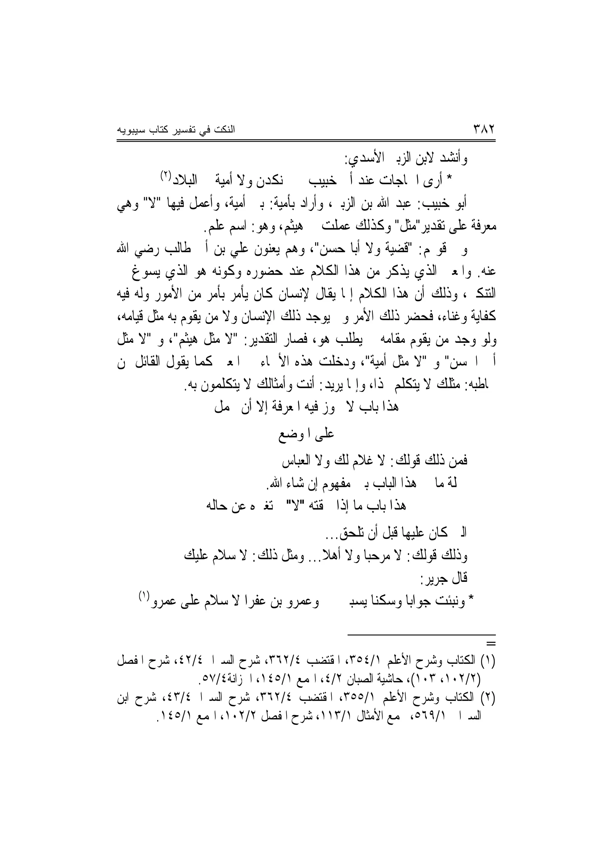 ‫ﺍﻟﻨﻜﺕ ﻓﻲ ﺘﻔﺴﻴﺭ ﻜﺘﺎﺏ ﺴﻴﺒﻭﻴﻪ‬                                             ‫٢٨٣‬
                                              ‫ﻭﺃﻧﺸﺪ ﻻﺑﻦ ﺍﻟﺰﺑﲑ ﺍﻷﺳﺪﻱ:‬
         ‫)٢(‬
             ‫* ﺃﺭﻯ ﺍﳊﺎﺟﺎﺕ ﻋﻨﺪ ﺃﰊ ﺧﺒﻴﺐ ﻧﻜﺪﻥ ﻭﻻ ﺃﻣﻴﺔ ﰲ ﺍﻟﺒﻼﺩ‬
‫ﺃﺑﻮ ﺧﺒﻴﺐ: ﻋﺒﺪ ﺍﷲ ﺑﻦ ﺍﻟﺰﺑﲑ، ﻭﺃﺭﺍﺩ ﺑﺄﻣﻴﺔ: ﺑﲏ ﺃﻣﻴﺔ، ﻭﺃﻋﻤﻞ ﻓﻴﻬﺎ "ﻻ" ﻭﻫﻲ‬
                   ‫ﻣﻌﺮﻓﺔ ﻋﻠﻰ ﺗﻘﺪﻳﺮ"ﻣﺜﻞ" ﻭﻛﺬﻟﻚ ﻋﻤﻠﺖ ﰲ ﻫﻴﺜﻢ، ﻭﻫﻮ: ﺍﺳﻢ ﻋﻠﻢ.‬
‫ﻭﰲ ﻗﻮﳍﻢ: "ﻗﻀﻴﺔ ﻭﻻ ﺃﺑﺎ ﺣﺴﻦ"، ﻭﻫﻢ ﻳﻌﻨﻮﻥ ﻋﻠﻲ ﺑﻦ ﺃﰊ ﻃﺎﻟﺐ ﺭﺿﻲ ﺍﷲ‬
‫ﻋﻨﻪ. ﻭﺍﳌﻌﲎ ﺍﻟﺬﻱ ﻳﺬﻛﺮ ﻣﻦ ﻫﺬﺍ ﺍﻟﻜﻼﻡ ﻋﻨﺪ ﺣﻀﻮﺭﻩ ﻭﻛﻮﻧﻪ ﻫﻮ ﺍﻟﺬﻱ ﻳﺴﻮﻍ ﰲ‬
‫ﺍﻟﺘﻨﻜﲑ، ﻭﺫﻟﻚ ﺃﻥ ﻫﺬﺍ ﺍﻟﻜﻼﻡ ﺇﳕﺎ ﻳﻘﺎﻝ ﻹﻧﺴﺎﻥ ﻛﺎﻥ ﻳﺄﻣﺮ ﺑﺄﻣﺮ ﻣﻦ ﺍﻷﻣﻮﺭ ﻭﻟﻪ ﻓﻴﻪ‬
‫ﻛﻔﺎﻳﺔ ﻭﻏﻨﺎﺀ، ﻓﺤﻀﺮ ﺫﻟﻚ ﺍﻷﻣﺮ ﻭﱂ ﻳﻮﺟﺪ ﺫﻟﻚ ﺍﻹﻧﺴﺎﻥ ﻭﻻ ﻣﻦ ﻳﻘﻮﻡ ﺑﻪ ﻣﺜﻞ ﻗﻴﺎﻣﻪ،‬
‫ﻭﻟﻮ ﻭﺟﺪ ﻣﻦ ﻳﻘﻮﻡ ﻣﻘﺎﻣﻪ ﱂ ﻳﻄﻠﺐ ﻫﻮ، ﻓﺼﺎﺭ ﺍﻟﺘﻘﺪﻳﺮ: "ﻻ ﻣﺜﻞ ﻫﻴﺜﻢ"، ﻭ "ﻻ ﻣﺜﻞ‬
‫ﺃﰊ ﺍﳊﺴﻦ" ﻭ "ﻻ ﻣﺜﻞ ﺃﻣﻴﺔ"، ﻭﺩﺧﻠﺖ ﻫﺬﻩ ﺍﻷﲰﺎﺀ ﰲ ﺍﳌﻌﲎ ﻛﻤﺎ ﻳﻘﻮﻝ ﺍﻟﻘﺎﺋﻞ ﳌﻦ‬
               ‫ﳜﺎﻃﺒﻪ: ﻣﺜﻠﻚ ﻻ ﻳﺘﻜﻠﻢ ‪‬ﺬﺍ، ﻭﺇﳕﺎ ﻳﺮﻳﺪ: ﺃﻧﺖ ﻭﺃﻣﺜﺎﻟﻚ ﻻ ﻳﺘﻜﻠﻤﻮﻥ ﺑﻪ.‬
                     ‫ﻫﺬﺍ ﺑﺎﺏ ﻻ ﳚﻮﺯ ﻓﻴﻪ ﺍﳌﻌﺮﻓﺔ ﺇﻻ ﺃﻥ ﲢﻤﻞ‬
                                ‫ﻋﻠﻰ ﺍﳌﻮﺿﻊ‬
                                 ‫ﻓﻤﻦ ﺫﻟﻚ ﻗﻮﻟﻚ: ﻻ ﻏﻼﻡ ﻟﻚ ﻭﻻ ﺍﻟﻌﺒﺎﺱ‬
                             ‫ﲨﻠﺔ ﻣﺎ ﰲ ﻫﺬﺍ ﺍﻟﺒﺎﺏ ﺑﲔ ﻣﻔﻬﻮﻡ ﺇﻥ ﺷﺎﺀ ﺍﷲ.‬
                   ‫ﻫﺬﺍ ﺑﺎﺏ ﻣﺎ ﺇﺫﺍ ﳊﻘﺘﻪ "ﻻ" ﱂ ﺗﻐﲑﻩ ﻋﻦ ﺣﺎﻟﻪ‬
                                      ‫ﺍﻟﱵ ﻛﺎﻥ ﻋﻠﻴﻬﺎ ﻗﺒﻞ ﺃﻥ ﺗﻠﺤﻖ...‬
             ‫ﻭﺫﻟﻚ ﻗﻮﻟﻚ: ﻻ ﻣﺮﺣﺒ‪‬ﺎ ﻭﻻ ﺃﻫﻼ... ﻭﻣﺜﻞ ﺫﻟﻚ: ﻻ ﺳﻼﻡ ﻋﻠﻴﻚ‬
                                     ‫ﹰ‬
                                                         ‫ﻗﺎﻝ ﺟﺮﻳﺮ:‬
    ‫)١(‬
        ‫* ﻭﻧﺒﺌﺖ ﺟﻮﺍﺑ‪‬ﺎ ﻭﺳﻜﻨ‪‬ﺎ ﻳﺴﺒﲏ ﻭﻋﻤﺮﻭ ﺑﻦ ﻋﻔﺮﺍ ﻻ ﺳﻼﻡ ﻋﻠﻰ ﻋﻤﺮﻭ‬

                                                                          ‫=‬
‫)١( ﺍﻟﻜﺘﺎﺏ ﻭﺷﺮﺡ ﺍﻷﻋﻠﻢ ١/٤٥٣، ﺍﳌﻘﺘﻀﺐ ٤/٢٦٣، ﺷﺮﺡ ﺍﻟﺴﲑﺍﰲ٤/٢٤، ﺷﺮﺡ ﺍﳌﻔﺼﻞ‬
              ‫)٢/٢٠١، ٣٠١(، ﺣﺎﺷﻴﺔ ﺍﻟﺼﺒﺎﻥ ٢/٤، ﺍﳍﻤﻊ ١/٥٤١، ﺍﳋﺰﺍﻧﺔ٤/٧٥.‬
‫)٢( ﺍﻟﻜﺘﺎﺏ ﻭﺷﺮﺡ ﺍﻷﻋﻠﻢ ١/٥٥٣، ﺍﳌﻘﺘﻀﺐ ٤/٢٦٣، ﺷﺮﺡ ﺍﻟﺴﲑﺍﰲ٤/٣٤، ﺷﺮﺡ ﺍﺑﻦ‬
       ‫ﺍﻟﺴﲑﺍﰲ ١/٩٦٥، ﳎﻤﻊ ﺍﻷﻣﺜﺎﻝ ١/٣١١، ﺷﺮﺡ ﺍﳌﻔﺼﻞ ٢/٢٠١، ﺍﳍﻤﻊ ١/٥٤١.‬
 