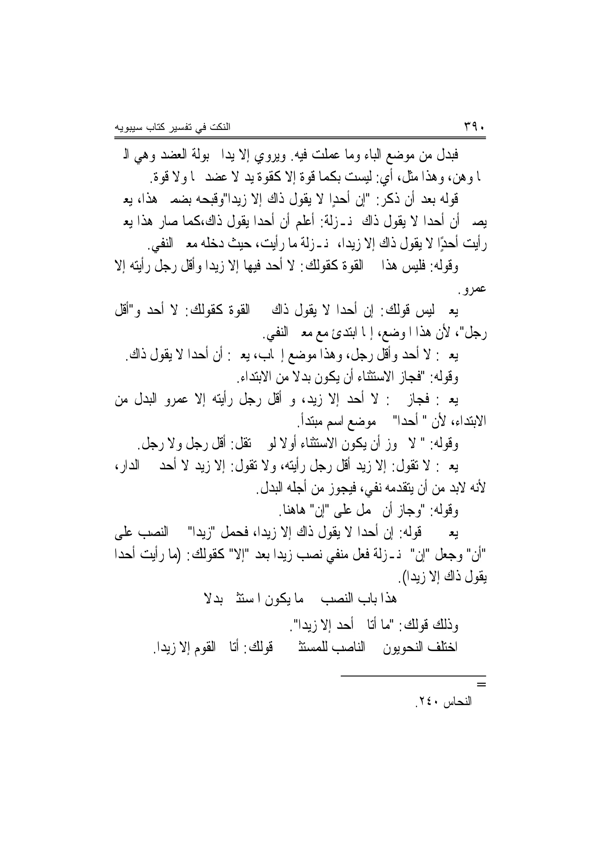 ‫ﺍﻟﻨﻜﺕ ﻓﻲ ﺘﻔﺴﻴﺭ ﻜﺘﺎﺏ ﺴﻴﺒﻭﻴﻪ‬                                               ‫٠٩٣‬
‫ﻓﺒﺪﻝ ﻣﻦ ﻣﻮﺿﻊ ﺍﻟﺒﺎﺀ ﻭﻣﺎ ﻋﻤﻠﺖ ﻓﻴﻪ. ﻭﻳﺮﻭﻱ ﺇﻻ ﻳﺪ‪‬ﺍ ﳐﺒﻮﻟﺔ ﺍﻟﻌﻀﺪ ﻭﻫﻲ ﺍﻟﱵ‬
        ‫‪‬ﺎ ﻭﻫﻦ، ﻭﻫﺬﺍ ﻣﺜﻞ، ﺃﻱ: ﻟﻴﺴﺖ ﺑﻜﻤﺎ ﻗﻮﺓ ﺇﻻ ﻛﻘﻮﺓ ﻳﺪ ﻻ ﻋﻀﺪ ﳍﺎ ﻭﻻ ﻗﻮﺓ.‬
‫ﻗﻮﻟﻪ ﺑﻌﺪ ﺃﻥ ﺫﻛﺮ: "ﺇﻥ ﺃﺣﺪٍﺍ ﻻ ﻳﻘﻮﻝ ﺫﺍﻙ ﺇﻻ ﺯﻳﺪ‪‬ﺍ"ﻭﻗﺒﺤﻪ ﺑﻀﻤﲑ ﻫﺬﺍ، ﻳﻌﲏ‬
                                                ‫‪‬‬
‫ﻳﺼﲑ ﺃﻥ ﺃﺣﺪ‪‬ﺍ ﻻ ﻳﻘﻮﻝ ﺫﺍﻙ ﲟﻨـﺰﻟﺔ: ﺃﻋﻠﻢ ﺃﻥ ﺃﺣﺪ‪‬ﺍ ﻳﻘﻮﻝ ﺫﺍﻙ،ﻛﻤﺎ ﺻﺎﺭ ﻫﺬﺍ ﻳﻌﲏ‬
       ‫ﺭﺃﻳﺖ ﺃﺣﺪًﺍ ﻻ ﻳﻘﻮﻝ ﺫﺍﻙ ﺇﻻ ﺯﻳﺪ‪‬ﺍ، ﲟﻨـﺰﻟﺔ ﻣﺎ ﺭﺃﻳﺖ، ﺣﻴﺚ ﺩﺧﻠﻪ ﻣﻌﲎ ﺍﻟﻨﻔﻲ.‬
                                                                     ‫ٍ‬
‫ﻭﻗﻮﻟﻪ: ﻓﻠﻴﺲ ﻫﺬﺍ ﰲ ﺍﻟﻘﻮﺓ ﻛﻘﻮﻟﻚ: ﻻ ﺃﺣﺪ ﻓﻴﻬﺎ ﺇﻻ ﺯﻳﺪ‪‬ﺍ ﻭﺃﻗﻞ ﺭﺟﻞ ﺭﺃﻳﺘﻪ ﺇﻻ‬
                                                                        ‫ﻋﻤﺮﻭ.‬
‫ﻳﻌﲏ ﻟﻴﺲ ﻗﻮﻟﻚ: ﺇﻥ ﺃﺣﺪ‪‬ﺍ ﻻ ﻳﻘﻮﻝ ﺫﺍﻙ ﰲ ﺍﻟﻘﻮﺓ ﻛﻘﻮﻟﻚ: ﻻ ﺃﺣﺪ ﻭ"ﺃﻗﻞ‬
                               ‫ﺭﺟﻞ"، ﻷﻥ ﻫﺬﺍ ﺍﳌﻮﺿﻊ، ﺇﳕﺎ ﺍﺑﺘﺪﺉ ﻣﻊ ﻣﻌﲎ ﺍﻟﻨﻔﻲ.‬
   ‫ﻳﻌﲏ: ﻻ ﺃﺣﺪ ﻭﺃﻗﻞ ﺭﺟﻞ، ﻭﻫﺬﺍ ﻣﻮﺿﻊ ﺇﳚﺎﺏ، ﻳﻌﲏ: ﺃﻥ ﺃﺣﺪ‪‬ﺍ ﻻ ﻳﻘﻮﻝ ﺫﺍﻙ.‬
                         ‫ﻭﻗﻮﻟﻪ: "ﻓﺠﺎﺯ ﺍﻻﺳﺘﺜﻨﺎﺀ ﺃﻥ ﻳﻜﻮﻥ ﺑﺪﻻ ﻣﻦ ﺍﻻﺑﺘﺪﺍﺀ.‬
                                      ‫ﹰ‬
‫ﻳﻌﲏ: ﻓﺠﺎﺯ ﰲ: ﻻ ﺃﺣﺪ ﺇﻻ ﺯﻳﺪ، ﻭ ﺃﻗﻞ ﺭﺟﻞ ﺭﺃﻳﺘﻪ ﺇﻻ ﻋﻤﺮﻭ ﺍﻟﺒﺪﻝ ﻣﻦ‬
                                        ‫ﺍﻻﺑﺘﺪﺍﺀ، ﻷﻥ " ﺃﺣﺪ‪‬ﺍ" ﰲ ﻣﻮﺿﻊ ﺍﺳﻢ ﻣﺒﺘﺪﺃ.‬
     ‫ﻭﻗﻮﻟﻪ: " ﻻ ﳚﻮﺯ ﺃﻥ ﻳﻜﻮﻥ ﺍﻻﺳﺘﺜﻨﺎﺀ ﺃﻭﻻ ﻟﻮ ﱂ ﺗﻘﻞ: ﺃﻗﻞ ﺭﺟﻞ ﻭﻻ ﺭﺟﻞ.‬
                                   ‫ﹰ‬
‫ﻳﻌﲏ: ﻻ ﺗﻘﻮﻝ: ﺇﻻ ﺯﻳﺪ ﺃﻗﻞ ﺭﺟﻞ ﺭﺃﻳﺘﻪ، ﻭﻻ ﺗﻘﻮﻝ: ﺇﻻ ﺯﻳﺪ ﻻ ﺃﺣﺪ ﰲ ﺍﻟﺪﺍﺭ،‬
                              ‫ﻷﻧﻪ ﻻﺑﺪ ﻣﻦ ﺃﻥ ﻳﺘﻘﺪﻣﻪ ﻧﻔﻲ، ﻓﻴﺠﻮﺯ ﻣﻦ ﺃﺟﻠﻪ ﺍﻟﺒﺪﻝ.‬
                                  ‫ﻭﻗﻮﻟﻪ: "ﻭﺟﺎﺯ ﺃﻥ ﳛﻤﻞ ﻋﻠﻰ "ﺇﻥ" ﻫﺎﻫﻨﺎ.‬
‫ﻳﻌﲏ ﰲ ﻗﻮﻟﻪ: ﺇﻥ ﺃﺣﺪ‪‬ﺍ ﻻ ﻳﻘﻮﻝ ﺫﺍﻙ ﺇﻻ ﺯﻳﺪ‪‬ﺍ، ﻓﺤﻤﻞ "ﺯﻳﺪ‪‬ﺍ" ﰲ ﺍﻟﻨﺼﺐ ﻋﻠﻰ‬
‫"ﺃﻥ" ﻭﺟﻌﻞ "ﺇﻥ" ﲟﻨـﺰﻟﺔ ﻓﻌﻞ ﻣﻨﻔﻲ ﻧﺼﺐ ﺯﻳﺪﺍ ﺑﻌﺪ "ﺇﻻ" ﻛﻘﻮﻟﻚ: )ﻣﺎ ﺭﺃﻳﺖ ﺃﺣﺪ‪‬ﺍ‬
                                                           ‫ﻳﻘﻮﻝ ﺫﺍﻙ ﺇﻻ ﺯﻳﺪ‪‬ﺍ(.‬
                   ‫ﻫﺬﺍ ﺑﺎﺏ ﺍﻟﻨﺼﺐ ﰲ ﻣﺎ ﻳﻜﻮﻥ ﺍﳌﺴﺘﺜﲎ ﺑﺪﻻ‬
                   ‫ﹰ‬
                                    ‫ﻭﺫﻟﻚ ﻗﻮﻟﻚ: "ﻣﺎ ﺃﺗﺎﱐ ﺃﺣﺪ ﺇﻻ ﺯﻳﺪ‪‬ﺍ".‬
        ‫ﺍﺧﺘﻠﻒ ﺍﻟﻨﺤﻮﻳﻮﻥ ﰲ ﺍﻟﻨﺎﺻﺐ ﻟﻠﻤﺴﺘﺜﲎ ﰲ ﻗﻮﻟﻚ: ﺃﺗﺎﱐ ﺍﻟﻘﻮﻡ ﺇﻻ ﺯﻳﺪﺍ.‬

                                                                            ‫=‬
                                                              ‫ﺍﻟﻨﺤﺎﺱ ٠٤٢.‬
 