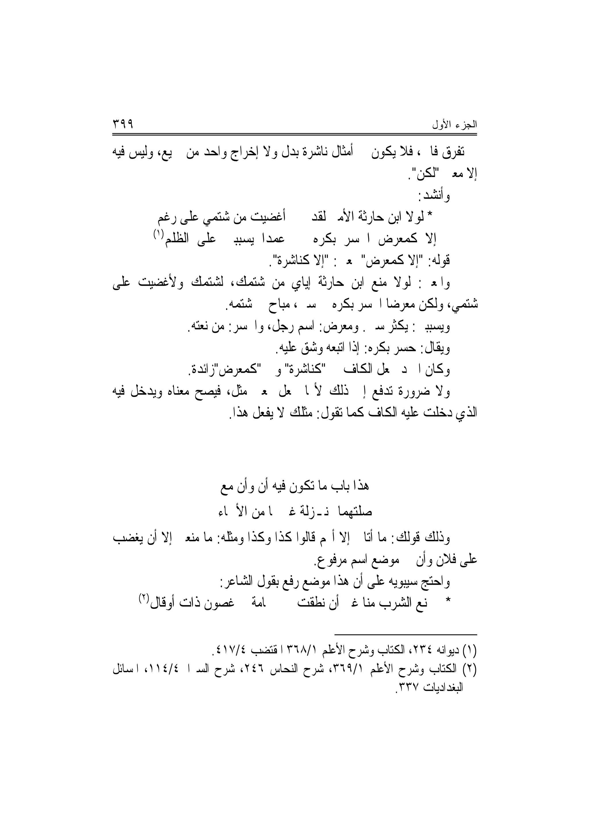 ‫٩٩٣‬                                                              ‫ﺍﻟﺠﺯﺀ ﺍﻷﻭل‬

‫ﰲ ﺗﻔﺮﻕ ﻓﺎﰿ، ﻓﻼ ﻳﻜﻮﻥ ﰲ ﺃﻣﺜﺎﻝ ﻧﺎﺷﺮﺓ ﺑﺪﻝ ﻭﻻ ﺇﺧﺮﺍﺝ ﻭﺍﺣﺪ ﻣﻦ ﲨﻴﻊ، ﻭﻟﻴﺲ ﻓﻴﻪ‬
                                                              ‫ﺇﻻ ﻣﻌﲎ "ﻟﻜﻦ".‬
                                                                ‫ﻭﺃﻧﺸﺪ:‬
         ‫* ﻟﻮﻻ ﺍﺑﻦ ﺣﺎﺭﺛﺔ ﺍﻷﻣﲑ ﻟﻘﺪ ﺃﻏﻀﻴﺖ ﻣﻦ ﺷﺘﻤﻲ ﻋﻠﻰ ﺭﻏﻢ‬
        ‫)١(‬
            ‫ﻋﻤﺪ‪‬ﺍ ﻳﺴﺒﺒﲏ ﻋﻠﻰ ﺍﻟﻈﻠﻢ‬         ‫ﺇﻻ ﻛﻤﻌﺮﺽ ﺍﶈﺴﺮ ﺑﻜﺮﻩ‬
                                 ‫ﻗﻮﻟﻪ: "ﺇﻻ ﻛﻤﻌﺮﺽ" ﲟﻌﲎ: "ﺇﻻ ﻛﻨﺎﺷﺮﺓ".‬
‫ﻭﺍﳌﻌﲎ: ﻟﻮﻻ ﻣﻨﻊ ﺍﺑﻦ ﺣﺎﺭﺛﺔ ﺇﻳﺎﻱ ﻣﻦ ﺷﺘﻤﻚ، ﻟﺸﺘﻤﻚ ﻭﻷﻏﻀﻴﺖ ﻋﻠﻰ‬
                        ‫ﺷﺘﻤﻲ، ﻭﻟﻜﻦ ﻣﻌﺮﺿ‪‬ﺎ ﺍﶈﺴﺮ ﺑﻜﺮﻩ ﰲ ﺳﱯ، ﻣﺒﺎﺡ ﱄ ﺷﺘﻤﻪ.‬
                ‫ﻭﻳﺴﺒﺒﲏ: ﻳﻜﺜﺮ ﺳﱯ. ﻭﻣﻌﺮﺽ: ﺍﺳﻢ ﺭﺟﻞ، ﻭﺍﶈﺴﺮ: ﻣﻦ ﻧﻌﺘﻪ.‬
                                  ‫ﻭﻳﻘﺎﻝ: ﺣﺴﺮ ﺑﻜﺮﻩ: ﺇﺫﺍ ﺍ‪‬ﺒﻌﻪ ﻭﺷﻖ ﻋﻠﻴﻪ.‬
                                               ‫ﺗ‬
                ‫ﻭﻛﺎﻥ ﺍﳌﱪﺩ ﳚﻌﻞ ﺍﻟﻜﺎﻑ ﰲ "ﻛﻨﺎﺷﺮﺓ" ﻭﰲ "ﻛﻤﻌﺮﺽ"ﺯﺍﺋﺪﺓ.‬
‫ﻭﻻ ﺿﺮﻭﺭﺓ ﺗﺪﻓﻊ ﺇﱃ ﺫﻟﻚ ﻷ‪‬ﺎ ﲡﻌﻞ ﲟﻌﲎ ﻣﺜﻞ، ﻓﻴﺼﺢ ﻣﻌﻨﺎﻩ ﻭﻳﺪﺧﻞ ﻓﻴﻪ‬
                         ‫ﺍﻟﺬﻱ ﺩﺧﻠﺖ ﻋﻠﻴﻪ ﺍﻟﻜﺎﻑ ﻛﻤﺎ ﺗﻘﻮﻝ: ﻣﺜﻠﻚ ﻻ ﻳﻔﻌﻞ ﻫﺬﺍ.‬



                      ‫ﻫﺬﺍ ﺑﺎﺏ ﻣﺎ ﺗﻜﻮﻥ ﻓﻴﻪ ﺃﻥ ﻭﺃﻥ ﻣﻊ‬
                     ‫ﺻﻠﺘﻬﻤﺎ ﲟﻨـﺰﻟﺔ ﻏﲑﳘﺎ ﻣﻦ ﺍﻷﲰﺎﺀ‬
‫ﻭﺫﻟﻚ ﻗﻮﻟﻚ: ﻣﺎ ﺃﺗﺎﱐ ﺇﻻ ﺃ‪‬ﻢ ﻗﺎﻟﻮﺍ ﻛﺬﺍ ﻭﻛﺬﺍ ﻭﻣﺜﻠﻪ: ﻣﺎ ﻣﻨﻌﲏ ﺇﻻ ﺃﻥ ﻳﻐﻀﺐ‬
                                        ‫ﻋﻠﻰ ﻓﻼﻥ ﻭﺃﻥ ﰲ ﻣﻮﺿﻊ ﺍﺳﻢ ﻣﺮﻓﻮﻉ.‬
                    ‫ﻭﺍﺣﺘﺞ ﺳﻴﺒﻮﻳﻪ ﻋﻠﻰ ﺃﻥ ﻫﺬﺍ ﻣﻮﺿﻊ ﺭﻓﻊ ﺑﻘﻮﻝ ﺍﻟﺸﺎﻋﺮ:‬
   ‫)٢(‬
       ‫* ﱂ ﳝﻨﻊ ﺍﻟﺸﺮﺏ ﻣﻨﺎ ﻏﲑ ﺃﻥ ﻧﻄﻘﺖ ﲪﺎﻣﺔ ﰲ ﻏﺼﻮﻥ ﺫﺍﺕ ﺃﻭﻗﺎﻝ‬

                   ‫)١( ﺩﻳﻮﺍﻧﻪ ٤٣٢، ﺍﻟﻜﺘﺎﺏ ﻭﺷﺮﺡ ﺍﻷﻋﻠﻢ ١/٨٦٣ ﺍﳌﻘﺘﻀﺐ ٤/٧١٤.‬
‫)٢( ﺍﻟﻜﺘﺎﺏ ﻭﺷﺮﺡ ﺍﻷﻋﻠﻢ ١/٩٦٣، ﺷﺮﺡ ﺍﻟﻨﺤﺎﺱ ٦٤٢، ﺷﺮﺡ ﺍﻟﺴﲑﺍﰲ٤/٤١١، ﺍﳌﺴﺎﺋﻞ‬
                                                     ‫ﺍﻟﺒﻐﺪﺍﺩﻳﺎﺕ ٧٣٣.‬
 