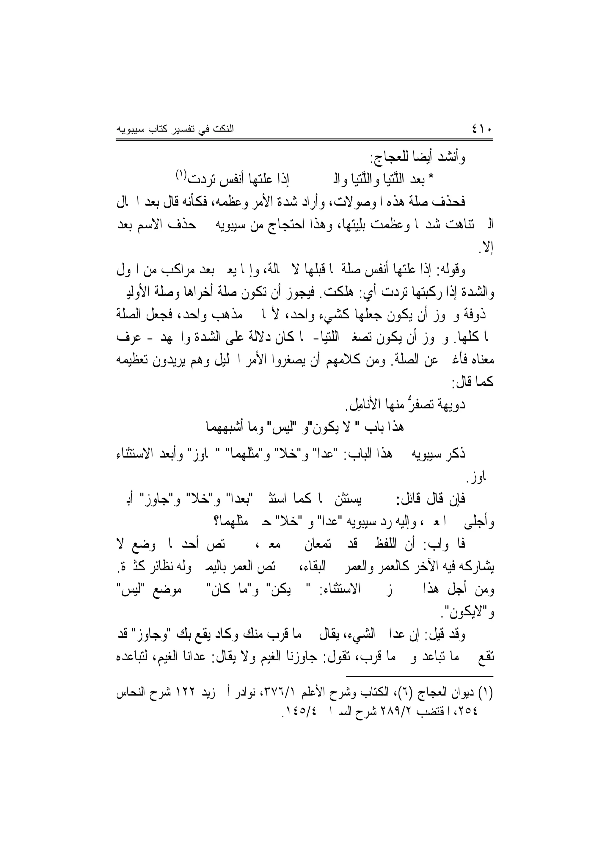 ‫ﺍﻟﻨﻜﺕ ﻓﻲ ﺘﻔﺴﻴﺭ ﻜﺘﺎﺏ ﺴﻴﺒﻭﻴﻪ‬                                                  ‫٠١٤‬
                                                    ‫ﻭﺃﻧﺸﺪ ﺃﻳﻀﺎ ﻟﻠﻌﺠﺎﺝ:‬
           ‫)١(‬
               ‫ﺇﺫﺍ ﻋﻠﺘﻬ‪‬ﺎ ﹶﺃ‪‬ﻧ ﹸﺲ ‪‬ﺗﺮﺩﺕ‬
               ‫‪‬ﹶ‪ ‬ﻔ ‪   ‬‬             ‫* ﺑﻌﺪ ﺍﻟ ﱠﺘ‪‬ﺎ ﻭﺍﻟ ﱠﺘ‪‬ﺎ ﻭﺍﻟﱵ‬
                                               ‫ﻠﻴ ﻠﻴ‬
‫ﻓﺤﺬﻑ ﺻﻠﺔ ﻫﺬﻩ ﺍﳌﻮﺻﻮﻻﺕ، ﻭﺃﺭﺍﺩ ﺷﺪﺓ ﺍﻷﻣﺮ ﻭﻋﻈﻤﻪ، ﻓﻜﺄﻧﻪ ﻗﺎﻝ ﺑﻌﺪ ﺍﳊﺎﻝ‬
‫ﺍﻟﱵ ﺗﻨﺎﻫﺖ ﺷﺪ‪‬ﺎ ﻭﻋﻈﻤﺖ ‪‬ﺑﻠ‪‬ﺘ ‪‬ﺎ، ﻭﻫﺬﺍ ﺍﺣﺘﺠﺎﺝ ﻣﻦ ﺳﻴﺒﻮﻳﻪ ﰲ ﺣﺬﻑ ﺍﻻﺳﻢ ﺑﻌﺪ‬
                                             ‫ِﻴ ﻬ‬
                                                                              ‫ﺇﻻ.‬
‫ﻭﻗﻮﻟﻪ: ﺇﺫﺍ ﻋﻠﺘﻬﺎ ﺃﻧﻔﺲ ﺻﻠﺔ ﳌﺎ ﻗﺒﻠﻬﺎ ﻻ ﳏﺎﻟﺔ، ﻭﺇﳕﺎ ﻳﻌﲏ ﺑﻌﺪ ﻣﺮﺍﻛﺐ ﻣﻦ ﺍﳍﻮﻝ‬
‫ﻭﺍﻟﺸﺪﺓ ﺇﺫﺍ ﺭﻛﺒﺘﻬﺎ ﺗﺮﺩﺕ ﺃﻱ: ﻫﻠﻜﺖ. ﻓﻴﺠﻮﺯ ﺃﻥ ﺗﻜﻮﻥ ﺻﻠﺔ ﺃﺧﺮﺍﻫﺎ ﻭﺻﻠﺔ ﺍﻷﻭﻟﻴﲔ‬
‫ﳏﺬﻭﻓﺔ ﻭﳚﻮﺯ ﺃﻥ ﻳﻜﻮﻥ ﺟﻌﻠﻬﺎ ﻛﺸﻲﺀ ﻭﺍﺣﺪ، ﻷ‪‬ﺎ ﰲ ﻣﺬﻫﺐ ﻭﺍﺣﺪ، ﻓﺠﻌﻞ ﺍﻟﺼﻠﺔ‬
‫ﳍﺎ ﻛﻠﻬﺎ. ﻭﳚﻮﺯ ﺃﻥ ﻳﻜﻮﻥ ﺗﺼﻐﲑ ﺍﻟﻠﺘﻴﺎ- ﳌﺎ ﻛﺎﻥ ﺩﻻﻟﺔ ﻋﻠﻰ ﺍﻟﺸﺪﺓ ﻭﺍﳉﻬﺪ - ﻋﺮﻑ‬
‫ﻣﻌﻨﺎﻩ ﻓﺄﻏﲎ ﻋﻦ ﺍﻟﺼﻠﺔ. ﻭﻣﻦ ﻛﻼﻣﻬﻢ ﺃﻥ ﻳﺼﻐﺮﻭﺍ ﺍﻷﻣﺮ ﺍﳉﻠﻴﻞ ﻭﻫﻢ ﻳﺮﻳﺪﻭﻥ ﺗﻌﻈﻴﻤﻪ‬
                                                                        ‫ﻛﻤﺎ ﻗﺎﻝ:‬
                                             ‫‪‬ﻭ‪‬ﻳ ‪ ‬ﹸ ‪‬ﺗﺼﻔﺮ ﻣﻨﻬﺎ ﺍﻷﻧ‪‬ﺎﻣ ﹸ.‬
                                              ‫ِﻞ‬               ‫ﺩ ‪ ‬ﻬﺔ ‪ ‬ﹶ ﱡ‬
                   ‫ﻫﺬﺍ ﺑﺎﺏ " ﻻ ﻳﻜﻮﻥ"ﻭ "ﻟﻴﺲ" ﻭﻣﺎ ﺃﺷﺒﻬﻬﻤﺎ‬
‫ﺫﻛﺮ ﺳﻴﺒﻮﻳﻪ ﰲ ﻫﺬﺍ ﺍﻟﺒﺎﺏ: "ﻋﺪﺍ" ﻭ"ﺧﻼ" ﻭ"ﻣﺜﻠﻬﻤﺎ" "ﳚﺎﻭﺯ" ﻭﺃﺑﻌﺪ ﺍﻻﺳﺘﺜﻨﺎﺀ‬
                                                                          ‫ﲜﺎﻭﺯ.‬
‫ﻓﺈﻥ ﻗﺎﻝ ﻗﺎﺋﻞ: ﱂ ﱂ ﻳﺴﺘﺜﻦ ‪‬ﺎ ﻛﻤﺎ ﺍﺳﺘﺜﲏ "ﺑﻌﺪﺍ" ﻭ"ﺧﻼ" ﻭ"ﺟﺎﻭﺯ" ﺃﺑﲔ‬
                      ‫ﻭﺃﺟﻠﻰ ﰲ ﺍﳌﻌﲎ، ﻭﺇﻟﻴﻪ ﺭﺩ ﺳﻴﺒﻮﻳﻪ "ﻋﺪﺍ" ﻭ "ﺧﻼ" ﺣﲔ ﻣﺜﻠﻬﻤﺎ؟‬
‫ﻓﺎﳉﻮﺍﺏ: ﺃﻥ ﺍﻟﻠﻔﻈﲔ ﻗﺪ ﳚﺘﻤﻌﺎﻥ ﰲ ﻣﻌﲎ، ﰒ ﳜﺘﺺ ﺃﺣﺪﳘﺎ ﲟﻮﺿﻊ ﻻ‬
‫ﻳﺸﺎﺭﻛﻪ ﻓﻴﻪ ﺍﻵﺧﺮ ﻛﺎﻟﻌﻤﺮ ﻭﺍﻟﻌﻤﺮ ﰲ ﺍﻟﺒﻘﺎﺀ، ﰒ ﳜﺘﺺ ﺍﻟﻌﻤﺮ ﺑﺎﻟﻴﻤﲔ ﻭﻟﻪ ﻧﻈﺎﺋﺮ ﻛﺜﲑﺓ.‬
‫ﻭﻣﻦ ﺃﺟﻞ ﻫﺬﺍ ﱂ ﳚﺰ ﰲ ﺍﻻﺳﺘﺜﻨﺎﺀ: "ﱂ ﻳﻜﻦ" ﻭ"ﻣﺎ ﻛﺎﻥ" ﰲ ﻣﻮﺿﻊ "ﻟﻴﺲ"‬
                                                                 ‫ﻭ"ﻻﻳﻜﻮﻥ".‬
‫ﻭﻗﺪ ﻗﻴﻞ: ﺇﻥ ﻋﺪﺍﱐ ﺍﻟﺸﻲﺀ، ﻳﻘﺎﻝ ﰲ ﻣﺎ ﻗﺮﺏ ﻣﻨﻚ ﻭﻛﺎﺩ ﻳﻘﻊ ﺑﻚ "ﻭﺟﺎﻭﺯ" ﻗﺪ‬
‫ﺗﻘﻊ ﰲ ﻣﺎ ﺗﺒﺎﻋﺪ ﻭﰲ ﻣﺎ ﻗﺮﺏ، ﺗﻘﻮﻝ: ﺟﺎﻭﺯﻧﺎ ﺍﻟﻐﻴﻢ ﻭﻻ ﻳﻘﺎﻝ: ﻋﺪﺍﻧﺎ ﺍﻟﻐﻴﻢ، ﻟﺘﺒﺎﻋﺪﻩ‬

‫)١( ﺩﻳﻮﺍﻥ ﺍﻟﻌﺠﺎﺝ )٦(، ﺍﻟﻜﺘﺎﺏ ﻭﺷﺮﺡ ﺍﻷﻋﻠﻢ ١/٦٧٣، ﻧﻮﺍﺩﺭ ﺃﰊ ﺯﻳﺪ ٢٢١ ﺷﺮﺡ ﺍﻟﻨﺤﺎﺱ‬
                               ‫٤٥٢، ﺍﳌﻘﺘﻀﺐ ٢/٩٨٢ ﺷﺮﺡ ﺍﻟﺴﲑﺍﰲ ٤/٥٤١.‬
 