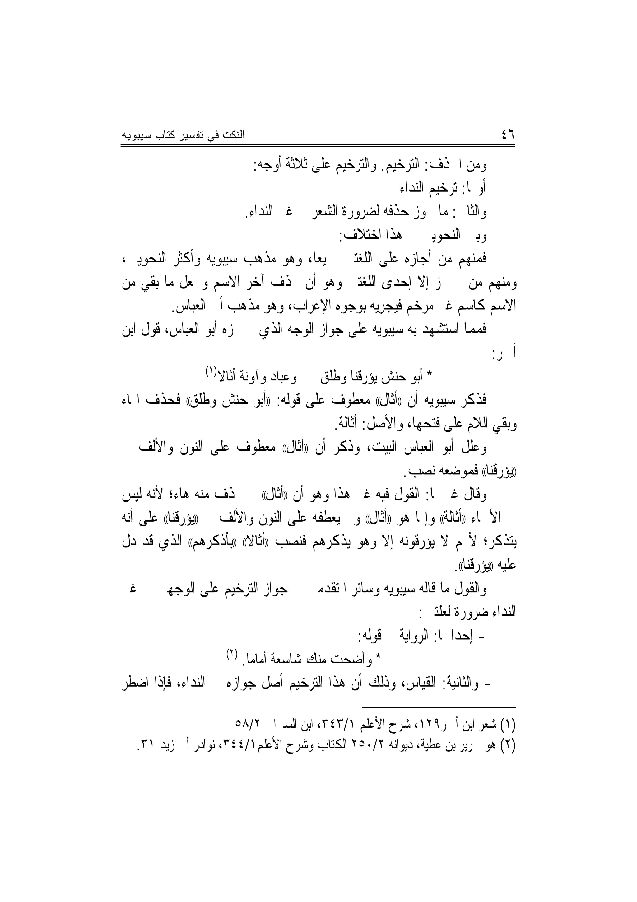 ‫ﺍﻟﻨﻜﺕ ﻓﻲ ﺘﻔﺴﻴﺭ ﻜﺘﺎﺏ ﺴﻴﺒﻭﻴﻪ‬                                                        ‫٦٤‬
                          ‫ﻭﻣﻦ ﺍﳊﺬﻑ: ﺍﻟﺘﺮﺧﻴﻢ. ﻭﺍﻟﺘﺮﺧﻴﻢ ﻋﻠﻰ ﺛﻼﺛﺔ ﺃﻭﺟﻪ:‬
                                                     ‫ﺃﻭﳍﺎ: ﺗﺮﺧﻴﻢ ﺍﻟﻨﺪﺍﺀ‬
                        ‫ﻭﺍﻟﺜﺎﱐ: ﻣﺎ ﳚﻮﺯ ﺣﺬﻓﻪ ﻟﻀﺮﻭﺭﺓ ﺍﻟﺸﻌﺮ ﰲ ﻏﲑ ﺍﻟﻨﺪﺍﺀ.‬
                                          ‫ﻭﺑﲔ ﺍﻟﻨﺤﻮﻳﲔ ﰲ ﻫﺬﺍ ﺍﺧﺘﻼﻑ:‬
‫ﻓﻤﻨﻬﻢ ﻣﻦ ﺃﺟﺎﺯﻩ ﻋﻠﻰ ﺍﻟﻠﻐﺘﲔ ﲨﻴﻌ‪‬ﺎ، ﻭﻫﻮ ﻣﺬﻫﺐ ﺳﻴﺒﻮﻳﻪ ﻭﺃﻛﺜﺮ ﺍﻟﻨﺤﻮﻳﲔ،‬
‫ﻭﻣﻨﻬﻢ ﻣﻦ ﱂ ﳚﺰ ﺇﻻ ﺇﺣﺪﻯ ﺍﻟﻠﻐﺘﲔ ﻭﻫﻮ ﺃﻥ ﳛﺬﻑ ﺁﺧﺮ ﺍﻻﺳﻢ ﻭﳚﻌﻞ ﻣﺎ ﺑﻘﻲ ﻣﻦ‬
         ‫ﺍﻻﺳﻢ ﻛﺎﺳﻢ ﻏﲑ ﻣﺮﺧﻢ ﻓﻴﺠﺮﻳﻪ ﺑﻮﺟﻮﻩ ﺍﻹﻋﺮﺍﺏ، ﻭﻫﻮ ﻣﺬﻫﺐ ﺃﰊ ﺍﻟﻌﺒﺎﺱ.‬
‫ﻓﻤﻤﺎ ﺍﺳﺘﺸﻬﺪ ﺑﻪ ﺳﻴﺒﻮﻳﻪ ﻋﻠﻰ ﺟﻮﺍﺯ ﺍﻟﻮﺟﻪ ﺍﻟﺬﻱ ﱂ ﳚﺰﻩ ﺃﺑﻮ ﺍﻟﻌﺒﺎﺱ، ﻗﻮﻝ ﺍﺑﻦ‬
                                                                        ‫ﺃﲪﺮ:‬
                  ‫)١(‬
                        ‫ﻭﻋﺒﺎﺩ ﻭﺁﻭﻧﺔ ﺃﺛﺎﻻ‬   ‫* ﺃﺑﻮ ﺣﻨﺶ ﻳﺆﺭﻗﻨﺎ ﻭﻃﻠﻖ‬
‫ﻓﺬﻛﺮ ﺳﻴﺒﻮﻳﻪ ﺃﻥ ))ﺃﺛﺎﻝ(( ﻣﻌﻄﻮﻑ ﻋﻠﻰ ﻗﻮﻟﻪ: ))ﺃﺑﻮ ﺣﻨﺶ ﻭﻃﻠﻖ(( ﻓﺤﺬﻑ ﺍﳍﺎﺀ‬
                                            ‫ﻭﺑﻘﻲ ﺍﻟﻼﻡ ﻋﻠﻰ ﻓﺘﺤﻬﺎ، ﻭﺍﻷﺻﻞ: ﺃﺛﺎﻟﺔ.‬
‫ﻭﻋﻠﻞ ﺃﺑﻮ ﺍﻟﻌﺒﺎﺱ ﺍﻟﺒﻴﺖ، ﻭﺫﻛﺮ ﺃﻥ ))ﺃﺛﺎﻝ(( ﻣﻌﻄﻮﻑ ﻋﻠﻰ ﺍﻟﻨﻮﻥ ﻭﺍﻷﻟﻒ ﰲ‬
                                                           ‫))ﻳﺆﺭﻗﻨﺎ(( ﻓﻤﻮﺿﻌﻪ ﻧﺼﺐ.‬
‫ﻭﻗﺎﻝ ﻏﲑﳘﺎ: ﺍﻟﻘﻮﻝ ﻓﻴﻪ ﻏﲑ ﻫﺬﺍ ﻭﻫﻮ ﺃﻥ ))ﺃﺛﺎﻝ(( ﱂ ﲢﺬﻑ ﻣﻨﻪ ﻫﺎﺀ؛ ﻷﻧﻪ ﻟﻴﺲ‬
‫ﰲ ﺍﻷﲰﺎﺀ ))ﺃﺛﺎﻟﺔ(( ﻭﺇﳕﺎ ﻫﻮ ))ﺃﺛﺎﻝ(( ﻭﱂ ﻳﻌﻄﻔﻪ ﻋﻠﻰ ﺍﻟﻨﻮﻥ ﻭﺍﻷﻟﻒ ﰲ ))ﻳﺆﺭﻗﻨﺎ(( ﻋﻠﻰ ﺃﻧﻪ‬
‫ﻳﺘﺬﻛﺮ؛ ﻷ‪‬ﻢ ﻻ ﻳﺆﺭﻗﻮﻧﻪ ﺇﻻ ﻭﻫﻮ ﻳﺬﻛﺮﻫﻢ ﻓﻨﺼﺐ ))ﺃﺛﺎﻻ(( ))ﺑﺄﺫﻛﺮﻫﻢ(( ﺍﻟﺬﻱ ﻗﺪ ﺩﻝ‬
                                                                      ‫ﻋﻠﻴﻪ ))ﻳﺆﺭﻗﻨﺎ((.‬
‫ﻭﺍﻟﻘﻮﻝ ﻣﺎ ﻗﺎﻟﻪ ﺳﻴﺒﻮﻳﻪ ﻭﺳﺎﺋﺮ ﺍﳌﺘﻘﺪﻣﲔ ﰲ ﺟﻮﺍﺯ ﺍﻟﺘﺮﺧﻴﻢ ﻋﻠﻰ ﺍﻟﻮﺟﻬﲔ ﰲ ﻏﲑ‬
                                                              ‫ﺍﻟﻨﺪﺍﺀ ﺿﺮﻭﺭﺓ ﻟﻌﻠﺘﲔ:‬
                                                  ‫- ﺇﺣﺪﺍﳘﺎ: ﺍﻟﺮﻭﺍﻳﺔ ﰲ ﻗﻮﻟﻪ:‬
                      ‫)٢(‬
                          ‫* ﻭﺃﺿﺤﺖ ﻣﻨﻚ ﺷﺎﺳﻌﺔ ﹸﺃﻣﺎﻣﺎ.‬
‫- ﻭﺍﻟﺜﺎﻧﻴﺔ: ﺍﻟﻘﻴﺎﺱ، ﻭﺫﻟﻚ ﺃﻥ ﻫﺬﺍ ﺍﻟﺘﺮﺧﻴﻢ ﺃﺻﻞ ﺟﻮﺍﺯﻩ ﰲ ﺍﻟﻨﺪﺍﺀ، ﻓﺈﺫﺍ ﺍﺿﻄﺮ‬

                       ‫)١( ﺷﻌﺮ ﺍﺑﻦ ﺃﲪﺮ٩٢١، ﺷﺮﺡ ﺍﻷﻋﻠﻢ ١/٣٤٣، ﺍﺑﻦ ﺍﻟﺴﲑﺍﰲ ٢/٨٥‬
   ‫)٢( ﻫﻮ ﳉﺮﻳﺮ ﺑﻦ ﻋﻄﻴﺔ، ﺩﻳﻮﺍﻧﻪ ٢/٠٥٢ ﺍﻟﻜﺘﺎﺏ ﻭﺷﺮﺡ ﺍﻷﻋﻠﻢ١/٤٤٣، ﻧﻮﺍﺩﺭ ﺃﰊ ﺯﻳﺪ ١٣.‬
 