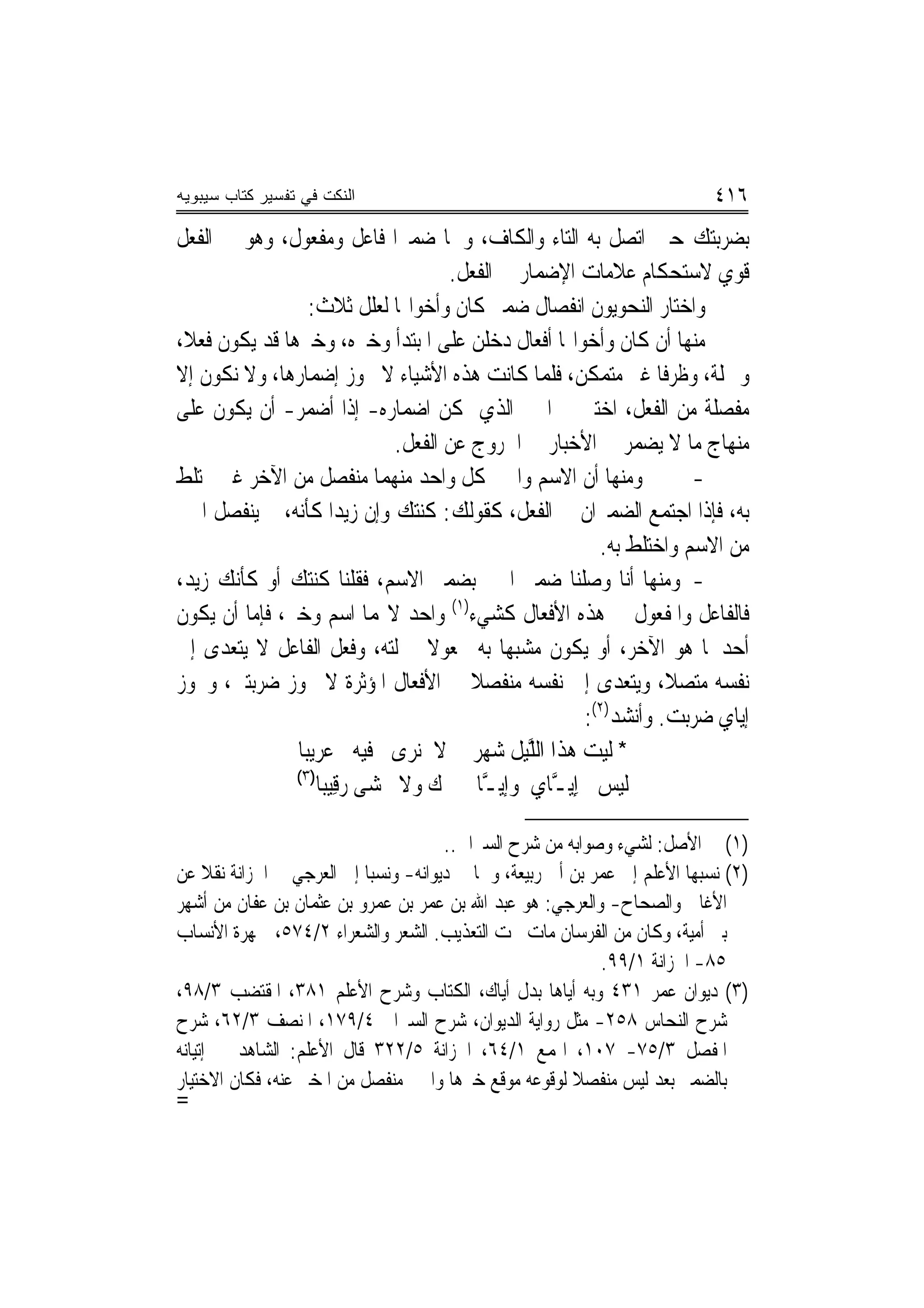 ‫ﺍﻟﻨﻜﺕ ﻓﻲ ﺘﻔﺴﻴﺭ ﻜﺘﺎﺏ ﺴﻴﺒﻭﻴﻪ‬                                                  ‫٦١٤‬
‫ﺑﻀﺮﺑﺘﻚ ﺣﲔ ﺍﺗﺼﻞ ﺑﻪ ﺍﻟﺘﺎﺀ ﻭﺍﻟﻜﺎﻑ، ﻭﳘﺎ ﺿﻤﲑﺍ ﻓﺎﻋﻞ ﻭﻣﻔﻌﻮﻝ، ﻭﻫﻮ ﰲ ﺍﻟﻔﻌﻞ‬
                                     ‫ﻗﻮﻱ ﻻﺳﺘﺤﻜﺎﻡ ﻋﻼﻣﺎﺕ ﺍﻹﺿﻤﺎﺭ ﰲ ﺍﻟﻔﻌﻞ.‬
                 ‫ﻭﺍﺧﺘﺎﺭ ﺍﻟﻨﺤﻮﻳﻮﻥ ﺍﻧﻔﺼﺎﻝ ﺿﻤﲑ ﻛﺎﻥ ﻭﺃﺧﻮﺍ‪‬ﺎ ﻟﻌﻠﻞ ﺛﻼﺙ:‬
‫ﻣﻨﻬﺎ ﺃﻥ ﻛﺎﻥ ﻭﺃﺧﻮﺍ‪‬ﺎ ﺃﻓﻌﺎﻝ ﺩﺧﻠﻦ ﻋﻠﻰ ﺍﳌﺒﺘﺪﺃ ﻭﺧﱪﻩ، ﻭﺧﱪﻫﺎ ﻗﺪ ﻳﻜﻮﻥ ﻓﻌﻼ،‬
‫ﻭﲨﻠﺔ، ﻭﻇﺮﻓﺎ ﻏﲑ ﻣﺘﻤﻜﻦ، ﻓﻠﻤﺎ ﻛﺎﻧﺖ ﻫﺬﻩ ﺍﻷﺷﻴﺎﺀ ﻻ ﳚﻮﺯ ﺇﺿﻤﺎﺭﻫﺎ، ﻭﻻ ﻧﻜﻮﻥ ﺇﻻ‬
‫ﻣﻔﺼﻠﺔ ﻣﻦ ﺍﻟﻔﻌﻞ، ﺍﺧﺘﲑ ﰲ ﺍﳋﱪ ﺍﻟﺬﻱ ﳝﻜﻦ ﺍﺿﻤﺎﺭﻩ- ﺇﺫﺍ ﺃﺿﻤﺮ- ﺃﻥ ﻳﻜﻮﻥ ﻋﻠﻰ‬
                              ‫ﻣﻨﻬﺎﺝ ﻣﺎ ﻻ ﻳﻀﻤﺮ ﰲ ﺍﻷﺧﺒﺎﺭ ﰲ ﺍﳋﺮﻭﺝ ﻋﻦ ﺍﻟﻔﻌﻞ.‬
‫ﻭﻣﻨﻬﺎ ﺃﻥ ﺍﻻﺳﻢ ﻭﺍﳋﱪ ﻛﻞ ﻭﺍﺣﺪ ﻣﻨﻬﻤﺎ ﻣﻨﻔﺼﻞ ﻣﻦ ﺍﻵﺧﺮ ﻏﲑ ﳐﺘﻠﻂ‬             ‫-‬
‫ﺑﻪ، ﻓﺈﺫﺍ ﺍﺟﺘﻤﻊ ﺍﻟﻀﻤﲑﺍﻥ ﰲ ﺍﻟﻔﻌﻞ، ﻛﻘﻮﻟﻚ: ﻛﻨﺘﻚ ﻭﺇﻥ ﺯﻳﺪﺍ ﻛﺄﻧﻪ، ﱂ ﻳﻨﻔﺼﻞ ﺍﳋﱪ‬
                                                       ‫ﻣﻦ ﺍﻻﺳﻢ ﻭﺍﺧﺘﻠﻂ ﺑﻪ.‬
‫- ﻭﻣﻨﻬﺎ ﺃﻧﺎ ﻭﺻﻠﻨﺎ ﺿﻤﲑ ﺍﳋﱪ ﺑﻀﻤﲑ ﺍﻻﺳﻢ، ﻓﻘﻠﻨﺎ ﻛﻨﺘﻚ ﺃﻭ ﻛﺄﻧﻚ ﺯﻳﺪ،‬
‫ﻓﺎﻟﻔﺎﻋﻞ ﻭﺍﳌﻔﻌﻮﻝ ﰲ ﻫﺬﻩ ﺍﻷﻓﻌﺎﻝ ﻛﺸﻲﺀ)١( ﻭﺍﺣﺪ ﻻ‪‬ﻤﺎ ﺍﺳﻢ ﻭﺧﱪ، ﻓﺈﻣﺎ ﺃﻥ ﻳﻜﻮﻥ‬
‫ﺃﺣﺪﳘﺎ ﻫﻮ ﺍﻵﺧﺮ، ﺃﻭ ﻳﻜﻮﻥ ﻣﺸﺒﻬﺎ ﺑﻪ ﳎﻌﻮﻻ ﲟﱰﻟﺘﻪ، ﻭﻓﻌﻞ ﺍﻟﻔﺎﻋﻞ ﻻ ﻳﺘﻌﺪﻯ ﺇﱃ‬
‫ﻧﻔﺴﻪ ﻣﺘﺼﻼ، ﻭﻳﺘﻌﺪﻯ ﺇﱃ ﻧﻔﺴﻪ ﻣﻨﻔﺼﻼ ﰲ ﺍﻷﻓﻌﺎﻝ ﺍﳌﺆﺛﺮﺓ ﻻ ﳚﻮﺯ ﺿﺮﺑﺘﲏ، ﻭﳚﻮﺯ‬
                                                     ‫ﺇﻳﺎﻱ ﺿﺮﺑﺖ. ﻭﺃﻧﺸﺪ)٢(:‬
               ‫* ﹶﻟﻴﺖ ﻫﺬﹶﺍ ﺍﻟﻠﻴﻞ ﺷﻬﺮ ﻻ ‪‬ﻧﺮﻯ ﻓﻴﻪ ﻋﺮﻳ‪‬ﺒﺎ‬
                   ‫‪‬‬         ‫‪‬‬        ‫‪   ‬ﱠ‪ ‬ﹶ ‪  ‬‬
               ‫)٣(‬
                   ‫ﹶﻟﻴﺲ ﺇِﻳ ﱠﺎﻱ ﻭﺇﻳ ﱠﺎ ﻙ ﻭﻻ ﳔﺸ‪‬ﻰ ﺭﻗﻴ‪‬ﺒﺎ‬
                       ‫‪ ‬ﹶ ﹾ ‪ِ‬‬           ‫‪  ‬ـ ‪ ‬ـ‬

                                      ‫)١( ﰲ ﺍﻷﺻﻞ: ﻟﺸﻲﺀ ﻭﺻﻮﺍﺑﻪ ﻣﻦ ﺷﺮﺡ ﺍﻟﺴﲑﺍﰲ..‬
‫)٢( ﻧﺴﺒﻬﺎ ﺍﻷﻋﻠﻢ ﺇﱃ ﻋﻤﺮ ﺑﻦ ﺃﰊ ﺭﺑﻴﻌﺔ، ﻭﳘﺎ ﰲ ﺩﻳﻮﺍﻧﻪ- ﻭﻧﺴﺒﺎ ﺇﱃ ﺍﻟﻌﺮﺟﻲ ﰲ ﺍﳋﺰﺍﻧﺔ ﻧﻘﻼ ﻋﻦ‬
‫ﺍﻷﻏﺎﱐ ﻭﺍﻟﺼﺤﺎﺡ- ﻭﺍﻟﻌﺮﺟﻲ: ﻫﻮ ﻋﺒﺪ ﺍﷲ ﺑﻦ ﻋﻤﺮ ﺑﻦ ﻋﻤﺮﻭ ﺑﻦ ﻋﺜﻤﺎﻥ ﺑﻦ ﻋﻔﺎﻥ ﻣﻦ ﺃﺷﻬﺮ‬
‫ﺑﲏ ﺃﻣﻴﺔ، ﻭﻛﺎﻥ ﻣﻦ ﺍﻟﻔﺮﺳﺎﻥ ﻣﺎﺕ ﲢﺖ ﺍﻟﺘﻌﺬﻳﺐ. ﺍﻟﺸﻌﺮ ﻭﺍﻟﺸﻌﺮﺍﺀ ٢/٤٧٥، ﲨﻬﺮﺓ ﺍﻷﻧﺴﺎﺏ‬
                                                            ‫٥٨- ﺍﳋﺰﺍﻧﺔ ١/٩٩.‬
‫)٣( ﺩﻳﻮﺍﻥ ﻋﻤﺮ ١٣٤ ﻭﺑﻪ ﺃﻳﺎﻫﺎ ﺑﺪﻝ ﺃﻳﺎﻙ، ﺍﻟﻜﺘﺎﺏ ﻭﺷﺮﺡ ﺍﻷﻋﻠﻢ ١٨٣، ﺍﳌﻘﺘﻀﺐ ٣/٨٩،‬
‫ﺷﺮﺡ ﺍﻟﻨﺤﺎﺱ ٨٥٢- ﻣﺜﻞ ﺭﻭﺍﻳﺔ ﺍﻟﺪﻳﻮﺍﻥ، ﺷﺮﺡ ﺍﻟﺴﲑﺍﰲ ٤/٩٧١، ﺍﳌﻨﺼﻒ ٣/٢٦، ﺷﺮﺡ‬
‫ﺍﳌﻔﺼﻞ ٣/٥٧- ٧٠١، ﺍﳍﻤﻊ ١/٤٦، ﺍﳋﺰﺍﻧﺔ ٥/٢٢٣ ﻗﺎﻝ ﺍﻷﻋﻠﻢ: ﺍﻟﺸﺎﻫﺪ ﰲ ﺇﺗﻴﺎﻧﻪ‬
‫ﺑﺎﻟﻀﻤﲑ ﺑﻌﺪ ﻟﻴﺲ ﻣﻨﻔﺼﻼ ﻟﻮﻗﻮﻋﻪ ﻣﻮﻗﻊ ﺧﱪﻫﺎ ﻭﺍﳋﱪ ﻣﻨﻔﺼﻞ ﻣﻦ ﺍﳌﺨﱪ ﻋﻨﻪ، ﻓﻜﺎﻥ ﺍﻻﺧﺘﻴﺎﺭ‬
‫=‬
 