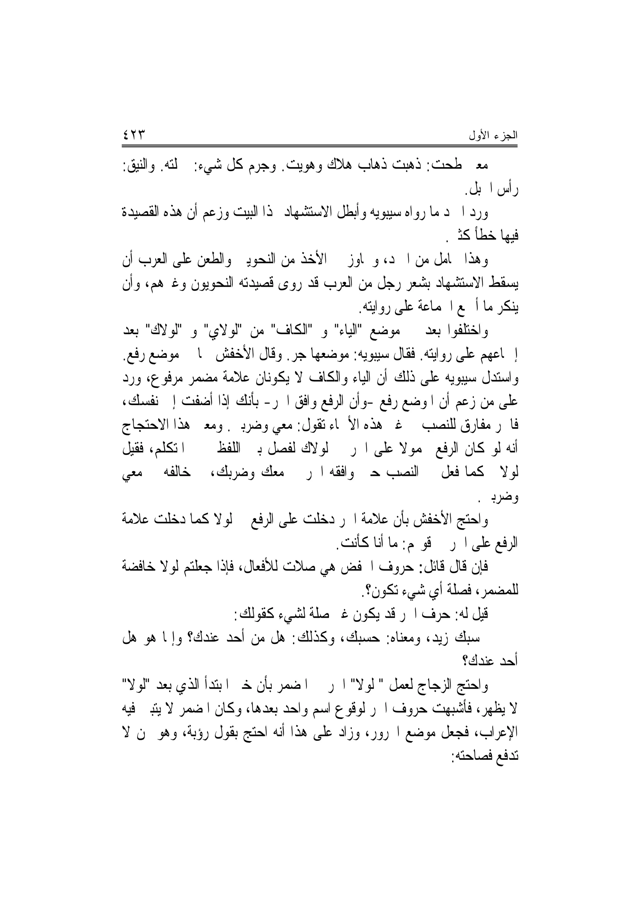 ‫٣٢٤‬                                                            ‫ﺍﻟﺠﺯﺀ ﺍﻷﻭل‬

‫ﻣﻌﲎ ﻃﺤﺖ: ﺫﻫﺒﺖ ﺫﻫﺎﺏ ﻫﻼﻙ ﻭﻫﻮﻳﺖ. ﻭﺟﺮﻡ ﻛﻞ ﺷﻲﺀ: ﲨﻠﺘﻪ. ﻭﺍﻟﻨﻴﻖ:‬
                                                                ‫ﺭﺃﺱ ﺍﳉﺒﻞ.‬
‫ﻭﺭﺩ ﺍﳌﱪﺩ ﻣﺎ ﺭﻭﺍﻩ ﺳﻴﺒﻮﻳﻪ ﻭﺃﺑﻄﻞ ﺍﻻﺳﺘﺸﻬﺎﺩ ‪‬ﺬﺍ ﺍﻟﺒﻴﺖ ﻭﺯﻋﻢ ﺃﻥ ﻫﺬﻩ ﺍﻟﻘﺼﻴﺪﺓ‬
                                                            ‫ﻓﻴﻬﺎ ﺧﻄﺄ ﻛﺜﲑ.‬
‫ﻭﻫﺬﺍ ﲢﺎﻣﻞ ﻣﻦ ﺍﳌﱪﺩ، ﻭﲡﺎﻭﺯ ﰲ ﺍﻷﺧﺬ ﻣﻦ ﺍﻟﻨﺤﻮﻳﲔ ﻭﺍﻟﻄﻌﻦ ﻋﻠﻰ ﺍﻟﻌﺮﺏ ﺃﻥ‬
‫ﻳﺴﻘﻂ ﺍﻻﺳﺘﺸﻬﺎﺩ ﺑﺸﻌﺮ ﺭﺟﻞ ﻣﻦ ﺍﻟﻌﺮﺏ ﻗﺪ ﺭﻭﻯ ﻗﺼﻴﺪﺗﻪ ﺍﻟﻨﺤﻮﻳﻮﻥ ﻭﻏﲑﻫﻢ، ﻭﺃﻥ‬
                                           ‫ﻳﻨﻜﺮ ﻣﺎ ﺃﲨﻊ ﺍﳉﻤﺎﻋﺔ ﻋﻠﻰ ﺭﻭﺍﻳﺘﻪ.‬
‫ﻭﺍﺧﺘﻠﻔﻮﺍ ﺑﻌﺪ ﰲ ﻣﻮﺿﻊ "ﺍﻟﻴﺎﺀ" ﻭ "ﺍﻟﻜﺎﻑ" ﻣﻦ "ﻟﻮﻻﻱ" ﻭ "ﻟﻮﻻﻙ" ﺑﻌﺪ‬
‫ﺇﲨﺎﻋﻬﻢ ﻋﻠﻰ ﺭﻭﺍﻳﺘﻪ. ﻓﻘﺎﻝ ﺳﻴﺒﻮﻳﻪ: ﻣﻮﺿﻌﻬﺎ ﺟﺮ. ﻭﻗﺎﻝ ﺍﻷﺧﻔﺶ ﳘﺎ ﰲ ﻣﻮﺿﻊ ﺭﻓﻊ.‬
‫ﻭﺍﺳﺘﺪﻝ ﺳﻴﺒﻮﻳﻪ ﻋﻠﻰ ﺫﻟﻚ ﺃﻥ ﺍﻟﻴﺎﺀ ﻭﺍﻟﻜﺎﻑ ﻻ ﻳﻜﻮﻧﺎﻥ ﻋﻼﻣﺔ ﻣﻀﻤﺮ ﻣﺮﻓﻮﻉ، ﻭﺭﺩ‬
‫ﻋﻠﻰ ﻣﻦ ﺯﻋﻢ ﺃﻥ ﺍﳌﻮﺿﻊ ﺭﻓﻊ -ﻭﺃﻥ ﺍﻟﺮﻓﻊ ﻭﺍﻓﻖ ﺍﳉﺮ- ﺑﺄﻧﻚ ﺇﺫﺍ ﺃﺿﻔﺖ ﺇﱃ ﻧﻔﺴﻚ،‬
‫ﻓﺎﳉﺮ ﻣﻔﺎﺭﻕ ﻟﻠﻨﺼﺐ ﰲ ﻏﲑ ﻫﺬﻩ ﺍﻷﲰﺎﺀ ﺗﻘﻮﻝ: ﻣﻌﻲ ﻭﺿﺮﺑﲏ. ﻭﻣﻌﲎ ﻫﺬﺍ ﺍﻻﺣﺘﺠﺎﺝ‬
‫ﺃﻧﻪ ﻟﻮ ﻛﺎﻥ ﺍﻟﺮﻓﻊ ﳏﻤﻮﻻ ﻋﻠﻰ ﺍﳉﺮ ﰲ ﻟﻮﻻﻙ ﻟﻔﺼﻞ ﺑﲔ ﺍﻟﻠﻔﻈﲔ ﰲ ﺍﳌﺘﻜﻠﻢ، ﻓﻘﻴﻞ‬
‫ﻟﻮﻻﱐ ﻛﻤﺎ ﻓﻌﻞ ﰲ ﺍﻟﻨﺼﺐ ﺣﲔ ﻭﺍﻓﻘﻪ ﺍﳉﺮ ﰲ ﻣﻌﻚ ﻭﺿﺮﺑﻚ، ﰒ ﺧﺎﻟﻔﻪ ﰲ ﻣﻌﻲ‬
                                                                  ‫ﻭﺿﺮﺑﲏ.‬
‫ﻭﺍﺣﺘﺞ ﺍﻷﺧﻔﺶ ﺑﺄﻥ ﻋﻼﻣﺔ ﺍﳉﺮ ﺩﺧﻠﺖ ﻋﻠﻰ ﺍﻟﺮﻓﻊ ﰲ ﻟﻮﻻ ﻛﻤﺎ ﺩﺧﻠﺖ ﻋﻼﻣﺔ‬
                                       ‫ﺍﻟﺮﻓﻊ ﻋﻠﻰ ﺍﳉﺮ ﰲ ﻗﻮﳍﻢ: ﻣﺎ ﺃﻧﺎ ﻛﺄﻧﺖ.‬
‫ﻓﺈﻥ ﻗﺎﻝ ﻗﺎﺋﻞ: ﺣﺮﻭﻑ ﺍﳋﻔﺾ ﻫﻲ ﺻﻼﺕ ﻟﻸﻓﻌﺎﻝ، ﻓﺈﺫﺍ ﺟﻌﻠﺘﻢ ﻟﻮﻻ ﺧﺎﻓﻀﺔ‬
                                            ‫ﻟﻠﻤﻀﻤﺮ، ﻓﺼﻠﺔ ﺃﻱ ﺷﻲﺀ ﺗﻜﻮﻥ؟.‬
                      ‫ﻗﻴﻞ ﻟﻪ: ﺣﺮﻑ ﺍﳉﺮ ﻗﺪ ﻳﻜﻮﻥ ﻏﲑ ﺻﻠﺔ ﻟﺸﻲﺀ ﻛﻘﻮﻟﻚ:‬
‫ﲝﺴﺒﻚ ﺯﻳﺪ، ﻭﻣﻌﻨﺎﻩ: ﺣﺴﺒﻚ، ﻭﻛﺬﻟﻚ: ﻫﻞ ﻣﻦ ﺃﺣﺪ ﻋﻨﺪﻙ؟ ﻭﺇﳕﺎ ﻫﻮ ﻫﻞ‬
                                                                ‫ﺃﺣﺪ ﻋﻨﺪﻙ؟‬
‫ﻭﺍﺣﺘﺞ ﺍﻟﺰﺟﺎﺝ ﻟﻌﻤﻞ " ﻟﻮﻻ" ﺍﳉﺮ ﰲ ﺍﳌﻀﻤﺮ ﺑﺄﻥ ﺧﱪ ﺍﳌﺒﺘﺪﺃ ﺍﻟﺬﻱ ﺑﻌﺪ "ﻟﻮﻻ"‬
‫ﻻ ﻳﻈﻬﺮ، ﻓﺄﺷﺒﻬﺖ ﺣﺮﻭﻑ ﺍﳉﺮ ﻟﻮﻗﻮﻉ ﺍﺳﻢ ﻭﺍﺣﺪ ﺑﻌﺪﻫﺎ، ﻭﻛﺎﻥ ﺍﳌﻀﻤﺮ ﻻ ﻳﺘﺒﲔ ﻓﻴﻪ‬
‫ﺍﻹﻋﺮﺍﺏ، ﻓﺠﻌﻞ ﻣﻮﺿﻊ ﺍ‪‬ﺮﻭﺭ، ﻭﺯﺍﺩ ﻋﻠﻰ ﻫﺬﺍ ﺃﻧﻪ ﺍﺣﺘﺞ ﺑﻘﻮﻝ ﺭﺅﺑﺔ، ﻭﻫﻮ ﳑﻦ ﻻ‬
                                                             ‫ﺗﺪﻓﻊ ﻓﺼﺎﺣﺘﻪ:‬
 