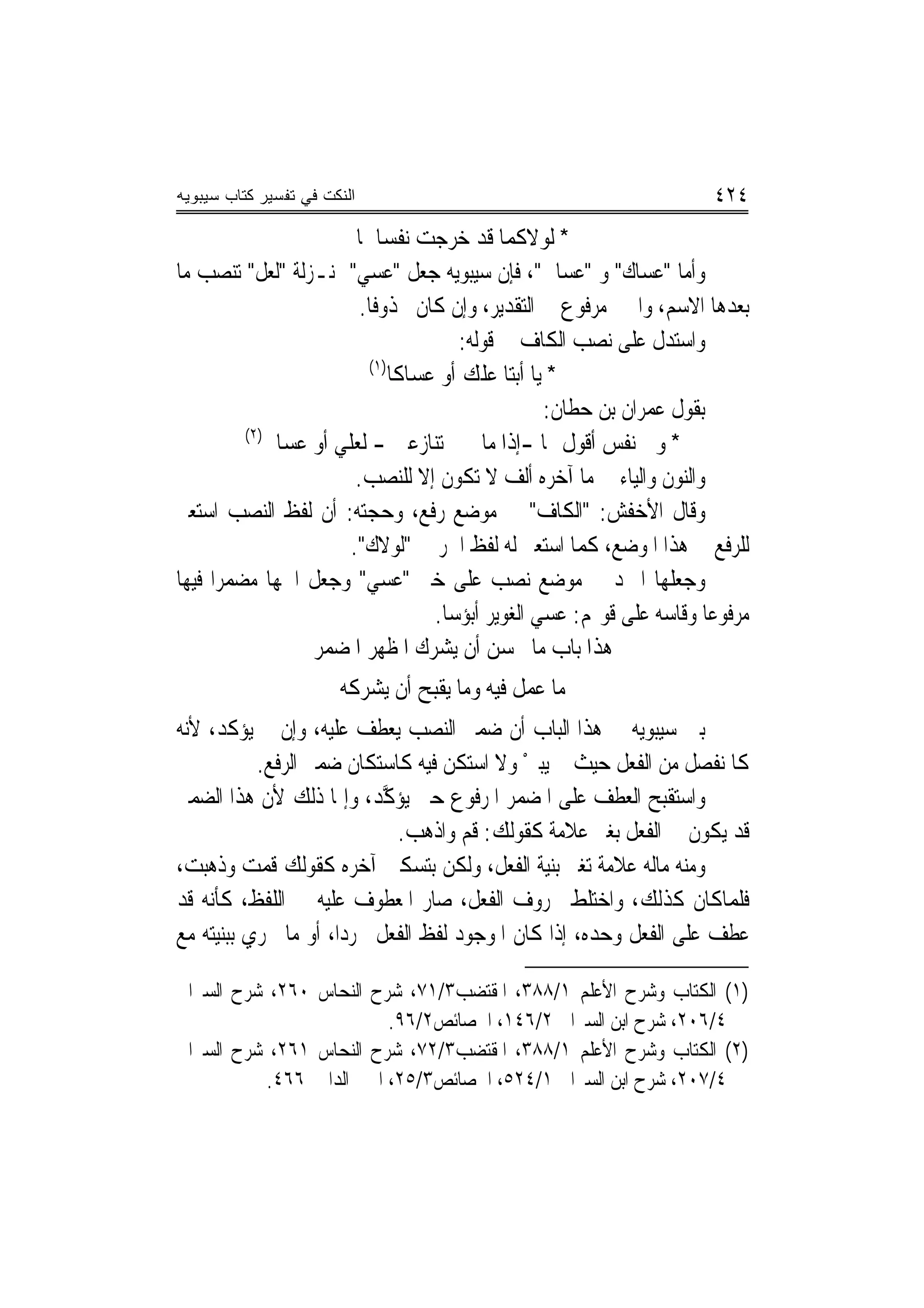‫ﺍﻟﻨﻜﺕ ﻓﻲ ﺘﻔﺴﻴﺭ ﻜﺘﺎﺏ ﺴﻴﺒﻭﻴﻪ‬                                            ‫٤٢٤‬
                        ‫* ﻟﻮﻻﻛﻤﺎ ﻗﺪ ﺧﺮﺟﺖ ﻧﻔﺴﺎﳘﺎ‬
‫ﻭﺃﻣﺎ "ﻋﺴﺎﻙ" ﻭ "ﻋﺴﺎﱐ"، ﻓﺈﻥ ﺳﻴﺒﻮﻳﻪ ﺟﻌﻞ "ﻋﺴﻲ" ﲟﻨـﺰﻟﺔ "ﻟﻌﻞ" ﺗﻨﺼﺐ ﻣﺎ‬
                         ‫ﺑﻌﺪﻫﺎ ﺍﻻﺳﻢ، ﻭﺍﳋﱪ ﻣﺮﻓﻮﻉ ﰲ ﺍﻟﺘﻘﺪﻳﺮ، ﻭﺇﻥ ﻛﺎﻥ ﳏﺬﻭﻓﹰﺎ.‬
                                       ‫ﻭﺍﺳﺘﺪﻝ ﻋﻠﻰ ﻧﺼﺐ ﺍﻟﻜﺎﻑ ﰲ ﻗﻮﻟﻪ:‬
                          ‫)١(‬
                              ‫* ﻳﺎ ﺃﺑﺘﺎ ﻋﻠﻚ ﺃﻭ ﻋﺴﺎﻛﺎ‬
                                                  ‫ﺑﻘﻮﻝ ﻋﻤﺮﺍﻥ ﺑﻦ ﺣﻄﺎﻥ:‬
          ‫)٢(‬
             ‫* ﻭﱄ ﻧﻔﺲ ﺃﻗﻮﻝ ﳍﺎ -ﺇﺫﺍ ﻣﺎ ﺗﻨﺎﺯﻋﲏ - ﻟﻌﻠﻲ ﺃﻭ ﻋﺴﺎﱐ‬
                        ‫ﻭﺍﻟﻨﻮﻥ ﻭﺍﻟﻴﺎﺀ ﰲ ﻣﺎ ﺁﺧﺮﻩ ﺃﻟﻒ ﻻ ﺗﻜﻮﻥ ﺇﻻ ﻟﻠﻨﺼﺐ.‬
‫ﻭﻗﺎﻝ ﺍﻷﺧﻔﺶ: "ﺍﻟﻜﺎﻑ" ﰲ ﻣﻮﺿﻊ ﺭﻓﻊ، ﻭﺣﺠﺘﻪ: ﺃﻥ ﻟﻔﻆ ﺍﻟﻨﺼﺐ ﺍﺳﺘﻌﲑ‬
                       ‫ﻟﻠﺮﻓﻊ ﰲ ﻫﺬﺍ ﺍﳌﻮﺿﻊ، ﻛﻤﺎ ﺍﺳﺘﻌﲑ ﻟﻪ ﻟﻔﻆ ﺍﳉﺮ ﰲ "ﻟﻮﻻﻙ".‬
‫ﻭﺟﻌﻠﻬﺎ ﺍﳌﱪﺩ ﰲ ﻣﻮﺿﻊ ﻧﺼﺐ ﻋﻠﻰ ﺧﱪ "ﻋﺴﻲ" ﻭﺟﻌﻞ ﺍﲰﻬﺎ ﻣﻀﻤﺮ‪‬ﺍ ﻓﻴﻬﺎ‬
                                   ‫ﻣﺮﻓﻮﻋﺎ ﻭﻗﺎﺳﻪ ﻋﻠﻰ ﻗﻮﳍﻢ: ﻋﺴﻲ ﺍﻟﻐﻮﻳﺮ ﺃﺑﺆﺳﺎ.‬
                  ‫ﻫﺬﺍ ﺑﺎﺏ ﻣﺎ ﳛﺴﻦ ﺃﻥ ﻳﺸﺮﻙ ﺍﳌﻈﻬﺮ ﺍﳌﻀﻤﺮ‬
                  ‫‪‬‬       ‫‪‬‬
                       ‫ﰲ ﻣﺎ ﻋﻤﻞ ﻓﻴﻪ ﻭﻣﺎ ﻳﻘﺒﺢ ﺃﻥ ﻳﺸﺮﻛﻪ‬
‫ﺑﲔ ﺳﻴﺒﻮﻳﻪ ﰲ ﻫﺬﺍ ﺍﻟﺒﺎﺏ ﺃﻥ ﺿﻤﲑ ﺍﻟﻨﺼﺐ ﻳﻌﻄﻒ ﻋﻠﻴﻪ، ﻭﺇﻥ ﱂ ﻳﺆﻛﺪ، ﻷﻧﻪ‬
           ‫ﻛﺎﳌﻨﻔﺼﻞ ﻣﻦ ﺍﻟﻔﻌﻞ ﺣﻴﺚ ﱂ ﻳ‪‬ﺒﲔ ﻭﻻ ﺍﺳﺘﻜﻦ ﻓﻴﻪ ﻛﺎﺳﺘﻜﺎﻥ ﺿﻤﲑ ﺍﻟﺮﻓﻊ.‬
                                             ‫ْ‬
‫ﻭﺍﺳﺘﻘﺒﺢ ﺍﻟﻌﻄﻒ ﻋﻠﻰ ﺍﳌﻀﻤﺮ ﺍﳌﺮﻓﻮﻉ ﺣﱵ ‪‬ﺆ ﱠﺪ، ﻭﺇﳕﺎ ﺫﻟﻚ ﻷﻥ ﻫﺬﺍ ﺍﻟﻀﻤﲑ‬
                            ‫ﻳ ‪‬ﻛ‬
                              ‫ﻗﺪ ﻳﻜﻮﻥ ﰲ ﺍﻟﻔﻌﻞ ﺑﻐﲑ ﻋﻼﻣﺔ ﻛﻘﻮﻟﻚ: ﻗﻢ ﻭﺍﺫﻫﺐ.‬
‫ﻭﻣﻨﻪ ﻣﺎﻟﻪ ﻋﻼﻣﺔ ﺗﻐﲑ ﺑﻨﻴﺔ ﺍﻟﻔﻌﻞ، ﻭﻟﻜﻦ ﺑﺘﺴﻜﲔ ﺁﺧﺮﻩ ﻛﻘﻮﻟﻚ ﻗﻤﺖ ﻭﺫﻫﺒﺖ،‬
‫ﻓﻠﻤﺎﻛﺎﻥ ﻛﺬﻟﻚ، ﻭﺍﺧﺘﻠﻂ ﲝﺮﻭﻑ ﺍﻟﻔﻌﻞ، ﺻﺎﺭ ﺍﳌﻌﻄﻮﻑ ﻋﻠﻴﻪ ﰲ ﺍﻟﻠﻔﻆ، ﻛﺄﻧﻪ ﻗﺪ‬
‫ﻋﻄﻒ ﻋﻠﻰ ﺍﻟﻔﻌﻞ ﻭﺣﺪﻩ، ﺇﺫﺍ ﻛﺎﻥ ﺍﳌﻮﺟﻮﺩ ﻟﻔﻆ ﺍﻟﻔﻌﻞ ﳎﺮﺩ‪‬ﺍ، ﺃﻭ ﻣﺎ ﳚﺮﻱ ﺑﺒﻨﻴﺘﻪ ﻣﻊ‬

‫)١( ﺍﻟﻜﺘﺎﺏ ﻭﺷﺮﺡ ﺍﻷﻋﻠﻢ ١/٨٨٣، ﺍﳌﻘﺘﻀﺐ٣/١٧، ﺷﺮﺡ ﺍﻟﻨﺤﺎﺱ ٠٦٢، ﺷﺮﺡ ﺍﻟﺴﲑﺍﰲ‬
                         ‫٤/٦٠٢، ﺷﺮﺡ ﺍﺑﻦ ﺍﻟﺴﲑﺍﰲ ٢/٦٤١، ﺍﳋﺼﺎﺋﺺ٢/٦٩.‬
‫)٢( ﺍﻟﻜﺘﺎﺏ ﻭﺷﺮﺡ ﺍﻷﻋﻠﻢ ١/٨٨٣، ﺍﳌﻘﺘﻀﺐ٣/٢٧، ﺷﺮﺡ ﺍﻟﻨﺤﺎﺱ ١٦٢، ﺷﺮﺡ ﺍﻟﺴﲑﺍﰲ‬
          ‫٤/٧٠٢، ﺷﺮﺡ ﺍﺑﻦ ﺍﻟﺴﲑﺍﰲ ١/٤٢٥، ﺍﳋﺼﺎﺋﺺ٣/٥٢، ﺍﳉﲎ ﺍﻟﺪﺍﱐ ٦٦٤.‬
 