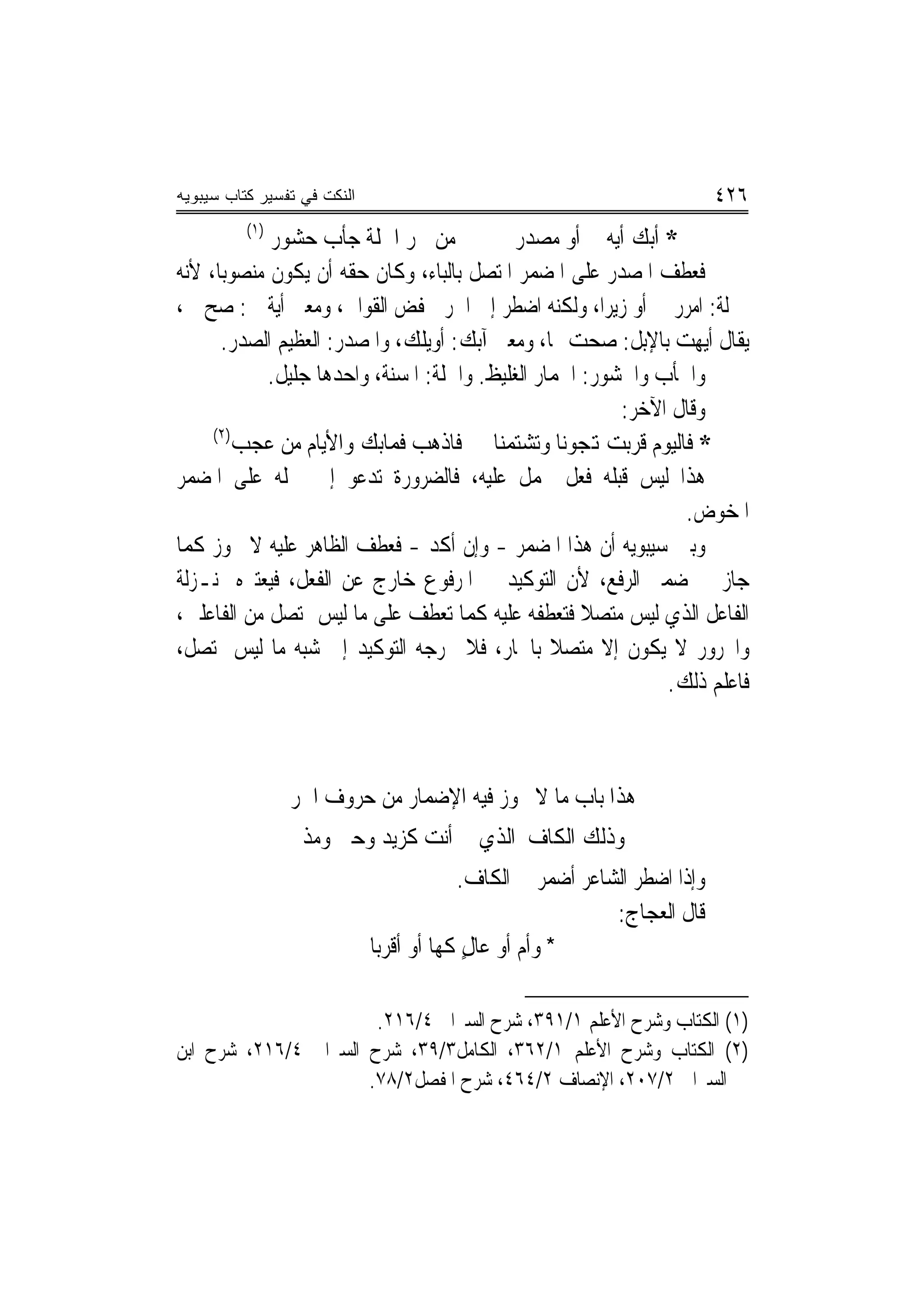 ‫ﺍﻟﻨﻜﺕ ﻓﻲ ﺘﻔﺴﻴﺭ ﻜﺘﺎﺏ ﺴﻴﺒﻭﻴﻪ‬                                                ‫٦٢٤‬
          ‫)١(‬
             ‫ﻣﻦ ﲪﺮ ﺍﳉﻠﺔ ﺟﺄﺏ ﺣﺸﻮﺭ‬             ‫* ﺃﺑﻚ ﺃﻳﻪ ﰊ ﺃﻭ ﻣﺼﺪﺭ‬
‫ﻓﻌﻄﻒ ﺍﳌﺼﺪﺭ ﻋﻠﻰ ﺍﳌﻀﻤﺮ ﺍﳌﺘﺼﻞ ﺑﺎﻟﺒﺎﺀ، ﻭﻛﺎﻥ ﺣﻘﻪ ﺃﻥ ﻳﻜﻮﻥ ﻣﻨﺼﻮﺑ‪‬ﺎ، ﻷﻧﻪ‬
‫ﲟﱰﻟﺔ: ﺍﻣﺮﺭ ﰊ ﺃﻭ ﺯﻳﺮ‪‬ﺍ، ﻭﻟﻜﻨﻪ ﺍﺿﻄﺮ ﺇﱃ ﺍﳉﺮ ﳋﻔﺾ ﺍﻟﻘﻮﺍﰲ، ﻭﻣﻌﲎ ﺃﻳﺔ ﰊ: ﺻﺢ ﰊ،‬
      ‫ﻳﻘﺎﻝ ﺃﻳﻬﺖ ﺑﺎﻹﺑﻞ: ﺻﺤﺖ ‪‬ﺎ، ﻭﻣﻌﲎ ﺁﺑﻚ: ﺃﻭﻳﻠﻚ، ﻭﺍﳌﺼﺪﺭ: ﺍﻟﻌﻈﻴﻢ ﺍﻟﺼﺪﺭ.‬
             ‫ﻭﺍﳉﺄﺏ ﻭﺍﳊﺸﻮﺭ: ﺍﳊﻤﺎﺭ ﺍﻟﻐﻠﻴﻆ. ﻭﺍﳉﻠﺔ: ﺍﳌﺴﻨﺔ، ﻭﺍﺣﺪﻫﺎ ﺟﻠﻴﻞ.‬
                                                          ‫ﻭﻗﺎﻝ ﺍﻵﺧﺮ:‬
     ‫)٢(‬
         ‫* ﻓﺎﻟﻴﻮﻡ ﻗﺮﺑﺖ ﻬﺗﺠﻮﻧﺎ ﻭﺗﺸﺘﻤﻨﺎ ﻓﺎﺫﻫﺐ ﻓﻤﺎﺑﻚ ﻭﺍﻷﻳﺎﻡ ﻣﻦ ﻋﺠﺐ‬
‫ﻫﺬﺍ ﻟﻴﺲ ﻗﺒﻠﻪ ﻓﻌﻞ ﳛﻤﻞ ﻋﻠﻴﻪ، ﻓﺎﻟﻀﺮﻭﺭﺓ ﺗﺪﻋﻮ ﺇﱃ ﲪﻠﻪ ﻋﻠﻰ ﺍﳌﻀﻤﺮ‬
                                                                  ‫ﺍﳌﺨﻮﺽ.‬
‫ﻭﺑﲔ ﺳﻴﺒﻮﻳﻪ ﺃﻥ ﻫﺬﺍ ﺍﳌﻀﻤﺮ - ﻭﺇﻥ ﺃﻛﺪ - ﻓﻌﻄﻒ ﺍﻟﻈﺎﻫﺮ ﻋﻠﻴﻪ ﻻ ﳚﻮﺯ ﻛﻤﺎ‬  ‫‪‬‬
‫ﺟﺎﺯ ﰲ ﺿﻤﲑ ﺍﻟﺮﻓﻊ، ﻷﻥ ﺍﻟﺘﻮﻛﻴﺪ ﰲ ﺍﳌﺮﻓﻮﻉ ﺧﺎﺭﺝ ﻋﻦ ﺍﻟﻔﻌﻞ، ﻓﻴﻌﺘﱪﻩ ﲟﻨـﺰﻟﺔ‬
‫ﺍﻟﻔﺎﻋﻞ ﺍﻟﺬﻱ ﻟﻴﺲ ﻣﺘﺼﻼ ﻓﺘﻌﻄﻔﻪ ﻋﻠﻴﻪ ﻛﻤﺎ ﺗﻌﻄﻒ ﻋﻠﻰ ﻣﺎ ﻟﻴﺲ ﲟﺘﺼﻞ ﻣﻦ ﺍﻟﻔﺎﻋﻠﲔ،‬
                                                      ‫ﹰ‬
‫ﻭﺍ‪‬ﺮﻭﺭ ﻻ ﻳﻜﻮﻥ ﺇﻻ ﻣﺘﺼﻼ ﺑﺎﳉﺎﺭ، ﻓﻼ ﳜﺮﺟﻪ ﺍﻟﺘﻮﻛﻴﺪ ﺇﱃ ﺷﺒﻪ ﻣﺎ ﻟﻴﺲ ﲟﺘﺼﻞ،‬
                                                  ‫ﹰ‬
                                                               ‫ﻓﺎﻋﻠﻢ ﺫﻟﻚ.‬



                ‫ﻫﺬﺍ ﺑﺎﺏ ﻣﺎ ﻻ ﳚﻮﺯ ﻓﻴﻪ ﺍﻹﺿﻤﺎﺭ ﻣﻦ ﺣﺮﻭﻑ ﺍﳉﺮ‬
                  ‫ﻭﺫﻟﻚ ﺍﻟﻜﺎﻑ ﺍﻟﺬﻱ ﰲ ﺃﻧﺖ ﻛﺰﻳﺪ ﻭﺣﱴ ﻭﻣﺬ‬
                                         ‫ﻭﺇﺫﺍ ﺍﺿﻄﺮ ﺍﻟﺸﺎﻋﺮ ﺃﺿﻤﺮ ﰲ ﺍﻟﻜﺎﻑ.‬
                                                           ‫ﻗﺎﻝ ﺍﻟﻌﺠﺎﺝ:‬
                             ‫* ﻭﹸﺃﻡ ﺃﻭ ﻋﺎﻝ ﻛﻬﺎ ﺃﻭ ﺃﻗﺮﺑﺎ‬
                                          ‫ٍ‬      ‫‪‬‬

                       ‫)١( ﺍﻟﻜﺘﺎﺏ ﻭﺷﺮﺡ ﺍﻷﻋﻠﻢ ١/١٩٣، ﺷﺮﺡ ﺍﻟﺴﲑﺍﰲ ٤/٦١٢.‬
‫)٢( ﺍﻟﻜﺘﺎﺏ ﻭﺷﺮﺡ ﺍﻷﻋﻠﻢ ١/٢٦٣، ﺍﻟﻜﺎﻣﻞ٣/٩٣، ﺷﺮﺡ ﺍﻟﺴﲑﺍﰲ ٤/٦١٢، ﺷﺮﺡ ﺍﺑﻦ‬
                      ‫ﺍﻟﺴﲑﺍﰲ ٢/٧٠٢، ﺍﻹﻧﺼﺎﻑ ٢/٤٦٤، ﺷﺮﺡ ﺍﳌﻔﺼﻞ٢/٨٧.‬
 