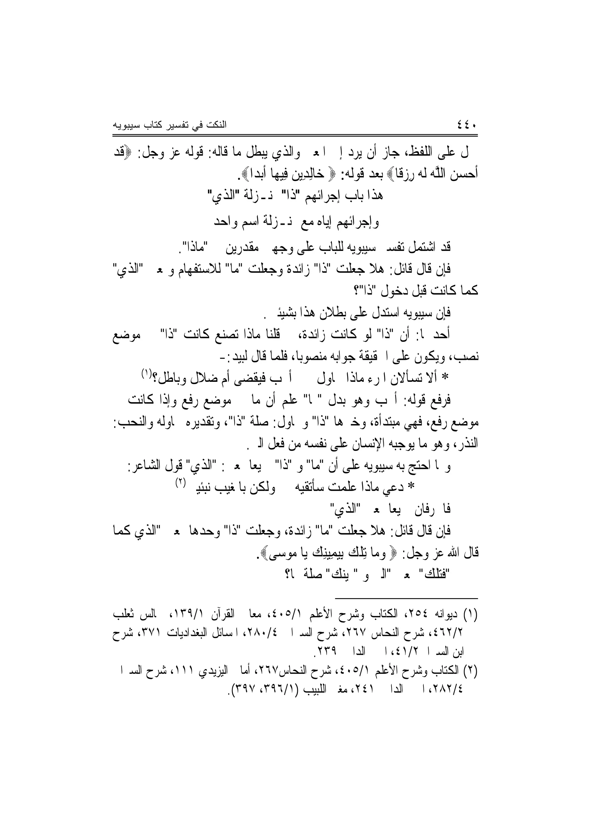 ‫ﺍﻟﻨﻜﺕ ﻓﻲ ﺘﻔﺴﻴﺭ ﻜﺘﺎﺏ ﺴﻴﺒﻭﻴﻪ‬                                                     ‫٠٤٤‬
‫ﲪﻞ ﻋﻠﻰ ﺍﻟﻠﻔﻆ، ﺟﺎﺯ ﺃﻥ ﻳﺮﺩ ﺇﱃ ﺍﳌﻌﲎ ﻭﺍﻟﺬﻱ ﻳﺒﻄﻞ ﻣﺎ ﻗﺎﻟﻪ: ﻗﻮﻟﻪ ﻋﺰ ﻭﺟﻞ: ‪‬ﻗﺪ‬
‫ﹶ‪‬‬
                        ‫ﹶﺃﺣﺴﻦ ﺍﻟﻠﻪ ﹶﻟ ‪ ‬ﺭﺯﻗﹰﺎ‪ ‬ﺑﻌﺪ ﻗﻮﻟﻪ: ‪ ‬ﺧ‪‬ﺎِﻟﺪِﻳﻦ ﻓِﻴﻬ‪‬ﺎ ﹶﺃ‪‬ﺑﺪ‪‬ﺍ‪.‬‬
                                         ‫‪‬‬                         ‫‪   ‬ﱠ‪ ‬ﻪ ِ ‪‬‬
                 ‫ﻫﺬﺍ ﺑﺎﺏ ﺇﺟﺮﺍﺋﻬﻢ "ﺫﺍ" ﲟﻨـﺰﻟﺔ "ﺍﻟﺬﻱ"‬
                       ‫ﻭﺇﺟﺮﺍﺋﻬﻢ ﺇﻳﺎﻩ ﻣﻊ ﲟﻨـﺰﻟﺔ ﺍﺳﻢ ﻭﺍﺣﺪ‬
               ‫ﻗﺪ ﺍﺷﺘﻤﻞ ﺗﻔﺴﲑ ﺳﻴﺒﻮﻳﻪ ﻟﻠﺒﺎﺏ ﻋﻠﻰ ﻭﺟﻬﲔ ﻣﻘﺪﺭﻳﻦ ﰲ "ﻣﺎﺫﺍ".‬
‫ﻓﺈﻥ ﻗﺎﻝ ﻗﺎﺋﻞ: ﻫﻼ ﺟﻌﻠﺖ "ﺫﺍ" ﺯﺍﺋﺪﺓ ﻭﺟﻌﻠﺖ "ﻣﺎ" ﻟﻼﺳﺘﻔﻬﺎﻡ ﻭﲟﻌﲎ "ﺍﻟﺬﻱ"‬
                                                      ‫ﻛﻤﺎ ﻛﺎﻧﺖ ﻗﺒﻞ ﺩﺧﻮﻝ "ﺫﺍ"؟‬
                                   ‫ﻓﺈﻥ ﺳﻴﺒﻮﻳﻪ ﺍﺳﺘﺪﻝ ﻋﻠﻰ ﺑﻄﻼﻥ ﻫﺬﺍ ﺑﺸﻴﺌﲔ.‬
‫ﺃﺣﺪﳘﺎ: ﺃﻥ "ﺫﺍ" ﻟﻮ ﻛﺎﻧﺖ ﺯﺍﺋﺪﺓ، ﰒ ﻗﻠﻨﺎ ﻣﺎﺫﺍ ﺗﺼﻨﻊ ﻛﺎﻧﺖ "ﺫﺍ" ﰲ ﻣﻮﺿﻊ‬
                        ‫ﻧﺼﺐ، ﻭﻳﻜﻮﻥ ﻋﻠﻰ ﺍﳊﻘﻴﻘﺔ ﺟﻮﺍﺑﻪ ﻣﻨﺼﻮﺑ‪‬ﺎ، ﻓﻠﻤﺎ ﻗﺎﻝ ﻟﺒﻴﺪ:-‬
      ‫)١(‬
          ‫* ﺃﻻ ﺗﺴﺄﻻﻥ ﺍﳌﺮﺀ ﻣﺎﺫﺍ ﳛﺎﻭﻝ ﺃﳓﺐ ﻓﻴﻘﻀ‪‬ﻰ ﺃﻡ ﺿﻼﻝ ﻭﺑﺎﻃﻞ؟‬
                               ‫ﹶ‪ ‬ﹶ‬
‫ﻓﺮﻓﻊ ﻗﻮﻟﻪ: ﺃﳓﺐ ﻭﻫﻮ ﺑﺪﻝ "ﳑﺎ" ﻋﻠﻢ ﺃﻥ ﻣﺎ ﰲ ﻣﻮﺿﻊ ﺭﻓﻊ ﻭﺇﺫﺍ ﻛﺎﻧﺖ ﰲ‬
‫ﻣﻮﺿﻊ ﺭﻓﻊ، ﻓﻬﻲ ﻣﺒﺘﺪﺃﺓ، ﻭﺧﱪﻫﺎ "ﺫﺍ" ﻭﳛﺎﻭﻝ: ﺻﻠﺔ "ﺫﺍ"، ﻭﺗﻘﺪﻳﺮﻩ ﳛﺎﻭﻟﻪ ﻭﺍﻟﻨﺤﺐ:‬
                              ‫ﺍﻟﻨﺬﺭ، ﻭﻫﻮ ﻣﺎ ﻳﻮﺟﺒﻪ ﺍﻹﻧﺴﺎﻥ ﻋﻠﻰ ﻧﻔﺴﻪ ﻣﻦ ﻓﻌﻞ ﺍﻟﱪ.‬
   ‫ﻭﳑﺎ ﺍﺣﺘﺞ ﺑﻪ ﺳﻴﺒﻮﻳﻪ ﻋﻠﻰ ﺃﻥ "ﻣﺎ" ﻭ "ﺫﺍ" ﲨﻴﻌ‪‬ﺎ ﲟﻌﲎ: "ﺍﻟﺬﻱ" ﻗﻮﻝ ﺍﻟﺸﺎﻋﺮ:‬
              ‫)٢(‬
                  ‫* ﺩﻋﻲ ﻣﺎﺫﺍ ﻋﻠﻤﺖ ﺳﺄﺗﻘﻴﻪ ﻭﻟﻜﻦ ﺑﺎﳌﻐﻴﺐ ﻧﺒﺌﻴﲏ‬
                                                 ‫ﻓﺎﳊﺮﻓﺎﻥ ﲨﻴﻌ‪‬ﺎ ﲟﻌﲎ "ﺍﻟﺬﻱ"‬
‫ﻓﺈﻥ ﻗﺎﻝ ﻗﺎﺋﻞ: ﻫﻼ ﺟﻌﻠﺖ "ﻣﺎ" ﺯﺍﺋﺪﺓ، ﻭﺟﻌﻠﺖ "ﺫﺍ" ﻭﺣﺪﻫﺎ ﲟﻌﲎ "ﺍﻟﺬﻱ ﻛﻤﺎ‬
                                ‫ﻗﺎﻝ ﺍﷲ ﻋﺰ ﻭﺟﻞ: ‪ ‬ﻭﻣ‪‬ﺎ ِﺗﻠﻚ ِﺑﻴﻤِﻴﻨﻚ ﻳ‪‬ﺎ ‪‬ﻮﺳ‪‬ﻰ‪.‬‬
                                        ‫ﹾ ‪  ِ  ‬ﻣ‬
                                       ‫"ﻓﺘﻠﻚ" ﲟﻌﲎ "ﺍﻟﱵ ﻭ "ﳝﻴﻨﻚ" ﺻﻠﺔ ﳍﺎ؟‬

‫)١( ﺩﻳﻮﺍﻧﻪ ٤٥٢، ﺍﻟﻜﺘﺎﺏ ﻭﺷﺮﺡ ﺍﻷﻋﻠﻢ ١/٥٠٤، ﻣﻌﺎﱐ ﺍﻟﻘﺮﺁﻥ ١/٩٣١، ﳎﺎﻟﺲ ﺛﻌﻠﺐ‬
‫٢/٢٦٤، ﺷﺮﺡ ﺍﻟﻨﺤﺎﺱ ٧٦٢، ﺷﺮﺡ ﺍﻟﺴﲑﺍﰲ ٤/٠٨٢، ﺍﳌﺴﺎﺋﻞ ﺍﻟﺒﻐﺪﺍﺩﻳﺎﺕ ١٧٣، ﺷﺮﺡ‬
                                        ‫ﺍﺑﻦ ﺍﻟﺴﲑﺍﰲ٢/١٤، ﺍﳉﲎ ﺍﻟﺪﺍﱐ ٩٣٢.‬
‫)٢( ﺍﻟﻜﺘﺎﺏ ﻭﺷﺮﺡ ﺍﻷﻋﻠﻢ ١/٥٠٤، ﺷﺮﺡ ﺍﻟﻨﺤﺎﺱ٧٦٢، ﺃﻣﺎﱄ ﺍﻟﻴﺰﻳﺪﻱ ١١١، ﺷﺮﺡ ﺍﻟﺴﲑﺍﰲ‬
                       ‫٤/٢٨٢، ﺍﳉﲎ ﺍﻟﺪﺍﱐ ١٤٢، ﻣﻐﲏ ﺍﻟﻠﺒﻴﺐ )١/٦٩٣، ٧٩٣(.‬
 