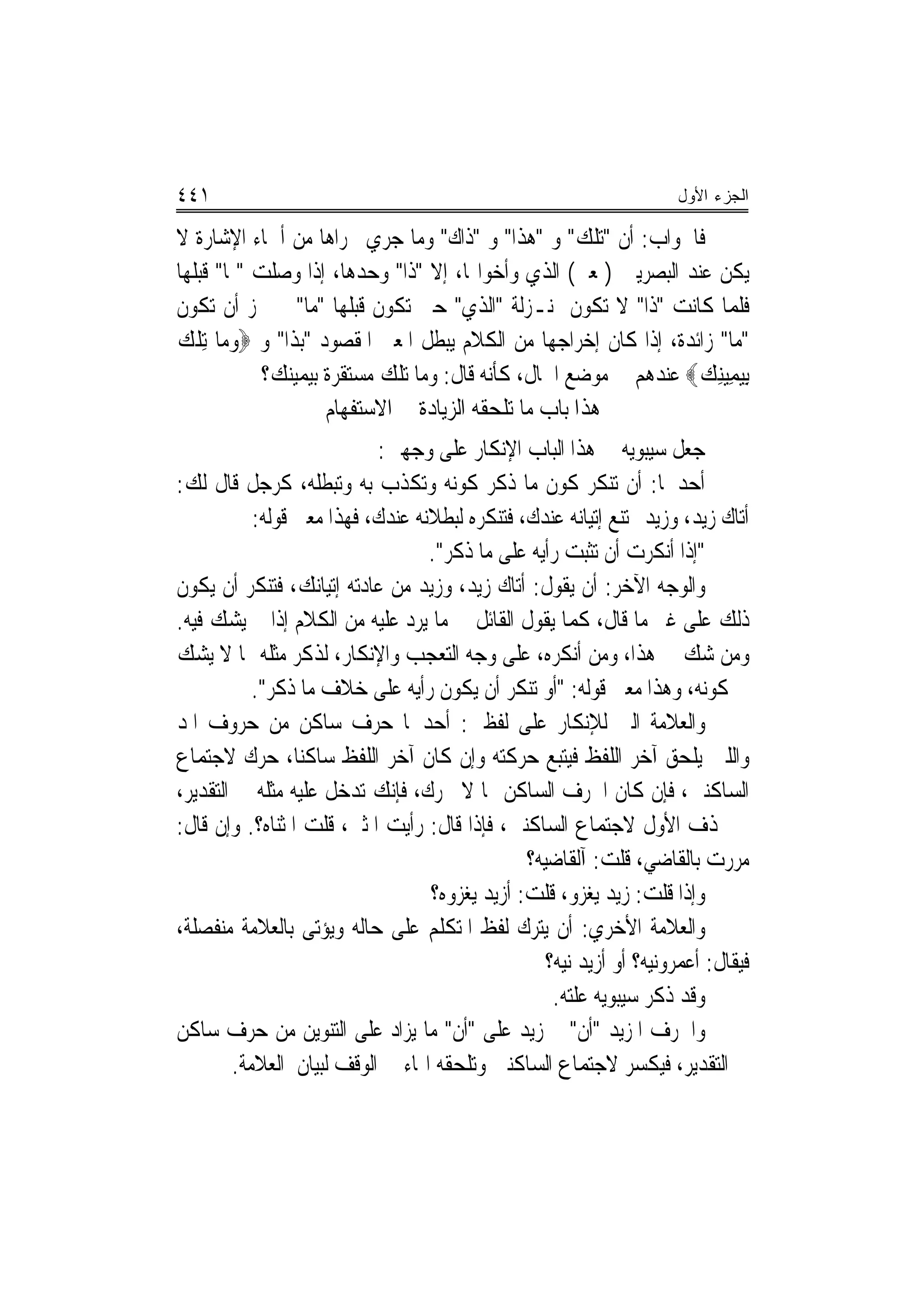 ‫١٤٤‬                                                                  ‫ﺍﻟﺠﺯﺀ ﺍﻷﻭل‬

‫ﻓﺎﳉﻮﺍﺏ: ﺃﻥ "ﺗﻠﻚ" ﻭ "ﻫﺬﺍ" ﻭ "ﺫﺍﻙ" ﻭﻣﺎ ﺟﺮﻱ ﳎﺮﺍﻫﺎ ﻣﻦ ﺃﲰﺎﺀ ﺍﻹﺷﺎﺭﺓ ﻻ‬
‫ﻳﻜﻦ ﻋﻨﺪ ﺍﻟﺒﺼﺮﻳﲔ )ﲟﻌﲎ( ﺍﻟﺬﻱ ﻭﺃﺧﻮﺍ‪‬ﺎ، ﺇﻻ "ﺫﺍ" ﻭﺣﺪﻫﺎ، ﺇﺫﺍ ﻭﺻﻠﺖ "ﲟﺎ" ﻗﺒﻠﻬﺎ‬
‫ﻓﻠﻤﺎ ﻛﺎﻧﺖ "ﺫﺍ" ﻻ ﺗﻜﻮﻥ ﲟﻨـﺰﻟﺔ "ﺍﻟﺬﻱ" ﺣﱵ ﺗﻜﻮﻥ ﻗﺒﻠﻬﺎ "ﻣﺎ" ﱂ ﳚﺰ ﺃﻥ ﺗﻜﻮﻥ‬
‫"ﻣﺎ" ﺯﺍﺋﺪﺓ، ﺇﺫﺍ ﻛﺎﻥ ﺇﺧﺮﺍﺟﻬﺎ ﻣﻦ ﺍﻟﻜﻼﻡ ﻳﺒﻄﻞ ﺍﳌﻌﲎ ﺍﳌﻘﺼﻮﺩ "ﺑﺬﺍ" ﻭ ‪‬ﻭﻣ‪‬ﺎ ِﺗﻠﻚ‬
‫ﹾ ‪‬‬
            ‫ِﺑﻴﻤِﻴﻨﻚ‪ ‬ﻋﻨﺪﻫﻢ ﰲ ﻣﻮﺿﻊ ﺍﳊﺎﻝ، ﻛﺄﻧﻪ ﻗﺎﻝ: ﻭﻣﺎ ﺗﻠﻚ ﻣﺴﺘﻘﺮﺓ ﺑﻴﻤﻴﻨﻚ؟‬
                                                                 ‫‪ ِ ‬‬
                    ‫ﻫﺬﺍ ﺑﺎﺏ ﻣﺎ ﺗﻠﺤﻘﻪ ﺍﻟﺰﻳﺎﺩﺓ ﰲ ﺍﻻﺳﺘﻔﻬﺎﻡ‬
                           ‫ﺟﻌﻞ ﺳﻴﺒﻮﻳﻪ ﰲ ﻫﺬﺍ ﺍﻟﺒﺎﺏ ﺍﻹﻧﻜﺎﺭ ﻋﻠﻰ ﻭﺟﻬﲔ:‬
‫ﺃﺣﺪﳘﺎ: ﺃﻥ ﺗﻨﻜﺮ ﻛﻮﻥ ﻣﺎ ﺫﻛﺮ ﻛﻮﻧﻪ ﻭﺗﻜﺬﺏ ﺑﻪ ﻭﺗﺒﻄﻠﻪ، ﻛﺮﺟﻞ ﻗﺎﻝ ﻟﻚ:‬
           ‫ﺃﺗﺎﻙ ﺯﻳﺪ، ﻭﺯﻳﺪ ﳑﺘﻨﻊ ﺇﺗﻴﺎﻧﻪ ﻋﻨﺪﻙ، ﻓﺘﻨﻜﺮﻩ ﻟﺒﻄﻼﻧﻪ ﻋﻨﺪﻙ، ﻓﻬﺬﺍ ﻣﻌﲎ ﻗﻮﻟﻪ:‬
                                  ‫"ﺇﺫﺍ ﺃﻧﻜﺮﺕ ﺃﻥ ﺗﺜﺒﺖ ﺭﺃﻳﻪ ﻋﻠﻰ ﻣﺎ ﺫﻛﺮ".‬
‫ﻭﺍﻟﻮﺟﻪ ﺍﻵﺧﺮ: ﺃﻥ ﻳﻘﻮﻝ: ﺃﺗﺎﻙ ﺯﻳﺪ، ﻭﺯﻳﺪ ﻣﻦ ﻋﺎﺩﺗﻪ ﺇﺗﻴﺎﻧﻚ، ﻓﺘﻨﻜﺮ ﺃﻥ ﻳﻜﻮﻥ‬
‫ﺫﻟﻚ ﻋﻠﻰ ﻏﲑ ﻣﺎ ﻗﺎﻝ، ﻛﻤﺎ ﻳﻘﻮﻝ ﺍﻟﻘﺎﺋﻞ ﰲ ﻣﺎ ﻳﺮﺩ ﻋﻠﻴﻪ ﻣﻦ ﺍﻟﻜﻼﻡ ﺇﺫﺍ ﱂ ﻳﺸﻚ ﻓﻴﻪ.‬
‫ﻭﻣﻦ ﺷﻚ ﰲ ﻫﺬﺍ، ﻭﻣﻦ ﺃﻧﻜﺮﻩ، ﻋﻠﻰ ﻭﺟﻪ ﺍﻟﺘﻌﺠﺐ ﻭﺍﻹﻧﻜﺎﺭ، ﻟﺬﻛﺮ ﻣﺜﻠﻪ ﳑﺎ ﻻ ﻳﺸﻚ‬
           ‫ﰲ ﻛﻮﻧﻪ، ﻭﻫﺬﺍ ﻣﻌﲎ ﻗﻮﻟﻪ: "ﺃﻭ ﺗﻨﻜﺮ ﺃﻥ ﻳﻜﻮﻥ ﺭﺃﻳﻪ ﻋﻠﻰ ﺧﻼﻑ ﻣﺎ ﺫﻛﺮ".‬
‫ﻭﺍﻟﻌﻼﻣﺔ ﺍﻟﱵ ﻟﻺﻧﻜﺎﺭ ﻋﻠﻰ ﻟﻔﻈﲔ: ﺃﺣﺪﳘﺎ ﺣﺮﻑ ﺳﺎﻛﻦ ﻣﻦ ﺣﺮﻭﻑ ﺍﳌﺪ‬
‫ﻭﺍﻟﻠﲔ ﻳﻠﺤﻖ ﺁﺧﺮ ﺍﻟﻠﻔﻆ ﻓﻴﺘﺒﻊ ﺣﺮﻛﺘﻪ ﻭﺇﻥ ﻛﺎﻥ ﺁﺧﺮ ﺍﻟﻠﻔﻆ ﺳﺎﻛﻨ‪‬ﺎ، ﺣﺮﻙ ﻻﺟﺘﻤﺎﻉ‬
‫ﺍﻟﺴﺎﻛﻨﲔ، ﻓﺈﻥ ﻛﺎﻥ ﺍﳊﺮﻑ ﺍﻟﺴﺎﻛﻦ ﳑﺎ ﻻ ﳛﺮﻙ، ﻓﺈﻧﻚ ﺗﺪﺧﻞ ﻋﻠﻴﻪ ﻣﺜﻠﻪ ﰲ ﺍﻟﺘﻘﺪﻳﺮ،‬
‫ﰒ ﲢﺬﻑ ﺍﻷﻭﻝ ﻻﺟﺘﻤﺎﻉ ﺍﻟﺴﺎﻛﻨﲔ، ﻓﺈﺫﺍ ﻗﺎﻝ: ﺭﺃﻳﺖ ﺍﳌﺜﲎ، ﻗﻠﺖ ﺍﳌﺜﻨﺎﻩ؟. ﻭﺇﻥ ﻗﺎﻝ:‬
                                               ‫ﻣﺮﺭﺕ ﺑﺎﻟﻘﺎﺿﻲ، ﻗﻠﺖ: ﺁﻟﻘﺎﺿﻴﻪ؟‬
                                  ‫ﻭﺇﺫﺍ ﻗﻠﺖ: ﺯﻳﺪ ﻳﻐﺰﻭ، ﻗﻠﺖ: ﺃﺯﻳﺪ ﻳﻐﺰﻭﻩ؟‬
‫ﻭﺍﻟﻌﻼﻣﺔ ﺍﻷﺧﺮﻱ: ﺃﻥ ﻳﺘﺮﻙ ﻟﻔﻆ ﺍﳌﺘﻜﻠﻢ ﻋﻠﻰ ﺣﺎﻟﻪ ﻭﻳﺆﺗﻰ ﺑﺎﻟﻌﻼﻣﺔ ﻣﻨﻔﺼﻠﺔ،‬
                                                  ‫ﻓﻴﻘﺎﻝ: ﺃﻋﻤﺮﻭﻧﻴﻪ؟ ﺃﻭ ﺃﺯﻳﺪ ﻧﻴﻪ؟‬
                                                   ‫ﻭﻗﺪ ﺫﻛﺮ ﺳﻴﺒﻮﻳﻪ ﻋﻠﺘﻪ.‬
‫ﻭﺍﳊﺮﻑ ﺍﳌﺰﻳﺪ "ﺃﻥ" ﰒ ﺯﻳﺪ ﻋﻠﻰ "ﺃﻥ" ﻣﺎ ﻳﺰﺍﺩ ﻋﻠﻰ ﺍﻟﺘﻨﻮﻳﻦ ﻣﻦ ﺣﺮﻑ ﺳﺎﻛﻦ‬
        ‫ﰲ ﺍﻟﺘﻘﺪﻳﺮ، ﻓﻴﻜﺴﺮ ﻻﺟﺘﻤﺎﻉ ﺍﻟﺴﺎﻛﻨﲔ ﻭﺗﻠﺤﻘﻪ ﺍﳍﺎﺀ ﰲ ﺍﻟﻮﻗﻒ ﻟﺒﻴﺎﻥ ﺍﻟﻌﻼﻣﺔ.‬
 