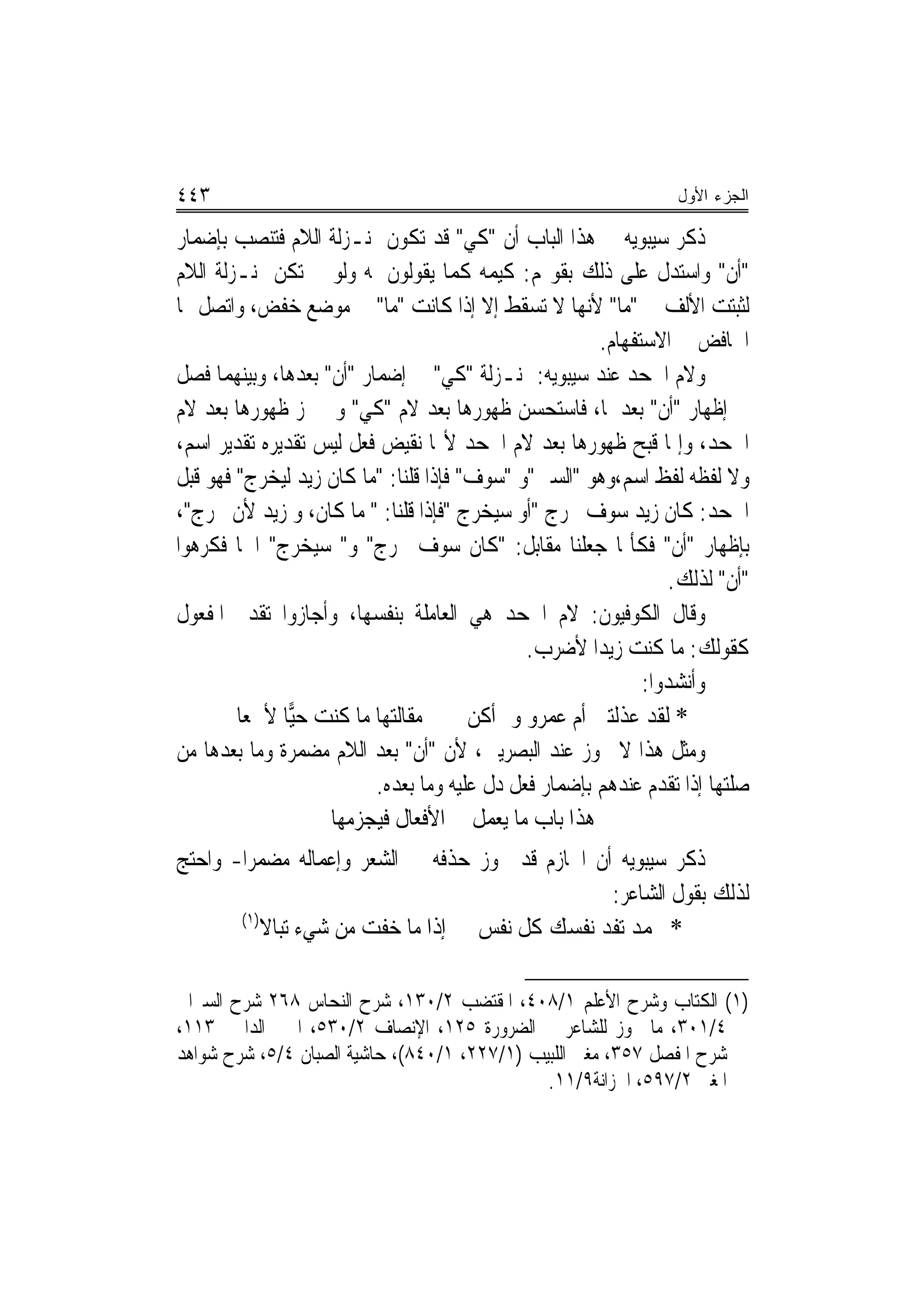 ‫٣٤٤‬                                                              ‫ﺍﻟﺠﺯﺀ ﺍﻷﻭل‬

‫ﺫﻛﺮ ﺳﻴﺒﻮﻳﻪ ﰲ ﻫﺬﺍ ﺍﻟﺒﺎﺏ ﺃﻥ "ﻛﻲ" ﻗﺪ ﺗﻜﻮﻥ ﲟﻨـﺰﻟﺔ ﺍﻟﻼﻡ ﻓﺘﻨﺼﺐ ﺑﺈﺿﻤﺎﺭ‬
‫"ﺃﻥ" ﻭﺍﺳﺘﺪﻝ ﻋﻠﻰ ﺫﻟﻚ ﺑﻘﻮﳍﻢ: ﻛﻴﻤﻪ ﻛﻤﺎ ﻳﻘﻮﻟﻮﻥ ﳌﻪ ﻭﻟﻮ ﱂ ﺗﻜﻦ ﲟﻨـﺰﻟﺔ ﺍﻟﻼﻡ‬
‫ﻟﺜﺒﺘﺖ ﺍﻷﻟﻒ ﰲ "ﻣﺎ" ﻷ‪‬ﻬﺎ ﻻ ﺗﺴﻘﻂ ﺇﻻ ﺇﺫﺍ ﻛﺎﻧﺖ "ﻣﺎ" ﰲ ﻣﻮﺿﻊ ﺧﻔﺾ، ﻭﺍﺗﺼﻞ ‪‬ﺎ‬
                                                     ‫ﻧ‬
                                                       ‫ﺍﳋﺎﻓﺾ ﰲ ﺍﻻﺳﺘﻔﻬﺎﻡ.‬
‫ﻭﻻﻡ ﺍﳉﺤﺪ ﻋﻨﺪ ﺳﻴﺒﻮﻳﻪ: ﲟﻨـﺰﻟﺔ "ﻛﻲ" ﰲ ﺇﺿﻤﺎﺭ "ﺃﻥ" ﺑﻌﺪﻫﺎ، ﻭﺑﻴﻨﻬﻤﺎ ﻓﺼﻞ‬
‫ﰲ ﺇﻇﻬﺎﺭ "ﺃﻥ" ﺑﻌﺪﳘﺎ، ﻓﺎﺳﺘﺤﺴﻦ ﻇﻬﻮﺭﻫﺎ ﺑﻌﺪ ﻻﻡ "ﻛﻲ" ﻭﱂ ﳚﺰ ﻇﻬﻮﺭﻫﺎ ﺑﻌﺪ ﻻﻡ‬
‫ﺍﳉﺤﺪ، ﻭﺇﳕﺎ ﻗﺒﺢ ﻇﻬﻮﺭﻫﺎ ﺑﻌﺪ ﻻﻡ ﺍﳉﺤﺪ ﻷ‪‬ﺎ ﻧﻘﻴﺾ ﻓﻌﻞ ﻟﻴﺲ ﺗﻘﺪﻳﺮﻩ ﺗﻘﺪﻳﺮ ﺍﺳﻢ،‬
‫ﻭﻻ ﻟﻔﻈﻪ ﻟﻔﻆ ﺍﺳﻢ،ﻭﻫﻮ "ﺍﻟﺴﲔ"ﻭ "ﺳﻮﻑ" ﻓﺈﺫﺍ ﻗﻠﻨﺎ: "ﻣﺎ ﻛﺎﻥ ﺯﻳﺪ ﻟﻴﺨﺮﺝ" ﻓﻬﻮ ﻗﺒﻞ‬
‫ﺍﳉﺤﺪ: ﻛﺎﻥ ﺯﻳﺪ ﺳﻮﻑ ﳜﺮﺝ "ﺃﻭ ﺳﻴﺨﺮﺝ "ﻓﺈﺫﺍ ﻗﻠﻨﺎ: " ﻣﺎ ﻛﺎﻥ، ﻭ ﺯﻳﺪ ﻷﻥ ﳜﺮﺝ"،‬
‫ﺑﺈﻇﻬﺎﺭ "ﺃﻥ" ﻓﻜﺄﳕﺎ ﺟﻌﻠﻨﺎ ﻣﻘﺎﺑﻞ: "ﻛﺎﻥ ﺳﻮﻑ ﳜﺮﺝ" ﻭ" ﺳﻴﺨﺮﺝ" ﺍﲰﺎ ﻓﻜﺮﻫﻮﺍ‬
                                                                 ‫"ﺃﻥ" ﻟﺬﻟﻚ.‬
‫ﻭﻗﺎﻝ ﺍﻟﻜﻮﻓﻴﻮﻥ: ﻻﻡ ﺍﳉﺤﺪ ﻫﻲ ﺍﻟﻌﺎﻣﻠﺔ ﺑﻨﻔﺴﻬﺎ، ﻭﺃﺟﺎﺯﻭﺍ ﺗﻘﺪﱘ ﺍﳌﻔﻌﻮﻝ‬
                                              ‫ﻛﻘﻮﻟﻚ: ﻣﺎ ﻛﻨﺖ ﺯﻳﺪ‪‬ﺍ ﻷﺿﺮﺏ.‬
                                                             ‫ﻭﺃﻧﺸﺪﻭﺍ:‬
        ‫ﻣﻘﺎﻟﺘﻬﺎ ﻣﺎ ﻛﻨﺖ ﺣ‪‬ﺎ ﻷﲰﻌﺎ‬
               ‫ﻴ‬                       ‫* ﻟﻘﺪ ﻋﺬﻟﺘﲏ ﺃﻡ ﻋﻤﺮﻭ ﻭﱂ ﺃﻛﻦ‬
‫ﻭﻣﺜﻞ ﻫﺬﺍ ﻻ ﳚﻮﺯ ﻋﻨﺪ ﺍﻟﺒﺼﺮﻳﲔ، ﻷﻥ "ﺃﻥ" ﺑﻌﺪ ﺍﻟﻼﻡ ﻣﻀﻤﺮﺓ ﻭﻣﺎ ﺑﻌﺪﻫﺎ ﻣﻦ‬
                          ‫ﺻﻠﺘﻬﺎ ﺇﺫﺍ ﺗﻘﺪﻡ ﻋﻨﺪﻫﻢ ﺑﺈﺿﻤﺎﺭ ﻓﻌﻞ ﺩﻝ ﻋﻠﻴﻪ ﻭﻣﺎ ﺑﻌﺪﻩ.‬
                    ‫ﻫﺬﺍ ﺑﺎﺏ ﻣﺎ ﻳﻌﻤﻞ ﰲ ﺍﻷﻓﻌﺎﻝ ﻓﻴﺠﺰﻣﻬﺎ‬
‫ﺫﻛﺮ ﺳﻴﺒﻮﻳﻪ ﺃﻥ ﺍﳉﺎﺯﻡ ﻗﺪ ﳚﻮﺯ ﺣﺬﻓﻪ ﰲ ﺍﻟﺸﻌﺮ ﻭﺇﻋﻤﺎﻟﻪ ﻣﻀﻤﺮ‪‬ﺍ- ﻭﺍﺣﺘﺞ‬
                                                  ‫ﻟﺬﻟﻚ ﺑﻘﻮﻝ ﺍﻟﺸﺎﻋﺮ:‬
       ‫)١(‬
           ‫* ﳏﻤﺪ ﺗﻔﺪ ﻧﻔﺴﻚ ﻛﻞ ﻧﻔﺲ ﺇﺫﺍ ﻣﺎ ﺧﻔﺖ ﻣﻦ ﺷﻲﺀ ﺗﺒﺎﻻ‬

‫)١( ﺍﻟﻜﺘﺎﺏ ﻭﺷﺮﺡ ﺍﻷﻋﻠﻢ ١/٨٠٤، ﺍﳌﻘﺘﻀﺐ ٢/٠٣١، ﺷﺮﺡ ﺍﻟﻨﺤﺎﺱ ٨٦٢ ﺷﺮﺡ ﺍﻟﺴﲑﺍﰲ‬
‫٤/١٠٣، ﻣﺎ ﳚﻮﺯ ﻟﻠﺸﺎﻋﺮ ﰲ ﺍﻟﻀﺮﻭﺭﺓ ٥٢١، ﺍﻹﻧﺼﺎﻑ ٢/٠٣٥، ﺍﳉﲎ ﺍﻟﺪﺍﱐ ٣١١،‬
‫ﺷﺮﺡ ﺍﳌﻔﺼﻞ ٧٥٣، ﻣﻐﲏ ﺍﻟﻠﺒﻴﺐ )١/٧٢٢، ١/٠٤٨(، ﺣﺎﺷﻴﺔ ﺍﻟﺼﺒﺎﻥ ٤/٥، ﺷﺮﺡ ﺷﻮﺍﻫﺪ‬
                                              ‫ﺍﳌﻐﲏ ٢/٧٩٥، ﺍﳋﺰﺍﻧﺔ٩/١١.‬
 