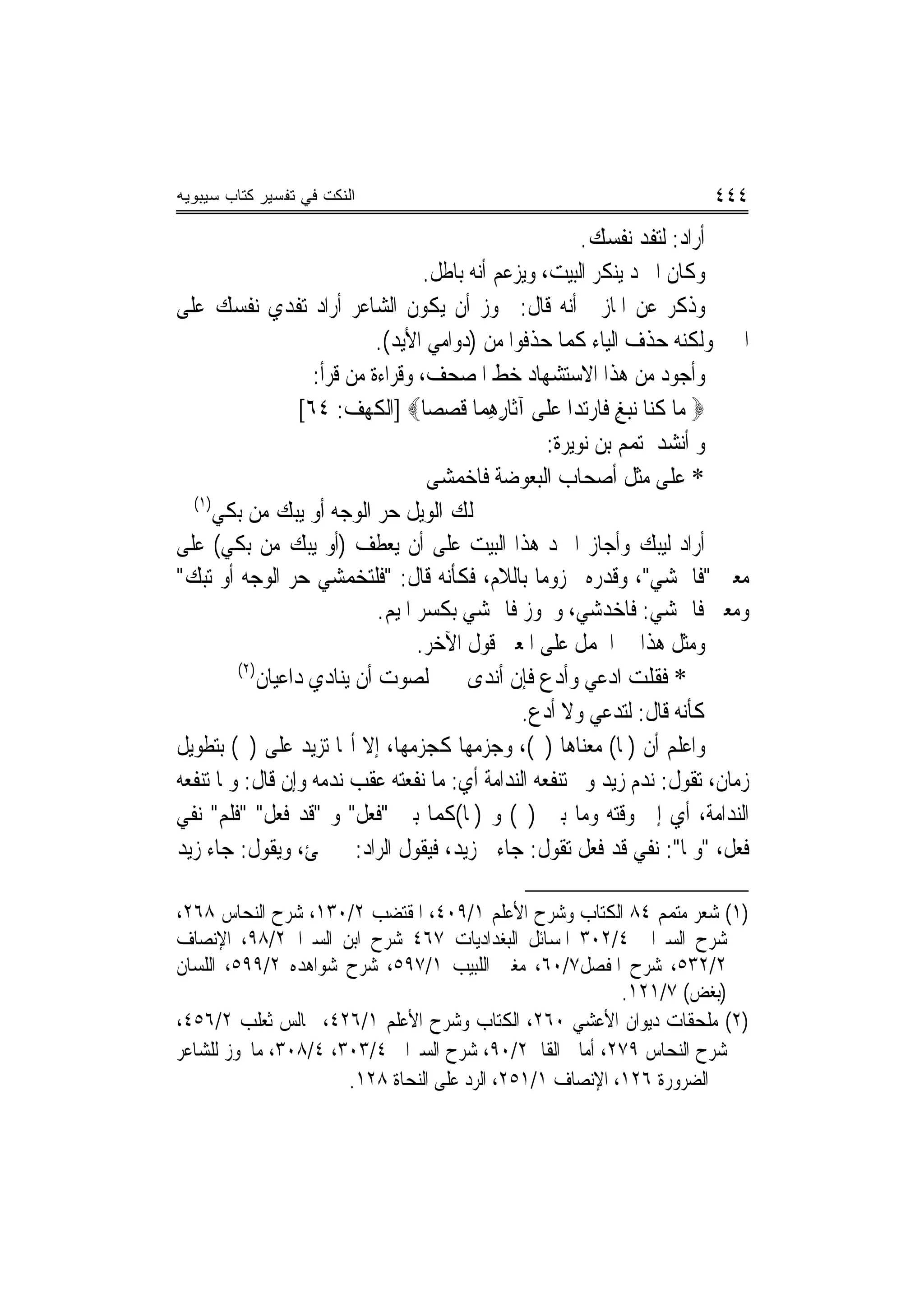 ‫ﺍﻟﻨﻜﺕ ﻓﻲ ﺘﻔﺴﻴﺭ ﻜﺘﺎﺏ ﺴﻴﺒﻭﻴﻪ‬                                              ‫٤٤٤‬
                                                           ‫ﺃﺭﺍﺩ: ﻟﺘﻔﺪ ﻧﻔﺴﻚ.‬
                                     ‫ﻭﻛﺎﻥ ﺍﳌﱪﺩ ﻳﻨﻜﺮ ﺍﻟﺒﻴﺖ، ﻭﻳﺰﻋﻢ ﺃﻧﻪ ﺑﺎﻃﻞ.‬
‫ﻭﺫﻛﺮ ﻋﻦ ﺍﳌﺎﺯﱐ ﺃﻧﻪ ﻗﺎﻝ: ﳚﻮﺯ ﺃﻥ ﻳﻜﻮﻥ ﺍﻟﺸﺎﻋﺮ ﺃﺭﺍﺩ ﺗﻔﺪﻱ ﻧﻔﺴﻚ ﻋﻠﻰ‬
                              ‫ﺍﳋﱪ ﻭﻟﻜﻨﻪ ﺣﺬﻑ ﺍﻟﻴﺎﺀ ﻛﻤﺎ ﺣﺬﻓﻮﺍ ﻣﻦ )ﺩﻭﺍﻣﻲ ﺍﻷﻳﺪ(.‬
                     ‫ﻭﺃﺟﻮﺩ ﻣﻦ ﻫﺬﺍ ﺍﻻﺳﺘﺸﻬﺎﺩ ﺧﻂ ﺍﳌﺼﺤﻒ، ﻭﻗﺮﺍﺀﺓ ﻣﻦ ﻗﺮﺃ:‬
                   ‫‪ ‬ﻣ‪‬ﺎ ﻛ‪‬ﺎ ‪‬ﻧﺒﻎ ﻓﹶﺎﺭ‪‬ﺗ ‪‬ﺍ ﻋﻠﹶﻰ ﺁﺛﹶﺎﺭﻫﻤ‪‬ﺎ ﻗﺼﺼ‪‬ﺎ‪] ‬ﺍﻟﻜﻬﻒ: ٤٦[‬
                                       ‫ِِ ﹶ ‪‬‬          ‫ﹸﻨ ‪  ِ ‬ﺪ ‪‬‬
                                                      ‫ﻭ ﺃﻧﺸﺪ ﳌﺘﻤﻢ ﺑﻦ ﻧﻮﻳﺮﺓ:‬
                                      ‫* ﻋﻠﻰ ﻣﺜﻞ ﺃﺻﺤﺎﺏ ﺍﻟﺒﻌﻮﺿﺔ ﻓﺎﺧ ‪‬ﺸﻰ‬
                                        ‫‪‬ﻤ‬
  ‫)١(‬
      ‫ﻟﻚ ﺍﻟﻮﻳﻞ ﺣﺮ ﺍﻟﻮﺟﻪ ﺃﻭ ﻳﺒﻚ ﻣﻦ ﺑﻜﻲ‬
‫ﺃﺭﺍﺩ ﻟﻴﺒﻚ ﻭﺃﺟﺎﺯ ﺍﳌﱪﺩ ﻫﺬﺍ ﺍﻟﺒﻴﺖ ﻋﻠﻰ ﺃﻥ ﻳﻌﻄﻒ )ﺃﻭ ﻳﺒﻚ ﻣﻦ ﺑﻜﻲ( ﻋﻠﻰ‬
‫ﻣﻌﲎ "ﻓﺎﲬﺸﻲ"، ﻭﻗﺪﺭﻩ ﳎﺰﻭﻣ‪‬ﺎ ﺑﺎﻟﻼﻡ، ﻓﻜﺄﻧﻪ ﻗﺎﻝ: "ﻓﻠﺘﺨﻤﺸﻲ ﺣﺮ ﺍﻟﻮﺟﻪ ﺃﻭ ﺗﺒﻚ"‬
                              ‫ﻭﻣﻌﲎ ﻓﺎﲬﺸﻲ: ﻓﺎﺧﺪﺷﻲ، ﻭﳚﻮﺯ ﻓﺎﲬﺸﻲ ﺑﻜﺴﺮ ﺍﳌﻴﻢ.‬
                                    ‫ﻭﻣﺜﻞ ﻫﺬﺍ ﰲ ﺍﳊﻤﻞ ﻋﻠﻰ ﺍﳌﻌﲎ ﻗﻮﻝ ﺍﻵﺧﺮ.‬
         ‫)٢(‬
             ‫ﻟﺼﻮﺕ ﺃﻥ ﻳﻨﺎﺩﻱ ﺩﺍﻋﻴﺎﻥ‬          ‫* ﻓﻘﻠﺖ ﺍﺩﻋﻲ ﻭﺃﺩﻉ ﻓﺈﻥ ﺃﻧﺪﻯ‬
                                                  ‫ﻛﺄﻧﻪ ﻗﺎﻝ: ﻟﺘﺪﻋﻲ ﻭﻻ ﺃﺩﻉ.‬
‫ﻭﺍﻋﻠﻢ ﺃﻥ )ﳌﺎ( ﻣﻌﻨﺎﻫﺎ )ﱂ(، ﻭﺟﺰﻣﻬﺎ ﻛﺠﺰﻣﻬﺎ، ﺇﻻ ﺃ‪‬ﺎ ﺗﺰﻳﺪ ﻋﻠﻰ )ﱂ( ﺑﺘﻄﻮﻳﻞ‬
‫ﺯﻣﺎﻥ، ﺗﻘﻮﻝ: ﻧﺪﻡ ﺯﻳﺪ ﻭﱂ ﺗﻨﻔﻌﻪ ﺍﻟﻨﺪﺍﻣﺔ ﺃﻱ: ﻣﺎ ﻧﻔﻌﺘﻪ ﻋﻘﺐ ﻧﺪﻣﻪ ﻭﺇﻥ ﻗﺎﻝ: ﻭﳌﺎ ﺗﻨﻔﻌﻪ‬
‫ﺍﻟﻨﺪﺍﻣﺔ، ﺃﻱ ﺇﱃ ﻭﻗﺘﻪ ﻭﻣﺎ ﺑﲔ )ﱂ( ﻭ )ﳌﺎ(ﻛﻤﺎ ﺑﲔ "ﻓﻌﻞ" ﻭ "ﻗﺪ ﻓﻌﻞ" "ﻓﻠﻢ" ﻧﻔﻲ‬
‫ﻓﻌﻞ، "ﻭﳌﺎ": ﻧﻔﻲ ﻗﺪ ﻓﻌﻞ ﺗﻘﻮﻝ: ﺟﺎﺀﱐ ﺯﻳﺪ، ﻓﻴﻘﻮﻝ ﺍﻟﺮﺍﺩ: ﱂ ﳚﺊ، ﻭﻳﻘﻮﻝ: ﺟﺎﺀ ﺯﻳﺪ‬

‫)١( ﺷﻌﺮ ﻣﺘﻤﻢ ٤٨ ﺍﻟﻜﺘﺎﺏ ﻭﺷﺮﺡ ﺍﻷﻋﻠﻢ ١/٩٠٤، ﺍﳌﻘﺘﻀﺐ ٢/٠٣١، ﺷﺮﺡ ﺍﻟﻨﺤﺎﺱ ٨٦٢،‬
‫ﺷﺮﺡ ﺍﻟﺴﲑﺍﰲ ٤/٢٠٣ ﺍﳌﺴﺎﺋﻞ ﺍﻟﺒﻐﺪﺍﺩﻳﺎﺕ ٧٦٤ ﺷﺮﺡ ﺍﺑﻦ ﺍﻟﺴﲑﺍﰲ٢/٨٩، ﺍﻹﻧﺼﺎﻑ‬
‫٢/٢٣٥، ﺷﺮﺡ ﺍﳌﻔﺼﻞ٧/٠٦، ﻣﻐﲏ ﺍﻟﻠﺒﻴﺐ ١/٧٩٥، ﺷﺮﺡ ﺷﻮﺍﻫﺪﻩ ٢/٩٩٥، ﺍﻟﻠﺴﺎﻥ‬
                                                          ‫)ﺑﻐﺾ( ٧/١٢١.‬
‫)٢( ﻣﻠﺤﻘﺎﺕ ﺩﻳﻮﺍﻥ ﺍﻷﻋﺸﻲ ٠٦٢، ﺍﻟﻜﺘﺎﺏ ﻭﺷﺮﺡ ﺍﻷﻋﻠﻢ ١/٦٢٤، ﳎﺎﻟﺲ ﺛﻌﻠﺐ ٢/٦٥٤،‬
‫ﺷﺮﺡ ﺍﻟﻨﺤﺎﺱ ٩٧٢، ﺃﻣﺎﱄ ﺍﻟﻘﺎﱄ٢/٠٩، ﺷﺮﺡ ﺍﻟﺴﲑﺍﰲ ٤/٣٠٣، ٤/٨٠٣، ﻣﺎﳚﻮﺯ ﻟﻠﺸﺎﻋﺮ‬
                      ‫ﰲ ﺍﻟﻀﺮﻭﺭﺓ ٦٢١، ﺍﻹﻧﺼﺎﻑ ١/١٥٢، ﺍﻟﺮﺩ ﻋﻠﻰ ﺍﻟﻨﺤﺎﺓ ٨٢١.‬
 