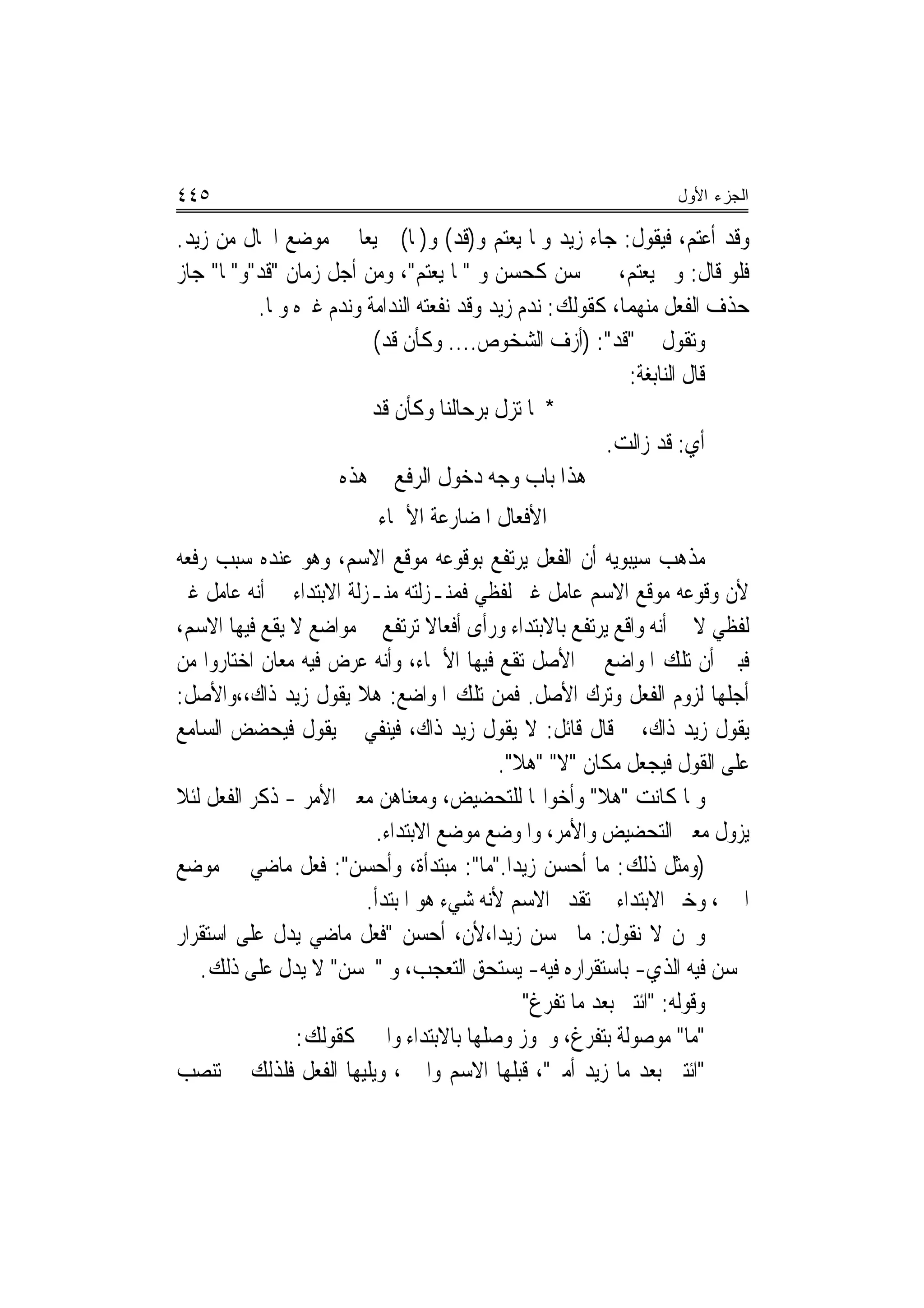 ‫٥٤٤‬                                                             ‫ﺍﻟﺠﺯﺀ ﺍﻷﻭل‬

‫ﻭﻗﺪ ﺃﻋﺘﻢ، ﻓﻴﻘﻮﻝ: ﺟﺎﺀ ﺯﻳﺪ ﻭﳌﺎ ﻳﻌﺘﻢ ﻭ)ﻗﺪ( ﻭ)ﳌﺎ( ﲨﻴﻌ‪‬ﺎ ﰲ ﻣﻮﺿﻊ ﺍﳊﺎﻝ ﻣﻦ ﺯﻳﺪ.‬
‫ﻓﻠﻮ ﻗﺎﻝ: ﻭﱂ ﻳﻌﺘﻢ، ﱂ ﳛﺴﻦ ﻛﺤﺴﻦ ﻭ "ﳌﺎ ﻳﻌﺘﻢ"، ﻭﻣﻦ ﺃﺟﻞ ﺯﻣﺎﻥ "ﻗﺪ"ﻭ"ﳌﺎ" ﺟﺎﺯ‬
          ‫ﺣﺬﻑ ﺍﻟﻔﻌﻞ ﻣﻨﻬﻤﺎ، ﻛﻘﻮﻟﻚ: ﻧﺪﻡ ﺯﻳﺪ ﻭﻗﺪ ﻧﻔﻌﺘﻪ ﺍﻟﻨﺪﺍﻣﺔ ﻭﻧﺪﻡ ﻏﲑﻩ ﻭﳌﺎ.‬
                         ‫ﻭﺗﻘﻮﻝ ﰲ "ﻗﺪ": )ﺃﺯﻑ ﺍﻟﺸﺨﻮﺹ.... ﻭﻛﺄﻥ ﻗﺪ(‬
                                                           ‫ﻗﺎﻝ ﺍﻟﻨﺎﺑﻐﺔ:‬
                        ‫* ﳌﺎ ﺗﺰﻝ ﺑﺮﺣﺎﻟﻨﺎ ﻭﻛﺄﻥ ﻗﺪ‬
                                                        ‫ﺃﻱ: ﻗﺪ ﺯﺍﻟﺖ.‬
                    ‫ﻫﺬﺍ ﺑﺎﺏ ﻭﺟﻪ ﺩﺧﻮﻝ ﺍﻟﺮﻓﻊ ﰲ ﻫﺬﻩ‬
                          ‫ﺍﻷﻓﻌﺎﻝ ﺍﳌﻀﺎﺭﻋﺔ ﺍﻷﲰﺎﺀ‬
‫ﻣﺬﻫﺐ ﺳﻴﺒﻮﻳﻪ ﺃﻥ ﺍﻟﻔﻌﻞ ﻳﺮﺗﻔﻊ ﺑﻮﻗﻮﻋﻪ ﻣﻮﻗﻊ ﺍﻻﺳﻢ، ﻭﻫﻮ ﻋﻨﺪﻩ ﺳﺒﺐ ﺭﻓﻌﻪ‬
‫ﻷﻥ ﻭﻗﻮﻋﻪ ﻣﻮﻗﻊ ﺍﻻﺳﻢ ﻋﺎﻣﻞ ﻏﲑ ﻟﻔﻈﻲ ﻓﻤﻨـﺰﻟﺘﻪ ﻣﻨـﺰﻟﺔ ﺍﻻﺑﺘﺪﺍﺀ ﰲ ﺃﻧﻪ ﻋﺎﻣﻞ ﻏﲑ‬
‫ﻟﻔﻈﻲ ﻻ ﰲ ﺃﻧﻪ ﻭﺍﻗﻊ ﻳﺮﺗﻔﻊ ﺑﺎﻻﺑﺘﺪﺍﺀ ﻭﺭﺃﻯ ﺃﻓﻌﺎﻻ ﺗﺮﺗﻔﻊ ﰲ ﻣﻮﺍﺿﻊ ﻻ ﻳﻘﻊ ﻓﻴﻬﺎ ﺍﻻﺳﻢ،‬
                                  ‫ﹰ‬
‫ﻓﺒﲔ ﺃﻥ ﺗﻠﻚ ﺍﳌﻮﺍﺿﻊ ﰲ ﺍﻷﺻﻞ ﺗﻘﻊ ﻓﻴﻬﺎ ﺍﻷﲰﺎﺀ، ﻭﺃﻧﻪ ﻋﺮﺽ ﻓﻴﻪ ﻣﻌﺎﻥ ﺍﺧﺘﺎﺭﻭﺍ ﻣﻦ‬
‫ﺃﺟﻠﻬﺎ ﻟﺰﻭﻡ ﺍﻟﻔﻌﻞ ﻭﺗﺮﻙ ﺍﻷﺻﻞ. ﻓﻤﻦ ﺗﻠﻚ ﺍﳌﻮﺍﺿﻊ: ﻫﻼ ﻳﻘﻮﻝ ﺯﻳﺪ ﺫﺍﻙ،،ﻭﺍﻷﺻﻞ:‬
‫ﻳﻘﻮﻝ ﺯﻳﺪ ﺫﺍﻙ، ﰒ ﻗﺎﻝ ﻗﺎﺋﻞ: ﻻ ﻳﻘﻮﻝ ﺯﻳﺪ ﺫﺍﻙ، ﻓﻴﻨﻔﻲ ﰒ ﻳﻘﻮﻝ ﻓﻴﺤﻀﺾ ﺍﻟﺴﺎﻣﻊ‬
                                           ‫ﻋﻠﻰ ﺍﻟﻘﻮﻝ ﻓﻴﺠﻌﻞ ﻣﻜﺎﻥ "ﻻ" "ﻫﻼ".‬
‫ﻭﳌﺎ ﻛﺎﻧﺖ "ﻫﻼ" ﻭﺃﺧﻮﺍ‪‬ﺎ ﻟﻠﺘﺤﻀﻴﺾ، ﻭﻣﻌﻨﺎﻫﻦ ﻣﻌﲎ ﺍﻷﻣﺮ - ﺫﻛﺮ ﺍﻟﻔﻌﻞ ﻟﺌﻼ‬
                           ‫ﻳﺰﻭﻝ ﻣﻌﲎ ﺍﻟﺘﺤﻀﻴﺾ ﻭﺍﻷﻣﺮ، ﻭﺍﳌﻮﺿﻊ ﻣﻮﺿﻊ ﺍﻻﺑﺘﺪﺍﺀ.‬
‫)ﻭﻣﺜﻞ ﺫﻟﻚ: ﻣﺎ ﺃﺣﺴﻦ ﺯﻳﺪ‪‬ﺍ."ﻣﺎ": ﻣﺒﺘﺪﺃﺓ، ﻭﺃﺣﺴﻦ": ﻓﻌﻞ ﻣﺎﺿﻲ ﰲ ﻣﻮﺿﻊ‬
                         ‫ﺍﳋﱪ، ﻭﺧﱪ ﺍﻻﺑﺘﺪﺍﺀ ﰲ ﺗﻘﺪﱘ ﺍﻻﺳﻢ ﻷﻧﻪ ﺷﻲﺀ ﻫﻮ ﺍﳌﺒﺘﺪﺃ.‬
‫ﻭﳓﻦ ﻻ ﻧﻘﻮﻝ: ﻣﺎ ﳏﺴﻦ ﺯﻳﺪ‪‬ﺍ،ﻷﻥ، ﺃﺣﺴﻦ "ﻓﻌﻞ ﻣﺎﺿﻲ ﻳﺪﻝ ﻋﻠﻰ ﺍﺳﺘﻘﺮﺍﺭ‬
   ‫ﳛﺴﻦ ﻓﻴﻪ ﺍﻟﺬﻱ- ﺑﺎﺳﺘﻘﺮﺍﺭﻩ ﻓﻴﻪ- ﻳﺴﺘﺤﻖ ﺍﻟﺘﻌﺠﺐ، ﻭ "ﳏﺴﻦ" ﻻ ﻳﺪﻝ ﻋﻠﻰ ﺫﻟﻚ.‬
                                              ‫ﻭﻗﻮﻟﻪ: "ﺍﺋﺘﲏ ﺑﻌﺪ ﻣﺎ ﺗﻔﺮﻍ"‬
               ‫"ﻣﺎ" ﻣﻮﺻﻮﻟﺔ ﺑﺘﻔﺮﻍ، ﻭﳚﻮﺯ ﻭﺻﻠﻬﺎ ﺑﺎﻻﺑﺘﺪﺍﺀ ﻭﺍﳋﱪ ﻛﻘﻮﻟﻚ:‬
‫"ﺍﺋﺘﲏ ﺑﻌﺪ ﻣﺎ ﺯﻳﺪ ﺃﻣﲑ"، ﻗﺒﻠﻬﺎ ﺍﻻﺳﻢ ﻭﺍﳋﱪ، ﻭﻳﻠﻴﻬﺎ ﺍﻟﻔﻌﻞ ﻓﻠﺬﻟﻚ ﱂ ﺗﻨﺼﺐ‬
 