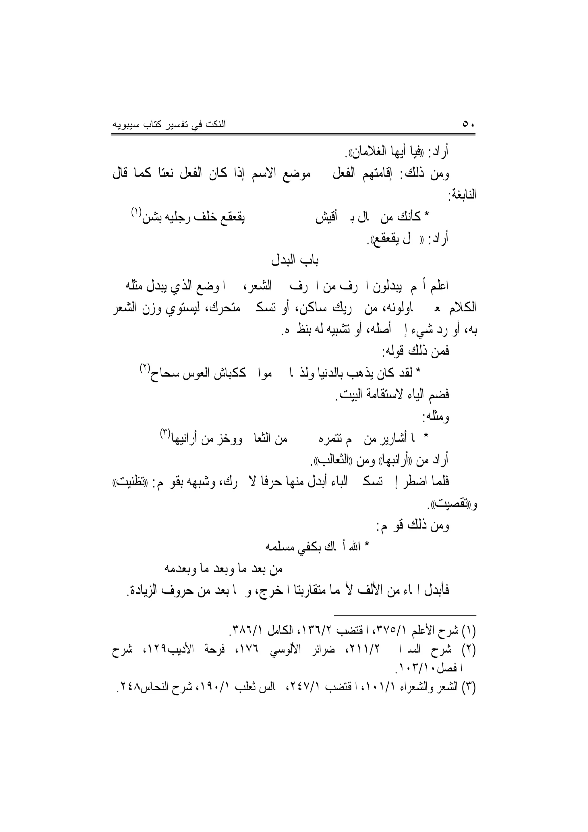 ‫ﺍﻟﻨﻜﺕ ﻓﻲ ﺘﻔﺴﻴﺭ ﻜﺘﺎﺏ ﺴﻴﺒﻭﻴﻪ‬                                                           ‫٠٥‬
                                          ‫ﺃﺭﺍﺩ: ))ﻓﻴﺎ ﺃﻳﻬﺎ ﺍﻟﻐﻼﻣﺎﻥ((.‬
‫ﻭﻣﻦ ﺫﻟﻚ: ﺇﻗﺎﻣﺘﻬﻢ ﺍﻟﻔﻌﻞ ﰲ ﻣﻮﺿﻊ ﺍﻻﺳﻢ ﺇﺫﺍ ﻛﺎﻥ ﺍﻟﻔﻌﻞ ﻧﻌﺘ‪‬ﺎ ﻛﻤﺎ ﻗﺎﻝ‬
                                                                     ‫ﺍﻟﻨﺎﺑﻐﺔ:‬
    ‫)١(‬
          ‫ﻳﻘﻌﻘﻊ ﺧﻠﻒ ﺭﺟﻠﻴﻪ ﺑﺸﻦ‬                       ‫* ﻛﺄﻧﻚ ﻣﻦ ﲨﺎﻝ ﺑﲏ ﺃﻗﻴﺶ‬
                                                               ‫ﺃﺭﺍﺩ: ))ﲨﻞ ﻳﻘﻌﻘﻊ((.‬
                                        ‫ﺑﺎﺏ ﺍﻟﺒﺪﻝ‬
‫ﺍﻋﻠﻢ ﺃ‪‬ﻢ ﻳﺒﺪﻟﻮﻥ ﺍﳊﺮﻑ ﻣﻦ ﺍﳊﺮﻑ ﰲ ﺍﻟﺸﻌﺮ، ﰲ ﺍﳌﻮﺿﻊ ﺍﻟﺬﻱ ﻳﺒﺪﻝ ﻣﺜﻠﻪ ﰲ‬
‫ﺍﻟﻜﻼﻡ ﳌﻌﲎ ﳛﺎﻭﻟﻮﻧﻪ، ﻣﻦ ﲢﺮﻳﻚ ﺳﺎﻛﻦ، ﺃﻭ ﺗﺴﻜﲔ ﻣﺘﺤﺮﻙ، ﻟﻴﺴﺘﻮﻱ ﻭﺯﻥ ﺍﻟﺸﻌﺮ‬
                                ‫ﺑﻪ، ﺃﻭ ﺭﺩ ﺷﻲﺀ ﺇﱃ ﺃﺻﻠﻪ، ﺃﻭ ﺗﺸﺒﻴﻪ ﻟﻪ ﺑﻨﻈﲑﻩ.‬
                                                      ‫ﻓﻤﻦ ﺫﻟﻚ ﻗﻮﻟﻪ:‬
      ‫)٢(‬
            ‫ﻣﻮﺍﱄ ﻛﻜﺒﺎﺵ ﺍﻟﻌﻮﺱ ﺳﺤﺎﺡ‬
                             ‫ﹾ‬                 ‫* ﻟﻘﺪ ﻛﺎﻥ ﻳﺬﻫﺐ ﺑﺎﻟﺪﻧﻴﺎ ﻭﻟﺬ‪‬ﺎ‬
                                                        ‫ﻓﻀﻢ ﺍﻟﻴﺎﺀ ﻻﺳﺘﻘﺎﻣﺔ ﺍﻟﺒﻴﺖ.‬
                                                                           ‫ﻭﻣﺜﻠﻪ:‬
             ‫)٣(‬
                   ‫ﻣﻦ ﺍﻟﺜﻌﺎﱄ ﻭﻭﺧﺰ ﻣﻦ ﺃﺭﺍﻧﻴﻬﺎ‬         ‫* ﳍﺎ ﺃﺷﺎﺭﻳﺮ ﻣﻦ ﳊﻢ ﺗﺘﻤﺮﻩ‬
                                        ‫ﺃﺭﺍﺩ ﻣﻦ ))ﺃﺭﺍﻧﺒﻬﺎ(( ﻭﻣﻦ ))ﺍﻟﺜﻌﺎﻟﺐ((.‬
‫ﻓﻠﻤﺎ ﺍﺿﻄﺮ ﺇﱃ ﺗﺴﻜﲔ ﺍﻟﺒﺎﺀ ﺃﺑﺪﻝ ﻣﻨﻬﺎ ﺣﺮﻓﺎ ﻻ ﳛﺮﻙ، ﻭﺷﺒﻬﻪ ﺑﻘﻮﳍﻢ: ))ﺗﻈﻨﻴﺖ((‬
                               ‫ﹰ‬
                                                                       ‫ﻭ))ﺗﻘﺼﻴﺖ((.‬
                                                        ‫ﻭﻣﻦ ﺫﻟﻚ ﻗﻮﳍﻢ:‬
                                       ‫* ﺍﷲ ﺃﳒﺎﻙ ﺑﻜﻔﻲ ﻣﺴﻠﻤﻪ‬
            ‫ﻣﻦ ﺑﻌﺪ ﻣﺎ ﻭﺑﻌﺪ ﻣﺎ ﻭﺑﻌﺪﻣﻪ‬
   ‫ﻓﺄﺑﺪﻝ ﺍﳍﺎﺀ ﻣﻦ ﺍﻷﻟﻒ ﻷ‪‬ﻤﺎ ﻣﺘﻘﺎﺭﺑﺘﺎ ﺍﳌﺨﺮﺝ، ﻭﳘﺎ ﺑﻌﺪ ﻣﻦ ﺣﺮﻭﻑ ﺍﻟﺰﻳﺎﺩﺓ.‬

                     ‫)١( ﺷﺮﺡ ﺍﻷﻋﻠﻢ ١/٥٧٣، ﺍﳌﻘﺘﻀﺐ ٢/٦٣١، ﺍﻟﻜﺎﻣﻞ ١/٦٨٣.‬
‫)٢( ﺷﺮﺡ ﺍﻟﺴﲑﺍﰲ ٢/١١٢، ﺿﺮﺍﺋﺮ ﺍﻷﻟﻮﺳﻲ ٦٧١، ﻓﺮﺣﺔ ﺍﻷﺩﻳﺐ٩٢١، ﺷﺮﺡ‬
                                                     ‫ﺍﳌﻔﺼﻞ٠١/٣٠١.‬
‫)٣( ﺍﻟﺸﻌﺮ ﻭﺍﻟﺸﻌﺮﺍﺀ ١/١٠١، ﺍﳌﻘﺘﻀﺐ ١/٧٤٢، ﳎﺎﻟﺲ ﺛﻌﻠﺐ ١/٠٩١، ﺷﺮﺡ ﺍﻟﻨﺤﺎﺱ٨٤٢.‬
 