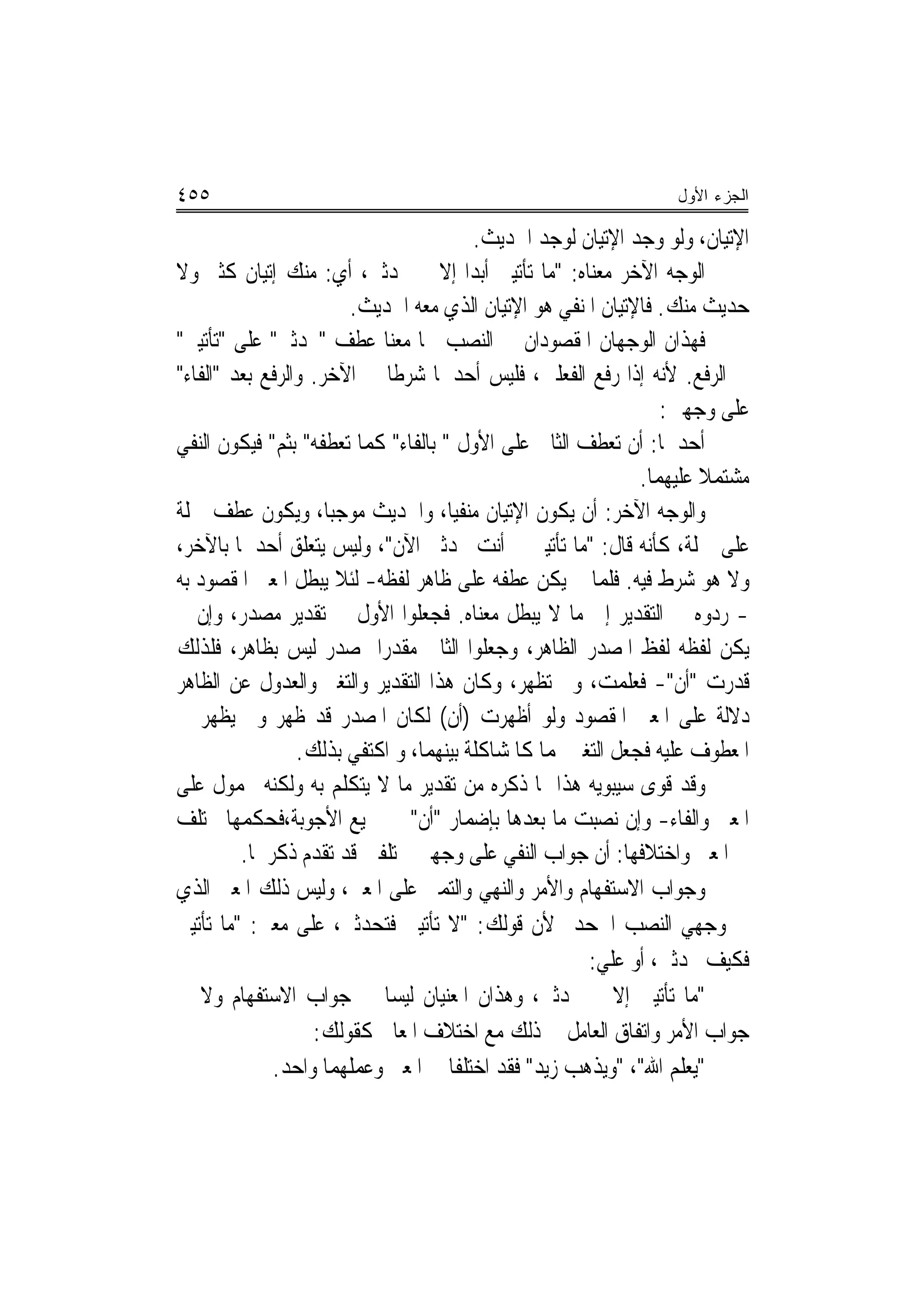 ‫٥٥٤‬                                                             ‫ﺍﻟﺠﺯﺀ ﺍﻷﻭل‬

                                        ‫ﺍﻹﺗﻴﺎﻥ، ﻭﻟﻮ ﻭﺟﺪ ﺍﻹﺗﻴﺎﻥ ﻟﻮﺟﺪ ﺍﳊﺪﻳﺚ.‬
‫ﺍﻟﻮﺟﻪ ﺍﻵﺧﺮ ﻣﻌﻨﺎﻩ: "ﻣﺎ ﺗﺄﺗﻴﲏ ﺃﺑﺪ‪‬ﺍ ﺇﻻ ﱂ ﲢﺪﺛﲏ، ﺃﻱ: ﻣﻨﻚ ﺇﺗﻴﺎﻥ ﻛﺜﲑ ﻭﻻ‬
                       ‫ﺣﺪﻳﺚ ﻣﻨﻚ. ﻓﺎﻹﺗﻴﺎﻥ ﺍﳌﻨﻔﻲ ﻫﻮ ﺍﻹﺗﻴﺎﻥ ﺍﻟﺬﻱ ﻣﻌﻪ ﺍﳊﺪﻳﺚ.‬
‫ﻓﻬﺬﺍﻥ ﺍﻟﻮﺟﻬﺎﻥ ﺍﳌﻘﺼﻮﺩﺍﻥ ﰲ ﺍﻟﻨﺼﺐ ﳘﺎ ﻣﻌﻨﺎ ﻋﻄﻒ "ﲢﺪﺛﲏ" ﻋﻠﻰ "ﺗﺄﺗﻴﲏ"‬
‫ﰲ ﺍﻟﺮﻓﻊ. ﻷﻧﻪ ﺇﺫﺍ ﺭﻓﻊ ﺍﻟﻔﻌﻠﲔ، ﻓﻠﻴﺲ ﺃﺣﺪﳘﺎ ﺷﺮﻃﹰﺎ ﰲ ﺍﻵﺧﺮ. ﻭﺍﻟﺮﻓﻊ ﺑﻌﺪ "ﺍﻟﻔﺎﺀ"‬
                                                                ‫ﻋﻠﻰ ﻭﺟﻬﲔ:‬
‫ﺃﺣﺪﳘﺎ: ﺃﻥ ﺗﻌﻄﻒ ﺍﻟﺜﺎﱐ ﻋﻠﻰ ﺍﻷﻭﻝ " ﺑﺎﻟﻔﺎﺀ" ﻛﻤﺎ ﺗﻌﻄﻔﻪ" ﺑﺜﻢ" ﻓﻴﻜﻮﻥ ﺍﻟﻨﻔﻲ‬
                                                             ‫ﻣﺸﺘﻤﻼ ﻋﻠﻴﻬﻤﺎ.‬
                                                                     ‫ﹰ‬
‫ﻭﺍﻟﻮﺟﻪ ﺍﻵﺧﺮ: ﺃﻥ ﻳﻜﻮﻥ ﺍﻹﺗﻴﺎﻥ ﻣﻨﻔ‪‬ﺎ، ﻭﺍﳊﺪﻳﺚ ﻣﻮﺟﺒ‪‬ﺎ، ﻭﻳﻜﻮﻥ ﻋﻄﻒ ﲨﻠﺔ‬
                                     ‫ﻴ‬
‫ﻋﻠﻰ ﲨﻠﺔ، ﻛﺄﻧﻪ ﻗﺎﻝ: "ﻣﺎ ﺗﺄﺗﻴﲏ ﰒ ﺃﻧﺖ ﲢﺪﺛﲏ ﺍﻵﻥ"، ﻭﻟﻴﺲ ﻳﺘﻌﻠﻖ ﺃﺣﺪﳘﺎ ﺑﺎﻵﺧﺮ،‬
‫ﻭﻻ ﻫﻮ ﺷﺮﻁ ﻓﻴﻪ. ﻓﻠﻤﺎ ﱂ ﻳﻜﻦ ﻋﻄﻔﻪ ﻋﻠﻰ ﻇﺎﻫﺮ ﻟﻔﻈﻪ- ﻟﺌﻼ ﻳﺒﻄﻞ ﺍﳌﻌﲎ ﺍﳌﻘﺼﻮﺩ ﺑﻪ‬
‫- ﺭﺩﻭﻩ ﰲ ﺍﻟﺘﻘﺪﻳﺮ ﺇﱃ ﻣﺎ ﻻ ﻳﺒﻄﻞ ﻣﻌﻨﺎﻩ. ﻓﺠﻌﻠﻮﺍ ﺍﻷﻭﻝ ﰲ ﺗﻘﺪﻳﺮ ﻣﺼﺪﺭ، ﻭﺇﻥ ﱂ‬
‫ﻳﻜﻦ ﻟﻔﻈﻪ ﻟﻔﻆ ﺍﳌﺼﺪﺭ ﺍﻟﻈﺎﻫﺮ، ﻭﺟﻌﻠﻮﺍ ﺍﻟﺜﺎﱐ ﻣﻘﺪﺭ‪‬ﺍ ﲟﺼﺪﺭ ﻟﻴﺲ ﺑﻈﺎﻫﺮ، ﻓﻠﺬﻟﻚ‬
‫ﻗﺪﺭﺕ "ﺃﻥ"- ﻓﻌﻠﻤﺖ، ﻭﱂ ﺗﻈﻬﺮ، ﻭﻛﺎﻥ ﻫﺬﺍ ﺍﻟﺘﻘﺪﻳﺮ ﻭﺍﻟﺘﻐﲑ ﻭﺍﻟﻌﺪﻭﻝ ﻋﻦ ﺍﻟﻈﺎﻫﺮ‬
‫ﺩﻻﻟﺔ ﻋﻠﻰ ﺍﳌﻌﲎ ﺍﳌﻘﺼﻮﺩ ﻭﻟﻮ ﺃﻇﻬﺮﺕ )ﺃﻥ( ﻟﻜﺎﻥ ﺍﳌﺼﺪﺭ ﻗﺪ ﻇﻬﺮ ﻭﱂ ﻳﻈﻬﺮ ﰲ‬
                 ‫ﺍﳌﻌﻄﻮﻑ ﻋﻠﻴﻪ ﻓﺠﻌﻞ ﺍﻟﺘﻐﲑ ﳍﻤﺎ ﻛﺎﳌﺸﺎﻛﻠﺔ ﺑﻴﻨﻬﻤﺎ، ﻭ ﺍﻛﺘﻔﻲ ﺑﺬﻟﻚ.‬
‫ﻭﻗﺪ ﻗﻮﻯ ﺳﻴﺒﻮﻳﻪ ﻫﺬﺍ ﲟﺎ ﺫﻛﺮﻩ ﻣﻦ ﺗﻘﺪﻳﺮ ﻣﺎ ﻻ ﻳﺘﻜﻠﻢ ﺑﻪ ﻭﻟﻜﻨﻪ ﳏﻤﻮﻝ ﻋﻠﻰ‬
‫ﺍﳌﻌﲎ ﻭﺍﻟﻔﺎﺀ- ﻭﺇﻥ ﻧﺼﺒﺖ ﻣﺎ ﺑﻌﺪﻫﺎ ﺑﺈﺿﻤﺎﺭ "ﺃﻥ" ﰲ ﲨﻴﻊ ﺍﻷﺟﻮﺑﺔ،ﻓﺤﻜﻤﻬﺎ ﳐﺘﻠﻒ‬
         ‫ﰲ ﺍﳌﻌﲎ ﻭﺍﺧﺘﻼﻓﻬﺎ: ﺃﻥ ﺟﻮﺍﺏ ﺍﻟﻨﻔﻲ ﻋﻠﻰ ﻭﺟﻬﲔ ﳐﺘﻠﻔﲔ ﻗﺪ ﺗﻘﺪﻡ ﺫﻛﺮﳘﺎ.‬
‫ﻭﺟﻮﺍﺏ ﺍﻻﺳﺘﻔﻬﺎﻡ ﻭﺍﻷﻣﺮ ﻭﺍﻟﻨﻬﻲ ﻭﺍﻟﺘﻤﲏ ﻋﻠﻰ ﺍﳌﻌﲎ، ﻭﻟﻴﺲ ﺫﻟﻚ ﺍﳌﻌﲎ ﺍﻟﺬﻱ‬
‫ﰲ ﻭﺟﻬﻲ ﺍﻟﻨﺼﺐ ﺍﳉﺤﺪ ﻷﻥ ﻗﻮﻟﻚ: "ﻻ ﺗﺄﺗﻴﲏ ﻓﺘﺤﺪﺛﲏ، ﻋﻠﻰ ﻣﻌﲎ: "ﻣﺎ ﺗﺄﺗﻴﲏ‬
                                                      ‫ﻓﻜﻴﻒ ﲢﺪﺛﲏ، ﺃﻭ ﻋﻠﻲ:‬
‫"ﻣﺎ ﺗﺄﺗﻴﲏ ﺇﻻ ﱂ ﲢﺪﺛﲏ، ﻭﻫﺬﺍﻥ ﺍﳌﻌﻨﻴﺎﻥ ﻟﻴﺴﺎ ﰲ ﺟﻮﺍﺏ ﺍﻻﺳﺘﻔﻬﺎﻡ ﻭﻻ ﰲ‬
                   ‫ﺟﻮﺍﺏ ﺍﻷﻣﺮ ﻭﺍﺗﻔﺎﻕ ﺍﻟﻌﺎﻣﻞ ﰲ ﺫﻟﻚ ﻣﻊ ﺍﺧﺘﻼﻑ ﺍﳌﻌﺎﱐ ﻛﻘﻮﻟﻚ:‬
             ‫"ﻳﻌﻠﻢ ﺍﷲ"، "ﻭﻳﺬﻫﺐ ﺯﻳﺪ" ﻓﻘﺪ ﺍﺧﺘﻠﻔﺎ ﰲ ﺍﳌﻌﲎ ﻭﻋﻤﻠﻬﻤﺎ ﻭﺍﺣﺪ.‬
 