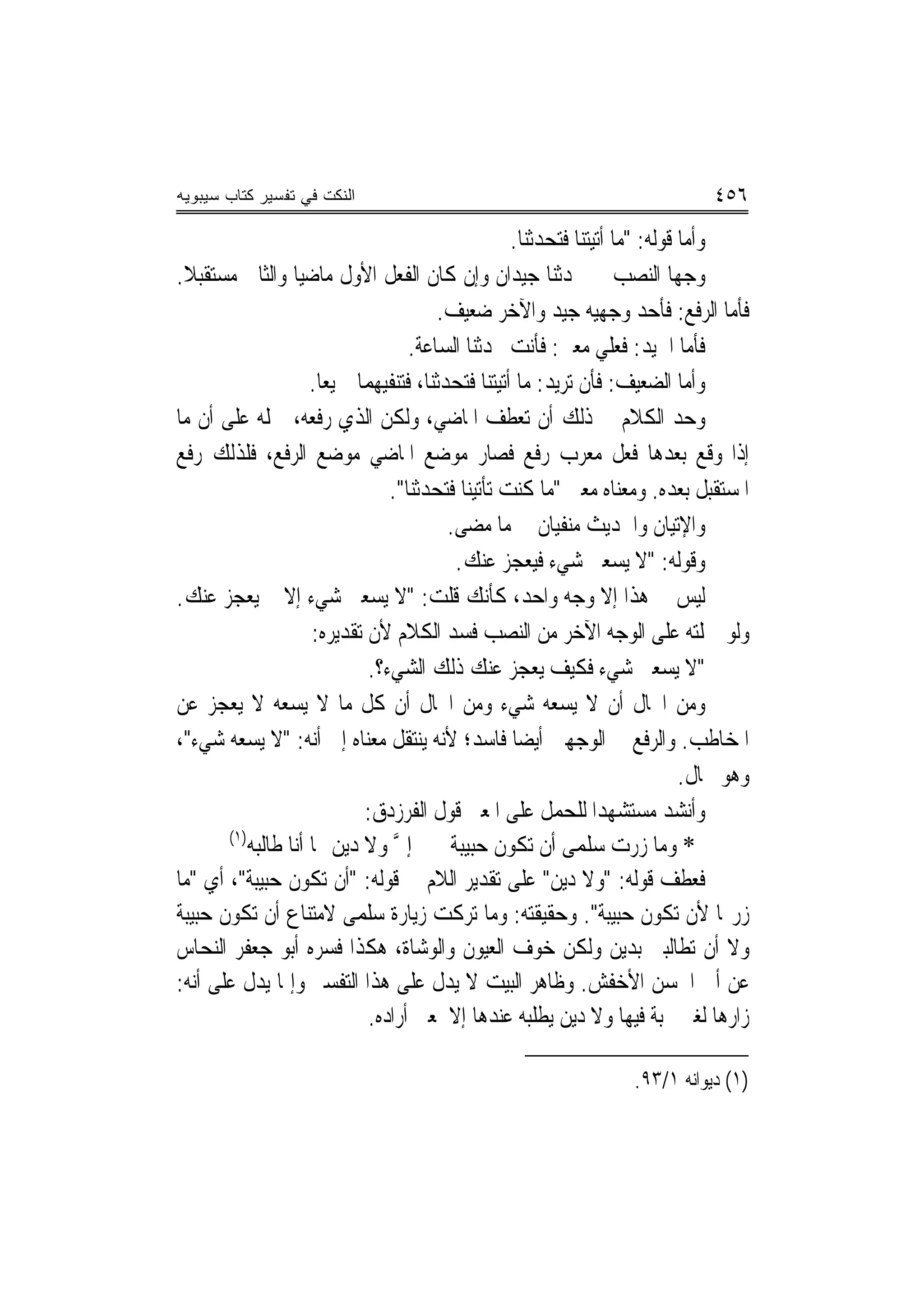 ‫ﺍﻟﻨﻜﺕ ﻓﻲ ﺘﻔﺴﻴﺭ ﻜﺘﺎﺏ ﺴﻴﺒﻭﻴﻪ‬                                                      ‫٦٥٤‬
                                                    ‫ﻭﺃﻣﺎ ﻗﻮﻟﻪ: "ﻣﺎ ﺃﺗﻴﺘﻨﺎ ﻓﺘﺤﺪﺛﻨﺎ.‬
‫ﻭﺟﻬﺎ ﺍﻟﻨﺼﺐ ﰲ ﲢﺪﺛﻨﺎ ﺟﻴﺪﺍﻥ ﻭﺇﻥ ﻛﺎﻥ ﺍﻟﻔﻌﻞ ﺍﻷﻭﻝ ﻣﺎﺿﻴ‪‬ﺎ ﻭﺍﻟﺜﺎﱐ ﻣﺴﺘﻘﺒﻼ.‬
 ‫ﹰ‬
                                        ‫ﻓﺄﻣﺎ ﺍﻟﺮﻓﻊ: ﻓﺄﺣﺪ ﻭﺟﻬﻴﻪ ﺟﻴﺪ ﻭﺍﻵﺧﺮ ﺿﻌﻴﻒ.‬
                                    ‫ﻓﺄﻣﺎ ﺍﳉﻴﺪ: ﻓﻌﻠﻲ ﻣﻌﲎ: ﻓﺄﻧﺖ ﲢﺪﺛﻨﺎ ﺍﻟﺴﺎﻋﺔ.‬
                     ‫ﻭﺃﻣﺎ ﺍﻟﻀﻌﻴﻒ: ﻓﺄﻥ ﺗﺮﻳﺪ: ﻣﺎ ﺃﺗﻴﺘﻨﺎ ﻓﺘﺤﺪﺛﻨﺎ، ﻓﺘﻨﻔﻴﻬﻤﺎ ﲨﻴﻌ‪‬ﺎ.‬
‫ﻭﺣﺪ ﺍﻟﻜﻼﻡ ﰲ ﺫﻟﻚ ﺃﻥ ﺗﻌﻄﻒ ﺍﳌﺎﺿﻲ، ﻭﻟﻜﻦ ﺍﻟﺬﻱ ﺭﻓﻌﻪ، ﲪﻠﻪ ﻋﻠﻰ ﺃﻥ ﻣﺎ‬
‫ﺇﺫﺍ ﻭﻗﻊ ﺑﻌﺪﻫﺎ ﻓﻌﻞ ﻣﻌﺮﺏ ﺭﻓﻊ ﻓﺼﺎﺭ ﻣﻮﺿﻊ ﺍﳌﺎﺿﻲ ﻣﻮﺿﻊ ﺍﻟﺮﻓﻊ، ﻓﻠﺬﻟﻚ ﺭﻓﻊ‬
                                 ‫ﺍﳌﺴﺘﻘﺒﻞ ﺑﻌﺪﻩ. ﻭﻣﻌﻨﺎﻩ ﻣﻌﲎ "ﻣﺎ ﻛﻨﺖ ﺗﺄﺗﻴﻨﺎ ﻓﺘﺤﺪﹸﻨﺎ".‬
                                     ‫‪‬ﺛ‬
                                          ‫ﻭﺍﻹﺗﻴﺎﻥ ﻭﺍﳊﺪﻳﺚ ﻣﻨﻔﻴﺎﻥ ﰲ ﻣﺎ ﻣﻀﻰ.‬
                                           ‫ﻭﻗﻮﻟﻪ: "ﻻ ﻳﺴﻌﲏ ﺷﻲﺀ ﻓﻴﻌﺠﺰ ﻋﻨﻚ.‬
‫ﻟﻴﺲ ﰲ ﻫﺬﺍ ﺇﻻ ﻭﺟﻪ ﻭﺍﺣﺪ، ﻛﺄﻧﻚ ﻗﻠﺖ: "ﻻ ﻳﺴﻌﲏ ﺷﻲﺀ ﺇﻻ ﱂ ﻳﻌﺠﺰ ﻋﻨﻚ.‬
                     ‫ﻭﻟﻮ ﲪﻠﺘﻪ ﻋﻠﻰ ﺍﻟﻮﺟﻪ ﺍﻵﺧﺮ ﻣﻦ ﺍﻟﻨﺼﺐ ﻓﺴﺪ ﺍﻟﻜﻼﻡ ﻷﻥ ﺗﻘﺪﻳﺮﻩ:‬
                              ‫"ﻻ ﻳﺴﻌﲏ ﺷﻲﺀ ﻓﻜﻴﻒ ﻳﻌﺠﺰ ﻋﻨﻚ ﺫﻟﻚ ﺍﻟﺸﻲﺀ؟.‬
‫ﻭﻣﻦ ﺍﶈﺎﻝ ﺃﻥ ﻻ ﻳﺴﻌﻪ ﺷﻲﺀ ﻭﻣﻦ ﺍﶈﺎﻝ ﺃﻥ ﻛﻞ ﻣﺎ ﻻ ﻳﺴﻌﻪ ﻻ ﻳﻌﺠﺰ ﻋﻦ‬
‫ﺍﳌﺨﺎﻃﺐ. ﻭﺍﻟﺮﻓﻊ ﰲ ﺍﻟﻮﺟﻬﲔ ﺃﻳﻀ‪‬ﺎ ﻓﺎﺳﺪ؛ ﻷﻧﻪ ﻳﻨﺘﻘﻞ ﻣﻌﻨﺎﻩ ﺇﱃ ﺃﻧﻪ: "ﻻ ﻳﺴﻌﻪ ﺷﻲﺀ"،‬
                                                                              ‫ﻭﻫﻮ ﳏﺎﻝ.‬
                             ‫ﻭﺃﻧﺸﺪ ﻣﺴﺘﺸﻬﺪ‪‬ﺍ ﻟﻠﺤﻤﻞ ﻋﻠﻰ ﺍﳌﻌﲎ ﻗﻮﻝ ﺍﻟﻔﺮﺯﺩﻕ:‬
       ‫)١(‬
           ‫* ﻭﻣﺎ ‪‬ﺭﺕ ﺳﻠﻤﻰ ﺃﻥ ﺗﻜﻮﻥ ﺣﺒﻴﺒﺔ ﺇﱄ ﻭﻻ ﺩﻳﻦ ‪‬ﺎ ﺃﻧﺎ ﻃﺎﻟﺒﻪ‬
                                  ‫ﱠ‬                                     ‫ﺯ‬
‫ﻓﻌﻄﻒ ﻗﻮﻟﻪ: "ﻭﻻ ﺩﻳﻦ" ﻋﻠﻰ ﺗﻘﺪﻳﺮ ﺍﻟﻼﻡ ﰲ ﻗﻮﻟﻪ: "ﺃﻥ ﺗﻜﻮﻥ ﺣﺒﻴﺒﺔ"، ﺃﻱ "ﻣﺎ‬
‫ﺯﺭ‪‬ﺎ ﻷﻥ ﺗﻜﻮﻥ ﺣﺒﻴﺒﺔ". ﻭﺣﻘﻴﻘﺘﻪ: ﻭﻣﺎ ﺗﺮﻛﺖ ﺯﻳﺎﺭﺓ ﺳﻠﻤﻰ ﻻﻣﺘﻨﺎﻉ ﺃﻥ ﺗﻜﻮﻥ ﺣﺒﻴﺒﺔ‬
‫ﻭﻻ ﺃﻥ ﺗﻄﺎﻟﺒﲏ ﺑﺪﻳﻦ ﻭﻟﻜﻦ ﺧﻮﻑ ﺍﻟﻌﻴﻮﻥ ﻭﺍﻟﻮﺷﺎﺓ، ﻫﻜﺬﺍ ﻓﺴﺮﻩ ﺃﺑﻮ ﺟﻌﻔﺮ ﺍﻟﻨﺤﺎﺱ‬
‫ﻋﻦ ﺃﰊ ﺍﳊﺴﻦ ﺍﻷﺧﻔﺶ. ﻭﻇﺎﻫﺮ ﺍﻟﺒﻴﺖ ﻻ ﻳﺪﻝ ﻋﻠﻰ ﻫﺬﺍ ﺍﻟﺘﻔﺴﲑ ﻭﺇﳕﺎ ﻳﺪﻝ ﻋﻠﻰ ﺃﻧﻪ:‬
                              ‫ﺯﺍﺭﻫﺎ ﻟﻐﲑ ﳏﺒﺔ ﻓﻴﻬﺎ ﻭﻻ ﺩﻳﻦ ﻳﻄﻠﺒﻪ ﻋﻨﺪﻫﺎ ﺇﻻ ﳌﻌﲎ ﺃﺭﺍﺩﻩ.‬

                                                                    ‫)١( ﺩﻳﻮﺍﻧﻪ ١/٣٩.‬
 