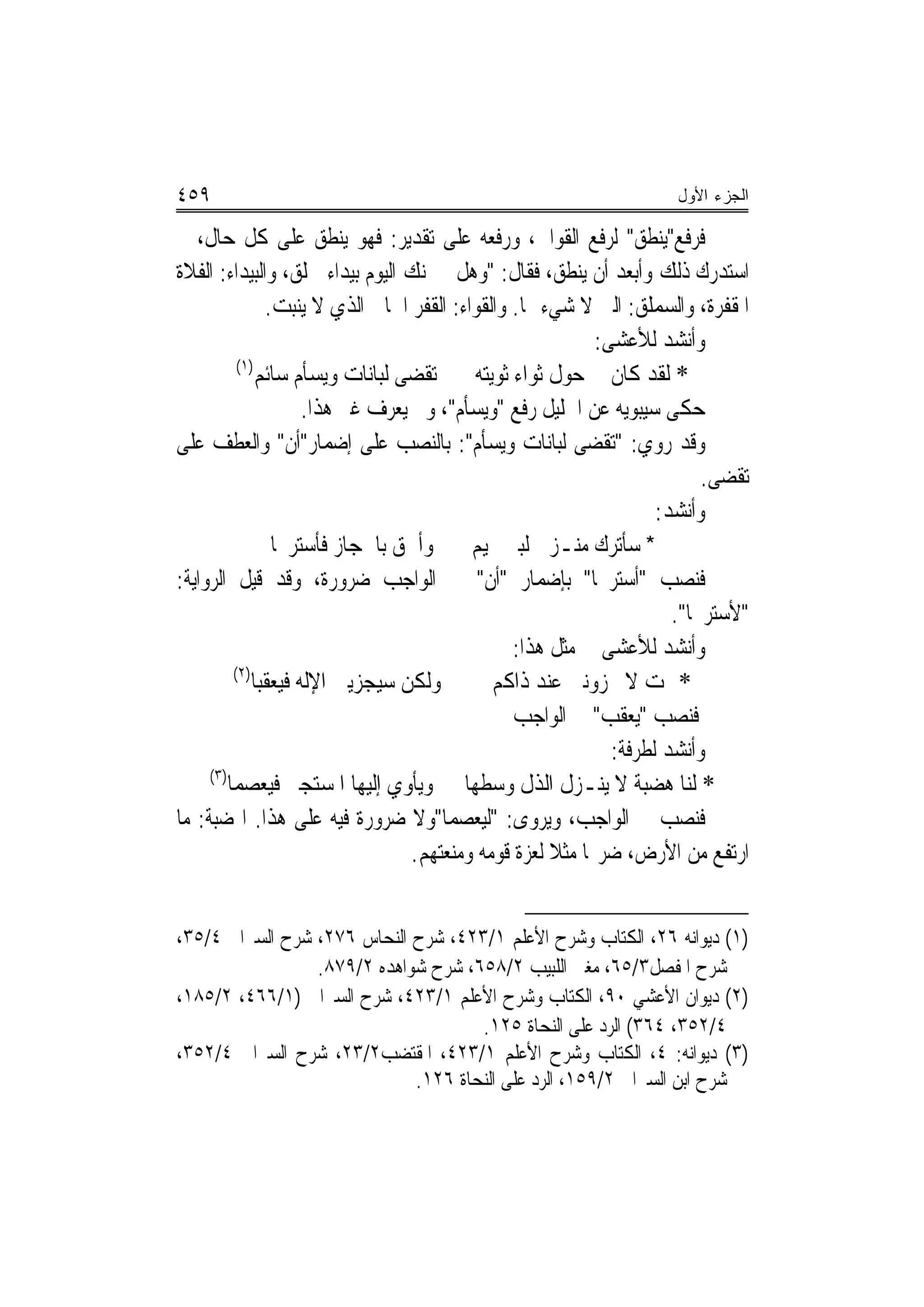 ‫٩٥٤‬                                                                 ‫ﺍﻟﺠﺯﺀ ﺍﻷﻭل‬

‫ﻓﺮﻓﻊ"ﻳﻨﻄﻖ" ﻟﺮﻓﻊ ﺍﻟﻘﻮﺍﰲ، ﻭﺭﻓﻌﻪ ﻋﻠﻰ ﺗﻘﺪﻳﺮ: ﻓﻬﻮ ﻳﻨﻄﻖ ﻋﻠﻰ ﻛﻞ ﺣﺎﻝ، ﰒ‬
‫ﺍﺳﺘﺪﺭﻙ ﺫﻟﻚ ﻭﺃﺑﻌﺪ ﺃﻥ ﻳﻨﻄﻖ، ﻓﻘﺎﻝ: "ﻭﻫﻞ ﲣﱪﻧﻚ ﺍﻟﻴﻮﻡ ﺑﻴﺪﺍﺀ ﲰﻠﻖ، ﻭﺍﻟﺒﻴﺪﺍﺀ: ﺍﻟﻔﻼﺓ‬
               ‫ﺍﳌﻘﻔﺮﺓ، ﻭﺍﻟﺴﻤﻠﻖ: ﺍﻟﱵ ﻻ ﺷﻲﺀ ‪‬ﺎ. ﻭﺍﻟﻘﻮﺍﺀ: ﺍﻟﻘﻔﺮ ﺍﳋﺎﱄ ﺍﻟﺬﻱ ﻻ ﻳﻨﺒﺖ.‬
                                                           ‫ﻭﺃﻧﺸﺪ ﻟﻸﻋﺸﻰ:‬
          ‫)١(‬
              ‫* ﻟﻘﺪ ﻛﺎﻥ ﰲ ﺣﻮﻝ ﺛﻮﺍﺀ ﺛﻮﻳﺘﻪ ‪‬ﺗﻘﹶﻀﻰ ﻟﺒﺎﻧﺎﺕ ﻭﻳﺴﺄﻡ ﺳﺎﺋﻢ‬
                                ‫‪‬‬
                     ‫ﺣﻜﻰ ﺳﻴﺒﻮﻳﻪ ﻋﻦ ﺍﳋﻠﻴﻞ ﺭﻓﻊ "ﻭﻳﺴﺄﻡ"، ﻭﱂ ﻳﻌﺮﻑ ﻏﲑ ﻫﺬﺍ.‬
‫ﻭﻗﺪ ﺭﻭﻱ: "ﺗﻘﻀﻰ ﻟﺒﺎﻧﺎﺕ ﻭﻳﺴﺄﻡ": ﺑﺎﻟﻨﺼﺐ ﻋﻠﻰ ﺇﺿﻤﺎﺭ"ﺃﻥ" ﻭﺍﻟﻌﻄﻒ ﻋﻠﻰ‬
                                                                         ‫ﺗﻘﻀﻰ.‬
                                                                   ‫ﻭﺃﻧﺸﺪ:‬
                ‫* ﺳﺄﺗﺮﻙ ﻣﻨـﺰﱄ ﻟﺒﲏ ﲤﻴﻢ ﻭﺃﳊﻖ ﺑﺎﳊﺠﺎﺯ ﻓﺄﺳﺘﺮﳛﺎ‬
‫ﻓﻨﺼﺐ "ﺃﺳﺘﺮﳛﺎ" ﺑﺈﺿﻤﺎﺭ "ﺃﻥ" ﰲ ﺍﻟﻮﺍﺟﺐ ﺿﺮﻭﺭﺓ، ﻭﻗﺪ ﻗﻴﻞ ﺍﻟﺮﻭﺍﻳﺔ:‬
                                                                     ‫"ﻷﺳﺘﺮﳛﺎ".‬
                                                ‫ﻭﺃﻧﺸﺪ ﻟﻸﻋﺸﻰ ﰲ ﻣﺜﻞ ﻫﺬﺍ:‬
         ‫)٢(‬
             ‫ﻭﻟﻜﻦ ﺳﻴﺠﺰﻳﲏ ﺍﻹﻟﻪ ﻓﻴﻌﻘﺒﺎ‬         ‫* ﲦﺖ ﻻ ﲡﺰﻭﻧﲏ ﻋﻨﺪ ﺫﺍﻛﻢ‬
                                                ‫ﻓﻨﺼﺐ "ﻳﻌﻘﺐ" ﰲ ﺍﻟﻮﺍﺟﺐ‬
                                                             ‫ﻭﺃﻧﺸﺪ ﻟﻄﺮﻓﺔ:‬
     ‫)٣(‬
        ‫* ﻟﻨﺎ ﻫﻀﺒﺔ ﻻ ﻳﻨـﺰﻝ ﺍﻟﺬﻝ ﻭﺳﻄﻬﺎ ﻭﻳﺄﻭﻱ ﺇﻟﻴﻬﺎ ﺍﳌﺴﺘﺠﲑ ﻓﻴﻌﺼﻤﺎ‬
‫ﻓﻨﺼﺐ ﰲ ﺍﻟﻮﺍﺟﺐ، ﻭﻳﺮﻭﻯ: "ﻟﻴﻌﺼﻤﺎ"ﻭﻻ ﺿﺮﻭﺭﺓ ﻓﻴﻪ ﻋﻠﻰ ﻫﺬﺍ. ﺍﳍﻀﺒﺔ: ﻣﺎ‬
                                  ‫ﺍﺭﺗﻔﻊ ﻣﻦ ﺍﻷﺭﺽ، ﺿﺮ‪‬ﺎ ﻣﺜﻼ ﻟﻌﺰﺓ ﻗﻮﻣﻪ ﻭﻣﻨﻌﺘﻬﻢ.‬
                                                     ‫ﹰ‬


‫)١( ﺩﻳﻮﺍﻧﻪ ٦٢، ﺍﻟﻜﺘﺎﺏ ﻭﺷﺮﺡ ﺍﻷﻋﻠﻢ ١/٣٢٤، ﺷﺮﺡ ﺍﻟﻨﺤﺎﺱ ٦٧٢، ﺷﺮﺡ ﺍﻟﺴﲑﺍﰲ ٤/٥٣،‬
                 ‫ﺷﺮﺡ ﺍﳌﻔﺼﻞ٣/٥٦، ﻣﻐﲏ ﺍﻟﻠﺒﻴﺐ ٢/٨٥٦، ﺷﺮﺡ ﺷﻮﺍﻫﺪﻩ ٢/٩٧٨.‬
‫)٢( ﺩﻳﻮﺍﻥ ﺍﻷﻋﺸﻲ ٠٩، ﺍﻟﻜﺘﺎﺏ ﻭﺷﺮﺡ ﺍﻷﻋﻠﻢ ١/٣٢٤، ﺷﺮﺡ ﺍﻟﺴﲑﺍﰲ )١/٦٦٤، ٢/٥٨١،‬
                                     ‫٤/٢٥٣، ٤٦٣( ﺍﻟﺮﺩ ﻋﻠﻰ ﺍﻟﻨﺤﺎﺓ ٥٢١.‬
‫)٣( ﺩﻳﻮﺍﻧﻪ: ٤، ﺍﻟﻜﺘﺎﺏ ﻭﺷﺮﺡ ﺍﻷﻋﻠﻢ ١/٣٢٤، ﺍﳌﻘﺘﻀﺐ٢/٣٢، ﺷﺮﺡ ﺍﻟﺴﲑﺍﰲ ٤/٢٥٣،‬
                             ‫ﺷﺮﺡ ﺍﺑﻦ ﺍﻟﺴﲑﺍﰲ ٢/٩٥١، ﺍﻟﺮﺩ ﻋﻠﻰ ﺍﻟﻨﺤﺎﺓ ٦٢١.‬
 