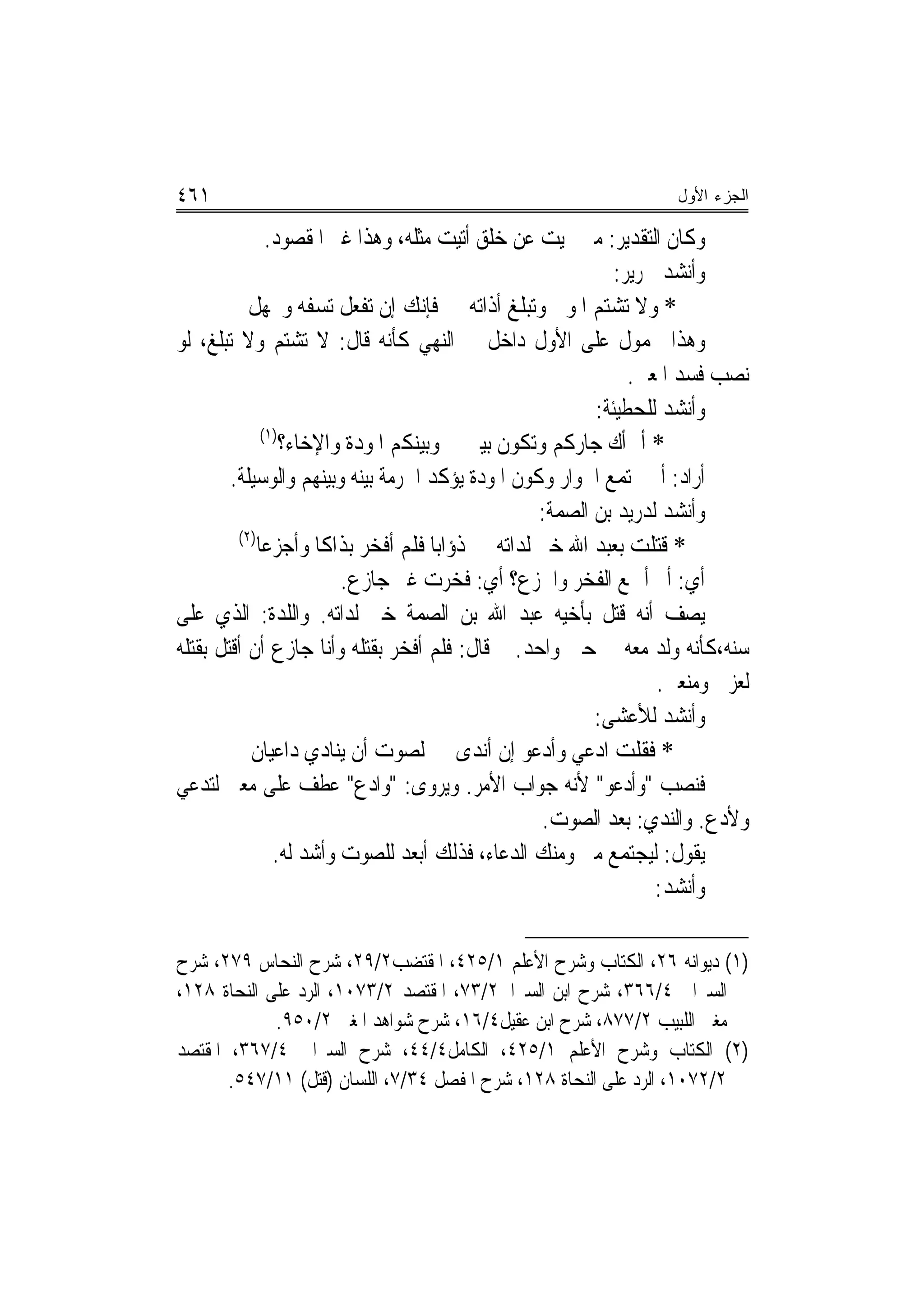 ‫١٦٤‬                                                               ‫ﺍﻟﺠﺯﺀ ﺍﻷﻭل‬

               ‫ﻭﻛﺎﻥ ﺍﻟﺘﻘﺪﻳﺮ: ﻣﱴ ‪‬ﻴﺖ ﻋﻦ ﺧﻠﻖ ﺃﺗﻴﺖ ﻣﺜﻠﻪ، ﻭﻫﺬﺍ ﻏﲑ ﺍﳌﻘﺼﻮﺩ.‬
                                                            ‫ﻭﺃﻧﺸﺪ ﳉﺮﻳﺮ:‬
           ‫* ﻭﻻ ﺗﺸﺘﻢ ﺍﳌﻮﱃ ﻭﺗﺒﻠﻎ ﺃﺫﺍﺗﻪ ﻓﺈﻧﻚ ﺇﻥ ﺗﻔﻌﻞ ﺗﺴﻔﻪ ﻭﲡﻬﻞ‬
‫ﻭﻫﺬﺍ ﳏﻤﻮﻝ ﻋﻠﻰ ﺍﻷﻭﻝ ﺩﺍﺧﻞ ﰲ ﺍﻟﻨﻬﻲ ﻛﺄﻧﻪ ﻗﺎﻝ: ﻻ ﺗﺸﺘﻢ ﻭﻻ ﺗﺒﻠﻎ، ﻟﻮ‬
                                                              ‫ﻧﺼﺐ ﻓﺴﺪ ﺍﳌﻌﲎ.‬
                                                         ‫ﻭﺃﻧﺸﺪ ﻟﻠﺤﻄﻴﺌﺔ:‬
              ‫)١(‬
                  ‫* ﺃﱂ ﺃﻙ ﺟﺎﺭﻛﻢ ﻭﺗﻜﻮﻥ ﺑﻴﲏ ﻭﺑﻴﻨﻜﻢ ﺍﳌﻮﺩﺓ ﻭﺍﻹﺧﺎﺀ؟‬
        ‫ﺃﺭﺍﺩ: ﺃﱂ ﳚﺘﻤﻊ ﺍﳉﻮﺍﺭ ﻭﻛﻮﻥ ﺍﳌﻮﺩﺓ ﻳﺆﻛﺪ ﺍﳊﺮﻣﺔ ﺑﻴﻨﻪ ﻭﺑﻴﻨﻬﻢ ﻭﺍﻟﻮﺳﻴﻠﺔ.‬
                                                  ‫ﻭﺃﻧﺸﺪ ﻟﺪﺭﻳﺪ ﺑﻦ ﺍﻟﺼﻤﺔ:‬
         ‫)٢(‬
             ‫* ﻗﺘﻠﺖ ﺑﻌﺒﺪ ﺍﷲ ﺧﲑ ﻟﺪﺍﺗﻪ ﺫﺅﺍﺑ‪‬ﺎ ﻓﻠﻢ ﺃﻓﺨﺮ ﺑﺬﺍﻛﺎ ﻭﺃﺟﺰﻋﺎ‬
                         ‫ﺃﻱ: ﺃﱂ ﺃﲨﻊ ﺍﻟﻔﺨﺮ ﻭﺍﳉﺰﻉ؟ ﺃﻱ: ﻓﺨﺮﺕ ﻏﲑ ﺟﺎﺯﻉ.‬
‫ﻳﺼﻒ ﺃﻧﻪ ﻗﺘﻞ ﺑﺄﺧﻴﻪ ﻋﺒﺪ ﺍﷲ ﺑﻦ ﺍﻟﺼﻤﺔ ﺧﲑ ﻟﺪﺍﺗﻪ. ﻭﺍﻟﻠﺪﺓ: ﺍﻟﺬﻱ ﻋﻠﻰ‬
‫ﺳﻨﻪ،ﻛﺄﻧﻪ ﻭﻟﺪ ﻣﻌﻪ ﰲ ﺣﲔ ﻭﺍﺣﺪ. ﰒ ﻗﺎﻝ: ﻓﻠﻢ ﺃﻓﺨﺮ ﺑﻘﺘﻠﻪ ﻭﺃﻧﺎ ﺟﺎﺯﻉ ﺃﻥ ﺃﻗﺘﻞ ﺑﻘﺘﻠﻪ‬
                                                                 ‫ﻟﻌﺰﰐ ﻭﻣﻨﻌﱵ.‬
                                                         ‫ﻭﺃﻧﺸﺪ ﻟﻸﻋﺸﻰ:‬
           ‫* ﻓﻘﻠﺖ ﺍﺩﻋﻲ ﻭﺃﺩﻋﻮ ﺇﻥ ﺃﻧﺪﻯ ﻟﺼﻮﺕ ﺃﻥ ﻳﻨﺎﺩﻱ ﺩﺍﻋﻴﺎﻥ‬
‫ﻓﻨﺼﺐ "ﻭﺃﺩﻋﻮ" ﻷﻧﻪ ﺟﻮﺍﺏ ﺍﻷﻣﺮ. ﻭﻳﺮﻭﻯ: "ﻭﺍﺩﻉ" ﻋﻄﻒ ﻋﻠﻰ ﻣﻌﲎ ﻟﺘﺪﻋﻲ‬
                                                  ‫ﻭﻷﺩﻉ. ﻭﺍﻟﻨﺪﻱ: ﺑﻌﺪ ﺍﻟﺼﻮﺕ.‬
                ‫ﻳﻘﻮﻝ: ﻟﻴﺠﺘﻤﻊ ﻣﲏ ﻭﻣﻨﻚ ﺍﻟﺪﻋﺎﺀ، ﻓﺬﻟﻚ ﺃﺑﻌﺪ ﻟﻠﺼﻮﺕ ﻭﺃﺷﺪ ﻟﻪ.‬
                                                                 ‫ﻭﺃﻧﺸﺪ:‬

‫)١( ﺩﻳﻮﺍﻧﻪ ٦٢، ﺍﻟﻜﺘﺎﺏ ﻭﺷﺮﺡ ﺍﻷﻋﻠﻢ ١/٥٢٤، ﺍﳌﻘﺘﻀﺐ٢/٩٢، ﺷﺮﺡ ﺍﻟﻨﺤﺎﺱ ٩٧٢، ﺷﺮﺡ‬
‫ﺍﻟﺴﲑﺍﰲ ٤/٦٦٣، ﺷﺮﺡ ﺍﺑﻦ ﺍﻟﺴﲑﺍﰲ٢/٣٧، ﺍﳌﻘﺘﺼﺪ ٢/٣٧٠١، ﺍﻟﺮﺩ ﻋﻠﻰ ﺍﻟﻨﺤﺎﺓ ٨٢١،‬
             ‫ﻣﻐﲏ ﺍﻟﻠﺒﻴﺐ ٢/٧٧٨، ﺷﺮﺡ ﺍﺑﻦ ﻋﻘﻴﻞ٤/٦١، ﺷﺮﺡ ﺷﻮﺍﻫﺪ ﺍﳌﻐﲏ ٢/٠٥٩.‬
‫)٢( ﺍﻟﻜﺘﺎﺏ ﻭﺷﺮﺡ ﺍﻷﻋﻠﻢ ١/٥٢٤، ﺍﻟﻜﺎﻣﻞ٤/٤٤، ﺷﺮﺡ ﺍﻟﺴﲑﺍﰲ ٤/٧٦٣، ﺍﳌﻘﺘﺼﺪ‬
       ‫٢/٢٧٠١، ﺍﻟﺮﺩ ﻋﻠﻰ ﺍﻟﻨﺤﺎﺓ ٨٢١، ﺷﺮﺡ ﺍﳌﻔﺼﻞ ٤٣/٧، ﺍﻟﻠﺴﺎﻥ )ﻗﺘﻞ( ١١/٧٤٥.‬
 